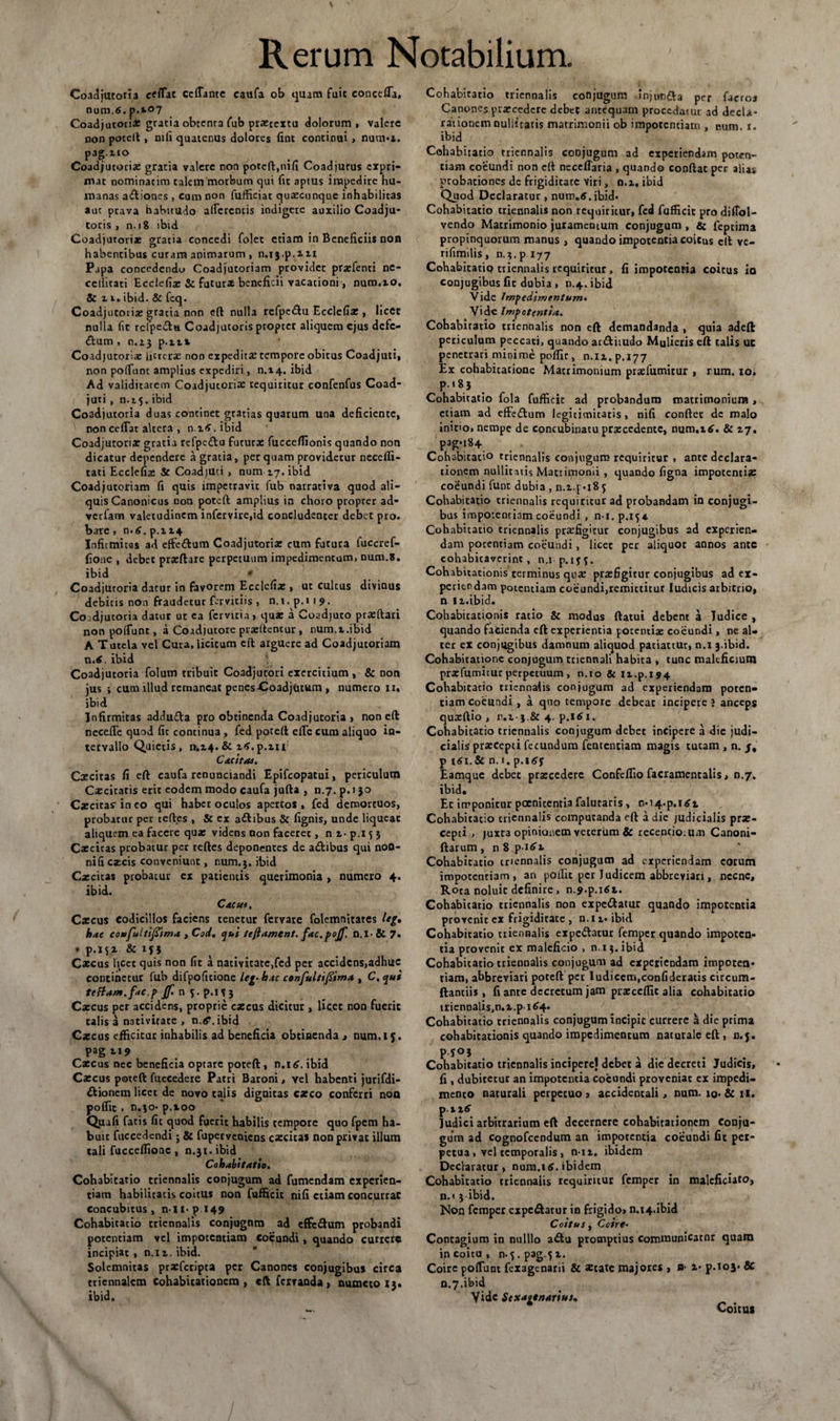 Coadjutoria efflat ccfTante cauta ob quam fuit concefla, num.6. p.*o7 Coadjutotix gratia obtcnra fub prxeextu dolorum , valere non potell, nifi quatenus dolores fine continui, num-z. pag.no Coadjutotix gratia valere non poteft,nifi Coadjurus expri¬ mat nominarim talem morbum qui fit aptus impedire hu¬ manas asiones , cum non fufficiat quacunque inhabilitas aut prava habitudo afferentis indigete auxilio Coadju- toris , n. 18 ibid Coadjutorix gratia concedi folet etiam in Beneficiis non habentibus curam animarum , n.i j.p.m Papa concedendo Coadjutoriam providet prxfenti ne- cellitati Ecclefix &amp; futuras beneficii vacationi, nuro.io, &amp; 11. ibid. &amp; feq. Coadjutorix gratia non eft nulla refpedlu Ecclefia:, licet nulla fit rcipeclu Coadjutoris propter aliquem ejus defe¬ ctum , n.t3 p.zzt Coadjutorix litterae non expeditae tempore obitus Coadjuti, non poffunt amplius expediri, n.14. ibid Ad validitatem Coadjutorix requiritur confenfus Coad¬ juti , n.15.ibid Coadjutoria duas continet gratias quarum una deficiente, non ceffat altera , n.z^.ibid Coadjutoria? gratia refpe&amp;o futurx fucceflionis quando non dicatur dependere a gratia, per quam providetur necefli- tati Ecclefix &amp; Coadjuti, num 17. ibid Coadjutoriam fi quis impetravit fub narrativa quod ali¬ quis Canonicus non poteft amplius in choro proprer ad¬ vertam valetudinem infervire,id concludenter debet pro. bare , n.£. p.i 14 Infirmitas ad effedlum Coadjutorix cum futura fuccref- fione , debet prxftare perpetuum impedimentum» num.8. ibid * Coadjutoria datur in favorem Ecdefix , ut cultus divinus debitis non fraudetur fer viciis , n.i. p.t 1 9. Cojdjucoria datur ut ea fervitia, qux a Coadjuto prxftari nonpoffunc, a Coadjutore prxftentur , num.z.ibid A Tutela vel Cura, licitum cft arguere ad Coadjutoriam n.tf. ibid Coadjutoria folum tribuit Coadjutori exercitium, &amp; non jus ; cum illud remaneat penes-Coadjutum , numero 11. ibid Infirmitas adduda pro obtinenda Coadjutoria » non eft neceffe quod fit continua, fed poteft effc cum aliquo in¬ tervallo Quietis, 1v.z4.5c 16.p.m C&amp;citM. Cxcitas fi eft caufa renunciandi Epifcopatui, periculum Cxcitaris erit eodem modo caufa jufta , n.7. p. 130 Cxcitas^ineo qui habet oculos apertos, fed demortuos, probatur per cedes , &amp; ex adlibus &amp; fignis, unde liquear aliquem ea facere qux videns non faceret, n z- p.i 5 3 Cxcitas probatur per teftes deponentes de adibus qui noO- nifi excis conveniunt, num.j. ibid Cxcitas probatur ex patientis querimonia , numero 4. ibid. Cacus, Cxcus codicillos faciens tenetur fervare folemnitates leg, hae eoufultifiima , Cod. qui tcftament. fac.pojf. n.i- 6t 7. t p.15 z 5C 153 Cxcus licet quis non fit a nativitate,fed per accidcns,adhuc continetur fub difpofitione leg- hac confultifiimx , C, qui teffam.fac.p Jf. n 5. p.i 13 Cxcus per accidens, proprie cxcus dicitur , licet non fuerit talis a nativitate , n.rf\ibid Cxcus efficitur inhabilis ad beneficia obtinenda » num.i j. pagzi* Cxcus nec beneficia optare poteft, n.i 6. ibid Cxcus poteft fuccedere Patri Baroni, vel habenti jurifdi- dionem licet de novo talis dignitas exeo conferri non poflic . n.io- p.100 Quafi fatis fit quod fuerit habilis tempore quo fpem ha¬ buit fuccedendi; &amp; fuperveniens cxcitas non privat illum tali fucceffione , n.31. ibid Cohabitatio. Cohabitatio triennalis conjugum ad fumendam experien¬ tiam habilitatis coitus non fufficit nifi etiam concurrat concubitus, n-li-pi49 Cohabitatio triennalis conjugnm ad effedum probandi potentiam vel impotentiam coeundi, quando currcrc incipiat , n.iz. ibid. Solemnitas prxfcripta per Canones conjugibus circa triennalem Cohabitationcra , eft fervanda , numero 13. ibid. Cohabitatio triennalis conjugum injun&amp;a per facroa Canones prxcedcre debet antequam procedaiur ad decla¬ rationem ouliitatis matrimonii ob impotentiam , cum. 1. ^ ibid Cohabitatio triennalis conjugum ad experiendam poten¬ tiam coeundi non eft necefiaria , quando conflat per alias probationes dc frigiditate viri, n.z, ibid Quod Declaratur, num.tf.ibid. Cohabitatio triennalis non requiritur, fed fufficit pro diffol- vendo Matrimonio juramentum conjugum , &amp; feptima propinquorum manus , quando impotentia coitus cft ve- rifimilis, n.}.pi77 Cohabitatio triennalis requiritur , fi impotentia coitus io conjugibus fit dubia, n.4. ibid Vide Impedimentum• Vide Impotentia. Cohabitatio triennalis non eft demandanda , quia adeft periculum peccati, quando arttiiudo Mulieris eft talis UC penetrari minime poffit, n.iz. p.177 Ex cohabicacionc Matrimonium prxfumirur , rum. 10. p.i 83 Cohabitatio fola fufficit ad probandum matrimonium, etiam ad efFcftum legitimicatis, nifi conftec dc malo inino, nempe de concubinacu prxcedentc, num.ztf. 5c 17. pag.i84 Cohabitatio triennalis conjugum requiritur , ante declara¬ tionem nullitatis Matrimonii , quando figna impotentix coeundi funt dubia , n.z.[«185 Cohabitatio triennalis requiritur ad probandam in conjugi¬ bus impotentiam coeundi , n-l. p.x54- Cohabicatio triennalis prxfigitur conjugibus ad experien¬ dam potentiam coeundi, licet per aliquot annos ante cohabitavcrint, n.i p.iff. Cohabitationis terminus qux prxfigitur conjugibus ad ex¬ periendam potentiam coeundi,rcmicticur ludicis arbitrio, n tz.ibid. Cohabicationis ratio &amp; modus ftatui debent a Tudice , quando facienda cft experientia potentix coeundi, ne al¬ ter ex conjugibus damnum aliquod patiattur, n.i 3.ibid. Cohabitatione conjugum triennali habita , tunc maleficium prxfumitur perpetuum , n.io &amp; iz.p.194 Cohabitatio triennalis conjugum ad experiendam poten¬ tiam coeundi, a quo tempore debear incipere ? anceps quxftio , n.z-j.&amp; 4. p.ltf 1. Cohabitatio triennalis conjugum debet incipere a die judi¬ cialis prxeepei fecundum fententiam magis tutam , n. j, p i6i.Sc n. r. p.i^f Eamque debet prxcedere Confeffio facramentalis, n.7. ibid. Et imponitur poenitentia falutaris , n*i4-p.i£z Cohabitatio criennalis computanda eft a die judicialis prx- cepti , juxta opinionem veterum &amp; recejncioium Canoni- ftarum , n 8 p itf 1 Cohabitatio triennalis conjugum ad experiendam eorum impotentiam, an poifit per Judicem abbreviari, nccnc. Rota noluic definire, n.j.p.itft. Cohabitatio triennalis non expediatur quando impotentia provenit ex frigiditate , n.iz» ibid Cohabitatio triennalis expediatur femper quando impoten- ria provenit ex maleficio , n. i 3. ibid Cohabitatio triennalis conjugum ad experiendam impoten¬ tiam, abbreviari poteft per Iudiccm.confideracis circum- ftantiis, fi ante decretum jam prxccflxt alia cohabitatio triennalis,n,z.pi^4. Cohabitatio triennalis conjugum incipit currere a die prima cohabitationis quando impedimentum naturale eft, n.j. p J°3 Cohabitatio triennalis incipere) debet a die decreti Judicis, fi , dubitetur an impotentia coeundi proveniat ex impedi¬ mento naturali perpetuo, accidentali, num. iq. &amp;n. piz£ Judici arbitrarium eft decernere cohabitationem Conju¬ gum ad cognofeendum an impotentia coeundi fit per¬ petua , vel temporalis, n-iz. ibidem Declaratur, num.i 6. ibidem Cohabitatio triennalis requiritur femper in malcficiato, n.< 3 ibid. Non femper expediatur in frigido, n,i4.ibid Coitus, Coire• Contagium in nulllo adlu promptius communicator quam in coitu , n. y. pag.y z. Coire poflunt fexagenarii 5c xtate majores , b- z* p.io3* Sc n.7.ibid Vide Sexagenarius» Coitus