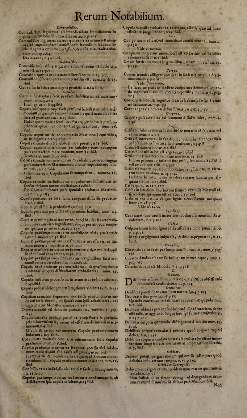 Contradicor. Contradictor legitimus ad impediendam immifflonem io poffle/fionem beneficii quis dicatur,n.io.p.tox Contradittor legitimus dicitur qui venit ex primo teftamen- to , ad impediendam irami(donem hxrcdis in fecundo in- fticuci agentis ex remedio l.jin.C.de Edift.Div.Hadr.tollen. run.35.pag.104 Declaratur, n.j6.ibid. Convu/Jio» Convulfio infanabilis atque mortifera cft,cujus exolutio cita non eft, n. 11 p.7 Convulfio quibus modis naturaliter fanetur, n.13.ibid. Convulfioni febris fuperveniens remedio eft , num.14. &amp; iy, ibid. Convulfio in febre contingens perniciofa.n.i 6 ibid. Copula. Copula fubfcquuta facit prxfumi habilitatem ad matrimo¬ nium, n.n.p.i 5i Iocellige ut, n. feqq.ibid. Copula fubfequuta tunc facit prxfumi habilitatem ad matri* monium , quando intervenit cum iis qui a natura habiles fune ad gene-randum, n 13 ibid. Dolor quem mulier femic in a£lu copulx inducit prxfum- ptionem quod non fic apta ad generandum , num. 16. ibid. Copula requititur &amp; confummatio Matrimonii cum vidua, ut fit Bigamia.n lo.p. 175 Copula carnalis dire&amp;e probari, non poteft , n xi-ibid. Copula carnalis prxfumitur ex cohabitarione conjugum poli cootr.uftum matrimonium, num.i i.ibid. Declara ut num,feqq.ibid. Copula carnalis non prxrumitur ex cohabitarione conjugum poft contra&amp;um Matrimonium, ftante impedimento iufic- micatis , n t 5 ibid. Infirmitas cum Copula non fe compatitur , numero 16. ibid Copula carnalis excluditur ex impedimento infirmitatis re- fpe&amp;u viri,non autem mulieris,n.io.ibid* Ex Copula fubfecuta poft fponfalia probatur Matrimo¬ nium,n 8 p 184 Copula probatur cr fola fama tanquam difficilis probatio¬ nis,n.9 ibid- Copula elt difficilis probationis.n zi.p ij6 Copula ptobatut per teftes etiam minus habiks , num* if. ibid. Copula: prxfumptio otitur ex eo, quod Mulier fecretumcu¬ biculum ccm viro ingrediatur, ibique per aliquod tempo¬ ris fpjtium permaneat,n.jy p 137 Copula: prxfumptio oritur ex confefflonc viri, prxfcntc &amp; tacente muliere,n 36 ibid. Copulx prxfumptiobritur ex frequenti acceffu viri ad do¬ mum mulieris impudica:,n.37.ibid. Copulx prxfumptio oritur ex juventute viri,&amp; mulieris,qui fatpe infimo! conveniunc, n.38.ibid. Copulae prxfumptiones deducuntur ex pluribus fa£ti cir¬ cumdamus quae referuntur, n 40.ibid. Copula bene probatur per conjecturas , Sc praefumptiones violentas propter difficultatem probationis , num. 43. ibid. Copulae fufficiens probatio an fit,remittitur judicis arbitrio, n,45.ibid. Copula probari debet per praefumptiones violentas, num 35. ibid. Copulam carnalem fequutam non fuiffe praefumptio oritur ex inflantia fponfi , ut fponfa cum ipfo cohabitaret, vel ingrederetur Monafterium,n.4i p.141 Copula carnalis eft difficilis probationis, numero}, pag. Copula carnalis probari poteft ex conje&amp;uris &amp; prxfum- ptionibus violentis, etiam ad effe£lum dirimendi matri¬ monium, n.4. ibid. Ofcula &amp; taCfus vehementem Copulae prxfumptionem inducunt, n.y ibid. Concubitus mulieris cum viro vehementem facit copulae prxfumptionem, n 6.ibid. Copulae praefumptio oricur ex frequenti acceflu viri ad do¬ mum mulieris,nifi alia caufa aflignetur, n* io.ibid. luvrtitus viri &amp; mu!>e*ris , ac frequens* ad domum mutie- risinhoncftx , copulx prxfumptionem inducunt,num, 1 i. ibid- Confeffio cxtrajudicialis viri copula: facit praefumptionem, n. it.ibid. Copulx prxfumptio oritur ex fentemia condemnatoria ob delidtum cx ipfa copula refultans,n.i3.ibld* Copula carnalis probatur ex variis conjedluris qux ad hunc cffctflum jungi debent, n.14 ibid. Cor. Cor petunt mediate.vel immediate omnia venena, num. 6. p.138 Vide Venenum. Cor prout magis aut minus forte eft eo fortius vel debilius veneno refiflit, n*7.ibid* Cordis forticudo major in gracilibus , quam in obxfis,n.i9. p.139 / Corpus. Corpus jejuniis affligere non licet in faniratis notabile detti- metuumr‘n.4 p 416 Vide y e]umum. Ex ftatu corporis in muliere conje&amp;ura defumpta , quan¬ do fignificet illam de recenti peperille , numero 7. pag, ioy Corpora ftri£tos,&amp; anguftos meatus habentia ferius a vene» no lxduntur,n.15.p.139 Corpus ignavia hebetat,labor firmat , n<4 &amp;.j.p-69 Crapula. Crapula poft tres dies ad fummum difflolvi folet, num» 4. p36 Crifis. Crifis eft fubitus motus in morbis’,&amp; mutatio ad falutem vel ad mortem, n i-p.7 Crifis fi intervenerit in fanatione , etiam inftantanea efficit ut ipfa fanatio a natura fieri cenfeatur, n.j.p 8 Crifis eft natura: motus,n.6 ibid. Crifes fiunt ubi calor eft vegetas,n»i J.ibid Crifis eft naturx certamen cum morbo,n.n ibid* Infirmi pereunt in inflanti fine crifi , fed non falvantut in inflanti abfque crifi, n 4 p.7. Crifis eft naturx opusjcommonftratque ipfius naturx virtu¬ tem fupra morbum, n. 14 p.14. Infacra hiftoria nullus morbus apparet fanatus per ali¬ quam crifim, n. 15.ibid. Crifis quid, n.ii-p.ii7 Crifes in fanatione morborum femper excludit Miraculi ef¬ ficientiam, quantum eft ex hoc, 0.13«ibid. Crifis in via naturx abfque fignis conco&amp;ionis nunquam, fiunt, n i8;p.7<S Vide Natura» Cruditas. Cruditates funt caufx materiales morborum omnium Arti¬ cularium , n 7 ^.106 Culpa Culpam latam habet ignorantia affe&amp;ata unde puniri debet n 9 p.5 8 Magna negligentia culpa eft , &amp; dolo xqu:paracur, n.u. ibid. Curator. Curatoris datio facie praefumptionem , furoris, num..? pag* 176 Curator dandus eft tamfariofoquam mente capto, num.i. pag T67 Cucacordandus eft Minori, n.y.p.yiS D. Damon. Aimonis afflertioni loquentis ex ore alicujus obfeffi rml-, lo modo eft credendum,n u.p.194 DebUttas. Debilitas poteft (lare cum ftatu naturali,n.4.p.103 Debilitatis duo genera,n.6.p 63 Quando conveniat in debilitate evacuare, &amp; quando non, n.7.ibid. Debilitas addufta pro caufa obtinendi Coadjutoriam, debet effle talis, ut aggravet Corpus fine fpc futurx profpetitatij, n 13 p.m Debilitas corporis quomodo diftinguatur a motbonum.15. ibid. Debilitas corporis excufat a munere quod corpore impleti debet, n 6^.131 Debilitas corporis caufata a paralyfi probata juftificac impo¬ tentiam longi itineris narratam in impctrjjtioue Gratix, n.7, ibid. Debitor. Debitor poteft purgare motam qui omifit adimplere quod debebat infra certum tempus, 0,77.p. 191 Debitum Conwgale• Debirum conjugale tenetur reddere uxor marito quantumvis leprofo.n.i.p 51 . Non fufficit lolus timor contagii ad denegandum debi¬ tum,maximi fi morbus fit abfque pcticulo,n.z«ibid. 1 , Non