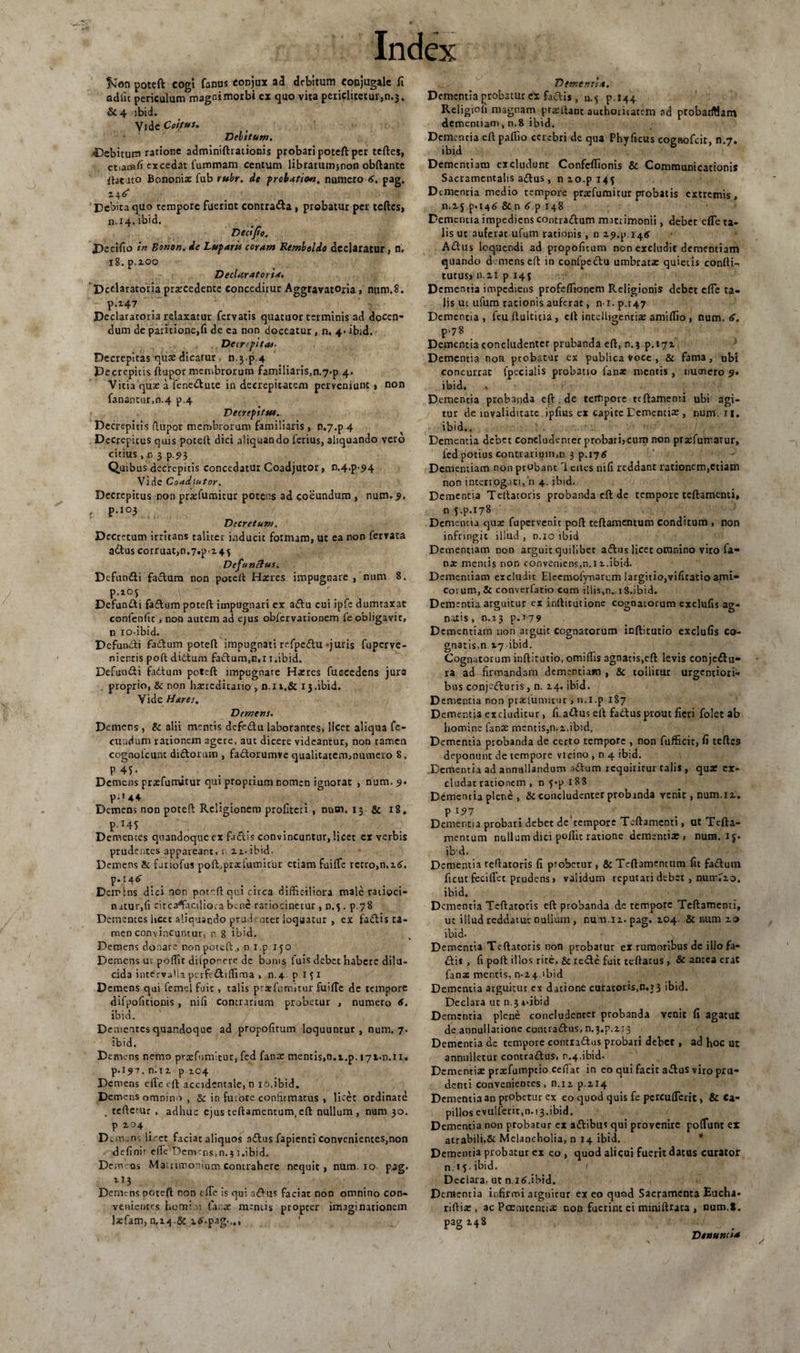 fcon poteft: co^i fanus conjux ad debitum conjugale fi adiit periculum^magoimorbi ex quo vita periclitecur,n.j. Sc 4 ibid. Vide Coitus. Velitum. ■debitum ratione adminiftrationis probari poteft per teftes, etiam/i excedat fummam centum librarumjnon obftancc ftatuto Bononix fub rubr. de probatiou, numero 6. pag. 2.46* Debita quo tempore fuerint contrada , probatur per teftes, JDecifio in Bonon. de Luparis coram Remheldo declaratur, n. 18. p.200 Declaratori*. 'Dcdaratoria prxcedente conceditur Aggravatoria, num.S. p.i47 Declaratoria relaxatur fervatis quatuor terminis ad docen¬ dum de paritione,fi de ea non doceatur, n. 4* ibid. Decr-pitas- Decrepitas quas dicatur n.3-p.4 Decrepitis ftupor membrorum familiaris,n.7*p 4- Vitia qux a fenedute in decrepicatem perveniunt , non fanantur,n.4 p.4 Decrepitus. Decrepitis flupor membrorum familiaris , 0,7.p 4 Decrepitus quis poceft dici aliquando ferius, aliquando vero citius , n 3 p.93 Quibus decrepitis concedatur Coadjutor, D.4.^ 94 Vide CoadiHtor. Decrepitus non prxfumitur potens ad coeundum , num. 9. , p.i°3 Decretum. Decretum irritans taliter inducit formam, ut ea non ferrata adus corruat,n.7^.245 Dcfunftus. Defundi fadum non poteft Hxres impugnare , num 8. Defundi fadum poteft impugnari ex adu cui ipfe dumtaxat confenlit , non autem ad ejus obfcrvacionem fe obligavit, n 10.ibid. Defundi fadum poteft impugnati refpedu -juris fuperve- nientis poft ditium fadum,n,11.ibid. Defundi fadum poteft impugnare Hxres fuccedens jure proprio, &amp; non hazrcditario , n.n.&amp; 13.ibid. Vide Hares. Demens. Demens , &amp; alii mentis dcfedu laborantes, licet aliqua fe¬ cundum rationem agere, aut dicere videantur, non tamen cognotcunt didorum , fadorumve qualitatem,numero 8. P45- Demens praefumitur qui proprium nomen ignorat , num. 9. p;u+ Demens non poteft Religionem profiteri , num. 13 &amp; 18. pHS Dementes quandoque ex fudis convincuntur, licet er verbis prudentes appareant, 1 u. ibid- Demens &amp; firiofus poffprxlumitur etiam fuiffe retro,n.26. p. 14^ Demins dici non poteft qui circa difficiliora male ratioci¬ natur,(i circ facilior a b.ne rariocinctur, 0.5 . p.78 Dementes licet aliquando prudenter loquatur , ex fadis ta¬ men convincuntur, r 8 ibid. Demens donare non poteft., n i.p ifo Demens ut poftit dilporere de bonis fuis debet habere dilu¬ cida intervaHa pcrfediftima , n.4 pifi Demens qui femel fuit, talis praefumitur fuifte de tempore difpofitionis, nifi contrarium probetur , numero 6. ibid. Dementes quandoque ad propofitum loquuntur, num, 7. ibid. Demens nemo praefumitur, fcd fana: mentis»n.t.p. 171.0.11. p.197. n.u p 104 Demens eilc eft accidentale, n 10.ibid. Demens omnino , &amp; in fuiore confirmatus , licet ordinate . teftcuir , adhuc ejus teftamentum, eft nullum, num 30. P 2.04 _ Dcm.ns liret faciat aliquos adus fapienti convenientes,non defini» efie‘Denv ns,n.$ 1 .ibid. Demos Matrimonium contrahere nequit, num. 10 pag. 113 Demens poteft ron tue is qui adus faciat non omnino con¬ venientes horni v. fana: mentis propter imaginationem lsfam, n,i4.&amp; i6'.pag..,, Dementi*. Dementia probatur ex fadis, a. 5. p. 144 Religiofi magnam prsftant authoricatem ad ptobarfSam dementiam, n.8 ibid. Dementia eft paflio cerebri de qua Phy ficus cognofcit, n.7. ibid Dementiam excludunt Confeflionis &amp; Communicationis Sacramentalis adus, nzo.pi4{ Dtinenria medio tempore praefumitur probatis extremis, n.i j p.146 &amp; n 6 p 148 Dementia impediens contradum matrimonii, debet cfle ta¬ lis ut auferat ufum rationis , n 29^.14^ Adus loopuendi ad propofitum non excludit dementiam quando demens eft in confpcdu umbratx quieris confti- tutus, n.21 p 143 Dementia impediens profeflionem Religionis debet efle ta¬ lis ut ufum rationis auferat, n i. p.r47 Dementia , feu ftulticia , eft intelligentix amiflio , num. <>. p.78 Dementia concludenter prubanda eft, n. 3 ^.171 Dementia non probatur ex publica voce , &amp; fama, ubi concurrat fpecialis probatio lan* mentis , numero 9• ibid. Dementia probanda eft .de tertipore teftamenti ubi agi¬ tur de invaliditate. ipfius ex capite Dementix , num. II. ibid.. Dementia debet concludenter probari,cum non praefumatur, ied potius contrarium,n 3 p.176 Dementiam non probant 1 cites nifi reddant rationem,etiam non interrogati, n 4. ibid. Dementia Teftatoris probanda eft de tempore teftamenti» n j.p.178 Dementia quae fupervenit poft teftamentum conditum , non infringit illud , n.io ibid Dementiam non arguit quilibet adus licet omnino viro fa- nx mentis non conveniens,n.i 2..ibid. Dementiam excludit Eleemolynarem largitio,vificatio ami¬ corum, &amp; converfatio cum illis,n. 18.ibid. Dementia arguitur ex inftitutionc cognatorum exclufis ag¬ natis , n.r3 p.779 Dementiam non arguit cognatorum inftitutio exclufis co¬ gnatis,n. 17 ibid. Cognatorum inftitutio, omiffis agnatis.eft levis conjedu- ra ad firmandam dementiam , &amp; tollitur urgenciori- bus conjeduris, n. 24. ibid. D ementia non prxlumicur , n.i.p 187 Dementia excluditur, fi adus eft fabtus prout fieri folet ab homine lanx mentis,n. 2.ibid. Dementia probanda de certo tempore , non fufficit, fi teftes deponunt cie tempore vicino , n 4 ibid. Dementia ad annullandum adum requiritur talis , qux ex¬ cludat rationem , n 5*p 188 Dementia plene , &amp;c concludenter probanda venit, num.12. P 197 Dementia probari debet de tempore Teftamenti, ut Tefta¬ mentum nullum dici poftit ratione dementix , num. ij. ibd. Dementia teftatoris fi probetur , &amp; Teftamentum fit fadum ficut feciftet prudens» validum reputari debet , num^o. ibid. Dementia Teftaroris eft probanda d.e tempore Teftamenti, ut illud reddatur nullum , num.12. pag. 204. &amp; num 20 ibid. Dementia Teftaroris non probatur ex rumoribus de illo fa¬ dis , fi poft illos rite, &amp; rede fuit rellatus , &amp; antea eraC fanas mentis, 0-24 ibid Dementia arguitur cx datione curatoris.n. 13 ibid. Declara ut n.3 +*ibid Dementia plene concludenter probanda venic fi agatur de annullatione comradus, n. 3.P.213 Dementia dc tempore contradas probari debet , ad hoc ut annulletur contradus, r.4.ibid. Dementix prxfumptio cefiat in eo qui facit adus viro pru¬ denti convenientes, n.12 p.214 Dementia an probetur ex eo quod quis fe percuflerit, &amp; Ca¬ pillos evulferit,n.i3.ibid. Dementia non probatur ex adibus qui provenire poffunt ex acrabili.Sc Melancholia, n 14 ibid. Dementia probatur ex eo , quod alicui fuerit datus curator n. 1 5. ibid. Declara, ut n.16.ibid. Dementia infirmi arguitur ex eo quod Sacramenta Eucha- riftix , ac Pcemtencix non fuerint ei miniftrata , num.S. pag 248 Dtnuniia