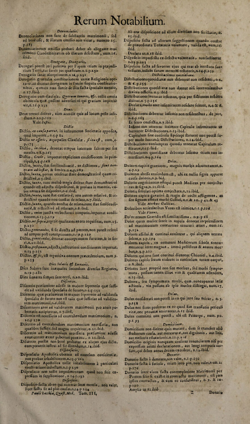 Denuntiatio. Denunciationes non funt de fubltantia matrimonii , fed ad bcoedTc , &amp; illarum omiflio non vitiat, numero ij, p.x8j Denunciationum otr.iffio probati debet ab allegante ma¬ trimonii CUndcftinitattm ob illarum defedum , num.itf. ibid. Derogare, DtrOir.itio» Derogari poteft juri policivo per Papam etiam in prxjudi- ciumTercii,cui fuerit jus qusHtum.n.i.p.ijo Derogatio lanat obreptionem,n itf.p.x j « Derogatio generalis conftitutionem certa; Religionis ope¬ ratur,ut dicatur derogatum in fpecie lingulis conftitutio- nibus , qamvis non fuerit de illis fada fpecialis mentio, n. 17.ibid- Derogatio cum claufula , Quorum tenores, (fic. tollit omnia obitacula qux pollent adverfari ei qui gratiam impetra¬ vit, n.i^.p iji Deus. Deus tentari dicitur , cum accedit quis ad locum pelle infe- dum,n.zo.p.i 10 Vide P eft is. Didito Didio, ex caufd partus, in inlltumcnto Societatis appofita, quid importet, n.5.p 81 Didio ut ajjeris, xquipallec Claufula:, fi ita e fi > num/4. .P*.‘7S , Didio, m circa, denotat tempus incertum faltem per fex menfes.nS.p.itfj Didio , Credo , importat explicitam confellionem in ptin- cipalijO.f .p.i*8 Didio, juxta, Hat fimilitudinaric , ut didiones , ficut tan- quam adinfiar, &amp; iimiles,n.4.p.zO<7 Didio, juxta, potius cenfctur liare demonftrative quam rc- ftridivc,n j.ibid. Didio, juxta, tunc multo magis dicitur flare demonftrative quando ell adjeda difpolitioni, &amp; prolaxa in matetia, cu¬ ius netura fit difponere,n.6\ibid. Didio,lux/a, tunc liat caufativc, non autem relative, &amp; re- ftridive quando non conilae de relato,n.7.ibid. Didio, juxta, quando conflat de relato,tunc flat fimilitudi- narie,&amp; reftndive ad relatum,n-8.ibid. Didio , enim junda verbo futuri temporis,importat condi- tionem,n.i3.p.i t 9 Didio,ut fuprd,repetit qualitates an tea requifitas, num.z j. Didio generandos, fi fit direda ad patrem,non poteft referri ad tempns pofl conceptionem.n.i p.p.12,9 Didio,generandos, denotat conceptionem futuram,&amp; in fie¬ ri, n.zo. ibid. Didio,/^/«ywrftfqadjedajinllicutioni conditionem importat, n.13 p.z$z Didio, (fi fic, eft repetitiva onerum prxccdcntium, num 9. P-M3 Dies Solaris (fi Lunaris. Dies Sojares funt inxquales fecundum divetfas Regiones, n.jj>p.z8z Dies Lunares femper funt certi, n.10.ibid. Difcretio, Difcretio prxfumitur adclfe in majore feptennio qux fuffi- cit ad validanda fponfalia de futuro,n.3.p.i 51 Difcretio qua- prxfumitur in majore feptennio ad validanda fponfalia de fututo non efl talis qua: fufficiac ad validita¬ tem matrimonii, n. 6. ibid. Difcretionis anni ad validitatem matrimonii pro annis pu¬ bertatis accipiuntur, n 7.ibid. Difcietio ell neceffaria ad contrahendum matrimonium, n. to.p 170 Dilcrcno ad contrahendum matrimonium necefTaria, non quxlibct luflS.qic.{cd magna requiritur, n.zi.ibid. Difcretio ad matrimonium necefTaria prxfumitur adefie concurrente xtate pubertati proxima , nzz.ibid. Difcretio puellx non bene probatur cx aliquo ejus dido, cum potuerit iuflrui ad fic dicendum,n.14.ibid. Difpenfatio. Difpenfatio Apoftolica obccnra ad cautelam confcicntix, non probat inhabilicatem.n.^.p-isi Difpenfatio Apoftolica tollit inhabilitatem a particulari conflitucioneicdudam.n.i.p Z30 Difpenfatio non tollit impedimentum quod r.on fuit cx- ptclTum in lupplicacione , n 14.P.13Z Difpofttio. Difpofitio fida ab eo qui non erat fanx mentis , non Talct, licet fada fit ad pias caufas,n.t4p z 34 Pauli Zaccbia, Quafi.Med. Tom. III, Ab una dilpoficione ad aliam divetfam non fit illatio, n. 15-ibid Difpofitio fada ad aliorum fuggeflionem quando conilae de prxotdmata Tellatoris voluntate , valida eft, Bum.itf. ibid. Declara uc.n.iS ibid. Difpofitio imperfeda ex dcfedu voluntatis, non fuftinctur n.i j p.if 3 Difpofitio fada ad favorem ejus qui erat ab intellato fuc- cciTurus,indicat fanam mentem teftacorisjn.l+.p.zjo Difhibutioncs quotidiana. Dilltibutionesquotidianx non debentur non refidenti, n.t, &amp; 6 P if S Dillributiones quotidianx non dantur nili intervenientibus divinis officiis, n.3. ibid- Dillributiones lucratur infirmus, quia per fixionem refidere dicitur,n 5-p-i 56 Declara,modo ante infirmitatem refidere folcret, n,4.&amp; 6. ibid. 1 Dilltibutiones debentur infirmis non relidentibus , de jure, n-tf.p 1 3 Er fenio confedis,n.7.ibid. Infirmi non tenentur intimare Capitulo infirmitatem ut lucrentur Diftribuciones, n.13.ibid. Capitulum fine confenfu Epilcopi ftaruere non poteft fu- per modo lucrandi Dillribucipnes, n.14.ibid. Dillributiones confumptas quando teneatur Capitulum re- flituere,n.i 5.ibid. Dillributiones quotidianx debentur Infirmo etiam non in- tcrelTenti,n*4.p.i £4 Dolor. Dolores capitis graviores, magnis morbis adnumerantur,n. 4-p.z? Dolorem abefle ccnfcndurn cfl, ubi ex nullis fignis apparer caufa doloris,n,9.\bid. Doloris cognitionem alTequi poteft Medicus per conjedu- ras,&amp;ligna,n.11.ibid. f Doloris fimulati optima conjedura.n.iz.ibid. Dolores capicis gavacivi Se magis de node affligentes, an fine lignum efficax morbi Gallici,n.i.&amp; »0, p 41.&amp; 43 Vide Morbus Gallicus, Doloribus articularibus Venus eft inimica,n.i,p.ro£ Vide Fenus. Do'or renum Gravidis eft familiarilfima , n>^- p 6% Dolor quem mulier fenric in copula denocac inepticudinem ad matrimonium concurente tenuiori xtace, num.itf, P-1^ . . Dolores allidui,&amp; continui cenfenrur , qui aliquem vexare folent,n.3.p.i?4 Dolores capitis , ex communi Medicorum fchola connu¬ merantur inter magnos , immo peftifcros &amp; acutos mor¬ bos, n.3.p.zio Dolores qui non funt continui dicuntur Chronici, n.4.ibid. Dolores capitis fecum trahunt in confenfum totum corpus, n.8 .ibid. Dolores licet proprie non line morbus, fcd morbi fympto- rnata , poliunt tamen illius vim &amp; qualitatem oftendere, n.13.ibid. Dolores , fcu fymptomata morbi, qux nuncupantur Ixfx adionis > vix poiTunt ab ipfo morbo diftingui, num. 17. ibid. Dolus. Dolus confidcrari non poteft in eo qui jure fuo utitur, n» 3. p»1 5 8 ' Dolus nec fraus probatur ex eo quod fiat rranflatio periculi vitx.nec pecunix amittantur,n.l 1 ibid. Dolus committi non poteft, ubi eft Princeps, num. 20. p-i 3} Domtctltnm, Domicilium non dicitur quis mutare , dum fc transfert alio (ludiorum caufa, aut mercaturx,aut dignitatis > auc liris, aut melioris educationis,n. 11 .p. z 16 Domicilio originis nunquam cenfetur renunciatum nili per expreiTam animi declarationem , aut lpngi temporis cur* funi,qui debet annos decem excedere , n.li.ibid. Douatio. Donario fada a demente,non valet, n.i-p.150 Donatio fada a furiofo , etiam loco pio, non valet,n um.z. P 'T-1&amp; , .... Donatio inter vivos fada contemplatione Macnnionn pec Patrem filio fi exiftat in concradu matrimonii, eft pars ipfms comradus, £c cum eo confunditur, n. 9. &amp; i«* p 1<70 Amplia ut ii.ibid- Donatio