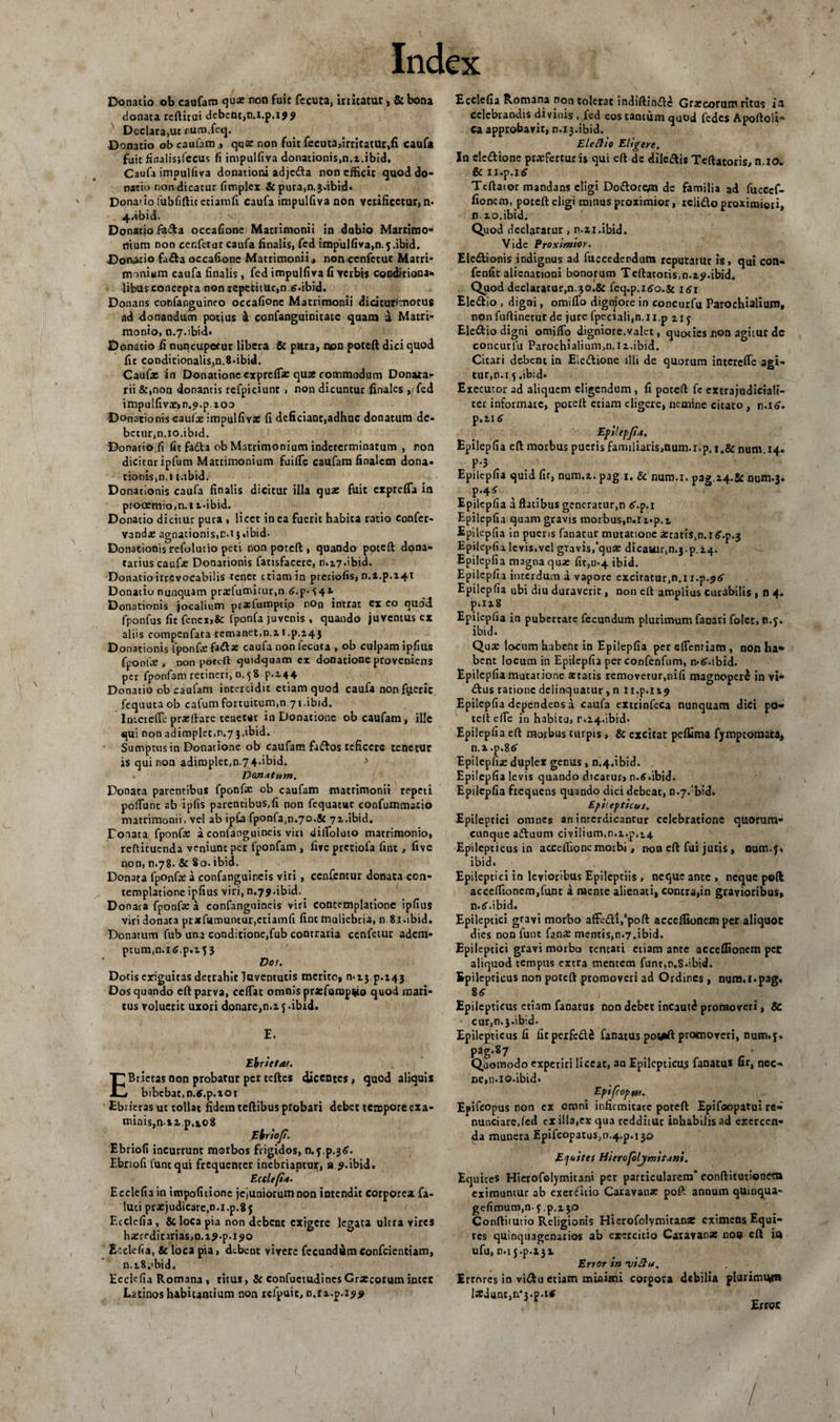 Donatio ob caufam qu* non fuit fecuta, initatur, &amp;bona donata refticui dcbcnc,n.i.p.iJ9 Declara.ut rum.fccj. Donatio ob caufam &gt; quae non fuit fecuta,irritatur,fi caufa fuit finalisjfecus fi impulfiva donationis,n.i.ibid. Caufa impulfiva donationi adjeda non efficit quod do¬ natio non dicatur fimplex &amp; pura,n.3.ibid. Donatio fubfifticetiamfi caufa impulfiva non velificetur, n» 4.ibid. Donatio ffiifla occafione Matrimonii in dubio Marrimo» mum non cenfetur caufa finalis, fed impulfiva,n.5.ibid. Donatio fa£ta occafione Matrimonii, non cenfetur Matri¬ monium caufa finalis , fed impulfiva fi verbis egndiriona». libas concepta non repetitur,n 6.ibid. Donans confanguineo occafione Matrimonii diciturimorus ad donandum potius 4 confanguinitate quam a Matri¬ monio, n.7.ibid. Donatio fi nuncupotur libera &amp; pura, non poteft dici quod fic conditionalis,n.8.tbid. Caufa: in Donatione expreffic qua commodum Donara- rii &amp;,non donantis refpiciunt , non dicuntur finales , fed impulfivae»n.c».p.ioo Donationis caufa: impulfiva: fi deficiant,adhuc donatum de¬ betur,n.10.ibid. Donatio fi fit fa&amp;a ob Matrimonium indeterminatum , non dicitur ipfum Matrimonium finde caufam finalem dona¬ tionis, n.t t.ibid. Donationis caufa finalis dicitur illa quae fuit exprdTa in prooemio,n.i t-ibid. Donatio dicitur pura , licet in ea fuerit habita ratio confer- vanda: agnationis,tM j.ibid. Donationis refolutio peti non poteft , quando poteft dona- tarius caufa: Donationis fatisfacere, n,j.7*ibid. Donatioirrevocabilis tenet etiam in pretiofis, n.a.p.i4t Donatio nunquam pra:fumicur,n £.p*342 Donationis jocalium praefutnptip non intrat ex eo quod fponfus fit fcnex&gt;&amp;: fponfa juvenis , quando juventus cx aliis compenfaca remanet,n.i t .p.14 j Donationis fponfa: fadta: caufa non fecuta , ob culpam ipfius fponla:, non poteft cjuidquam ex donatione proveniens per fponfam retineri, n. 5 8 p.i44 Donatio ob caufam intercidit etiam quod caufa non fuerit fequuta ob cafum fortuitum,n 71.ibid. Inicrefle pracftare tenetur in Donatione ob caufam, ille qui non adimplet,r.7 3.ibid. Sumptus in Donatione ob caufam faftos reficere tenetur is qui non adimplet,n-74*ibid. &gt; Donatum. Donata parentibus fponfa: ob caufam matrimonii repeti poffiinc ab ipfis parentibus,fi non fequatur confummatio matrimonii, vel ab ipCa fponfa,n.7Q.&amp; 71.ibid. Donata fponfa: a confanguineis viri difloluto matrimonio, reftituenda veniunt per fponfam , five pretiofa fint, five non, n.78. &amp; 80. ibid. Donata fponfa: a confanguineis viri , ccnfcntur donata con¬ templatione ipfius viri, n.79.ibid. _ Donata fponfa: a confanguineis viri contemplatione ipfius viri donata prxfumuntur.ctiamfi fint muliebria, n 81.ibid. Donatum fub una conditione,fub contraria cenfetur adem- ptum.n.itf.p.i J3 Dos. Dotis exiguitas detrahit Taventutis merito, 0.13^.143 Dos quando eft parva, ceflat omnis prarfump^io quod mari¬ tus voluetit uxoti donare,n.z y -ibid. E. Ebrietas. EBrietas non probatur per teftcs dicentes, quod aliquis bibebat,n.tf.p.xot Ebrietas ut tollat fidem tcftibus probari debet tempore exa¬ minis, n ii p, 108 Ebriof. Ebriofi incurrunt morbos frigidos, n.7^.36. Ebriofi funtqui frequenter inebriantur, a ?.ibid. Eteltfia. Ecclefia in impofitione jejuniorum non intendit corporea fa- luci pra:judicarc,n.i.p.8y Ecclefia, &amp; loca pia non debent exigere legata ultra vires ha:reditarias,n.i$-p'i90 Ecclefia, &amp; loca pia, debent vivere fecundamconfcientiam, n.t.8.&lt;bid. Ecclefia Romana , ritus, &amp; confuctudinesGrjCcorum inter Latinos habitantium non relpuic, n.n.p.isy Ecclefia Romana non tolerat indiftinde Gra:corutn ritus ia celebrandis divinis , fed eos cantum quod fedes Apoftoli- Ca approbavit, n. 13.ibid. J Eleftio Eligere. In eledione profertur is qui eft dc diledis Teftatoris, n.io. &amp; n.p.Kff Teftator mandans eligi Dodorcjn de familia ad fucccf- fionern, poteft eligi minus proximior, relido proximiori, n. 20. ibid. Quod declaratur, n.xi.ibid. Vide Proximior. Eledionis indignus ad fuccedendum reputatur is, qui con- fenfit alienationi bonorum Teftatoris,n.xj&gt;.ibid. Quod declaratur,n.30.&amp; feq.p.i&lt;so.&amp; 1 Elcdio , digni, omiflo digniore in concurfu Parochialium, nonfuftineturde jure fpectali,n.u.p 117 Eledio digni omifio digniore,valet, quoties non agitut dc concutlu Parochialium,n.i2.ibid. Citari de-bent in Eledione illi de quorum interefle agi¬ tur,n.t 3 .ibid* Exccutor ad aliquem eligendum , fi poteft fe extra judiciali¬ ter informare, poteft etiam eligere, nemine citato , n.io. p.21 6 Epii epfi.t. Epilepfia eft morbus pueris familiaris,num.i.p. i,&amp; num.14. F-3 Epilepfia quid fit, num.2. pag 1. &amp; num.x. pag.a4.5c num.3. P’4^ Epilepfia a flatibus generatur,n 6\p.i Epilepfia quam gravis morbus.n.n.p.i, Epilepfia in pueris fanatur mutatione icatis.n.i^.p^ Epilepfia levis,vel gravis,'qua: dicauur.n^.p.i^. Epilepfia magna qua: fit,11.4 ibid. Epilepfia interdum a vapore excitatur,n.i r.p.^iS' Epilepfia ubi diu duraverit, non eft amplius curabilis , n 4. p.ii8 Epilepfia in pubertate fecundum plurimum fanari folet, c.y. ibid. Qux locum habent in Epilepfia per eflenriam , non ha* bene locum in Epilepfia per confenfum, n*6\ibid. Epilepfia mutatione astatis removetur,nifi magnoperl in vi* dus ratione delinquatur, n ii.p.n? Epilepfia dependens a caufa extrinfeca nunquam dici po¬ teft elle in habitu, r.i4.ibid. Epilepfia eft morbus turpis, &amp; excitat peflima fymptomata, n.i .p.86 Epilcpfije duplex genus, n^.ibid. Epilepfia levis quando dicatur» n.tf.ibid» Epilepfia frequens quando dici debeat, n.7.:bid. Eftitfticus. Epileptici omnes an interdicantur celebratione qtiorum- cunque aduum civilium,n.i.p,14 Epilepticus in acceffione motbi , non eft fui juris , num.y* ibid. Epileptici in levioribus Epileptiis , neque ante, neque poft acceffionem,funt a mente alienati, contra,in gravioribus, n.fi-.ibid. Epileptici gravi morbo affc&amp;Vpoft acceflsonem per aliquot dies non funt fan£ mentis,n.7.ibid. Epileptici gravi morbo tentati etiam ante acceflionem per aliquod tempus extra mentem funr.n.S.ibid. Epilepticus non poteft promoveri ad Ordines , num.l.pag. 8&lt;r , Epilepticus etiam fanatus non debet incautd promoveri, &amp; cur,n.3.ibid. Epilepticus fi fieperfedi fanatus poteft promoveri, num.7. P3g*®7 Quomodo experiri liceat, au Epilepticus fanatu* ur, nec¬ ne,n.io.ibid. Epifcopm. Epifcopus non cx omni infirmitate poteft Epifoopatui re- nunciare.fcd ex illa,ex qua redditur inhabilis ad exercen¬ da munera Epifcopatus,n.4.p.i3© Equites Hierofoljmitani. Equites Hierofolymitani per particularem’conftitutionetn eximuntur ab exercitio Caravanse poft annum quinqua- gefimum,n.7^.130 Conftitutio Religionis Hierofolymicanre eximens Equi¬ tes quinquagenarios ab exercitio Caravanas noo eft in ufu, n.i j-p.ijx Error in njitlu. Errores in vidu etiam miaimi corpora debilia plurimum liCdunc,n*j.p.itf r Error