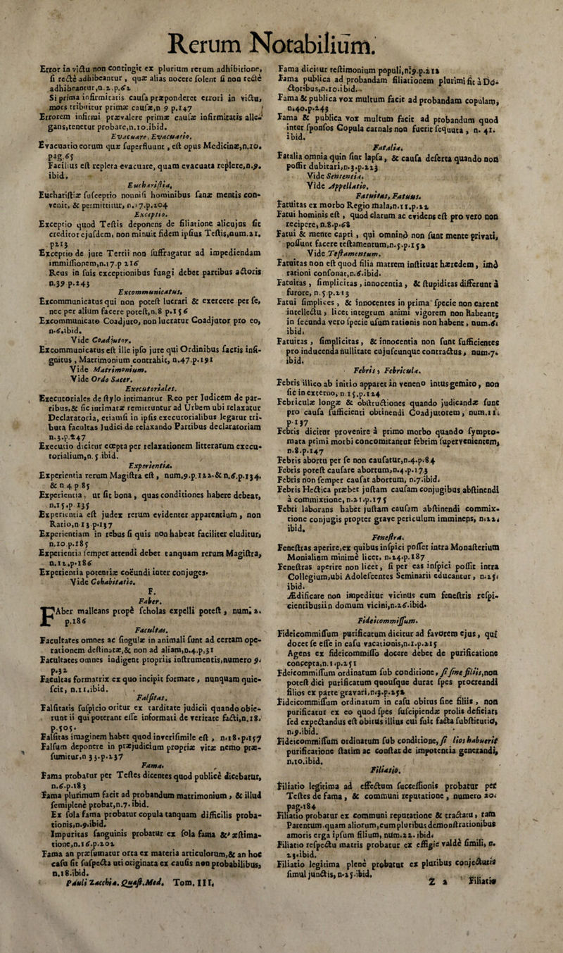 Error io vidu non contingit ex plurium rerum adhibitione» fi rede adhibeantur , qux alias nocere folenc fi non rede adhibeantur,u.i.p.tft Si prima infirmitatis caufa prxponderet errori in Yidu, mors tribuitur prima: caufa:,n 9 p.147 Errorem infirmi prrevalere primae caufa: infirmitatis alle¬ gans,tenetur probare,n.xo.ibid. Evacuare .Evacuatio. Evacuatio eorum qux fuperfluunc, eft opus Medicinae,n,xo. pag.tr j Facilius eft repleta evacuare, quam evacuata replere,n.£. ibid. Eucharijlia, Euchariftia: fufeeptio nonnifi hominibus fana: mentis con¬ venit, &amp; permittitur, n.i 7.p.io4 Exceptio. Exceptio quod Tcftis deponens de filiatione alicujas fit creditor ejufdemt non minuit fidem ipfius Teftis,num.ai. P11* Exceptio de jute Tertii non fuffragatur ad impediendam immiftioncm,n.i7.p Reus in fuis exceptionibus fungi debet partibus adoris n.3?p.i43 Excommunicatus. Excommunicatus qui non poteft lucrari &amp; exercete per fe, nec per alium facere poteft,n. 8 p.l 5 6 Excommunicat© Coadjuto, non lucratur Coadjutor pro eo, n-tf.ibid. Vide Coadju/or. Excommunicatus cft ille ipfo jure qui Ordinibus factis infi- gnicus , Matrimonium contrahit, n.47-p.i91 Vide Matrimonium. Vide Ordo Sacer. Executoriales. Executoriales de ftjrlo intimantur Reo per Tudicem de par- ribus,&amp; fic intimata? remittuntur ad Urbem ubi relaxatur Declaratoria, etiamfi in ipfis execurorialibus legatur tri¬ buta facultas Judici de relaxando Partibus declaratoriam n.3.p.*47> Executio dicicur coepta per relaxationem litterarum exeeu- torialium,n. 5 ibid. Experientia. Experientia rerum Magiftra cft , num,9.p.ira»&amp; n.tf.p.134, &amp; n 4 p 8 j ( Experientia, ut fic bona , quas conditiones habere debear, n.if.p 13* Experientia eft judex rerum evidenter apparentium, non Ratio,n lj p*l}7 Experientiam in rebus fi quis non habeat faciliter eluditur* n.io p.X8f Experientia femper attendi debet tanquam rerum Magiftra, n. 11 ,p» x 8 £ Experientia potentia: coeundi iater conjuges* Vide Cohabitatio. F. Faber. FAber malleans piopS fcholas expelli poteft , numi a. p.i8s Facultas. Facultates omnes ac fingulae in animali funt ad certam ope¬ rationem deftinatx,&amp; non ad aliam,n.4.p,3i Facultates omnes indigent propriis inftrumentis,numero 9* P**1 Eaeultas formatrix ex quo incipit formare, nunquam quie- fcit, n.it.ibid. Falfitas, Falfitatis fufplcio oritur ex tarditate judicii quando obie¬ runt ii qui poterant effe informati dc veritate fadi,n.i8* P-5°5‘ . ; Falfitas imaginem habet quod inverifimile eft , n»i8*p»if? Falfum deponere in praejudicium propria: vita: nemo pras- fumicur.n 3 j.p.r $7 Fama. r Fama probatur per Tcftes dicentes quod publice dicebatur, n.tf.p.18 3 Fama plurimum facit ad probandum matrimonium, &amp; illud femiplenc probat,n.7.ibid. Ex fola fama probatur copula tanquam difficilis proba¬ tionis, n.p.ibid. Impuritas fanguinis probatur ex fola fama &amp;' aeftima- tione,n.itf.p.xox Fama an prxfiamacur orta ex materia articulorum,&amp; an hoC cafu fit fufpcda uti originata ex caufis non probabilibus, n. 18.ibid. Pauli Z ac chia. Quafi.Mtd. Tom. III, Fam^ dicitur teftimonium populi,ni^.p.iix Fama publica ad probandam filiationem plurimi fic aD<3- doribus.n.io.ibidi . Fama &amp; publica vox multum facit ad probandam copulam* n.4o.p.i43 Fama &amp; publica vox multutn facit ad probandum quod inter fponfos Copula carnalsnoo fuerit fequma , n. 41. i bid. Fatalia< Fatalia omnia quin fiat lapfa, &amp; caufa deferta quando noti poffit dubitari,n^.p.zzj Vide Sententia* Yidc appellatio. Fatuitas, Fatuus* Fatuitas ex morbo Regio mala,n»ii.p.ii Fatui hominis eft , quod clarum ac evidens cft pro vero non recipere, n,8.p*£8 Fatui &amp; mente capti , qyi omnino non funt mente privati, pofiunt facere teftamcntum,n.j.p.i5* Vide Tefiamentum. Fatuitas non eft quod filia marrem infticuat haeredem, imd rationi confonat.n.tf.ibid» Fatuitas, (implicitas , innocentia, &amp; ftupiditas differunt a furore, n.f.p.x-ij Fatui fimplices, &amp; innocentes in prima fpecie non carent intelledu , licet integrum animi vigorem non habeant; in fecunda vero fpecie ufum rationis non habent, num.tfi ibid» Fatuitas, fimpjicitas, &amp; innocentia non funt fufficicntes pro inducenda nullitate cujufcunque contradus, num.7* ibid. Febris > Febricula. Febris illico ab initio apparet in veneno intus gemito, non fic in externo, n.i{.p. 114 Febricula: longa: &amp; obftrudiones quando judicandx funt pro caufa fufficienti obtinendi Coadjutorem, num.11> P'.I37 .... Febris dicitur provenire a primo morbo quando fympto- mata primi morbi concomitantut febrim fupervenientem* n»8.p.147 Febris abortu per fe non caufatur,n.4.pv§4 Febris poteft caufare abortum>n.4.p.i?£ Febris non femper caufat abortum, n.7ubid» Febris Hedica prxbet juftam caufam conjugibus abftinendi a commixtione, n.ir»p.i7f Febri laborans habet juftam caufam abftinendi commix¬ tione conjugis proptec grave periculum immineps, n.n* ibid. Feneftra» Feneftras aperire.er quibus infpici pofiet intra Monafteriutn Monialinm minime licet, n»t4*p.i87 Feneftras aperire non litet, fi per eas infpici poffit intra Collegium,ubi Adolefcenres Seminarii educantur, mxji ibid» .Nidificare non impeditur vicintls cum feneftris rcfpi- cientibusiin domum vicini,n.itf.ibid* Fidei commijfum. FideicommifTum purificatum dicicur ad favorem ejus, qu£ docet fe effc in cafu vacationis,mi.p.xiy Agens ex fideicommifTo docere debet de purificatione conceptam. i*p.i 51 FdeicommifTnm ordinatum fub condicione, fifinefiliis}nati poteft dici putificatum quoufque durat fpes procreandi filios ex parte gravari,mj.p.ij* Fideicommiffum ordinatum in cafu obitus fine filiis , non purificatur ex eo quod fpes fufeipiendae prolis deficiat» fed expedandus eft obitUs illius cui fuit fada fubftitutio, n.p.ibid. Fideicommiffum ordinatum fub conditione, /# Hos habuerit purificatione ftatim ac Conflat de impotentia generandi» n.io.ibid. Filiatio. filiatio legitima ad efFcdum fuccefiionis probatur p et Teftcs de fama, 3c communi reputatione , numero 20« pag.184 Filiatio probatur cx communi reputatione &amp; tradatu, tatn ParcntUm,quam aliorum, cum pluribusdenionftracionibus amoris erga ipfum filium, nUm.az. ibid< Filiatio refpedu mattis probatur cx effigie valde fimili» n. ij«ibid. < Filiatio legitima plene probatur cx pluribus conjcduns fimul iundis,n*xj.ibid. . . 2 a FihatHV