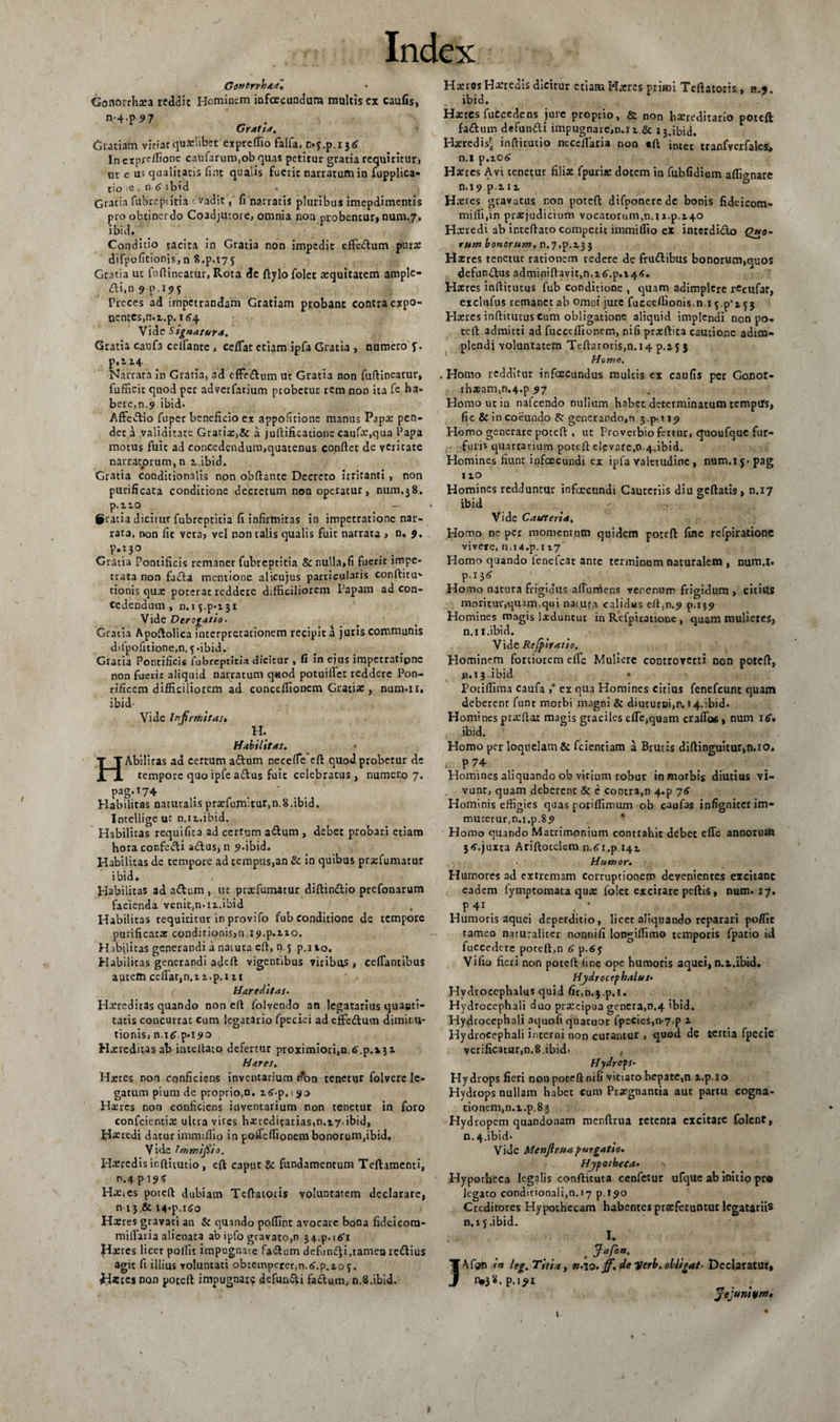 Gonorrhaa', Gonorrhoea reddit Hominem infcecunduna multis ex caufis, n-4'P 97 , > Gratia. Gratiam vitiat quaelibet expreffio falfa, 0.5^.136 In expertione caufarum,ob quas petitur gratia requiritur» ut e u? qualitatis fint qualis fuerit narratum in fupplica- tio ie , n 6 i bid Gratia fubreptitia vadit, fi narratis pluribus imepdimentis pro obtinerdo Coadjutoie, omnia non probentur» num.7. ibid. Conditio tacita in Gratia non impedit effedlum pura: difpofitionjs,n 8.p.t75 Gratia ut fudineatur, Rota de ftylo folet aequitatem ample- ai.n9p.i95 Preces ad impetrandam Gratiam probant contra expo¬ nentes, n.t.p. 164 Vide Signatura. Gratia caufa ceifante, cedat etiam ipfa Gratia , numero J. p.i 14 Narrata in Gratia, ad cffe&amp;um ut Gratia non fudineatur, fufficit qnod per adverfarium probetur rem non ita fe ha¬ bere, n.9.ibid. Affe&amp;io fuper beneficio ex appofitione manus Papa: pen¬ det a validitate Gratias,&amp; a juftificatione caufa:,qua Papa motus fuit ad concedendum,quatenus condet de vcricate narratorum, n 2-.ibid. Gratia conditionalis non obdante Decreto irritanti , non purificata conditione decretum non operatur, nurn.38. p.iio - #utia dicitur fubreptitia fi infirmitas in impetratione nar¬ rata, non fic vera, vel non talis qualis fuit narrata , n. 9. P.‘3° Gratia Pontificis remanet fubreptitia &amp; nulla,fi fuerit impe¬ trata non faida mentione alicujus particularis condiru' tionis qua: poterat reddete difficiliorem Papam ad con¬ cedendum , 11.15^.131 Vide Derogatio. Gratia Apodolica interpretationem recipit a juris communis difpofitione,n. 5-ibid. Gratia Pontificis fubreptitia dicitur , fi in ejus impetratione non fuerit aliquid narratum q«od potuiflet reddere Pon¬ tificem difficiliorem ad conccdionem Gratia:, num-ii. ibid- Vide Infrixit as* H. Habilitas. HAbilitas ad certum a&amp;um necefie ed quod probetur de tempore quo ipfe attus fuit celebratus , numero 7. pag.174 Habilitas naturalis prasfumltur,n.8.ibid. Intellige uc n.12.ibid. Habilitas requifita ad certum a<dum , debet probari etiam hora confedi a&amp;us, n 9.ibid. Habilitas de tempore ad tempus,an &amp; in quibus prasfumacur ibid. Habilitas ad adlum , ut prasfumatur didin&amp;io prefonarum facienda venit.n.n.ibid Habilitas requiritur in provifo fub conditione de tempore purificata: conditionis,n. 19.p.210. Habjlicas generandi a naiura ed, n.5 p.ito. Habilitas generandi aded vigentibus 7iribas , ceffantibus autem cedat,n.n.p.i it / Hareditas- Hxredicas quando non ed folvendo an legatarius quaeti- tatis concurrat cum legat3rio fpecici ad effe&amp;um dimiru- tionis, n.i^ p.X9o Hxrcditasab inteUato defertur proximiorijn.tT.p.aji Hares. Hxres non conficiens inventarium r?on tenetur folverc le¬ gatum pium de proprio,n. i^-p.i 90 Hxrcs non conficiens inventarium non tenetur in foro confeientia: ultra vires hxreditarias,0.17 ibid, Heredi datur immidio in potfedionem bonorum,ibid. Vide frumi fio. Haeredis inditutio , eft caput &amp; fundamentum Teftamenti, P.4pi?5 Hatics poted dubiam Tedatoris voluntatem declarare, n 13 &amp; i4«p,i5o Haeres gravati an &amp; quando podint avocare bona fideicora- midaiia alienata ab ipfo gravato,n 3 4>p. 1 Hsercs licet podit impugnare fa&amp;um defundi,tamea reilius agit fi illius voluntati obtemperet,n.tf.p.xo5. <H*£cs non poccd impugna^ defundi fa&amp;um, n.S.ibid. Haeres Heredis dicitur etiam Haeres primi Tedatoris, h.«. ibid. Haeres fuCcedens jure proprio, &amp; non haereditario poteft faftum defundi impugnarem. 11.&amp; 13.ibid. Haeredis^ inditutio necedacia non ed intet tranfverfales, n.l p.106 Haeres Avi tenetur filiae fpuriae dotem in fubfidium affignare n.i9pin Haeres gravatus non poted difponercde bonis fidcicom- midi.in praejudicium vocatorum,n.i2.p.x40 Hxuedi ab intedato competit immidio ex interdi&amp;o Quo¬ rum bonorum, n.y.p.23 3 Haeres tenetur rationem redere de frudibus bonorum,quos defundus adminidavit,n,i6'.p.t4<. Haeres inditurus fub conditione , quam adimplere rCcufar, exclufus remanet ab omni jure fuccedionis.n i Haeres inditutus Cum obligatione aliquid implendi non po¬ ted admitti ad fucctdionem, nifi praedita cautione adim¬ plendi voluntatem Tcdarori$,n.i4 p.25 3 Homo, . Homo redditur infoecundus nmlcis ex caufis per Gonor- rhxam,n.4.p.97 Homo ut in nafcendo nullam habet determinatum tempirs, fic &amp; in coeundo 8c generando,n 3^-119 Homo generare poted , ut Proverbio fertur, quoufquc fur¬ furis quartarium poted elevare,o.4.ibid. Homines fiunt infoecundi ex ipfa valetudine , num.i j> pag 1 io Homines redduntur infoecundi Cauteriis diu gedatis, n.17 ibid < - Vide Cauteria. Homo ne per momentum quidem poted fine refpiratione vivere, n,i<t.p.i 17 Homo quando lenefcat ante terminum naturalem , num.i. Homo natura frigidus afTurriens verenum frigidum , citius moritur,quam,qui natura calidus ed,n.9 p.139 Homines ma.gis lxduntur in Refpiratione , quam mulieres, n.i i.ibid. Vide Rtfpiratio. Hominem fortiorem elTe Muliere controverti non poted, n. 13 ibid • Potiffima caufa ,* ex qua Homines citius fenefcunc quam deberent funt morbi magni &amp; diuturni,n. r 4.ibid. Homines praedar magis graciles ede,quam eradas, num 16* ibid. Homo per loquelam &amp; fcientiam a Brutis didinguitur,n.io. . P74 Homines aliquando ob virium robur in morbis diutius vi¬ vunt, quam deberent &amp; c contra,n 4«p 76 Hominis effigies quas potiflimum ob caufas infignicer im- mucetur,n.i.p.89 Homo quando Matrimonium contrahit debet ede annorum 3<f.juxta Aridotelem n.^i.p 141 > Humor. Humores ad extremam Corruptionem devenientes excitant eadem lymptomata qua: folet excitare pedis, num. 17. P 4i , / Humoris aquei deperditio, licet aliquando reparari po/fic rameo naturaliter nonnid longiffimo temporis fpatio id fuccedere poted,n 6 p.65 Vido fieri non poted (ine ope humoris aquei, n.a.ibid. Hjdrocephalus• Hydrocephalus quid fit,n.3.p.t. Hydrocephali duo prsecipua genera,n.4 ibid. Hydrocephali aquofi quacuor fpecies,n-7.p 2 Hydrocephali interni non curantur , quod de tertia fpecie verificatur,n.8ibid- , Hydrops. Hydrops fieri nonpoceftnili vitiaro hepate,n x.p. 10 Hydrops nullam habet cum Prxgnantia aut partu cogna¬ tionem, n.x.p. 83 Hydropem quandonam rnendrua retenta excitare folent, n.4.ibid. Vide Menjlruapurgatio. Hypotheca• n Hypotheca legalis condituta cenfetur ufque ab initio pr® legato condicionali,n.17 p.»9o Creditores Hypothecam habentes praeferuntur legatariis n.i 5 .ibid. I. JAfon in leg. Titia, n.\o. jf, de i/crb. obligat- Declaratur, jejumom. 1