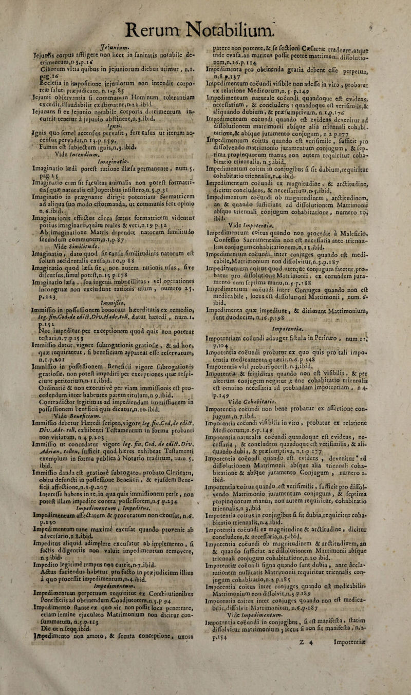 Jejunium* Jejunfis corpus affligere non licet in fanitatis notabile de¬ trimentum, n 3,0.14 Ciborum vitia quibus in jejuniorum diebus utimur , n.i. P3g16' _ .v ; ,T Eccleha in impoficione jejuniorum non intendit corpo¬ rea: laluti prxjudicare, n.i.p 85 Jejunii obfervantia fi communem Hominum . tolerantiam excedit .illaudabilis exiftimatnr,n~z2..ibid. Jejunans fi ex Jejunio notabile corporis detrimentum in¬ currit tenetur a jejunio abftincre,n.3.ibid. JgnU. Ignis quo femel accenfus pervafit, fert Cafus ut iterum ac- cenfus pervadat,n. 13>p. 15 9. Fumus eft fubjedum igois,n,3.ibid» Vide Incendium. Imaginatio* Imaginatio laedi poteft ratione illxfa permanente , num.y. pagis Imaginatio cum (it facultas animalis non poteft formatri- cisfqux naturalis eft)operibus infiftere,n. 5 .p.3x Imaginatio in prxgnante dirigit potentiam formatricem ad aliqua fuo modo eftorraanda, ut communis fert opinio n.tf .ibid. Imaginationis effedus circa foetus formatricem vidcncut potiusimaginarii,quara reales &amp; veri,n.i9 p.32. Ab .imaginatione Macris dependet natorum limilitudo fecundum communem,n.i.p.87 Vide Similitudo. Imaginatio, dato quod fit caufa fimilitudinis natorum efl folum accidentalis caufa,n.io.p 8 8 Imaginatio quod lxfa fic, non autem rationis ufus , five difcurfus.fimul poteft,n.i 3 p-i78 Imaginatio lxfa , feu ingenii imbecillitas » vel operationes incongrux non excludunt rationis ulum , numero 15. p.ii3. Immijito. Immiftio in poffeflionem bonorum hxreditatis ex remedio» leg.jin*Coi*de cdifl.Div.Hadr.tcdl. datur hxredi , num.l» PMi Nec impeditur per exceptionem quod quis non poterat teftari,n.7 p if 3 Immiftio datur vigore fubrogationis gratiofx , &amp; ad hoc, qux requirantur, fi beneficium appareat elfe refervatum, n.i.p.101 Immiftio in poffeffionem Beneficii vigore fubrogationis gratiofx, non poteft impediri per exceptiones qux refpi- ciunt petitorium.n-ii.ibid. Ordinarie &amp; non exeeutive per viam immifflonis eft pro¬ cedendum inter habentes parem titulum,n p.ibid, Contradi&amp;or legitimus ad impediendam immiflionem in poffeflionem Veneficii quis dicatur,n.io-ibid. Vide Beneficium. Immiftio deberur Hxredi feripto,vigore leg.fin.Cod.de edifl. Div.Adr* toll. exhibenti Teftamentnm in forma probanti non vitiatum, n 4 p.xo3 Immifflo ut concedatur vigore leg.fin.Cod. de cditt.Div. Adrtan. tollen. fuffleit quod hxres exhibeat Teftamenti exemplum in forma publica a Notario traditum, nuto, y. ibid. Immifflo danda eft gratiose fubrogato, probato Clericatu, obitu defun&amp;i in poffefflone Beneficii, &amp; cjufdem Bene¬ ficii affc<ftione,n.t.p. 107 Intereffe habens in re,in qua quis immiflionem petit, non poteft illam impedire contra poffefforem,n.y p.zj4 Impedimentum , Impeditus. Impedimentum affectatum &amp; procuratum nonexoufat, n,4. P*i?° . Impedimentum tunc maxime excufat quando provenit ab advcrfario.n 8.ibid. Impeditus aliquid, adimplere excufatur ab implemento , fi faffis diligentiis non valuit impedimentum removere, n 3 ibid- Impedito legicime tempus nqa currit,n-7.ibid. A&amp;us faciendus habetur profa&amp;o in praejudicium illius a quo procedit impedimentum,n.4.ibid. Impedimentum. Impedimentum perpetuum requiritur cx Conftitutionibus Pontificiis ad obtinendum Coadjutorem.n.y.p 94 Impedimento ftanre ex quo vir non pofflt loca penetrare, etiam femine ejaculato Matrimonium non dicitur con- fummatum, n.y p.113 Dic ut n.fcqq.ibid- Iffipcdimento noa amoto, &amp; fecuta conceptione, uxore I patere non potente,&amp; fe fe&amp;ioni Caefarex cradeare.atque tnde evafa.an maritus pofflr petere matrimonii diffolutio¬ nem,n.i^.p. 114 Impedimenta pro obtinenda gratia debent elte perpetua ni8.p,i37 Impedimentum coeundi vifibile non adede in viro , probatu' ex relatione Medicorum,n. y p.149 Impedimentum naturale coeundi quandoque eft evidens, necedatium , 5c concludens : quandoque eft verifimile,&amp;: aliquando dubium, &amp; prxfittnptivum, n.i.p. 174 Impedimentum coeundi quando eft evidens devenitur ad diffolutionem matrimonii abfquc alia triennali cohabi- ratione,&amp; abfquc juramento conjugum, n z p.177 impedimentum coitus quando eft verifimile , fuffleit pro diffolvendo matrimonio juramentum conjugum , &amp; fep. tima propinquorum manus non autem requiritur coha¬ bicatio triennalis, n 3.ibid. Impedimentum coitus in conjugibus fi fit d.ubium,rcqouituc cohabiratio triennalis,n.4 ibid- Impedimentum coeundi ex magnitudine, &amp; ar&amp;itudinc, dicitur concludens:, &amp; neceffarium.n.y.ibid. Impedimentum coeundi ob magnitudinem , arftitudinem, an &amp; quando fufficiant ad diffolutionem Matrimonii abfquc triennali conjugum cohabicatione, numero iq>, ibid. Vide Impotentia. Impedimentum coitus quando non procedit a Maleficio, Confefflo Sacramentalis non eft neceffaria ante trienna¬ lem conjugum cohabicationem.n.i i.ibid. Impedimentum coeundi inter conjuges quando eft medi- cabile,Matrimonium non diffolvitur,n.3,p.i 87 Impedimentum coitus quod ucerqUe conjugum fatetur pro¬ batur pro difiolucione Mattimonii , ex eorundem jura¬ mento cum ffptima manu,n. yp.i88 Impedimentum coeundi inter Conjuges quando non eft medicabile , locus eft diflolutioni Matrimonii , num. 6'« ibid. Impedimenta qux impediunt, &amp; dirimunt Matrimonium, funt duodecim, n.i^.p,i^8 Impotentia, Impotentiam coeundi adauget fiftula in Perinxo , num.i?! p.104 Impotentia coeundi probatur ex quo quis pro tali impo¬ tentia medicamenta quxritjn.^.p x48 Impotentia viri probari poteft, n.3.ibid. Impotentia &amp; frigiditas quando non eft 'vifibilis, &amp; per alterum conjugem negatur ,t unc cohabicatio triennalis eft omnino neceffaria ad probandam impotentiam , 04. P-*4? . , . . Vide Cohabitatio. Impotentia coeundi non bene probatur ex aflertione con- jugum,n.7.ibd. Impoiencia coeundi vifibiiis in viro , probatur ex relatione Medicorum,n.y.p.i49 Impotentia naturalis coeundi quandoque eft evidens, ne¬ ceffaria , &amp; concludens quandoque eft verifimilis, &amp; ali- quando dubia, &amp; prxfumptiva, n.i.p 177 Imporentia coeundi quando eft evidens , devenitur* ad diffolutionem Matrimonii abfque alia triennali coha- bicationc &amp; abfque juramento Conjugum , numero z. ibid* Impotentia toitus quando .eft verifimilis, fuffleit pro diflol- vendo Matrimonio juramentum conjugum, &amp; feptima propinquorum manus, non autem requiritur, cohabicatio triennalis,» 3.ibid Impetentia coitus in conjugibus G fir dubia,requiritur coha¬ bicatio triennalis,n.4.ibid. Impotentia coeundi cx magnitudine &amp; arditudine , dicitur concludens,&amp; neceffaria,n.y-ibid. Impotentia coeundi ob magnitudinem &amp; ar&amp;itudiucm, an &amp; quando fufficiat ac diffolutionem Matrimonii ablquc triennali conjugum cohabicatione,n.10 ibid. Impotentix coeundi figna quando funt dubia , ante decla¬ rationem nullitacis Matrimonii requiritur triennalis con¬ jugum cohabicatio,n. z p. 18 y Impocentia coitus inter conjuges quando eft medicabilisa Matrimonium non dilTolvic.n.3 P-185» Impotentia coitus incer conjuges quando non eft medica¬ bilis,diffblvit Matrimonium, n.6.p-i87 Vide Impedimentum* Impotentia coeundi in conjugibus, fi eft manifcfta , ftatitn diffolvituc matrimonium 3 iecus fi non fit manifefta , n.z- P‘H4 _ T