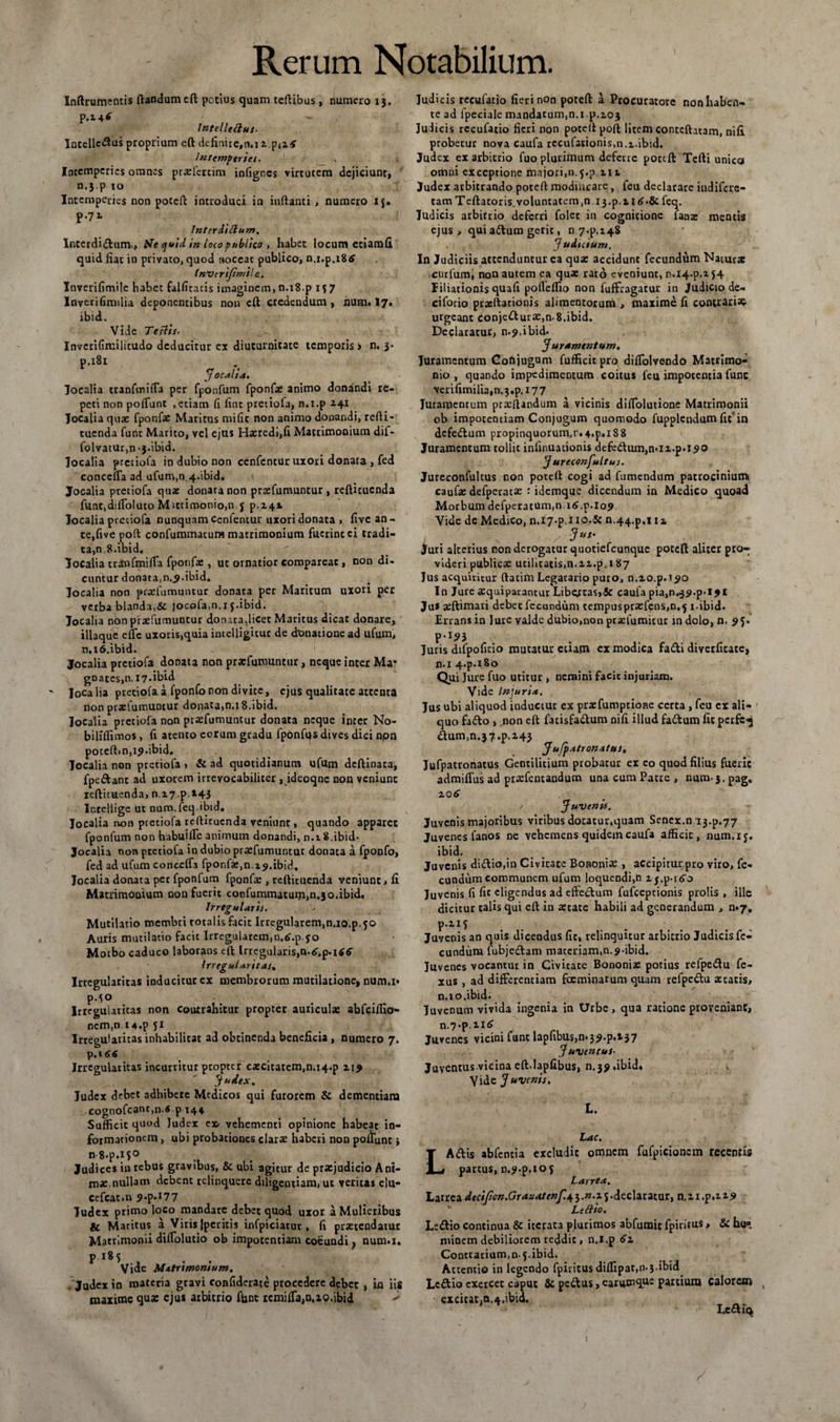inftrumentis flandum eft potius quam teftibus , numero 13, p.M* Intellettus. Intellcclus proprium cft definire,n,i i.patf Intemperies. Intemperies omnes prxfercim infignes virtutem dejiciunt, n.j.p to Intemperies non potefl introduci in inflanti , numero ij. p.71 Interdittum, Interdi<ftuni\, Ne quid in loiopublico , habet locum etiamfi quid fiat in privato, quod noceat publico, n.x,p.i8tf fnvtrijimile.. Inverifimile habet falficatis imaginem, n.i8.p 157 Inverifimilia deponentibus non cft credendum, num. 17. ibid. Vide Testis- Inverifimilitudo deducitur ex diuturnitate temporis i n. 3. P,lSl ^ Jocalia. Jocalia tranfmitTa per fponfum fponfx animo donandi re¬ peti non poliunt ,etiam fi fint pretiofa, n.i.p 241 Jocalia quae fponfae Maritus mific non animo donandi, refli- tuenda funt Marito, vel ejus Haeredi,fi Matrimooium dif- folvatur,n - j-ibid. Jocalia pretiofa in dubio non cenfcntur uxori donata , fed concerta ad ufum,0,4.ibid. Jocalia pretiofa quae donata non praffumuntur, refticucnda func,diffoluto Mittimonio.n j p.241 Jocalia pretiofa nunquam cenfentur uxori donata , five an¬ te, five poft confummatum matrimonium fuerineci tradi¬ ta^, 8. ibid. Jocalia cranfmirta fponfae, ut ornatior compareac , non di¬ cuntur donata,n.<>.ibid. Jocalia non praefumuncur donata per Maritum uxori per verba blanda,&amp; jocofam.i j.ibid. Jocalia nonptaefumuntur donata,licet Maritus dicat donare, illaque effc uxoris,quia incelligitur de donatione ad ufum, n,i6.ibid. Jocalia pretiofa donata non praefumuntur, neque inter Ma* goates,n. 17.ibid Jocalia pretiofa a fponfonon divite, ejus qualitate artenta non prxlumuntur donata,n.i 8.ibid. Jocalia pretiofa non praefumuntur donata neque inter No- biliflimos, fi atento eorum gradu fponfps dives dici npn potcft»n,i9.ibid. Jocalia non pretiofa , &amp; ad quotidianum ufum deftinata, fpe&amp;ant ad uxorem irrevocabiliter , ideoqne non veniunt ieflituenda, n.27p,i43 Inrellige ut num. feq.ibid. Jocalia non pretiofa teftitucnda veniunt, quando apparet fponfum non habuille animum donandi, n. 18.ibid* Jocalia non pretiofa in dubio prxfumuntur donata a fponfo, fed ad ufum concefla fponfac.n z^.ibid. Jocalia donata pet fponfum fponfae , reftituenda veniunt, fi Matrimonium non fuerit confummatuni,n.3o,ibid. Irregularis. Mutilatio membri totalis facit Irregularem,n.i0.p.5O Auris mutilatio facit Irregularcmm.iT.p.jo Morbo caduco laborans eft Irregularis, Irregularitas* Irregularitas inducitur ex membrorum mutilatione, num.i» p.1° Irregularitas non coutrahitur propter auriculae abfeiffio- ncm,n ia.p 51 Irrepularitas inhabilitat ad obtinenda beneficia , numero 7. Irregularitas incurritur propter caecitatem,n.i4-p Z19 Judex, Judex debet adhibere Medicos qui furorem &amp; dementiam cognofcant,n.« p 144 Sufficit quod Judex cvehementi opinione habeat in¬ formationem , ubi probationes clara? haberi non poffunt; n8.p.i5° Judices in rebus gravibus, &amp; ubi agitur de praejudicio Ani¬ mae,nullam debent relinquere diligentiam, ut veritas elu- cefcat.n 9.p.i77 Judex primo loco mandare debet quod uxor a Mulieribus ic Maritus a Viris jperitis infpiciatur , fi praetendatur Matrimonii diffolutio ob impotentiam coeuadi f num.i. P 185 Vide Matrimonium. . Judex in materia gravi confiderate procedere debet, in iis maxime qua: ejus arbitrio fiant remifla,n.io,ibid > Judicis recufatio fieri non potefl a Procuratore non haben¬ te ad fpeciale mandacum,n.i.p.203 Judicis recufatio fieri non potell poft litem contcfhtam, nifi probetur nova caufa recufationis,n.i.ibid. Judex ex arbitrio fuo plurimum deferre poctft Tefti unica omni exceptione majori,n.j.p.21 t Judex arbitrando potefl modiiteare, feu declarare indifere- tam Teftatoris_voluntatem,n i3.p.i 1 £.&amp; feq. Judicis arbitrio deferri folet in cognitione fanx mentis ejus, qui aftum gerit, 07.^148 Judtcium. In Judiciis attenduntur ea qua: accidunt fecundum Natur* curfum, non autem ea quae rato eveniunt, n.i4.p.i $4 filiationis quafi pofleffio non fuffeagatur in Judicio de- ciforio prxftationis alimentorum , maxime fi contraria urgeant conjectura:,n-8.ibid. Declaratur, n.p.ibid. Juramentum. Juramentum Conjugum fufficit pro difiolvendo Matrimo¬ nio , quando impedimentum coitus feu impotentia fune verifimilia,n.3,p.X77 Juramentum prxftandum a vicinis diflolutione Matrimonii ob impotentiam Conjugum quomodo fupplendum fit in dcfeCtum propinquorum,r.4.p.i88 Juramentum tollit infinuationis defe&amp;um,mi2.p.i9Q J ureconfultus. Jureconfultus non potefl cogi ad fumendum patrocinium caufae defperacse : idemque dicendum in Medico quoad Morbum defperatum.nxiff.p.lo? Vide de Medico, n.i7-pII0*&amp; n,44.p.iii Jus* Juri alterius non derogatur quotiefeunque poteft aliter pro¬ videri publicae utilitatis,n.22.p.187 Jus acquiritur flatim Legatario puro, n.io.p.i^o In Jure xquiparantur Libertas,&amp; caula piajH^^.p-i?* Ju* aeftimari debet fecundum tempus pra:fens,n. 5 x ibid. Errans in lure vaide dubio,non prxfumicur in dolo, n, 9^ p.153 Juris difpofitio mutatur etiam ex modica fa&amp;i diverfitate, n.i 4.p.iSo Qui Jure fuo utitur , nemini facit injuriam. Vide Injuria. Jus ubi aliquod induetur ex prxfumptione certa , feu ex ali¬ quo fafto , non eft facisfaClum nifi illud fadum fit perfe-j Ctum,n.37.p.a43 JufpAtroriAtttSi Jufpatronatus Gentilitium probatur ex eo quod filius fuerit admifius ad praffentandum una cum Patre , num-j.pag, zo6 Juvenis. Juvenis majoribus viribus dotatur,quam Senex.n 13^.77 Juvenes fanos ne vehemens quidem caufa afficit, num.xj. ibid. Juvenis diClio.in Civitate Bononia:, accipitur pro viro, fe¬ cundum communem ufum loquendi,n 2j.p.t60 Juvenis fi fit eligendus ad effeclum fufeeptionis prolis , ille dicitur talis qui cft in artate habili ad generandum , n«7. p.2.1* Juvenis an quis dicendus fit, relinquitur arbitrio Judicis fe¬ cundum fubjedam materiam,n.s-ibid. Juvenes vocantur in Givicate Bononix potius refpedu fe- xus , ad differentiam fceminarum quam refpe&amp;u astatis, n.xo.ibid. Juvenum vivida ingenia in Urbe, qua ratione proveniant, n.7.p.n<£ Juvenes vicini funt lapfibus,n»3^.p**>37 Juventus- Juventus vicina eftdapfibus, n.3? .ibid. Vide Juvenis. L. Lac. Affis abfentia excludit omnem partus, D.?.p,tof Larrea. fufpicioncm recentis Larrea deciJion.Grasatenf.43 .n.2 5.declaratur, n.21 .p.219 Leilio. Le&amp;io continua &amp; iterata plurimos abfumic fpiritus, &amp; ho« minem debiliorem reddit, n.i.p 61. Contrarium, 0-5. ibid. Attentio in legendo fpiritus diffipat,n.3-ibid Lcftio exercet c$puc &amp; pc&amp;us, earumque partium Calorem excicat.n^.ibid. Le&amp;iq