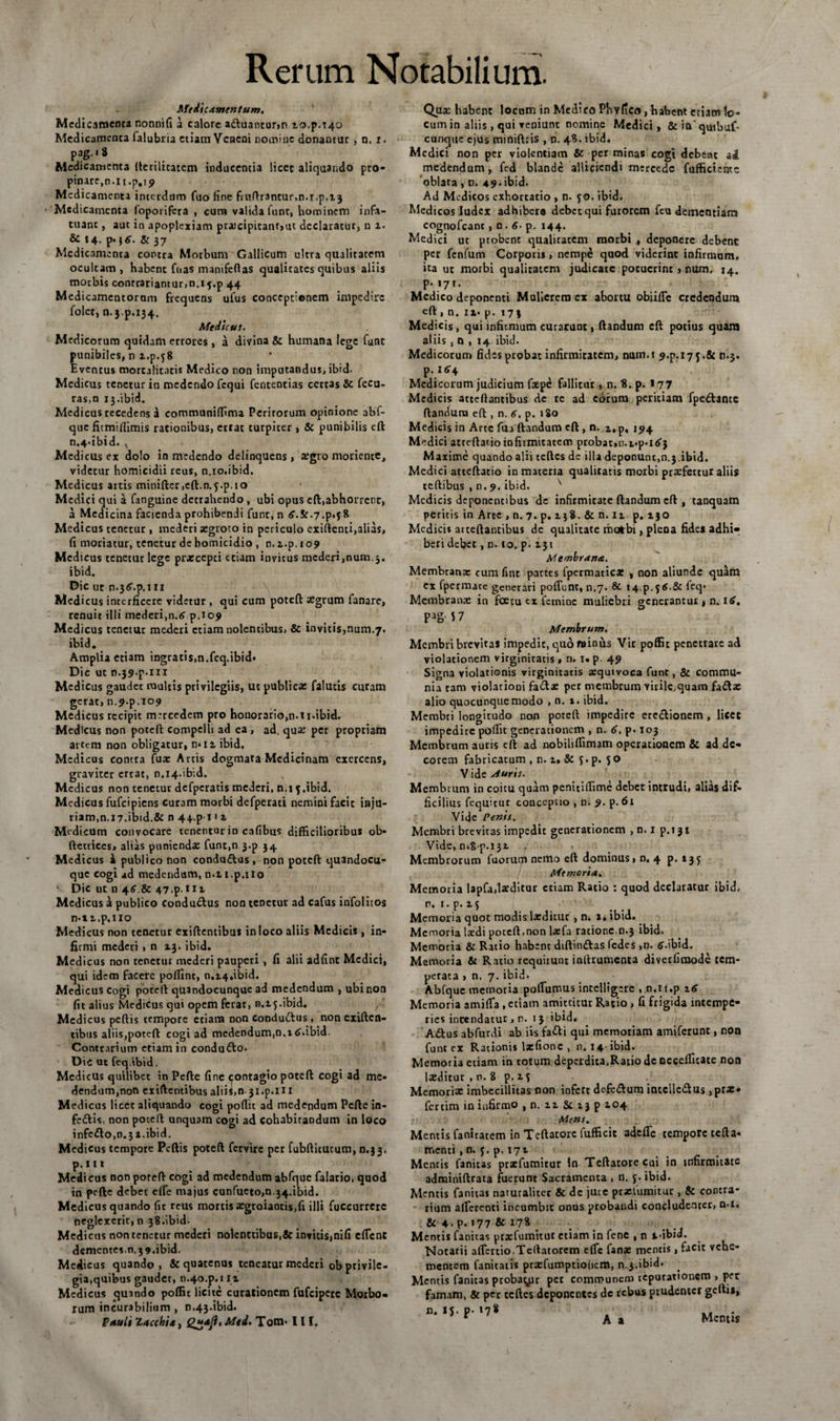 Medicamentum. Medicamenta nonnifi a calore adluantur>n zo.p.T4Q Medicamenta falubria etiam Veneni nomine donantur , n. i. pag. • 8 Medicamenta ftcrilicatem inducentia licet aliquando pro¬ pinare, n.it.p.ij Medicamenta interdum fuo fine fmftrantur,n.i.p.Z3 Medicamenta foporifera , cum valida lunt, hominem infa¬ tuant , aut in apoplexiam prxcipitant,ut declaratur, n z. &amp; 14. p.\6. &amp; 37 Medicamenta contra Morbum Gallicum ultra qualitatem ocultam , habent fuas manifeftas qualitates quibus aliis morbis contradantur,n.13.p 44 Medicamentorum frequens ufus conceptionem impedire folet, n.3 p.134. Medicus. Medicorum quidam errores, a divina &amp; humana lege funt punibiles, n z.p.j8 Eventus mortalitatis Medico non imputandus, ibid. Medicus tenetur in medendo fequi fententias certasSc fecu- ras,n 13 .ibid. Medicus recedens a communiflima Peritorum opinione abf- que fitmiflimis rationibus, ettat turpicer , &amp; punibilis eft n.4.ibid. v Medicus ex dolo in medendo delinquens , xgro moriente, videtur homicidii reus, n.io.ibid. Medicus artis minifter,e{l.n.f.p.io Medici qui a fanguine detrahendo , ubi opus eft,abhorrent, a Medicina facienda prohibendi funt, n tf.St^.p.jS Medicus tenetur , mederi aegroto in periculo exiftenti,alias, fi moriatur, tenetur de homicidio , n. z.p. 109 Medicus cenetur lege prxeepei etiam invirus mederi,num.3. ibid. Dic ut n^^.p.i n ^ Medi cus interficere videtur , qui cum poteft Xgrum fanare, renuit illi mederi,n.6 p.io9 Medicus tenetur mederi etiam nolentibus, &amp; invitis,num.7. ibid. Amplia etiam ingratis,n.feq.ibid- Dic ut n.39-p-m Medicus gaudet multis privilegiis, ut publica: falutis curam gerat, n.^.p.io? Medicus recipit mercedem pro honorario,n.ii.ibid. Medicus non poteft compelli ad ea , ad. qua: per propriam artem non obligatur, n*iz ibid. Medicus contra fux Artis dogmata Medicinam exercens, graviter errat, n.i4-tbid. Medicus non tenetur dcfperatis mederi, n.i ibid. Medicus fufeipiens curam morbi defperati nemini facit inju¬ riam,n.17.ibid.&amp; n 44.p1 1 2. Medicum convocare tenentur in cafibus difficilioribus ob- ftetriccs, alias punienda: funt,n 3-p 34 Medicus i publico non condudtus, non poteft quandocu- que cogi ad medendum, n.zi.p.no Dic ut n 4<T&amp; 47.p tiz Medicus a publico condmftus non tenetur ad cafus infolitos n-tz.p.iio Medicus non tenetur exiftentibus in loco aliis Medicis , in¬ firmi mederi * n 13. ibid. Medicus non tenetur mederi pauperi , fi alii adfint Medici, qui idem facere poffint, n.z4.i‘bid. Medicus cogi poteft quandocunque ad medendum , ubi non fit alius Medicus qui opem ferar, n.z j.ibid. / Medicus peftis tempore etiam non conduiftus, non exiften- tibus aliis,poteft cogi ad medendum,n.ztfdbid. Contrarium etiam in condu&amp;o. Did ut feq.ibid. Medietis quilibet in Pefte fine tpontagio poteft cogi ad me¬ dendum,non exiftentibus aliii,n- 31 .p.i 11 Medicus licet aliquando cogi pofiit ad medendum Pefte in- fe&amp;is, non poceft unquam cogi ad cohabitandum in loco infe£fo,n.3i.ibid. Medicus tempore Peftis poteft fervire per fubfticucum, n.33. p. 111 Medicus non poreft cogi ad medendum abfque falario, quod in pefte debet elfe majus cunfuetOjn.34.ibid. Medicus quando fit reus mortis xgroiaotis,fi illi fuccurrerc neglexerit, n 38.ibid- Medicus non tenetur mederi nolenttibus,3c invitis,nifi effent dementes.n.39.ibid. Medicus quando, &amp; quatenus teneatur mederi ob privile¬ gia,quibus gaudet, n.4o.p.i it Medicus quando poffic licite curationem fufeipete Morbo¬ rum incurabilium , n.43-ibid. Pauli Zacchis, £*.*/?. Med. Tom- III. Qux habent locum in Medico Pbvfico, habent etiam lo¬ cum in aliis , qui veniunt nomine Medici, &amp; in quibuf- cunque ejus miniftris , n. 48. ibid. Medici non per violentiam &amp; per minas cogt debent ad medendum, fed blande alliciendi mercedc fufficientc oblata , n. 49-ibid. Ad Medicos exhortatio , n. 50. ibid. Medicos ludex adhibere debet qui furorem fcu dementiam cognofeant , n. 6- p. 144. Medici ut probent qualicatem morbi , deponere debent per fenfum Corporis, nempe quod viderint infirmam, ita ut morbi qualitatem judicare potuerint , num, 14. p. 171. Medico deponenti Mulierem ex abortu obiiffc credendum eft , n. ix- p. 173 Medicis, qui infirmum curarum , flandum eft potius quam aliis , n , 14 ibid. Medicorum fides probat infirmitatem, num.t ^.p. 17 5 .&amp; n.3. Medicorum judicium fxpe fallitur , n. 8. p. > 77 Medicis attcftantibus de re ad ebrum peritiam fpe&amp;amc flandum eft , n. 6. p. 180 Medicis in Arte fua flandum eft, n. z, p. ij>4 Medici atreflatioinfirmitatem probar»n.i.p-l£} Maxime quando alii teftes de illa deponunt,n.3 ibid. Medici attefiatio in materia qualitatis morbi praefertur aliis teftibus , n. 9. ibid. v Medicis deponentibus de infirmitate flandum eft , tanquam peritis in Arce , n. 7. p. 2.3S. &amp; n. iz p. 130 Medicis atteftantibus de qualitate motbi, plena fides adhi¬ beri debet , n. 10. p. 131 Membrana. Membranx eum fint partes fpermaticx , non aliunde quam ex fpermace generari poffunr, n.7. &amp; I4.p.j5.&amp; leq« Membranx in fatu ex femine muliebri generantur , n. itf. Pag-5 7 Membrum. Membri brevitas impedit, quofninus Vir poffit penetrare ad violationem virginitatis $ n. 1. p. 49 Signa violationis virginitatis xquivoca funt, &amp; commu¬ nia ram violationi fa<ftx per membrum virile,quam fadlx alio quocunque modo , n. 1. ibid. Membri longitudo non poteft impedire eredlionem , liccc impedire poffit generationem , n. 6. p. 103 Membrum auris eft ad nobiliffimam operationem &amp; ad de¬ corem fabricatum , n. i* &amp; f. p. 5 o V ide Auris. Membrum in coitu quam penitilfime debet intrudi, alias dif¬ ficilius fequitur conceptio , n. 9. p.6l Vide Penis. Membri brevitas impedit generationem , n. 1 p.i31 Vide, 0,8-0.132. Membrorum fuoruqi nemo eft dominus, n, 4 p. 235 j Memoria. Memoria lapfa,lxditur etiam Ratio : quod declaratur ibid, n. 1. p. x 5 Memoria quot modis lxditur , n. 1. ibid. Memoria lxdi potcfl.non lxfa racione.n.3 ibid. Memoria &amp; Ratio habent diftindlas (edes ,n. <s.ibid. Memoria &amp; Ratio requirunt inftrumcnta diverfimode tem¬ perata , n. 7.ibid. Abfque memoria pofTumus intelligere . n.it.p itf Memoria amiffa , edam amittitur Ratio, fi frigida intempe¬ ries intendatur,n. 13 ibid. Aditus abfurdi ab iis fadli qui memoriam amiferunt, non funt ex Rationis lxfione , 11.14-ibid. Memoria etiam in totum deperdita,Ratio de oecefficate non lxditur , n. 8 p. 15 Memorix imbecillitas non infert defe&amp;um intellectus ,prx. ferdm in infirmo ,n. zz&amp;i3pzo4 Mens. Mentis fanitatem in Teftatore fufficit adcfTe tempore tcfta- menti, n. 5. p, 171 Mentis fanitas prxfumitur ln Teftatore cui in infirmitate adminiftrata fuerunt Sacramenta , n. 5. ibid. Mentis fanitas naturalitet &amp; de jure prxlumitut, &amp; contra¬ rium afferenti incumbit onus probandi concludenter, n*i. &amp; 4. p, 177 &amp; 178 Mentis fanitas prxfumitut etiam in fene , n t-ibid. Notarii aiTcrtio.Tcftatorem efTc fanx mentis, facit vehe¬ mentem fanitatis prxfumptio(icm, n.3.ibid. Mentis fanitas probamur pet communem reputationem , per famam, &amp; per teftes deponentes de rebus prudenter gefti*, n. IJ. p. «78 .. r A a Mentis