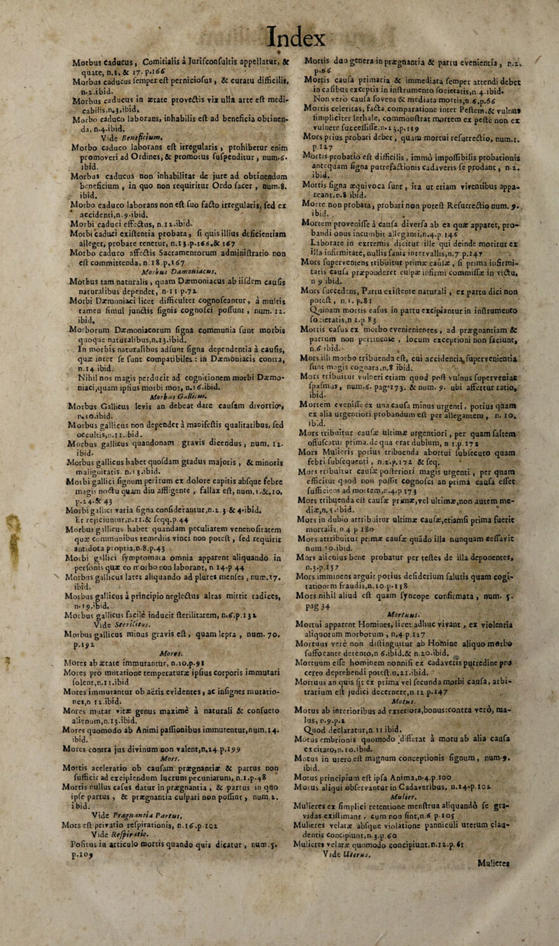 Morbus caducus, Comitialis a Jurifconfultis appellatur, » quate, n.i» &amp; 17- Morbus caducus fcmper eft perniciofus, &amp; curatu difficilis, n.t.ibid. Morbus caducus ia aerate provc£tis vix ulla arte eft medi¬ cabilis. n.j.ibid. Morbo caduco laborans, inhabilis eft ad beneficia obtinen¬ da, n.4-ibid. V'de Bentfetum. Morbo caduco laborans eft irregularis, prohibetur enim promoveri ad Ordines, &amp; promotus fufpcnditur, num*6* ibid. Morbus caducus non inhabilitat de jure ad obtinendum beneficium , in quo non requiritur Ordo facer , num.8. ibid. Morbo caduco laborans non eft fuo fadto irregularis, fcd ex accidenti,n-9-ibid. Morbi caduci effeftus, n.it.ibid. Morbi 'caduci exiftentia probata, fi quis illius deficientiam alleget, probare tenetur, n.i j.p.itf &lt;s.&amp; i&lt;7 Morbo caduco affe&amp;is Sacramentorum adminiftratio non eft committenda, n.i8 p,i 67 Morbus Damoniacus. Morbus tam naturalis , quam Daemoniacus ab iifdem caufis naturalibus dependet, n ii p.71 Morbi Daemoniaci licet difficulter cognofcantur, a multis tamen fimul junctis fignis cognofci polfunc , num. 12. ibid. Morborum Daemoniacorum figna communia funt morbis quoque naturalibus,n.i3.ibid. In morbis naturalibus adfunt figna dependentia a caufis, quae inter fe funt compatibiles : in Daemoniacis contra, n.14 ibid. Nihil nos magis perducit ad cognitionem morbi Daemo¬ niaci,quam tpfius morbi mos, n.nSubid. Morb‘*s G*Uict*s. Morbus Gallicus levis an debeat dare caufam divortio*, r. 10.ibid. Morbus gallicus non dependet a maoifeftis qualitatibus, fed occultis,n.1 i.bid. Morbus gallicus quandonam gravis dicendus, num. n. ibid. Morbus gallicus habet quofdam gradus majoris , &amp; minoris malignitatis, n.i j.ibid. Morbi galtici fignum petitum cx dolore capitis abfque febre magis noffu quam diu affligente , fallax eft,num.i.&amp;.io, p.2 4.!c43 Morbi gallici varia figna confidcrantur,n.2.3 &amp; 4*ibid, Et rejiciuntur,n.n.&amp; feqq.p.44 Morbus gillicus habet quandam peculiarem venenoficatem quae communibus remediis vinci non poteft , fed requirit antidota propria,n.8.p.43 Moibi gallici fymptomata omnia apparent aliquando in per Ionis qua: eo norbo non laborant, n I4*p 44 Morbus gallicus latet aliquando ad plures menfes, num.17. ibid. Morbus gallicus a principio negledus altas mittit radices, n-ijubid. Morbus gallicus facile inducit fterilitatem, n.tf.p.iji. Vide Sterilitas. M orbus gallicus minus gravis eft, quam lepra, num. 70. p.IJ&gt;2 Mores. Mores ab aetate immutantur, n.io.p.91 Mores pro mutatione temperatura: ipfius corporis immutari iolent,n.l i.ibid Mores immutantur ob aeris evidentes, ac infignes mutatio- nes,n 11.ibid. Mores mutat vita: genus maxime a naturali &amp; confacto alienum,n.13.ibid. Mores quomodo ab Animi paffionibus immutentur,num. 14. ibid. Mores contra jus divinum non valent,n.i4 p. 199 Mors. Mortis aceleratio ob caufam praegnanti* &amp; partus non fufficic ad excipiendum lucrum pecuniarum, n.i.p.48 Mortis nullus cafus datur in praegnantia , &amp; partus in quo ipfe partus , &amp; praegnantia culpati non poffint, num.t. ibid. Vide Pragnantia Partus, Mors eft privatio rcfpirationis, n.i^.p.101 Vide Refj&gt;ir*tio. Politus i® articulo mortis quando quis dicatur, num, 5. p.XO^ Mortis duo genera in praegnantia &amp; partu evenientia , n.x. p.6 c Mortis caula primaria &amp; immediata femper attendi debet in cafibus exceptis in inftrumento focietatis,n.4.ibid. Non vero caufa fovens &amp; mediata mortis,o.$,p.&lt;56 Mortis celeritas, fada comparatione inter Peftem,&amp; vulnUt limpliciter lethale, commonftrat mortem ex pefte non cx vulnere fucccffifle.n.i j.p.ti? Mors prius probari debet, qmru mortui refurredio, num.r. X,P-117 Mortis probatio eft difficilis, immo impoffibilis probationis antequam figna putrefadionis cadaveris fe prodant, na. ibid. Mortis figna ae^uivoca funt, ita ut etiam viventibus appa¬ reant,n.8 ibid. Morte noD probata, probari non poteft Refurrcdio num. 9, ibid. . Mortem proveni fle a caufa diverfa ab ea qua: appatet, pro¬ bandi onus incumbit alleganti,n,4.p. 145 Laborare in extremis dicitur ille qui deinde moritur cx illa infirmitate, nullis fanis intervallis,n.7 p.147 Mors fuperveniens tribuitur prima: caula:, fi prima infirmi¬ tatis caufa praeponderet culpae infirmi commiffa: in vidu, n 9 ibid,. Mors fuccedcns, Partu exiftente naturali, ex partu dici non poteft , n.i. p.81 Quinam mortis cafus in partu excipiantur in inftrumento forictatis,n i.p 83 Mortis cafus ex morbo evenienientes, ad prasgnantiam &amp; parcum non pertinente , locum exceptioni non faciunt, n.&lt;? ibid. Mors illi morbo tribuenda eft, cui accidentia,fupervenientia ‘ funt m.^gis cognata,n.8 ibid. Mors tribuitur vulneri etiam quod poft vulnus fuperveniac fpafmus, num.6. pag*i73. &amp; num. 9. ubi affertur ratio, ibid. Mortem evenifloex una caufa minus urgenti, potius quam ex alia utgenciori probandum eft per allegantem , n. IO. ibid. Mors tribuitur caufa: ultima: urgentiori, per quamfaltem offufeatui ptima.de qua erat dubium, n i.p.i7i Mors Mulieris potius tribuenda abortui lubfecuto quam febri fubfequenti , n,2.p.i72 &amp; feq. Mors tribuitur caula: pofteriori magis urgenti , perquam efficitur qnod non poffit cognofci an prima caufa effec fufficiens ad moitem,r.4.p 173 Mors tribuenda eft caufa: prknz,vel ultima:,non autem me¬ dix,n. ^ .ibid. Mors in dubio attribuitur ultimae caufa:,ctiamfi prima fueric mortalis, n 4 p 180 Mors attribuitur prima: caufa: quado illa nunquam ceffavic num-' o.ibid. Mors alicuius bene probatur per teftes de illa deponentes, n.3-p.i 7 Mors imminens arguit potius defiderium falutis quam cogi¬ tationem fraudis,n. to p. 1 }8 Mors nihil aliud eft quam fyncope confirmata, num. 5. Pg 34 Mortuus. Mortui apparent Homines, lice: adhuc vivant, ex violentia aliquorum morborum , n.4 p. 117 Mortuus vere non diftinguitur ab Homine aliquo morbo fuffocante derento.n 6.ibid.&amp; n.20.ibid. , Mortuum cfle hominem nonnifi ex cadaveris putredine pru certo deprehendi poteft,n,21.ibid. Mortuus an quis Iit ex prima vel fecundamprbi ca.ufa, arbi¬ trarium eft judici decernere,n 12 p.i47 _J-.: Motus, Motus ab interioribus ad exteriora,bonus:contra vero, ma¬ lus, r.^.p.x Quod declaratur,n. 11.ibid. Motus embrionis quomodo [differat a motu ab alia caufa excitaro,n.10.ibid. Motus in utero eft magnum conceptionis fignum, num-j. ibid. Motus principium eft ipfa Anima,n.4.p.100 Moius aliqui obfervantur in Cadaveribus, n.i4*p.IOi Mulier. Mulieres ex fimplici retentione menftrua aliquando fc gra¬ vidas exiftimanr, cura ron (itit,n.&lt; pioy Mulieres velatae abfque violatione panniculi uterum clau¬ dentis Concipiunr.n. 3.p.^o Mulieres velata: quomodo concipiuat.n.ii.p.fi Vide Uterus, Mulicrea