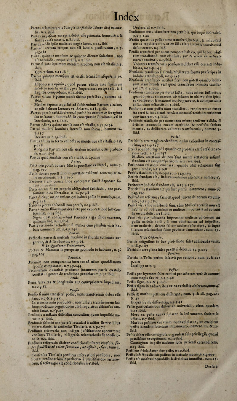 Partus etiam retentis Puerperiis,quando debeat dici natura¬ lis, n.7.ibid. Partus in cafibus exceptis,debet efle primaria, immediata,&amp; finalis caofa mortis, n. 8.ibid. Pactus reddit ipfas mulieres magia fanas, n. 11, ibid- Pariendi certum tempus non eft homini praeftitutura , n.7. pig.181 Partu- quinque menfium &amp; quinque dierum Solarium , non cft naturalis , reque vitalis, n.8 ibid. Partus fi ante feptimum menfem prodeac, non eft vitalis,n.9. ibid. Contrarium, n.ii.ibid. Partus quinque menfium eft vitalis fecundum aliquds, n.i®. ibid. Hippocratis opinio , quod partus editus ance feptimum menfein non fit vitalis, per Imperatores recepta eft, &amp; a Lcgiftis comprobata, nai.ibid. % Partus editus feptimo menfe dicitur perfetftus, numero 14. ibid. Menfes feptem requifiti ad fuftinendum Partum vitalem, an elTc debeant Luoates vel Solares, n.18. p.i8i Parcas poteft nafci,&amp; vivere.fi poft dies centum &amp; fexaginta fex nafcacur ; dummodo fic conceptus in Plenilunio,vel in Interlunio, n.*i. ibid. Parcus editus quinto menfe non eft vitalis, n.i7.p.iH Partui mulieri homines intereffe non folenr, numero \6. P.M7 Decura ut n. 19.ibid. Partus editus in 1'exto vel odlavo menfe non eft vitalis,n.i^. p.158 Alleganti Partum non efie vitalem incumbit ortus proban¬ di, n.2.7. ibid- Partus quadrimcftris non eft vitalis, n.f.p.119 Pater. Pater non poteft donare filio in poteftate exiftenti, num. 7. pag.190 , Pater donare poteft filio in poteftate exiftenti Contemplatio¬ ne matrimonii, n.8.p 190 Parentes iram contra filios conceptam facile deponere fo» lent, n 10 ibid. Pater dotans filiam propria obligationi fatisfacit, nec prx- fumiturineo liberalicas, n. i<5. p.»9 8 Pater dicitur major amicus qui haberi poflit in mundo,n-to. pag i 18 Paterna pietas abfeondi non poteft, n.19 ibid. Pater tenetur filios naturales alere pro exoneratione fua? con- fcicnria:, n.14.ibid. Signa quae confueverunt Parentes erga filios exereere, quaenam fint, n.11.ibid. Patiis certitudo excluditur fi mulier cum pluribus viris ha¬ buit commercium, n.<.p 140 Vetitu. Pedoris partes &amp; mufculi maxime in chordae tormento an¬ guntur, &amp; diftenduntur,n-3.p.54' Vidt Qua(lio*ii Tormentum, Pedus &amp; Mamma: in puerperio quomodo fe habeant, n. pag.ioj Pecunia. Pecuniae non computantur inter re* ad ufum quotidianum fpoofse comparatas, n 75 p.144 Pecuniarum quantitas probatur joramento patris quando confiat in genere de traditione pecuniarum,q.7 <s\ibid. Venit. Penis brevitas fle longitudo cur conceptionem impediant, n.io-p.61 Penfio Penfio fi nutu transferri poflit, mens traBsfcrentis debet efie fana, n.7-§£ 9.p.4f In transferenda peufiones , non fufficit transferentem ha¬ bere modicam cognitionem, fcd requiritur difeurfus om¬ nino fanus, n.7'p-4? Penfionis tranflatio difficilius conceditur,quam impofitio no¬ va:, n 9. ibid. Penfionis folutionon poteft retardari fiadfint littera: illius refervationis? &amp; Confenfus Titularis, n.i. p.17 j Penfionis refervatio non indiget juftificatione concurrente confenfu Titularis, nifi gratia refervationis fit conditio- nalis, n.i.ibid. Penfionis refervatio dicitur conditionalis ftante elaufula,/*- per fruflibve ad talemfummam , ut ajjirit , aficen. num.3. ibid. Confenfus Titulari* pratftitus refetvationi penfionis, non liberat penfionarium in petitorio a juftificatione narrato¬ rum, fi referyapo eft conditionalis, n-d.ibid. Declara ut n.r-ibiJ. Penfioncm nutu transferre non pc*eft is, qui loqui non valet, n.i.p.2.44 Penfio quatenus pofTec nutu transferri,ica certi, &amp; indubitati nutus requirerentur, ut cx illis clara incentio transferenti defumerecur, n-j.ibid. Penfio transferri per nutus nompoteft ab eo, qui habet induf- tum transferendi cum claufula, per te etiam in articula mortis nominat, n-f .ibid- Voluntas transferentis penfionem,dcbet efte certa,&amp; indu¬ bitata, n.i6'.p.i4^ Penfi onis tranflatio facicnda'cft,fervat'a forma prasferipta in induito transferendi, n.i.p.i48 Penfionis tranflatio nutibus fieri non poteft quando indul¬ tum transferendi vait quod transferens nominet tranlla- tatium, n.i.ibid. Penfionis tranflatio per nutus fafta , tunc minus fuftinetur» quando nutus cmanarunc ab infirmo in ultimo vitre fpiri- tu conftituto, &amp; maxime morbo gravato, &amp; ab impottilnis adftantium inftantiis, n.j.ibid. Penfio quatenus poffet nutu transferri, requirerentur nutus ita cerri &amp; indubitati, ut claram transferentis intentionem convincerent, n.4.ibid. Penfionis tranflatio per nutus tunc minus ccr.fetur valida, ft deficiac inconcufTa eorum certitudo &amp; perfe&amp;a fanitas mentis , ac deliberaca voluntas ccatrsferentis , numero 5. ibid. Periti. Peritis in arte magis credendum, quam rationibus iti Contra¬ rium, n.i i.-pi $7 Periti non funt eligendi quando ex probatis clare refialtat ve¬ ritas fa&amp;i, n 1 j.p.147 Medico attcftanci de non fana mente teftaroris infirmi flandum efl tanquam/perito in arce, n.j.ibid. Peritorum rclacione emanata , quando alia: relationes fint perquirenda:, n.tf.p.148 Peritis flandum eft, n.^.p.ijo.n.ij.p.^j Peritis ftandgm eft , licet rationes non afferant, numero ibid- Peritorum judicio flandum eft, 0-17 p. 171 Peritis illis flandum eft qui funt plures innumero, num- 7« pag. .180 Periti dum referunt, fatis eft quod jurent de eorum creduli¬ tate, n.ij.p, 18 j Periti viri tunc adhibendi funt, cum Mulieris peritia nOn efl habilis ad judicandum an mulietis impotentia ad coitum fit medicabilis, n*l 8.ibid. Periti viri pro judicanda impotentia mulieris ad coitum an poflit medelis tolli , fi non admittantur ad infpedtio- nem mulieris, debent falcem audire obftetrices , &amp; fuper illarum relationibus fuam proferre fententiam , num. 19. ibid. Vide Obftetrix. Peritis infignibus in fua profeflione fides adhibenda venit, n.i8-p.i 87 Peritis in arte plen3 fides pra:ftari debet, n-i j.p.uj Peritia. Peritia inTefle perito infervit pto ratione, num. 9.&amp;I15 p.no Intellige ut n*i3 Pefiis Pcftis per hyemem folet remitti per aeftatem vero 8c autum¬ num magis fas vire, r.x.p.40 Pefiis figna, n.i.&amp; j.ibid. Pcfti* figna in cadaveribus ex ea extinttis obfervata,num-4i' ibid. Peftis &amp; morbus peftilens differiyit , num. J. St 18. pag, 41« &amp; 41 Et qua: fic illa differentia, n.9*P-4I Pefiis patticulajris non differt ab univerfali, circa quardam n. 1 tf .ibid. Mors ex pefte cur excipiatur in inftruoiento focietatis officii, 0.7 ibid. Morbus peftilens cur etiam non excipiatur , ut excipitur peftis in eodem fociecatis iuftrumento, numero 11. fle 11. ibid* Peftis debet effe contagiofa.ut gaudeat filis privilegiis quoad pra:di<ftam exceptionem, n.i 4.ibid. Contagium in pefte multum facit periculi certitudinem, n.i f ibid. Peftilens febris datur fine pefte, n-io.ibid. Peftis infettus dicitur pofitus in articulo mortis,n.4.p,io? Peftis eft morbus incurabilis &amp; divinitus immiflus, num.if- ibid. Declara