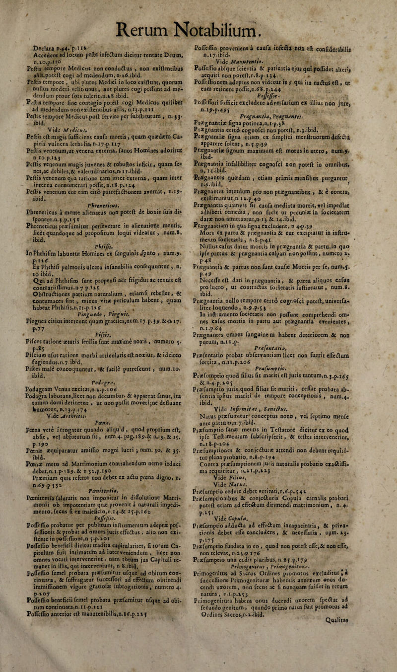 Declara r.44-*p-i11 Accedens ad locum peftc infe&amp;um dicitur tentare Deum, n.io.p.iio Peltis tempore Medicus non condudtus , non exiftentibus a/iis,potdl cogi ad madendum, n. itf.ibid. Pellis tempore , ubi plures Medici in loco exiftunt, quorum nullus mederi velit.unus, aut plures cogi polTunc ad me¬ dendum prout fors tulerit,n.a.8 ibid. Peltis tempore line contagio poceit cogi Medicus quilibet ad medendum non exiftentibus aliis, n.ij.p.i i x Peltis tempore Medicus polt fervite per fubftitutum , n. 33- ibid. Vide Medicus, Peltis clt magis fuffieiens caufa mortis , quam quxdsm Ca¬ pitis vulnera lethalia, n.17^,117 Peltis venenum,ut venena externa, fanos Homines adoritur n io.p.it3 Peltis venenum magis juvenes &amp; robuftos inficit, quam fc- nes,ac debiles,&amp; valetudinarios,n. 11 .ibid* Peltis venenum qua ratione tam inter externa , quam inter interna connumerari polfit, n.18 p.i 24 Peltis venenum cur tam cito putrefadlioncm avertat, n.i9’ ibid. Phreneticus. Phreneticus a mente alienatus non poteft dc bonis fuis di* fponere.n.j.p.i 5 i Phreneticus prsefumitur perftverare in alienatioSe mentis, licet quandoque ad propofitum loqui videatur , num.8, ibid. Vhtifis. Infhthjfim labuntur Homines ex fanguinis /puto &gt; num.?, p-1 * &lt;$■ Ex Phthifi pulmonis ulcera infanabilia confequuntur , n. 10 ibid. Qni ad Phthifiro funt propenfi aer frigidus ac tenuis eft contrariilfimus.n7p.xz5 Obltrudtiones partium naturalium , ctiamfi rebelles, &amp; contumaces lint , minus vitae periculum habent , quam habeat PhthifiS)n.n.p ti 6 Pinguedo , Pinguis. Pingues citius intereunt quam graciles,num i7.p.j^,&amp;.n. 17. Pifces ratione aetatis fenilis funt maxime noxii, numero 5. Pifcium ufus ratione morbi articularis eft noxius, &amp; idcirco fugiendus,11.7.ibid. Pifces male concoquuntur, facile putrefeunt , num.io. ibid. Podagra. Podagram Venus excitat,n.x.p.ioiS' Podagra laborans,licet non decumbat. &amp; appareat fanus, ita tamen domi detinetur , ut non polfit moverijne defluant humores, n.i 3.0.174 Vide rthritts• Tana. Poena yere irrogatur quando aliqu:d , quod proprium eft, abfic, ve| abfuturum fit, num.4. pag.r8&lt;&gt;.&amp; n.13. &amp; 15, pipo Poenas aequiparatur amiflio magni lucri j nnm. 30. &amp; 35, ibid. Poena: metu ad Matrimonium contrahendum nemo induci debet,n.l.p-18?. &amp; n 3z.p.l^o Praemium quis referre non debet ex a&lt;ftu pcena digno, n. r.tr?.pnz TanttcnUa. Poenitentia falutaris non imponitur in diflolutione Matri¬ monii ob impotentiam quas provenit a naturali impedi¬ mento, fccus fi ex maleficio,n.14.&amp; ij-p.itfz Pojfefiia. Poftelfio probatur per publicum inftr.umentum adeptas pof- felfionis &amp; probae ad omnes juris effedus , alio non exi- ftente in poflllfionc.n j.p.ioi Poftelfio beneficii dicitur tradita capitularicer, fi totum Ca¬ pitulum fuit intimatum ad ioterveniendum , licet non omnes vocati intervenerint, nam totum jus Capituli re¬ manet in illis, qui interveniunt, n 8.ibid. Pofleflio femcl probata praefumitur ufque ad obitum con¬ tinuata, &amp; fuffragatur fucceftbri ad effedtum obtinendi immilfionem vigore gtatiofae lubrogatioms , numero 4. p-io7 Poftelfio beneficii femel probata prasfumicur ufque ad obi¬ tum continuata,n.rr.p.nr Poftelfio anterior eft manutenibilism.i^.p.zij 1 Poftelfio proveniens a caufa infc&amp;a npn eft confidcrabilis n.17.ibid- Vide Manutentio. Pofleflio abfque fcientia &amp; patientia ejus qui polfidct alterij acquiri non porclt.n.S.p 134 Polfi-monem adeptus non videtur is f qui ita naduS eft , ut eam retinere polfit,n.6i.p. 144 ^ _ . Pojfttfor. Pofleflori fufficit excludere adverfarium ex illius non jure* n.r^.p.4?? Pragnantiay Praegnantes. Praegnanti* lignapociora.o.i p.38 Praegnantia certo cognofci non poteft, n.3.ibid. Praegnanti* ligna etiam ex fimplici mcnftruorum defe&amp;tl apparere folent, n.5 p.39 Praegnanti* lignum maximum eft motus in utero, num.j. ibid- Pr*gnantia infallibiliter cognofci Qon poteft io omnibus, n,. 11. ibid. Pragnantes quaedam , etiam primis menfibus purgantur n.&lt;&gt;.ibid. i Praegnantes interdum pro non praegnantibus , &amp; e contra, exiftimantur,n r z.p 40 Praegnantia quamvis fit caufa tpediata mortis, yel impediat adhiberi remedia , non facit ut pecunias in fociccatem daras non amittantur,n.i3 &amp; 14.ibid. Praegnantiam in qua ligna excludant, n 4^.39 Mors ex partu &amp; praegnantia &amp; cur excipiatur in inftrtl- menro focietatis , n.8.p.4X Nullus cafus datur mortis in praegnantia &amp; partu.in quo ipfe partus &amp; praegnantia culpari non poliint , numero i* P-4* J. Praegnantia 8c partus non funt caufae Mortis per fe, num.f. p-45&gt; Neccfle eft dari in praegnantia , &amp; partu aliquos cafus pro lucto , ut contractus focietatis fuftineatur, num.S. ibid. Praegnantia nullo tempore certo cognofci poteft, univerfa-* liter loquendo, n.^.p.fj In inftrurnento focietatis non poliunt comprehendi om¬ nes cafus mortis in partu aut praegnantia evenientes, • n.i.p.^4 Praegnantes omnes fanguinem habent deteriorem &amp; non purum, n.i 1 ,p. Prafentatio, Praefentatio probat obfervantiam licet non fuerit efFc£tum fortica, n.n.p.xos Prafumptio. Praefumptio quod filius fit mariti eft juris tantum,n. 3^.16$■ &amp;n.4.p.zo5 Praefumptio jutis,quod filius fit mariti, ceflat probata ab- fentia iplius mariti de tempore conceptionis , num.44 ibid. Vide Infirmitas , Sene cius. Natus pra:funnicur conceptus nono , vel feptimo menfc ante pacturo,n.7.ibid. Praefumptio fana: mencis in Teftatorc dicitur ex eo quod ipfe Teftamentum fubfcripfcrit, Sc ceftes intervenerint, n.i 8.p*io4 Prsfumptiones &amp; conjedturae attendi non debent requiri¬ tur plena pvobatip, n.8.p.i9 4 Contra praefumpeionem juris naturalis probatio cxaftilfi- ma requiritur, n,»t.p.iz3 Vide Filius, Vide Flatus. Praefumptio cedere debet veritati,n.£.p. 541 Praefumptionibus &amp; conje£turis Copula Carnalis probari poteft etiam ad effeftum dirimendi matrimonium , n. 4. p.z$i Vide Copula. P i aefumptio adducta ad effedum incapacitdtis , &amp; priva¬ tionis debet cfle concludens, &amp; neceflaria , oym. 13* P«i75 Praefumptio fundata in eo , quod non poteft elfe,Sc non efle, non relevat, r.zj.p 176 Praefumptio una cedit piuribus, n. i 5.p.17,9 Primogenitus , Primogenie ur..'. Primogenitus ad Sncros Ordines promotus ercluditur, a fucceflionc Primogeniturae habentis annexum onus du¬ cendi uxorem, non fccus ac fi nunquam fuiflet in rerum natura , r.x.p.x^3 Primogeniiuta habens onus ducendi uxorem fpeiftat ad fecundo genitum, quando primo natus fuit promotus ad Ordines Sacros,n.z-ibid. Qvulita*