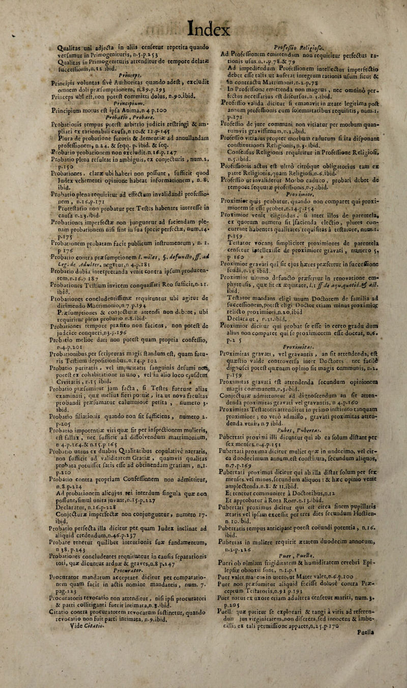 V Qualitas uni adjerta in aliis cenfetur repetita quando verfamur in Primogenituris, n.j.p.i f 3 Qualitas in Primogenituris attenditur de tempore delata: lucceflIortis,n.l z. ibici. Princeps. Principis voluntas fiv£ Authoritas quando adeft, excludit omnem doli praefumptionem, n.if.p.ipi Princeps ubi eft,non poteft committi dolus, n.^o.ibid. Principium. Principium motus eft ipfa Anima.n 4 p.ioo Probatio , Probare. Probationis tempus poteft arbitrio judicis reftringi &amp; am¬ pliari ex rationabili caufa.n 10.&amp; Ii.p»i4f Plura de probatione furoris &amp; dementia: ad annullandam profefiionem, 0.14. &amp; feqq. p- ibid. &amp; feq. Probatio probationem non excludit.n.itf.p. r47 Probatio plena refultat in ambiguis, ex conjc&amp;uris , num.t. Probationes » claras ubi haberi non poflunc &gt; fufficir quod Judex vehementi opinione habeat informationem , n. 8. ibid. Probatio plena requiritur ad effectam invalidandi profeflio- nem , n.itf.p.iyi Pioteftatio non probatur per Tcftes habentes interefle in caufa n. 13.ibid- Probationes imperfcfta: non jiingunrur ad faciendam ple¬ nam probationem nifi fint in Tua fpecic perfedtas, num.i4» ?-'T&gt; Probationem probatam facit publicum inftrumentum &gt; n. 1. P 176 ' Probatio contra prasfumptionem /. miles, §. defunfto,jf.aA Leg.de adulter, ncgVtur,n 4.p.i8t Probatio dubia interpretanda venit Contra ipfum producen- tem,n-i(5'.p 187 Probationes Tertium invicem conquafTari Reo fufficit,n.ii. ibid. Probationes eoncludeotiflima: requiruntur ubi agitur dc dirimendo Matrimonio, 0.7^.194 P;«lumptiones &amp; conje&amp;uva: attendi non debent, ubi requiritur pleoa probatio n.8*ibid- Probationes tempore prafixo non faciens, non poteft de judcice conqueri,n3.p-i9o Probitio melior dan non poteft quam propria confcflio, n.4.p.zoi Probationibus per feripturas magis ftandumeft, quam futu- ris Tcftium depolitionibus,n.14.p ioz Probatio puriratis , vel impuritatis fanguinis defumi noti, poteft ex cohabitatione in uno &gt; vel in alio loco ejufdeui Civitatis, r,.i ^ ibid. * Probatio praefumhur jam fadla , fi Teftes fuerunt alias examinati , qux melius fieri poiuit, ita ut nova facultas probandi prariumatur calumniose petita , numero 3- ibid. Probatio filiationis quando non fit fufficiens , numero z. P-iOJ Probatio impotentia: viri qua: fir per infpedtionem mulieris, eft fallax , nec fufficit ad diffolvendum matrimonium, n 4.p.t(?4.&amp;n.T5.p Probatio unius ex duabus Qualitatibus copulative narratis, non fufficic ad validitatem Gratis , quamvis qualitas probata potuiflet fatis efTe ad obtinendam gratiam , n.x. p.zio Probatio contra propriam Confeffianem non admittitur, n.8p.H4 Ad probationem alicujus rei interdum fingula qua: non polTunr,fimul unita juvant,n.i J.p.zz7 Declaratur, n.i&lt;&gt;.p-iz8 Conjeduras imperfeda: non conjunguntur, numero 17. ibid. Probatio perfe&amp;a illa dicitur per quam Judex inclinat ad aliquid credendum,n-4^.p. 137 Probare renecur quilibet intentionis fuae fundamentum, n58.p.i43 Probationes concludentes requiruntur in caufis feparationis tori, qua: dicuntur ardure &amp; graves,n.8 p.147 Procurator. Procurator mandatum acceptare dicitur pet comparatio¬ nem quam facit in aftis nomine mandantis, nam. 7. pag.rx3 _ Procuratoris revocatio non attenditur , nifi ipfi procuratori &amp; patri collitiganti fuerit intimata,n.8.ibid. Citatio contra procuratorem revocatum fuftinetur, quando revocatio non fuit parti intimata, n-p.ibid. Vide Citatio. Profejsio Rellgiofic. Ad Profefiionem emittendam non requiritur petfe&amp;us ti¬ tionis ulus.n.i.p.78.&amp; 72 Ad impediendum Profefiionem intelle«ftus imperfectio debet efTe talis ut auferat integrum rationis ufum ficut &amp; in contradu Matrimonii,n.i.p.78 In Profetfione emittenda non magnus , nec omnino per- fedus neceflarius eft difcutfus.Q-$.ibid. Profi-flio valida dicitur fi emanavit in xtate legitima poft annum profeftionis cum folemmtatibus requilitis, num.i. p.171 Profeflio de jure communi non vitiatur per morbum quan¬ tumvis graviffimum,n.x.ibid. Profeflio vitiatus propter morbum caducum fi ira difponanc conftitutiones Religionis,n.j- ibid. Confenfus Religionis requirirur in Profcflione Religiofi, n.5.ibid. Pcofeflionis a&amp;us eft ultro citroque obligatorius tam er pacte Religionis,quam Religiofi,n.6.ibid» Profeflio uc invalidetur Mo' bo caduco , probari debet dc tempoiie fcquutx profeflionis.n^.ibid. Proxt/mor. Proximior quis probatur, quando non comparet qui proxi¬ miorem le efTe probet,n.14.p-i 54 Proximior venit eligendus, fi inter illos de parentela, ex quorum numero fit {facienda eledio, plures con¬ currant habentes qualitates requificas a teftatore, num.i. P*159 Tcitacor vocans (implicitet proximiores de parentela ^cenfetur ijtcllcxifie de proximiore gravati, numero p itfo • Proximior gravati qui fir ejus harres pra:fertur in fuccellione feudi.n. 1 % ibid. Proximior ultimo defundo praefertur in renovatione cm- phyteafis , qua: fit ex aequitate, l.i ffde a^u.quotid.^ asl. ibid. Teftator mandans eligi unum Dodorem de familia ad fucceflionem,poteft eligi Dodor etiam minus proximior: relido proximiori,n.to.ibid Declara ut, r.u.ibid. Proximior dicitur qui probat fe efie in certo gradu dum alius non comparet qui fe proximiorem efTe doceat, n.tf. p.z J Proximitas. Proximitas gravati , vel gravantis , an fit attendenda, eft qureffio valde controveifa inter Dodores , nec facild dignqfci poceft quxnam opimo fit magis communis, n.z. p.ijP Proximitas gravati eft attendenda fecundum opinionem magis communcm.n^. bid. Conjedura: admittuntur ad dignofeendum an fit atten¬ denda proximitas gravati vel gravantis, 11 4-p.itfo Proximitas Teftacoris attenditur in primo infticuto tanquam proximiore ; eo veto admiflo , gravati proximitas atten- denda venit» n.7 ibid. Pubes, Pubertas. Pubertati proximi illi dicuntur qui ab ea folum diftant pcc fex mcnfex.n^.p. 1 f 1 Pubertati proxima dicitur mulier qi’$ in undecimo, vel cic¬ ca duodecimum annum,eft conftituta, fecundum aliquos, n.7.p-i&lt;Sb&gt; Pubertati proximus dicitur qui ab illa diftat folum per fer menlcs.vel minus,fecundum aliquos : &amp;. haec opinio venic ampiedenda,n.8. Sc 11.ibid. Et tenetur communiter a Dodoribus,n.rz Et approbatur a Rota Rom.r1.13.ibid. Pubertati proximus dicitur qui eft circa finem pupillaris aetatis vel iplam excellit per tres dies fecundum Hoftien» n. 10. ibid. Pubertatis tempus anticipare poteft coeundi potentia , n.itf. ibid. Pubertas in muliere requirit aetatem duodecim annorum, n.i*p.tx£ Puer, Puella. Pueri ob nimiam frigiditatem Se humiditatem cerebri Epi- lepfix obnoxii funt, n.i.p.i Puer valet manens in utero,ut Mater valet,n.^.p.ioo Puer non prasfumirur aliquid fecifle dolose contra Prx- ceptum Teftatoris,n.91 p.T^} Puer narus cx uxore etiam adultera cenfetur mariti, num.3» Pueli; qua patitur fc explorari &amp; tangi a viris ad referen- duri jus virginitaremmon difcreca,fed innocens &amp; imbe¬ cillis ex tali permiflione apparet^.z j.p-170 Puella