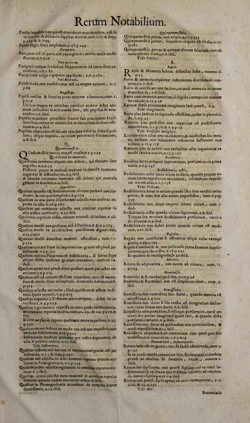 Puella impubes non poteft contrahere matrimonium, nifi fit viripotens,&amp; difcrecio fuppleat aetatem.num.i.l7.&amp; feqq. &amp;• ieqq. TucJia tugic fenss amplexum,n 48.p 14} Puerpera. Puerperae nifi in parturite expurgentur» multis,malis confli* dantur,n. l.p.itf Puerperi u»j. Puerperii tempus fecundum Hippocratem ad quem diem ex¬ tendatur, n.6.p.8i Puerperium vulgoCapoparto appellatur, n.9.p.i8o Pulchritudo. Pulchritudo non confideratur nifi in magno corpore , n. 3. p.89 TupiUu). Pupilli melius &amp; fecutius penes matrem educantur,num.i. p.iKf Utilicas magna ex omnibus partibus movere debet ani¬ mum judicantis in arbitrando loco , ubi pupillus fit edu¬ candus,n.z ibid. Pupillis «qualiter proyidere femper fuit praecipuum Legif- latoribus,nedum u&lt; alantur,fed ut liberalibus artibus infti- tuantur,n.4,ibid. Pupillus educandus eft ibi,ubi ejus jura validius defendi pof- funt, abfque impenfa , ac etiam patrimonij diminucione, n.8.ibid. Q^ . Quadrimefiiit. QUadrimeflris partus non eft vitalis,n. j.p.i 19 Qu&amp;flionu tormentum. Quaftionis tormento exponi non debent, qui thorace lunc angufto, n.y.p.54 Pectoris partes &amp; mufculi maxime in chorda: tormento anguntur &amp; diftenduntur, n.3.ibid. A chorda: tormento immunes efle debent( qui cauteria gfeftant in brachiis,n.4.ibid. Qualitas. Qualitas quando eft fundamentum alicujus probari conclu¬ denter, &amp; non pratfumprivc,n.i.p.i74 Qualitas in una parte difpofidouis adjeda non cenfetur re¬ petita in alia, n.i6.p. 160 Qualitas uni nominato adjeda non cenfetur repetita in aliis poftea nominatis, 11.17.ibid. Qualitatis repetitio ceiTat, ratione evitandi abfurdum,n.i8. ibid. Qualitas morbi non probatur nifi a Peritis,n.8.&amp; 9\&gt;.i6$ Qualitas morbi ex accidentibus potiflimum dignofcicur, n.ij.p.471 Qualitas morbi doloribus maxime oftendicur , num. 15. p.no Qualitas narrata Papa: in impetratione gratia: eft plene ju- ftificanda, n 3.p.m Qualitas narrata Papa non eft juftificanda , fi foleat Papa abfque dida qualitate gratiam concedere, numero 14. ibid. Qualitas animi non poteft aliter probari,quam per adus ex¬ teriores, 0.9. p 113 Qualitas ubi ad certum effedum requiritur, non eft curan¬ dum de modo illam adimplendi, dummodo habeatur,n*8. P'11* . . .. . . Qualicas adjeda uni verbo , illud quahficat&gt;&amp; ^dum in di- verfa fpecie reponit, n.9 ^.117 Qualitas requifita a Ttftatore certo tempore , debet in eo verifkari, n.4 p.H9 Qualitas legitimitatis exprefla in certo gradu fubftitutionis, an cenfeatur repetita in aliis, num.ii. 13. &amp; 14. p.ii9.&amp; feq. Didio,#/ fupra, repetit qualita*cs antea requifitas, n.zy. p.130 Qualitatem non habens eo modo quo tcftator requifivit,non excludit fubftitutum, n. 13.p.119 Infirmitatis qualitas probatur per tcftes deponentes de vifu &amp; publico auditu, n.10.ibid. Vide Infirmitas. Qualitas infirmitatis narrata in* impetratione gratia: eft ju¬ ftificanda, n-1.3.&amp;c fcqq.p.i 31 Qualitas uni adjeda in aliis cenfetur repetita quando ver- famut in Primogenituris, n.y.p.t 5 3 Qualitas primo adjeda regulariter in omnibus repetita ccn- fecur,n.7.ibid. Qualitas primo adjeda tunc maxime in omnibus repetita cenfetur quando eadem concurrit ratio,n 8.ibid. Qualitas in Primogenituris attenditur de tempore delatae fuccefiionis, n.n.vbid. Qu^iaqu emetiris', Quinquemeftris partus non vitalis,0.17.p.ij4 Quinquemeftris partus, fecundum aliquos eft vitalis, n.io, p.i 81 Quinquemeftris partus &amp; quinque dierum folarium, non eft naturalis nec vitalis,n.8.ibid. Vide Partus. R. Ratio. RAtio &amp; Memoria habent diftindas fedes , numero 6. p.i* Ratio &amp;c memoria requirunt inftrumenta diverfimode tem¬ perata,n.7.ibid. Ratio de neceflicate non luditur, etiamfi memoria in totum deperdita fic, n.8.ibid. Ratio cum memoria amittitur,fi frigida intemperies nimium intendatur,n.i3-p.itf Ratione illaefa permanente,imaginatio laedi poteft , n.y. Vide Imaginatio. Ratio plus laeditur in foporofis affedibus,quam in phreniti¬ de, n.tf.p.4 j Rationis ulus perfedus non . requhiiur ad profeflionem emittendam, n.i p.78.&amp; n 9.p.79 Vide ProfeJSio Religioja. Rationis iifum adus non excludeDtes,&amp; intelledus fcu men¬ tis exilium non inducentes teftamenti fadionem non tollunt, n 11.p 178 Rationis ufus ac judicii non excluditur adu impatienti» ex morbi faevitia caufati,n.i3.p.i97 Recidiva, Recidiva brevi tempore fuperveniens, prafumitut ex prima caufa, n.6,p. 147 Redhibitoria atlio. Redhibitoria utilis datur etiam in libris, quando propter vi* tium latens expedit cos non habere , vel multum impedi¬ tur eorum ufus,n.i.p.158 Vide Vitium. Redhibitoria datur in totum quando libri funt venditi unico precio , &amp; unus fine alio manet imperfedus , num.6.pag, M? Redhibitoria non datur emptori fcienti vitium , num. 7. ibid- Redhibitoria ccflar quando vitium fupervenit, n.8.ibid. Tempus fex menfium Redhibitoria prafinitum , currit a dic fcientia,n.9.ibid. Redhibitoria non habet locum quando vitium eft modi¬ cum, n.io.ibid. Regula. Regula non coardatur fi aderantur aliqui cafus exempli gratia, 0.6941.191 Regula Camillaria de non judicando juxta formam fupplii- cationes,quando ceflet, n z8.p.xxi Et qualUer fic intelligenda,'n 30.ibid. Relatio. Relatio fit ad proxima , non autem ad remota, num. H. P*155 r, • v Remmtjci. Rcminifci &amp; Recordari quid fint, n.io.p Reminifci &amp; Recordari non eft (impliciter.idem , nutu. 9. ibid- Remijforia, Remifloria non conceditur fine fumo , quando m,ateria eft objediva,a.t.p'iOi Remifloria non datur fi illa tendat ad detegendam falfica- tecn cujus fumus non datur, n.tf.ibid. Remifloria non conceditur,fi iufurgat prafumptio, quod ar¬ ticuli finr potius imaginarii quam veri, &amp; quando dida prafumtio oriatur, n 9.ibid. Remifloria non datur ad probandam rem inverifimilem , Sc quafi impollibilem,n.i3 ibid. Remifloria ad probandum contrarium eius quod quis fuic confeifiis,non conceditur, 11.94.114 Renunciare , Renunciatio. Renunciatio eft res gravis, nec dc facili admittenda, num-3. p.130 - #v Si cx caufa morbi renunciare licet Epifcoparui,videndum primo an morbus fic fanabitis , necne , numeio 1. ibid. Renunciare Epifcopus non poteft Epifcopacui ex omni in¬ firmitate, fed ex illa.cx qua redditur inhabilis ad exercen¬ da munera Epifcopatus,n.4.ibid. Renunciari poteft Epifcopatui ob aeris intemperiem, n. f. ibid. &amp; 14- p.i 31 Vide Aer. Renuntiatio