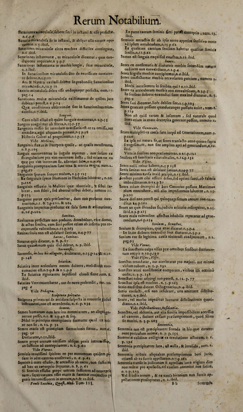 Sanationesmiraculofaf debent ficti in inflanti &amp; efie perfe£fa:&gt; n.tf.p.* Sanatio miracolofa fit in inflanti, &amp; abfquc ulla naturx ope* ratione,n y.ibid. Sanationes miracalofa: circa morbos difficiles contingunt, n.tf.ibid. Sanationes inflantanea: , uc miraculofx dicantur » quas Con¬ ditiones requirant,n 3-p.7 Sanationes inflantanea: in morbis longis , funt miraculofae, n.i.ibid. In Sanationibus miraculofis duo de necefficate concurre¬ re debcnc.n.t.p.io Ars &amp; Natura excludi dcbCnt in probandis Sanationibus miraculofis,n.n.p 12. Sanatio miraculola debet efie undequaqu: perfe&amp;a, num.17. pag.14 Sanationes multa: miraculofa: exiftimantur de quibus jure dubitari pocell.n p• 1} Qs* condiciones obfetvandac fint in Sanationibus mira- culofis,n.7.ibid. Sanguis. Caro nihil aliud efl quam Sanguis concre:us,n, i.p.^ 5 Sanguis coagulatur ob fibras,n.1 j.p. $ 7 Sanguinis miffio Gc interdum neceflaria efl,ut ea omifla,aut retardata,aegri aliquando pereant,n.5 p.j8 Hilloria Galeni ad propofitum,n.i.p.57 Vide Medicus, Sanguinis fluxus in Puerpera qualis, ac qualis menflruata, n.S.p.i oj Sanguis extravenatus in jugulo repertus , non folum ex ftratigulatione per vim externam fafta , fed etiam ex ea quae per vim internam fit, adnotari fol«,n f.p.&lt;s4 Sanguinis promptuarium funt vena &amp; arteria magna, num.i. pag.^ Singuinis fputum femper malum, n j.p iif tr fanguiuis fputo Homines in PhthiGm labuutur, r.io. p.Ii&lt; Sanguinis effluxio in Muliere qua: abortivit Sc febri la¬ borat p-173 non febri , fed abortui tribui debet, tumero ir. Sanguine purus quis praefumitur, dum non profatur con¬ trarium, n.i. &amp; 7,p.ior. &amp; iol Sanguinis impuritas probatur cx fola fama &amp; se imatione, n. itf.p.iot Sanitas. Sanitatem perfedlam non prebant, deambulare, e^re domo, &amp; adlus fimiles, cum fieri polfint etiam ab infirrjis pro re¬ cuperanda valetudine,n.11.p.i&lt;5'3 Sanitas fenis non eft abfolute fanicas, n-4.p-77 Sanus , Sanitas. Sanatus quis dicatur, n. 8. {&gt;. 87 Sanus quandonam quis dici debear, n. 9. ibid. Samenfis, Sarnenfis, in loco hic allegato, declaratur, n.ij.p*i4&lt;&amp;: n,io p. 148 Sciatica. Sciatica inter articulares omnes dolores , moleftio&amp; con¬ tumacior efl,n.7*p.8 5l n.z.p.9 lix Sciatica aegrotantes fgepiflime claudi fiunt ,jum. 8, ibid. Seiatica Vere exacerbator, aut de novo prehendit, n^u. 10. pag- 6 Vide Podagra, Scriptura privata. Scriptura privata uti de antidata fufpedla in concurfu dblici inftrumenti,non efl attendenda, n. 6. p. »34 Semen. Semen humanum Cum brutino commixtum , an aliqulge nerare poffic, n.i. &amp; i.p.40,&amp; feq. Nihil in principio conceptionis formatur quod ex |m„ ne non fit, n. 1 a. p- 31 Semen maris eft principium formationis foetus, nur^tf, pag. 56 Declaratur,n.i i.ibid* Semen prope uterum emifium abfque penis intronaifliic, an fufficiat ad conceptionem , □. 1. p. 60 Vide Vttrus. feminis tenuiflimi fpiritus nc per momentum quiejem p&lt; funt in aere externo confcrvari, n. 6. p. «1 Seminis a mare cftufio, 8c attra&amp;io ab ut-ero, non fufficio ad hoc ut conceptio fequatur, n. 8, p. 61 Si Seminis effufio prope uterum fufficeret ad conceprit rem , fupervacanea efict maris &amp; faeminx conjunctio p&lt; penis intromiflionem in uterum,n.7.8c 1 i.ibid. Pauli Zacchia, Mcd, Tom* 11 Ex parte tantum feminis fieri potflft conceptio , num. ii '. ibid. Seminis attradio fit ab ipfo utero appetitu fenfitivo moto sd ipfum attrahendum,n.i 5 p Ex qualitate carnium fenilium habetur qualitas feminis fenilis,n.il.p.6 1 Semen ell fanguis exquifite coa&amp;us,n.i i.ibid. Senex. Senes ex confirmatis &amp; diuturnis morbis fecundum n*turx ordinem non ConvaIefcunt,n.i.p.4 Senes frigidis morbis corripiuntur,n.tf.ibid. Senes confligantur morbis nervofarum partium , numero 9'. ibid. Morbi increfcentes in fcnibns.qui ? n.io.ibid. Senes ex articulorum morbis non convalcfcunt, n.3,p.f In fenibus dolores coxendici fiunt maxime diuturni, n. p. pag.9 Senes fani dicuntur,licet debiles fint,a.jq&gt;.to 3 Senes generare poflunt quandocunque poflunt coire , num-i.' p.ii9 Non efl quid rarum &amp; infuetum , fed naturale quod fenes etiam in aetate decrepita generare pofiint, numero 1. ibid. Vide Generare. Senes multiplici ex caufa funt inepti ad Generationem,num.9. p.no Ex ipfa rei natura fit,ut fenes tranfadlo anno quinto fupra fexagefimum, non fint amplius apti ad generandum,n.io. ibid. Vires in fenibus non praefumuntor, n-ii.p.m Senibus efl familiaris vifus obeufus, n.ii.p.131 Vide Vtjus. * Senes nulli robur habent,n.f p 138 Senis fanitas non eft abfolute faniras,n.i4*p 77 Senes minima caufa male accipit,n.« 5.ibid. genibus parum cibi offerri debet,fed optimi fucci,ob Caloris imbecilliratem.n-i t.p 87 fcenes etiam decrepiti de Iure Canonico poflunt Matrimo¬ nium contrahere , nifi alio impedimento laborent, n. z j. p.100 Senex dici non poteft qui quinquagefiraura annum non exce¬ dit,n X4.p.i6o Senex an quis dicendus fit,judicis arbitrio relinquitur, n.if. ibid.n,9.p.11 f Senex mala valetudine affedtus inhabilis reputatur ad gene¬ randum, n.6\p.if4 Senium , Senedlus. Senium &amp; decrepitas, quae teras dicatur,n.3.p.4 ' In fenio dolores coxendici fnut diuturni,n.5.p.9 Senium cur fit legitima caufa obtinendi coadjutorem , n.i. pag*? 3. Vide Venus. Er fenedlutis culpa vifus pra: omnibus fenfibus detrimen¬ tum recipit n.to.p.130 V ide Vifus, Vi/io. Senedus retardatur, aut acceleratur pro majori, aut minori virium robore , d. f.p. 131 SenCdlus cerati confiftentix comparata, vitibus illi omnino cedit, n. 3. p. 138 Sene&amp;uti robur adjungi non poteft, n. 11. p. 77 Senedlus ipfa eft morbus , n. 5. p. 163 Senio confe&amp;us dicitur Odlogenarius,n. 4. ibid* Senio confetti, etfi non refideant, non amittunt diftribu- tiones, n.y.ibid. Senio , vel morbo impeditus lucratur diflributiones quoti¬ dianas,n.i.ibid. Vide Diflributiones, Re fidenti a. Sene&lt;ftus,vel abfentia, aut alia fimilis impofiibiIit3S accefius ad uxorem , faciunt ceflare prxfumptionem , quod filius fit mariti, n. 5.p« 105 Sententia, Sententia non eft pra:cipitanter ferenda in his qua: concerr nunt periculum anima:, n. 9. p. 15 5 Sententia: validitas colligitur ex revolutione adlorum, n- p. 19* Sententia prarcipitanter lata, eft aulla, &amp; invalida , num. 2. ibid. Sententia tribuit aliqualem prxfumptionctn boni juris, etiamfi ab ea fuerit appellatum,n.7.p idi Sententia tranfit in judicatum fi appellans intra triginta dies non redeat pro apoftolis,vel caufam committi noa faciat, n.i-p.it3 Vel fi infra annum , &amp; ex caufa biennium non fuerit ap¬ pellationem profequutus , n. 1. ibid. B b Sente&amp;ra \ \ /