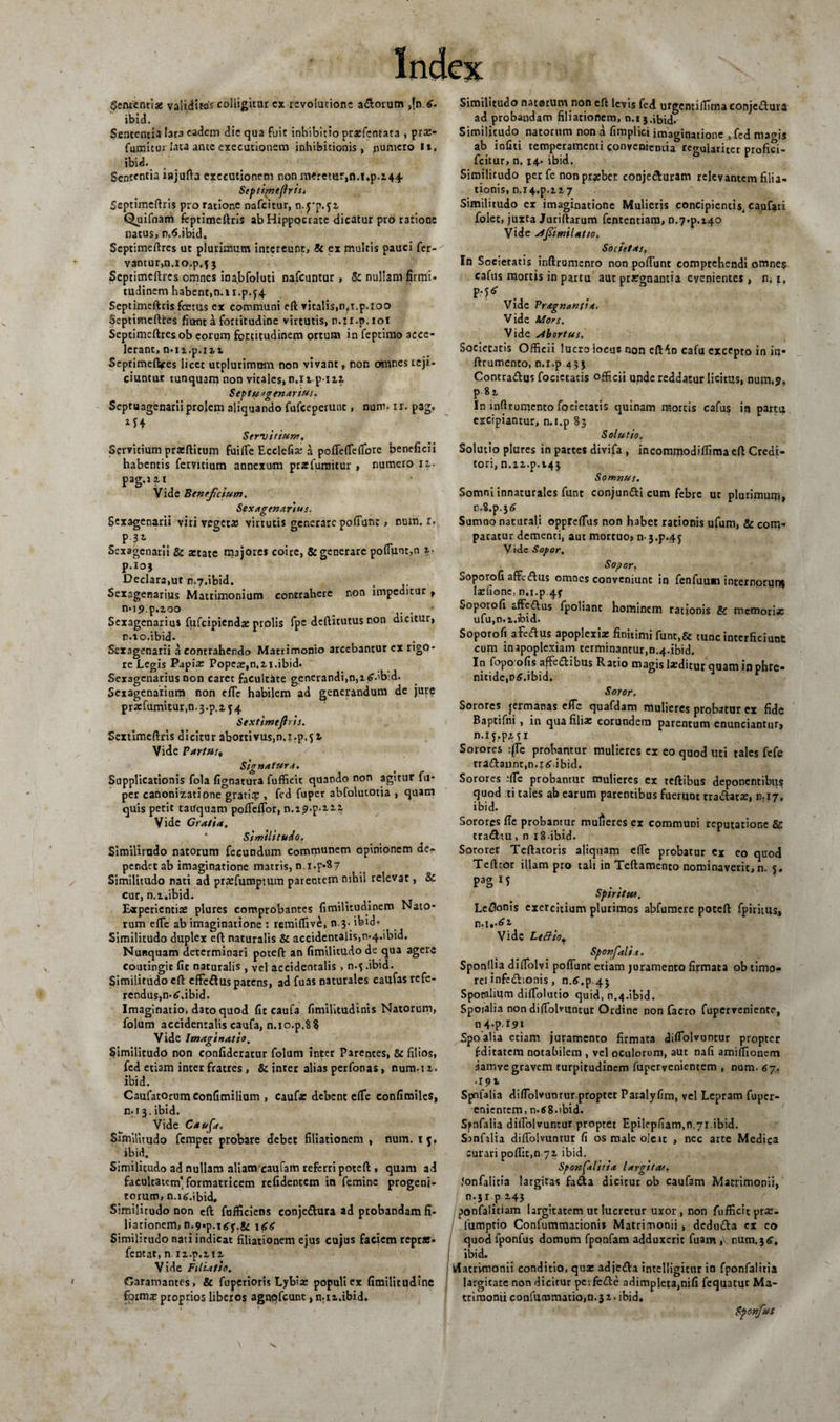 Sententiae validitas colligitor cx revolutione adorum ,{n.6. ibid. Sententia tara eadem die qua fuit inhibitio prasfentata , prae¬ finimur lata ante exeeutionem inhibitionis, puniero I», ibid. Sententia injufta erecutionem non meretur,n.i.p.244 Septirnefiris, Scptimeftris pro ratione nafeitur, Quifnam feptimcftris ab Hippocrate dicatur pro ratione natus, n.S.ibid. Septimcftres ut plurimum intereunt, &amp; ex multis pauci fer- vantur,n.io.p.j3 Septimeftrcs omnes ina.bfoluti nafcuntur, &amp; nullam firmi¬ tudinem habent,n.n.p.j4 Septimeftris foetus ex communi eft vitalis,n.t.p.ioo Septimeftfces dant a fortitudine virtutis, n.ii.p. iot Septimcftres ob eorum fortitudinem ortum in feprimo acce¬ lerant, n-n.p.iit Septimeftres licet utplurimom non vivant» non omnes reji¬ ciuntur tunquam non vitales, n.i t p i 24 Septuagenarius. Septuagenarii prolem aliquando fufeeperunt, num* x r. pag. 2J4 Servitium, Servitium pratftitum fuifie Ecclefi» a pofTefieflbrc beneficii habentis fervitium annexum przfumitur , numero 12,. pag.121 Vide Beneficium. Sexagenarius. Sexagenarii viri vegeta? virtutis generare poffunt , num. 1. m P 3^ Sexagenarii &amp; aetate majores coire, &amp; generare pofiunt,n 1. p.ioj Declara,ut n.7.ibid. Sexagenarius Matrimonium contrahere non impeditur , n.i^p.zoo * Sexagenarius fufeipiendae prolis fpe deftitutus non dicitur, n.io.ibid. Sexagenarii a contrahendo Matrimonio arcebantur ex rigo¬ re Legis Papia: Popea:,n.2i.ibid. Sexagenarius non caret facultate generandi,n,i&lt;?.'b:d. Sexagenarium non dTe habilem ad generandum de jure przfumitur ,n. 3.p.x 54 Sextimtftris. Sextimeftris dicitur abortivus,n.x.p.51 Vide Partus? Signatura. Supplicationis fola fignatura fufficit quando non agitur fu* per canonizatione gratiq? , fed fuper abfolurotia , quam quis petit tauquam pofieflor, n.i^-p-iii Vide Gratia. Similitudo, Similitudo natorum fecundum communem opinionem de¬ pendet ab imaginatione matris, n.i.p*$7 Similitudo nati ad praefumptum parentem nihil relevat, &amp; cur, n.i.ibid. Experientiae plures comprobantes fimiUtudinem Nato¬ rum efle ab imaginatione : remiffive, n.?- ibid- Similitudo duplex efl naturalis &amp; accidentalis,n.4.ibid. Nunquam determinari poteft an fimilitudo de qua agere coutingit fit naturalis , vel accidentalis , n.$ .ibid. Similitudo eft effedus patens, ad fuas naturales caufas refe¬ rendus, n-tf.ibid. Imaginatio, dato quod fit caufa fimilitudinis Natorum, folum accidentalis caufa, n.io.p.8$ Vide Imaginatio. Similitudo non confideratur folum inter Parentes, &amp; filios, fed etiam inter fratres , &amp; inter alias perfonas, num.u. ibid. Caufatorumconfimilium , cauf» debent etfe confimiles, n-13.ibid. Vide Cauf. Similitudo femper probare debet filiationem , num. 15, ibid. Similitudo ad nullam aliam caufam referri poteft , quam ad facultatem’formatricem reddentem in femine progeni¬ torum, n.r^.ibid. Similitudo non eft fufficiens conjedura ad probandam fi¬ liationem, n.9.p.itfy.g^ 166 Similirudo nati indicat filiationem ejus cujus faciem reprar- fentat, n n.p.212 Vide Filitfio. Garamantes, &amp; fupetioris Lybi» populi ex fimilitudinc fpimz proprios liberos agqqfcunt ,n.i2,ibid. Similitudo natarum non eft levis fed urgentiilima conjedura ad probandam filiationem, n.13.ibid. Similitudo natorum non a fimplici imaginatione ^fed macris ab infiti temperamenti convenientia regulariter profia- fcitur, n. 14. ibid. Similitudo per fe non przbet conjeduram relevantem filia¬ tionis, n.i4.p.1,2.7 Similitudo ex imaginatione Mulieris concipientis, caufati folet, juxta Juriftarum fententiam, n.7.p.i40 Vide jlfirnilatio. Societas, In Societatis inftrumento non poliunt comprehendi omne$ cafus mortis in partu aut praegnantia evenientes , n. 1. p-J* Vide Praegnantia. Vide Mors. Vide abortus. Societatis Officii lucro iocuc non efMn cafu excepto in in- ftrumento, n.i.p.433 Contradus focictatis officii upde reddatur licitus, num.5?» p 82 In inftrumento focictatis quinam mortis cafus in partu excipiantur, n.i.p 83 Solutio, Solutio plures in partes divifa , incommodiflima eft Credi¬ tori, n.n.p.t43 Somnus. Somni innarurales funt conjundi cum febre ut plurimum, r,o8.p.3&lt;!&gt; Sumno naturali opprefius non habet rationis ufum, &amp; com¬ paratur dementi, aut mortuo, n j.p.4j Vide Sopor. Sopor. Soporofi affedus omnes conveniunt in fenfuuai internoruni la:fionc, n.i.p 4^ Soporofi affedlus fpoliant hominem rationis &amp; memori» ufu,n.i.ibid. Soporofi a.fcdus apoplexia finitimi funt,&amp; tunc interficiunt cum in apoplexiam terminantur,n.4.ibid. In fopo ofis affedibus Ratio magis laeditur quam in phre¬ nitide, ntf.ibid. Soror. Sorores jermanas efTc quafdam mulieres probatur ex fide Baptifni , in qua fili» eorundem parentum enunciantur, n.iy.pjLfi Sorores :jTe probantur mulieres ex eo quod uti rales fefe tra&amp;annt,n.io.ibid. Sorores :fie probantur mulieres ex reftibus deponentibus quod :ti tales ab earum parentibus fuerunt tradat», n.17. ibid. Sorores fle probantur mulieres ex communi reputatione &amp; tradtu, n i8 ibid. Sororer Teftatoris aliquam efle probatur ex eo quod Tefttor illam pro tali in Teftamento nominaverit, n. 5. pag i? Sps ritus. Lenonis exercitium plurimos abfumere poteft fpiritus., Vide L effio, Sponfalia. Sponllia diffolvi poflunt etiam juramento firmata ob timo- ret inf-dionis, n.6^.43 Sponilium difTolutio quid, n.4.ibid. Spoialia non difiolvuntur Ordine non facro fuperveniente, n4*PI^i Spoalia etiam juramento firmata difiolvuntur propter fditatem notabilem , vel oculorum, aut nafi amiffionem jamvc gravem turpitudinem fuperyenientem , num. 6j. •19t Spnfalia diflolvunrur propter Paralyfim, vel Lepram fuper- enientem&gt; n-tf 8-ibid- Spnfalia difiolvuntur proptet Epilepfiamm.yi.ibid. Sinfilia difiolvuntur fi os male oleu , nec arte Medica curari poflit.n 72 ibid. Sponfal/tia largitas, Jonfalitia largitas fada dicitur ob caufam Matrimonii, n.jrp 243 jjonfalitiam largitatem ut lucretur uxor , non fufficitpr»- iumptio Confummacionis Matrimonii , deduda ex eo quod fponfus domum fponfam adduxerit fuam , num.36. ibid. Matrimonii conditio, qu» adjeda intelligitur in fponfalitia largitate non dicitur pevfede adimpleta,nifi fequatur Ma¬ trimonii confuramatio,n. 31 • ibid, Sponfus