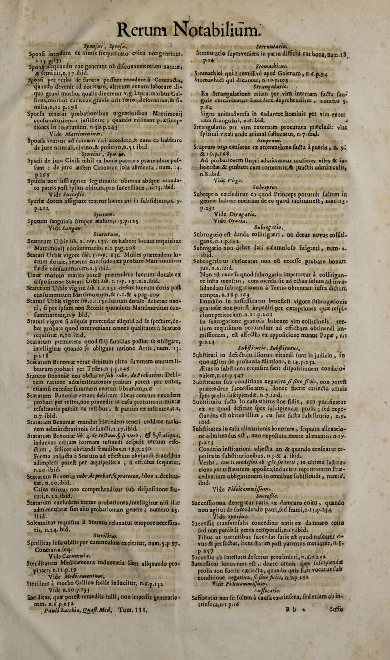 Sponfus , Sponfa. Sponfi interdum ex nimis frequentato coitu non generant, n.jf p;f3S Sponfi aliquando non generant ob difeoavenientiam natur*. Se ferninis,n.i7.ibid. Sponfi per vetba de futuro poffant recedere a Contra£lu, qmndo devenit ad notitiam, alterum eorum laborare ali¬ quo gravi morbo, qualis diceretur v.g.Lcpra,morbus Gal¬ licus,morbus caducus,gravis oris faetor,deformitas,&amp; fi¬ nalia,n.12 p.198 Sponfa tenetur probationibus urgentioribus Matrimonij confummationcm juftificare , quando militant piatfump- tiones in contrarium, n.yo.p.145 Vide Matrimonium. Sponfa tenteur ad domum viri accedere,&amp; cum eo habitare dc jure naturali,divino,&amp; pofitivo,n.^ i.ibid. Spurius , Spui it. Spurii dc jure Civili nihil ex bonis paternis praetendere pof- func : de jure autem Canonico fola alimenta, num. 14. p.i 66 Spuriis non fuffragatur legitimatio obtenta abfque manda¬ to patris poft ipfius obitum,pro fuccelfione, n.if. ibid. Vide Succefiio. Spuri* dotem affigoare tenerur haeres avi in fubfidium,n,i9* p.nt Sputum. Sputum fanguinis fetnper lualuirijn.j.p.ii5 Vide Sanguis. Statutum. Statutum Urbis lib. i.cap.151. ut habeat locum requiritut Matrimonij confummatio, n.z pag.108 Statuti Urbis vigore lib. 1 -c*p. 131. Mulier praztcndens lu¬ crum dotale, tenetur concludenter probare Matrimonium fuiffe confummatum,n.3.ibid. Uxor mortuo marito poteft praetendere lucrum dotale ex difpofitione Scacuri Uibis lib. i* 1 ji.n.i.ibid. Statutum Urbis vigore lib. 1. c.i 31. defert lucrum dotis poft confummatumMatrimonium,&amp; r.i.Sc ^pag.209 Statuti Urbis vigore lib.x.c. 13iducrum dotale debetur uxo¬ ri , fi per ipfam non ftecerit quominus Matrimonium con- fummareturjn.? ibid. Statuti vigore fi aliquis praetendat aliquid ad fe fpcdlare,de- bec probare quod inrervcniant omnes qualitates a Statuto requifita:,n,io ibid. Statutum permittens quod filij familias polline fe obligare, intelligitur quando fe obligant ratione Artis, num. 13. p.218 Statutum Bononiae vetat debitum ultra fummam centum li¬ brarum probari per Teftcs,n.5.p.24<5' Sratuto Bononia: non obftatate fub rubr. de Probatiom Debi¬ tum ratione adminiftrarionis probari poteft per teftcs, etiamfi excedar fummam centum librarum,n.6 Statutum Bononix vetans debitum libras centum excedens probari per teftes,non procedit in cafu probationis mixtas refulcantis partim ex teftibus, &amp; partim ex inftrumentis, n.7.ibid. Statutum Bononix mandat Haeredem teneri reddere ratio¬ nem adminiftrationis defundi,n. zy.ibid. Statutum Bononia: lib. 4.de te&amp;am.§fs vero , ^.fi aliqua. inducens certam formam teflandi refpicic certum effe- dum , fcilicet obviandi fraudibus,n i9,p.ifO Forma induda a StatUto ad effedum obviandi fraudibus adimpleri poteft per xquipollcns , fi effedus fcquatur, 11.20.ibid» Statutum Bononia» rubr.de probat i^.praterea, libro x.declara¬ tur, n.10.ibid. Cafus mixtus non comprehenditur fub difpofitione Sta¬ tuti, n.12. ibid. Statutum excludens certas probationes,intelligitur nifi illx adminiculatx fint alio probationum genere ; numero a 3. ibid. Solcmnitas requifita a Statuto relaxatur tempore neceffita- tis, n.i4,ibid. Sterilitati Sterilitas infanabilisper carunculam excitatur, num.j.p 97. Contrar.n.feq. Vide Caruncula. Sterilitatem Medicamenta inducentia licet aliquando pro¬ pinare, n.u.p.19 Vide Medicamentum^ Sterilitas a morbo Gallico facile inducitur, Vide n.io.p.133 .puerilitas, qux poteft remediis tolli, non impedit generatio - nem, n.tf.p .251 Pauli laccbi a, Quaft.Mcd. Tom. III. N Sternutatio. Sternutatio fuperveniens in partu difficili cui bona, num.tS P*i4 Stomachicus. Stomachici qui ? remiffive apud Galenum, n.f.p.94 Stomachici qui dicantur, n.io.p,105 Strangulatio. Ex Strangulatione etiam per. vim internam fada fan- guis extravenatus interdum, deprehenditur, numeio j. P *4 Signa animadverfa in Cadavere hominis per vim etter nam ftrangulati, n.tf.ibid. . Strangulatio per vim externam procurata praecludit vias fpiritui vitali unde animal fuffocatur, n*7dbkU Stuprum. Stuprum ncy caufatur ex attentatione fa£ta a pueris , n. 9* &amp; io.p.i£8 Ad probationem ftupri admittuntur mulieres viles &amp; ia- honeftz,&amp; ptobanteum tormentis,€c junftis adminiculis* n.S.ibid. Vide Virgo. Subrtpfioi Subreptio excluditur eo quod Princeps potuerit faltem ifl genere habere notitiam dc eo quod tacitum eft , numu 3 i p.232. Vide Derogatio, Vide Gratia. Subrogatio. Subrogatio eft danda collitiganti, ne detur novus colliti- gans, n;iip.i<Jx Subrogatio non debet dari calumniofo litiganti > num* 2. ibid. Subrogatio ut obtineatur non eft ncceffc probare bonum jus, n.<>.ibid. Non eft neceffe quod fubrOgatio impetretur a collitigan- te infra roenfem , cum roenfis fit adje&amp;us folum ad inva- lidandam fubtogationera a Tertio obtentam infra ditfturia tempus, n.i8.p \63 Immiffio in poffcfllonem beneficii vigore fubrogationis graciof* non poteft impediri per exceptiones qux rcfpi- ciunc petitorium,n, 1 i.p,201 In fubrogatione gratiola habente vim collationis , ter¬ tium requifitum probandum ad effe&amp;um obtinendi im- miffionem, eft affedio cx appofitionc manus Papx , e*i p*ii4 Subjiirutio, Subfiitutus. Subftituti in defe&amp;um liliorum cicandi funt in judicio , in quo agitur de probanda filiatione, n I4.p.2j2 iEtas in fubftituco requifica facit difpofuionem condicid» nalem,n.ii.p. J47 Subftitutus fub conditione negativa fi fine fisis, non poteft praetendere fucceffionem , donec fuerit extin&amp;a omnis fpes prolis fufeipiendx. 0.7.ibid. Subftitutio fa£ta in cafu obitus fine filiis , non purificatur cx eo quod deficiat fpes fufeipieodx ptolis ; fed expe- ftandus eft obitus illius , cui fuit fatfta fubftirutio , n.9* ibid. Subfticutus in Cafu alienationis bonorum , fequuta alienatio¬ ne admitendus eft , nonexpedtata morte alienantis* n-19» P-M3. Conditio inftitutioni adje&amp;a an &amp; quando cenfeatur re¬ petita in fubftitutionibus, n.j.&amp; 4. ibid. Verba , con li medefini ob ’ 'ghi fudetti , in ultima fuftitu- tione perteftatorem appofita,inducUut repetitionem Prx- cedentium obligationum in omnibus fubfticutis, nuniid'. ibidi < . Vide Fsdeitommijfum. Succefiioi. Succeffionon denegatur natis ex damnato coitu , quando non agitur de fuccedcndo patri,fed fratri,n.i j.p.i 54 Vide Spurius- Succeffio tranfvcrfalis conceditur natis ex damnato coitu fed non punibili perna tcmporali,n.i 5.ibid. Filius ut parentibus fuccedat fatis eft quod nafcatur vi* vus &amp; perfc&amp;us, licet flarim poft parentes moriatur, n.f* PM7 Succeffio ab inteftatO defertur proximiori, n.^.p.2 $ *- Succeffioni locus non eft , donec omnis fpes fufeipiendz prolis non fuerit cxcinfta, quando quis fuic vocatus fub conditione negativa,y7finefiiiis^ n.7*p a y** Vide Fiietcomsmjjunu suffocatio. Suffocatio non fic folum a caufa extrinfeca, fed etiam ab in- , ttinfeca,n-x _