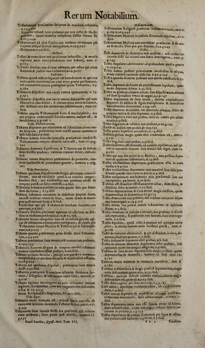 Tcftamentur» prsefumitur fcriptum de mandato teftatoris, n.iz.p*M° Voluncas certandi bene probatur per tres teftes de illa de¬ ponentes , quam folemnis tcftameuci faiftio fecuca (it, n.ii.p.14^ Teftamentum ad pias Caufas non cenfetur revocatum per fequens abfque fpeciali derogatione, n.ij p.zjo Declaratu^n.ztf.ibid. Te fi ari. Teftari &amp; contrahere non prohiberur imbecillis , &amp; mentis vigorem aecaci correfpondentem non habens*, num. 6, p*i7z Teftandi facultas non dicitur adempta, per aftus qui ufum Rationis,&amp; judicii non excludunt,pvf 4>p*4^7 Tefiator. Teftator poteft auferre legarum vel hereditatem ei* qui non contraxerit matrimonium cum certo genere perfonarum, vel contraxerit contra praeceptum ipfius Teftatoris, n.3. P.i8 9 Teftatoris difpoficio non currit contra ignorantem, n. 7j. p.i<) t Teftatoris difpofitio non currit contra debitorem qui eum liberavit a toto debito , (i centum intra menfem folverit, ubi debitori non fuic intimatum teftamentum , num>7<£» ibid. Teftator quando Teftamentum facit, (i non fcripferit , nec ore proprio nominaverit haeredis nomen, nullum eft , &amp; invalidum,n f.p.t Vide T e fl amentum, Teftator difponens per relationem ad fchedulam,aliena ma¬ nu feriptam , prxfumitur bene vidifle omnia contenta in ipfa fcnedula,n.$.ibid. Teftator habens dilucida inrervalla prasfumitur condidifte Tcftamentnm tempore dilucidi intervalli , num. 16. pag. 197 Teftatoris dementia (i probetur, &amp; Teftamentum fit faiftum ficuti fecilTet prudens > validum repueari debet, num.10. ibid. Teftator vocans (impliciter proximiores de parentela , cen¬ fetur intellexifle dc proximiore gravati, numero 5. pag. \6o Vide Proximior. Teftator qui fuam difpoficionem dirigit ad tempus remotif- (Imum , non eft verifimile quod in ea voluerit compre¬ hendere illos , qui verifimilittr non poterant adefle dc tempore purificati fideicommiftijn.^ibid. Teftatoris voluntas prtefumitur talis qualis fuit per hatre- dem declarata , n.ij.ibid-' Teftacor inftituens extraneos in defedum propri* lineae, vocafle cenfetur omnes de linea , natos etiam &amp; conce¬ ptos poft mortem fuam,n 8.ibid. Etiamillos qui ipfi Tcftacori ab inteftato fuCcdere non poterant, n.^.ibid. Teftatoris dile&amp;io plurimum operatur ad efFedum ut dile¬ ctus in elc&amp;ionc praeferatur,n. 10.&amp; n.;bid. Teftatoris manus recognitio non eft riecclfaria quando agi¬ tur dc tcftamento nuncupativo confignato , &amp; claufo per Tcftatorem coram Notario &amp; Teftibus qui fe fubfcriplc- runt,n.tf.p.zo3 Teftator quando praefumatur prius fecifle aliud Tcftamen- tum,n.4.p.io6’ Teftator prxfumirur fanae mentis,nifi contrarium probetur, D.i^.p.izj Teftatoris furorem allegans de tempore conditi tcftamcnti tenetur concludentiftime prbbare, n.xo.ibid. Teftator an fuerit furiofus , percipi non poteft ex momento temporis.fed cx quodam difcurlu &amp; multitudine a<ftuum, n.x8.p,ii4 Teftator qui pudenter difpofuic, prxfumicur fanae mentis fuifte.n.jo.ibid. Teftatoris praeceptum fi contineat aliquam fervitutis fpe- ciem , a Legato , &amp; inftitutiouc rejici lulct, numero 9. p.ntf Teftator aegrotus interrogatus an velit relinquere cerrum legatum, fi refpondeat, fate voi: leeatum non fuftinetur, n.8.9. &amp; 10, p.133 Secus fi refpondiffet (impliciter, Si: n.n.ibid. V»dc &amp;ger, Teftatoris mens fervanda eft , etiamfi fuerit exprefia ab emittente fpiricum.dummodoTcftator (it fani judeii, n.7. P-»49 . Teftatorem fana:1 mentis fuifle lex praefumit nifi contra¬ rium probetur, licet paulo poft obierit, numero 13. Taflimonium. Teftimonium Religiofi praefertur Teftimonio laici, num ta p.iSj.n.itf.p.ijs Teftimonium Mulieris in judicio Criminali rejicitur, n 10, ibid. Teftimonium Mulieris non attenditur praefertim fi fit uni¬ ca &amp; ancilla illius pro quo deponit, 0.34^.14, Te fin. Tefti deponenti de dementia non creditur , nifi reddat ra¬ tionem didi fui etiamfi non fuerit interrogatus , num. 3, P 144 Teftes lingulares admittuntur ad probandum quidin genere n.i2,„p.i4j Teftis volens probare privationem intelledus in aliquo,' debet reddere rationem di£ti fui» n 30.p i4<s- Teftes quando dicamur judicare non autem tcftiffcari, n.33. ibid. Teftis deponens de furore ob pro je&amp;ionem lapidunt, quo¬ modo deponere debeat, n.34.ibid. ' Teftes ut probent aliquem adum, fiye difpo(Ici*nem,debent ad illam fpecialiter vocari &amp; rogari,n.x.p. 147 Teftes deponentes dc fana mente , debent concludenter deponere de adibus &amp; (ignis multiplicatis &amp; fucceflivia excludentibus dementiam, n-i.p, 148 Teftis deponens de infania, vel dementia alicujus, debee de proprio auditu &amp; vifu deponere, n 3.ibid. Teftis lingularis licet non probet, infervic tamen pro admi¬ niculo,n.3.ibid. Teftes (ingulares.S: infames non probant,n-io.p.149 T edis de audiiu non prob3t,5ft ixp.xjo Teftis prima depolitio attenditur, n. 14.ibid* Teftibus peritis magis quam aliis credendum eft, num.z, P Mi Teftis fingularis non probat, n.n.ibid. Teftes habentes affediionem, ad caufam rcpellnnrur,vel fal- tem in concurfu aliorum fune minori fide digni, num. xz. p.i7 1 Teftes qui non fint periti in re Medica , non poliunt depo¬ nere de qualitate infirmitatis, t1.13.ibid. Teftes verifimiliora deponentes praeferuntur aliis in con^ curfu, n 8 p> 1 5 z Teftes verifimiliora deponentes tunc maxime funt aliis prae¬ ferendi quando funt numero p!ures,n 9.ibid Teftes exceptionem non habentes aliis praeferendi funt qui exceptiones patiuntur, n.10.ibid. Teftibus affettantibus efFe&amp;uationem aflus i domefticis, &amp; fubditis, fides minuitur, n.i 1.ibid. Teftibus deponentibus de fana mente magis creditur, quam deponentibus de dementia,n.10 p.171 Teftes dementiam non probant, nifi reddant rationem etiam non interrogati, n.14 p.17^ Teftis unicus non probat contra inducentem ex opinione Rotae, n.5 .ibid* Teftes examinati in judicio criminali, non probant in Civili nifi repetantur, fi praefertim non fuerunt,data interroga¬ toria, n.7-ibid. Teftis depofitio , quod vidit a quatuor yel quinque annis .citra, in ultimo tantum anno verificari poteft , num. 6, P-I78 Teftis de tempore alteroative, &amp; per dnftionem in circa, dc- ponens,illud non probat, n.7.ibid. Teftis dubitative deponens nihil probat, n.8.ibid. Teftes de alicujus dementia deponentes nihil probant, nifi rationem etiam interrogati artignent, n.n.ibid. Teftibus de fana mente deponentibus magis creditur, quam deponentibus de dementia, numero 19. ibid. num. 17. P-r5>7 . Teftium major numerus in concurfu attenditur, nnm. 8 p.180 Teftibus Verifimiliora,&amp; nugis praecise deponentibus,magis venit deferendum,quam aliis, n.n.ibid. Teftibus, quorum didtum remanet adminiculatum magis deferendum eft.quam aliis*n.i 3.ibid. Teftis fides angetur per illius mortem, n.j.p.t 83 Tefti unico , accedente vcrifimiliiudinc , eft valdedeferen- dum, n.4.ibid. Teftis unicus deponens de confeftione alicujus quod ma¬ trimonium contraxerit, facit adminiculum , numero Xj. ibid. Teftes deponentes quem non eiTe fanum mente ad facien¬ dum teftamentum , etiam non rogari reddere debent ra¬ tionem ut ptobenr,n.z.p.i Jz Teftes deponentes de infania Teftatoris per figna &amp; a<ftus> non probant,nifi rationem expHccnc» n 3-ibid-