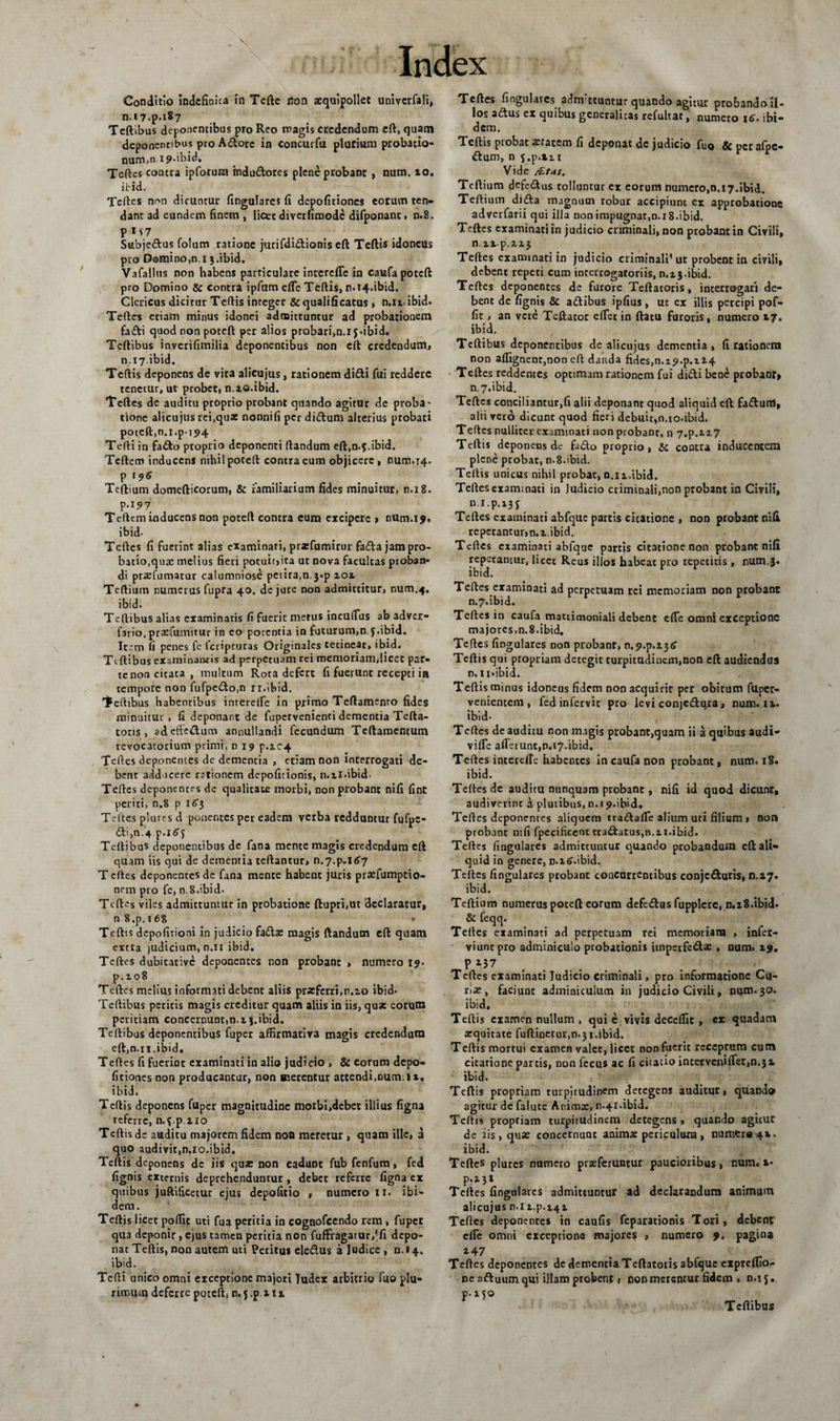 Conditio indefinita in Tefte rton aequipollet univcrfali, n.i7&lt;p.i87 Teftibus deponentibus pro Reo magis credendum eft, quam deponentibus pro Adore in concurfu plurium probatio¬ num,nip-ibid, Teftes contra ipforum indudores plene probant , num. 10. ibid. Teftes non dicuntur lingulares fi depolitiones eorum ten¬ dant ad eundem finem , licet diverfimode difponanc, n.8. PM7 Subjedus folum ratione jurifdidionis eft Teftis idoneus pio Domino,n.i 3.ibid. Vafallus non habens particulare intereffe in caufa poteft pro Domino &amp; contra ipfum effe Teftis, r1.14.ibid. Clericus dicirur Teftis inreger &amp;qualifxcatus , n.itibid. Teftes etiam minus idonei admittuntur ad probationem fadi quod non poteft per alios probari,n.i f «ibid. Tcftibus inverifimilia deponentibus non eil credendum, n.17.ibid. Teftis deponens de vita alicujus, rationem didi fui reddere tenetur, ut probet, n.xo.ibid. Teftes de auditu proprio probant quando agitur de proba' tione alicujus rei.qua: nonnifi per didum alterius probati poteft,n.i.p-ij&gt;4 Tefti in fado proprio deponenti ftandum eft,n.f.ibid. Teftem inducens nihil poteft contra eum objicere , num.14. P '9« Teftium domefticorum, &amp; familiarium fides minuitur, n.i 8. p.157 Teftem inducens non poteft contra eum excipere &gt; num.ij. ibid- Teftes fi fuerint alias examinari, prxfumirur fada jam pro¬ batio, qua: melius fieri potuir,ita ut nova facultas proban¬ di prxfumatur calumniose petira,n.3.p 101 Teftium numerus fupra 40. de jure non admittitur, num.4. ibid. Tcftibus alias examinatis fi fuerit metus incuffus ab adver- fario, praffumitur in eo potentia in futurum,nj.ibid. Item fi penes fe feripruras Originales tecinear, ibid. Ttftibus examinantis ad perpetuam rei memoriam,licet par- tenon citata, multum Rota defert fi fuerunt recepti in tempore non fufpedo,n ri.ibid. Tefttbus habentibus intereife in primo Teftamento fides minuitur , fi deponant de fupcrvenienci dementia Tefta- tons, adeftedum annullandi fecundum Tcftamentum revocatorium primi, n 19 p.ic4 Teftes deponentes de dementia , etiam non interrogati de¬ bent adducere rationem depofitionis, n.ii.ibid. Teftes deponentes dc qualitate morbi, non probant nifi fint periti, n.8 p 1C3 Teftes plures d ponentes per eadem verba redduntur fufpc- (fti,n.4 p.itfj Teftibus deponentibus de fana mente magis credendum eft quam iis qui de dementia certantur, n.7.p.l&lt;£7 T cftes deponentes de fana mente habent juris praefumptio- nnn pro fe, n.8.ibid. Teftes viles admittuntur in probatione ftupri,ut declaratur, n 8.p. 168 • Teftis depofitioni in judicio fada: magis ftandum eft quam extra judicium, n.n ibid. Teftes dubitative deponentes non probant &gt; numero 19. p. 108 Teftes melius informati debent aliis prxferri.n.zo ibid- Teftibus peritis magis creditur quam aliis in iis, qua: eorum peritiam concernunt,n.i 3.ibid. Teftibus deponentibus fuper affirmativa magis credendum eft,n.ii.ibid, Teftes fi fuerint examinati in alio judicio , &amp; eorum depo¬ litiones non producantur, non merentur attendi.oum.ii» ibid. Teftis deponens fuper magnitudine morbi,debet illius ligna referre, n.f.p.110 Teftis de auditu majorem fidem non meretur , quam ille, 3 quo audivit,n.io.ibid. Teftis deponens dc iis qua: non cadunt fub fenfum, fed lignis externis deprehenduntur, debet referre ligna er quibus juftificetur ejus depolitio , numero 11. ibi¬ dem . Teftis licet poffit uti fua peritia in cognofeendo rem, fuper qua deponir, ejus tamen peritia non fuffiagarur,!li depo¬ nat Teftis, non autem uti Petitus ele&amp;us a Judice , n. 14. ibid. Tefti unico omni exceptione majori Judex arbitrio fuo plu¬ rimum deferre poteffi n. 5 .p 111 Teftes fingulaies adnvttuntur quando agitur probando il¬ los aiftus ex quibus generalicas refultac, numero 16. ibi¬ dem. Teftis probat a:tatem fi deponat dc judicio fuo &amp; per afpe- ftum, n s.p.tn Vide /Ltas. Teftium defedtus tolluntur ex eorum numero,n.17.ibid. Teftium di&lt;fta magnum robur accipiunt ex approbatione adverfarii qui illa nonimpugnat,n.i8.ibid. Teftes examinati in judicio criminali, non probant in Civili, n.itp.xz3 Teftes examinati in judicio criminali* ut probent in civili, debent repeti cum inrerrogaroriis, 0.13.ibid. Teftes deponentes de furore Teftatoris, interrogari de¬ bent dc lignis &amp; a&amp;ibus iplius , ut ex illis percipi pof¬ fit , an vere Teftator elfet in ftatu furoris , numero 17. ibid. Tcftibus deponentibus de alicujus dementia, fi rationem non alfignenr,non eft danda fides,n.i9.p.H4 Teftes reddentes optimam rationem fui didi bene probanr» n. 7.ibid. Teftes conciliantur,fi alii deponant quod aliquid eft fadum, alii vero dicunt quod fieri debuit,n.io-ibid. Teftes nulliter examinati non probant, n 7,p.ix7 Teftis deponens de fado proprio, &amp; contra inducentem plene probat, n.8.ibid. Teftis unicus nihil probat, n.iz.ibid. Teftes examinati in ludicio criminali,non probant in Civili, n.i.p.x35 Teftes examinati abfque partis citatione , non probant nili repetantur,n.x,ibid. Teftes examinati abfque partis citatione non probant nifi repetamur, licet Reus illos habeat pro repetitis , num,3. ibid. Teftes examinati ad perpetuam rei memoriam non probant n.7»ibid. Teftes in caufa matrimoniali debent effe omni exceptione majores,n.8.ibid. Teftes lingulares non probant, n.p.p.zzG Teftis qui propriam detegit turpitudinem,non eft audiendus n.ii.ibid. Teftis minus idoneus fidem non acquirit per obitum fttper- venientem , fed infervic pro levi conjedura, num. ix. ibid- Teftes de auditu non magis probant,quam ii a quibus audi- viffe afferunt,n.17.ibid. Teftes interdie habentes in caufa non probant, num. 18. ibid. Teftes de auditu nunquam probant, nifi id quod dicunt, audiverint a plutibus, n.i9.ibid. Teftes deponentes aliquem tra&amp;affe alium uti filium » non probant nili fpecificcot tra&amp;atus,n.ii.ibid. Teftes lingulares admiteuntur quando probandum eft ali¬ quid in genere, D.iff.ibid. Teftes lingulares probant concurrentibus conje&amp;utis, 0.17. ibid. Teftium numerus poteft eorum defetftus fupplere, n.x8.ibid. &amp; feqq. Teftes examinati ad perpetuam rei memoriam , infet- viunt pro adminiculo probationis imperfedae , num. 19. P 137 . . . . ■ &lt; Teftes examinati Judicio criminali, pro informatione Cu¬ ria:, faciunt adminiculum in judicio Civili, num. 30. ibid, Teftis examen nullum , qui e vivis decelfit , ex quadam xquitate fuftinetur,n.3i.ibid. Teftis mortui examen valer, licet non fuerit receptum cum citatione partis, non fecus ac fi citatio intetveniffet,n.3t ibid. Teftis propriam turpitudinem detegens auditur, quando agitur de falute Animx, n.4l.ibid. Teftis propriam turpitudinem detegens, quando agituc de iis, qua: concernuat animx periculum , nuraere^x. ibid. Teftes plures numero prxferuntur paucioribus, num. i- P-M1 Teftes lingulares admittuntur ad declarandum animum alicujus n.i i.p.i4Z Teftes deponentes in caulis feparationis Tori, debent effe omni exceptione majores , numero 9. pagina 147 Teftes deponentes de dementia Teftatoris abfque expreffio- ne aftuum qui illam probent 1 non merentur fidem , n.i j. p-ifO Teftibus