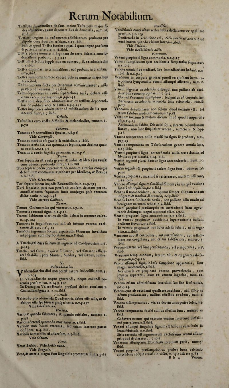 Teftibus deponentibus de fana mente Teftatoris major fi¬ des adhibeuur, quam deponentibus de dementia , num.r£. ibid. Tertiam rogitus in teftamento adbibitorum probatur pcc Jepoficioncs duorum tertium, n.i7.ibid. Sufficit quod Teftcs fuerint rogati a quocunque prxfente &amp; patiente teftatore, n 18.ibid. Teftes plures numero fi deponant de certa fcientia conclu- denriffime probant, n j.p 145 Tertium defedus ftipplentur ex numero, &amp; ex adminiculis n 4.ibid. Teftcs examinati in criminalibus , non probant in civilibus, n.i9.ibid. Teftes pauciores numero cedere debent numero majoribus n.io.ibid. Teftes quorum di£la per feripturas adminiculantur, aliis praeferendi veniunt, n 2.1.ibid- Teftcs deponenres in caufis fepararionis tori , debent effe omni exceptione majores,n ?.p. 147 Teftis unici dcpoficio adminiculatur ex teftibus deponenti¬ bus de publica voce &amp; Fama, n-^.p.x \ 1 Teftes impuberes admittuntur ad tcftificandum de iis quae occulte fiunt, n.7.ibid. Tejludo. Teftudinis caro co&amp;u difficilis &amp; melancholica, numero 8, p.70 Tetanus. Tetanus eft convulfionis fpecies, n.S.p fi’ Vide Convul/tc. Tetanas morbus eft gravis &amp; exitialis,n.#.ibid. Tetanus tertia dic, aut quinta,aut feptima,aut decima quar¬ ta occiditkn.u.p7 Tetanus a caufis frigidis generatur, n.io.p.tf Torus. Tori feparatio eft caufa gravis &amp; ardua, &amp; ideo ejus eaufx concludenter probanda funt, n.i.p.188 Tori fepararionem prxeendens ob mobum alterius conjugis debet illum concludenter probare per Medicos, &amp; Peritos n. i.ibid, Vide Divortium. Tori feparationem impedit Reconciliatio, n.ix.p.i j j Tori feparatio peti non poteft ob caufam deletam per re¬ conciliationem fequutam inter conjuges poft eventum diftae caufa:,0.14^.148 Vide Morius Gallicus, Tumor, Tumor Oedematofus qui vocetur, n.i.p.io. Tumoris cancrofi figna, ni.p.n* Tumor' labiorum uteri qualis effe debeat in recenter enixa, n.i.p. 104 Tumores in inguinibus non nifi ab interno veneno exci¬ tantur, Sc cur, n.^.p.aj Tumores inguinum leviter apparentes Naturam invalidam ad pugnam cum morbo denotant,n. 8.ibid. Tutela. A Tutela,vel cura licitum eft arguere ad Coadjutoriam,n.*'. p.ir? Tutela, vel Cura , expirat fi Tutor, vel Curator cfficia- ter inhabilis i puta Mutus, Surdus, ycl Caecus, nura.7» ibid. V. Valetudinarius. Aletudinarius dici uon poteft natura imbecillis,num.$. p.ioj In Valetudinario neque generandi» neque coeundi po¬ tentia prxfumitur, n.i4.p.no In Decrepito Valetudinario prarfumi debet conclamata Genitalium ignavia, n,i<?.ibid. Valetudo. Valetudo pro obtinenda Coadjatoria debet efle talis, ut fit abfque ulla fpc futura: profpcritatis* n.p.p.137 Vide Coad utori*. Variola. Variola: quando falutares, &amp; quando exitiales, numero I. p.48 Vatiolis detenti quomodo moriantur, n. 3 .ibid. V ariola: non folum externas , fed etiam internas partes oblident, n.4.ibid. Variolis &amp; morbilis eft adverfum, n.5.ibid. Vide Oleum. Vena. Vena: Se&amp;io , VidtSettio vena. Vide Sanguis. Vena,&amp; arteria magna funt fanguinis promptuariu» n,t.p£7 Venditio, Venditionis contradius verba dubia declarantur ex qualitate pretii, n.5 .p. t Proftetatioin venditione rei, talis qualis efttnon relevat Venditorem quando vitium latet,n-z.ibid. Vide Vitium. Vide Redhtbitori* aftioi Vsnenum. Veneni propinati figna communia, n.i.p.17 Veneni fumptioncra qua: accidentia frequentius fequantur» nj.ibid. Yenena omnia five mediate, five immediate cor Ixdunt, n.4 ibid. &amp; n.^.p.13 Venenum in corpore generari poteft ex ejufdem impurita¬ te, omnia fymptomata veneni aflumpti afferens, num. ibid. Veneni ingeniti accidentia diftingui non poliunt ab acci¬ dentibus veneni propinati, n.7.ibid. Non ad Venenum affumptum , fed potius ad corporis im¬ puritatem accidentia venenofa funt referenda, num.8* p.17 Venenum denominatur non folum quod noxium eft , fed etiam falubre medicamentum,n.l.p.18 Venenum noxium &amp; malum dicitur illud quod femper tale eft,n.8.p.19 Ancimonium Sabina,Oleandri folia, ftercus columbarum Borax , non funt fimplicitcr venena , numero 1. &amp; feqq» p.18 Venena temporanea nullo manifefto figno fe produnt, n.u. pag.xp Venena temporanea cx Tabefcentium genere omniafunr» n.13.ibid* Veneni propinati figna antecedentia nulla certa dantur ad Medicos pertinentia,n. 14, bid. Veneni ingeniti plura dantur figna antecedentia j num.if* ibid» Veneni ingeniti &amp; propinati eadem figna funt, numero itf-» p.10 Venena propinata, maxime fi reiterentur, mortem afferunt, n*i7*ibid* Veneni aflumpti figoumfamiliarifltmum , in iis qui evadunt fanatieft depilatio,n.i8.ibid Venena fi non occidant, relinquunt femper aliquam noxam infignem &amp; morbos diuturnos, n* 19.ibid* Venena a tota fubftantia noxia , non poliunt ullo modo ad benignam naturam reduci,n*4-ibid. Veneni propinati prxlumptio cx antecedenti ftatu a:gro- tantis defumpta magni momenti eft.n.i.p.n Veneni propinati figna concomitantia,n-i-ibid. In veneno propinato accidentia fupervenientia nulluttl ordinem fervant, n-3.ibid. In veneno propinato non folct adeffe febris , u: in inge¬ nito, n.4-ibid. Venenum aut eft corrodens , aut putrefaciens , aut inflam- mans,aut congelans, auc etiam tabefaciens, numero 5* ibid. Venena externa vel funt prsfentanca, vel temporanea, n*tf. ibid* Venenum temporaneum , lentum eft , &amp; ex genere tabefa- cicntium,n.7.pi 1 Veneni aflumpti figna in ipfa fumptione apparentia, funt magni momenti,n.^.ibid. Accidentia ex propinatb veneno provenientia , cum impetu appatent \ fecus cx veneno ingenito, num. io. ibid. Venena etiam adminiftrata interdum fuo fine fruftrantur, n.i.p. 2*3. Venena qua: ab excedenti qualitate occidunt, nifi illico in adlum producantur, nullius effe&amp;us evadunt, num* i. ibid. Venena nifi repetantur, vix ex dcccm unus perire folct, mj» ibid. Venena temporanea facile nullius effc&amp;us funt, numero 4. ibid* Cadavera eorum qui externo veneno intereunt diffieili- me putrefcunt,n.8.ibid. Veneni affumpti fingulare fignum eft larfio jn ventiiculo &amp; lenta febricula, n.5».ibid. . Sitis carentia eft argumentum exclufivum veneni afluna- pti,quod declaratur, n 7.ibid. Venenum affumptum eri tiara interdum parit, nurmf» ibid. Veneni propinati prxfumptionem praebet bona valetudo antecedens abfque erratis in viiftu, n.t.p.3 J.&amp; n«rp.£$ B b 4 Yeneoa
