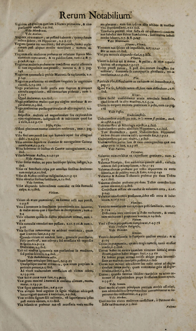 Viglnitas cft qualicas quartam a Natura permanens , &amp; ideo prxfumirm ad«lTc, n.9.ibid. Vide Membrum. Vide Mulier. .Virgines ’viro matura: , ac peflim^ habentes. quamprimum nubere debent, ex Hippocrate , n.9p.i3f Virgines fponfx cur non illicd , fcd aliquando,immb utpjil- rimum poft aliquot menfes concipiant , numero 14* ibid. Virginem efle mulierem probatur ex relatione feptem Ma¬ tronarum expertarum , &amp; ex publica fama, num. 1.4.fc 7• P.148.&amp; 149 Virginitas mulieris probatur ex confeflione mariti afferentis fe eam cognofcere nonpocuifle, numero ». &amp; 5. pag. 148 Virginitas quomodo a peritis Macronis fit exploranda, n.9. P 14? Virginicas prxfumitur ex emiltione fanguinis in cognitione carnali, nj p i*8 Virgo pisefumicur fuifTe puella ante ftuprum &amp; tempore carnalis cognitionis , nifi contrarium probetur, num. r. p.I67 Quod declaratur, n.t.ibid. Virgo prxfumitur mulier qua: pro virgine tenebatur &amp; re¬ putabatur, n.j.ibid. Virgo prxfumitur puella qua: recafat ab aliis cognofci, n.4. ibid. Infpedio mulieris ad cognofcendam feu explorandam ejus virginitatem, indignum eft &amp; indecorum quod fiac a viris, n.i^.p.^o Vi fio y Vifus. * Vifioni plurimum nocent cicatrices oculorum , nam.x. pag. *4 ... Vifio fieri non poteft fine ope humoris aquei feu albuginei didi , n.a.p.tff Vifus omnino deperit ex cicatrice &amp; corrugatione Cornea: membrana:,n.j.p.<s y Vifus hebetatur in fenibus ob Cornex corrugationem, n.4. ibid. Vifus hebetatur Auftro, n.z.p.ijo Vide Ventus. Vifus fenfus multo, ac puro lucidoque fpiritu, indiget/n.9. ibid. Vifus cx' Sene&amp;utis culpa prx omnihus fenfibus detrimen¬ tum recipit,n.io.ibid. Vifus ab Auftro redditur caliginofuJ,n.ii.p 131 Vifus obtufus fenibus familiaris, n.xi.ibid. Vide Senium. Vifu* aliquando hebetudinem contrahit cx fola ftomachi culpa, n.13.ibid. Vitium. Vitium ab xtate proveniens, ea durante tolli non poteft, n-9.p.8 Vitia a juventute in fenedutem provenientia non fanantur, &amp; multo minus qux a fenedute in decrepitatem , num.4. .P;4 . % Vicia ciborum quibus in diebus jejuniorum utimur, num.i. p.itf Vitia naturalia emendari non poliunt, n.zi. p.96.&amp; num 1. p.68 Vitia facilius removentur ex acidenti evenientia , quam qux a natura funt,n.£.p 69 Quando vitium rei vendicx latet , generalis proteftatio, Talis qualis eft , non relevati fcd neceffatia eft expreflio in fpecie.n.i.p.i 59 Declaratur, n.3.ibid. Vitii rei vendicx ignorantia non prxfumicur in tcnditorc, fcd potius fcientia, n.4.ibid. Vide Redhibitoria attio, Vitani fuam unicuique licet tueri, n.j.p.93 Unufquifque tenetur evitate ea , qux vitam propriam in periculo ponunt,n.5.ibid. Ad vitam traducendam neceffarium eft viritira robur» n.»3.p.iot Vitx hnitx certx notx funt, n.3.^1117 Vitae genus maxime a naturali &amp; confueto alieuum , mores» mutat, n.i j.p 9i Vitx figna quxnam fint, n.tf.p.157 Vita ahcojus bene arguitur ex fignis vitalibus editis poft horas viginci quatuor a nativitate, n.9.ibid. Vitx evidens fignum filii nafcentis, eft fupcrviventia ipfius poft matris obitum, n.io.ibid. Vita infantis ut probetur nox» eft neceflaria yocis eraiffio aut ploratus, cum fine ipfis ex aliis adibus &amp; motibus vita deprehendatur, n.it ibid. Tranflatio periculi vitx fada ab ed qui mortis timorem non habebat non dicitur fraudulenta , licet tcalitcc lcchali morbo laboret, n:7. &amp; 8. p.147 Vide ttom inarto. , ' . Vtvens, Vtvus« Viventem non fpirare eft impoflibile, n.Jf.p.izT’ Dic ut num.i 6.ibid. Vivi pro mortuis aliquando elati,n.f.ibid. Vivere. Vivere is dicitur qui &amp; motus , fcpulfus, Sc vitx capacis fpiritus eft compos,n«7.p<ij7 Vivere poteft partus , fi poft dies centum fexagfhta fe* nafcatur, dummodo fit conccp^qs in plenilunio, yc\ ita interlunio, n. n. p. 18t Vix. Particula ^V’x,difficultatem ac raritatem reidemonftrat,n.7, pag.<?y Quod Vix fit, fadibile tamen eft,licet eum difficultate , n.8« ibid. Ulcus. Ulcera facild confolidantur aetatis tenerioris beneficio, quod fecus eft in aliis xcatibus, n.z.p.54 Ulcera in corpore excitata prxfervant a pefte, num. 19.pag. U8 Vide Pefiis. UndecimefirtS' Undecimeftres rejedi per texe, in §. unum fi quidem, autb, de reftit.n.4.9 8 Undecimeftres ab Aftrologis rcjedfn.f.ibid. Uodccimeftres quales admiferic Hippocrates, n.if.ibid. Tam' Decimeftres , quam Undecimeftres Hippocrati eoiem dierum nnmer» nafei, quomqdo fiac,0.7^9 9 Undecimeftres qui non vitales, n 9.ibid» Undeaimeftres partus funt de raro contingentibus qux non adaptantur in jure, n.i.p.?8 Vide Partus. Voluntas. Voluntas enixa refultat ex expreffione geminata , num. 3. P*»73 Voluntas Principis , five autboritas quando adeft , excludit omnem doli prxfumpcionem, n.89.p.) 9 3 Voluntas alicuius probatur pet teftcs deponentes ex certa fcientia,ac de publica voce,&amp; fama, n.io.p.Z4Z Voluntas &amp; Animus Teftatoris probatur per duos Teftcs n,i i.ibid. Vojuntas alicujus probatur pet duos Teftes conteftes licec minus idoncos,n.i j.ibid. Conjedurx cedant ubi conftat de voluntate certa , n.z$\ p»2*43 Vuluntas transferentis penfionem,debet efTe certa &amp; indu¬ bitata, n.i^-p M5 Vomitus. Vomitus materiarum corruptarum peftifamiliaris, num.13. p. > 14 Differentia inter vomitum in Pefte excitatum , &amp; vomi; tum excitatum a propinato veneno, n 14.ibid. Votum. Voti eAentia per quxnam compleatur, n .4^.78 Vide Profepo Rcltgiofit, Vide Dement. Uterus. Ventris decumefcencia in Puerperis qualiter eveniat, n. 4.' p.ioj Uterus in prxgnantia, quanto magis tumefit, tanto craflior evadic, n. j.ibid. Uterus habet ex natura quandam virtutem feminis] attra- divam,qualem habet magnes fetri,n.z p 60 Ex femine prope uteram einilfo abfque penis inrromif- fione an mulieres concipere polline,n.i.ibid. Uterus non minori attradione fuo collo utitur ad deglu- , tienduro femen maris , quam ventriculus gula addeglu- ticndos,cibos, n.4.ibid. Uterus, quando focmina libidine exardefeit os etiam ex¬ ternum ad deglutiendum prope fc effufum femefl aperit, n.j.p.fi' 1 Vide Semen. Uteri morbi aliarum principum partium morbis adheiati, tam admirabilibus fymptomacibus concomitantur ut fu- pernaturales exiftimentur, 0.4 p.71 Vide Morbus. Uceri morbis piares mulierum confli&amp;atx } a Damone ob- felfx cxiftimantur,n. 5.ibid* .1 Vulnut