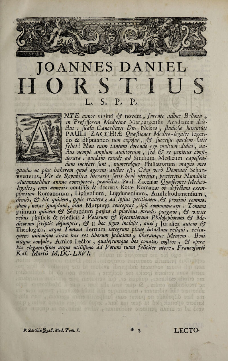 JOANNES DANIEL HORSTIUS La Sa Pa Pa HZTE annos viginti &amp; noveni, furente adhuc Bellona , in Trofefforem Medicina Marpurgenfis Academia? dele* b\us , fuafu Cancellarii Dn* Ncieni , fiudiofce juventuti PAULI ZACCHJrB Quaftiones Medico*legales legen¬ do &amp; difputando tum expofui , &amp; fuccefju quidem fatis felici f TSLon enim tantum docendo ego multum didici, na- dius nempe amplum auditorium , fed &amp; re penitius confio der at a , quidam exinde ad Studium Medicum capeffen dum incitati funt , numerufque Fhiliatrorum magno meo gaudio ut plus haberem quod agerem, auHus efi% Cum vero Dominus Schon- vvetterus, Vir de {{e publica liter aria fatis bene meritus, pr ater itis ISLundinis Autumnalibus animo conciperet, pradiblas Pauli Zacchia? Quceftiones Medico- legales , cum annexis conii His &amp; decretis Rota? Romanae oh defedlum exem¬ plarium Romanorum, Lipfienfium, Lugdunenfium, Amftelrodamenfium , denuo, &amp; hic quidem, typis tradere $ ad ipfius petitionem, &amp; proximi commo% dumy notas quafdam, olim Marpurgi conceptas , ipfi communicavi . Tomum primum quidem &amp; Secundum pajpm a pluribus mendis purgavi, &amp; vanis rebus phyficis &amp; Medicis e Veterum &amp; Recentiorum Pbilofophorum &amp; Me¬ dicorum fcriptis defumptis, (£)* [] hoc figno indu fis , auxi $ juridica autem &amp; Theologica, atque Tomum fertium integrum plane intadlum reliqui, relin¬ quens unicuique circa has res liberum Judicium , liberamque Mentem , Boni, itaque corifute, Amice Ledtor , qualefcumque hos conatus nojtros , &amp; opere hoc elegantiffimo atque utilijfimo ad Votum tuum feliciter utere * Francofurti Kal Martii M.DC.LXVh