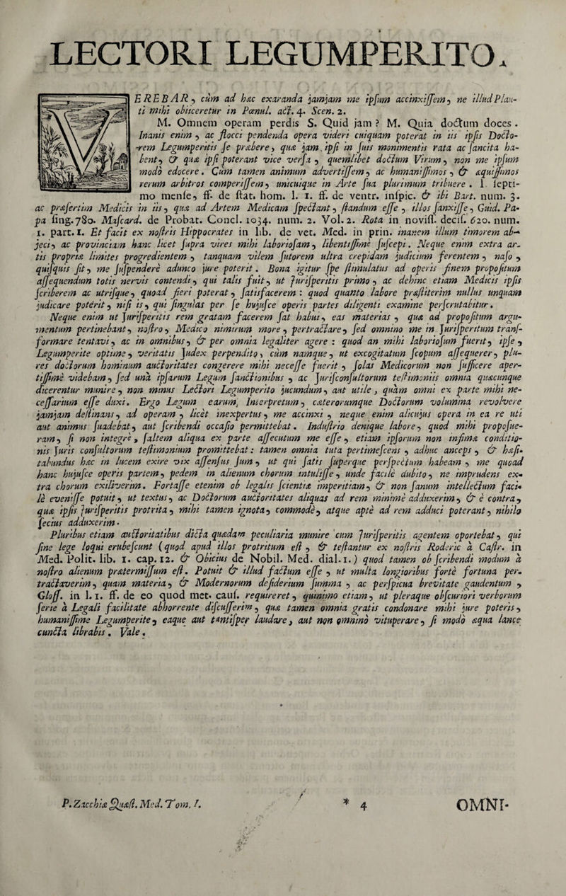 LECTORI LEGUMPERITO, E RE B AR f cum ad hac exaranda jam jam me ipfum accinxijfem5 ne illud Plau¬ ti mihi obticeretur in Pcenul. adf. 4. Scen. 2. M. Omnem operam perdis S. Quid jam ? M. Quia dodtum doces . Inanis enim •&gt; ac flocci pendenda opera videri cui quam poterat in iis ipfis Dodlo- ■rem Legumperttis Je prabere, qmc jam. ipfi in fuis monimentis rata ac fancita ha¬ bent •&gt; (7 qua ipfi poterant vice verfa 5 quemlibet dotium Virum 5 non me ipfum modo edocere. Cum tamen animum advertijfem -&gt; ac humanijjimos •&gt; &amp; aquijfmos rerum arbttros comperijfem5 unicuique in Arte fua plurimum tribuere . 1 iepti- mo mente3 ff- de ftat. hom. 1. 1. ft. de ventr. inipic. &amp; ibi Bart. num. 3. ac prafertim Medicis in iis 5 qux ad Artem Medicam fpellant 5 flandum ejfe 0 illos fanxijje, Quid. Pa¬ pa fing.780. Mafcard. de Probat. Conci. 1034. num. 2. Vol. 2. Rota in novifT. decif. 620. num. 1. part. I. Et facit ex noflris Hippocrates in lib. de vet. Med. in prin. inanem illum timorem ab* jeci5 ac provinciam hanc licet fupra vires mihi laboriosam 5 libenttjjtme fufcepi. Neque enim extra ar¬ tis propria limites progredientem •&gt; tanquam vilem futorem ultra crepidam judicium ferentem 5 nafo y quifquis Jit ? me Jufpendere adunco jure poterit. Bona igitur [pe fhmulatus ad operis finem propofitum affequendum totis nervis contendi •&gt; qui talis fuit ut Jurif per itis primo 5 ac dehinc et tam Medicis ipfis jcriberem ac utrifque5 quoad feri poteraty fatisfacerem : quod quanto labore pr&amp;fliterim nullus unquam judicare poterit 5 ni/i is ^ qui fingtilas per fe hujiifce operis partes diligenti examine perfcrutabitur. Neque enim ut Juri/perit is rem gratam facerem fat habui -&gt; eas materias qua ad propofitum argu¬ mentum pertinebant •&gt; noflro •&gt; Medico nimirum more 5 pertradlare •&gt; /te/ omnino me m Jurijperitum tranf- formare tentavi ■&gt; ac /Vz omnibus y &amp; per omnia legahter agere : quod an mihi laboriojum fuerit 5 zp/c 5 Legumperite optime -&gt; ventatis Judex perpendito &gt; czztfz namque 7 excogitatum fcopum afjequerer 5 pte- rc/ doilorum hominum audior it at es congerere mihi necejje fuerit folas Medicorum non Jujfcere aper- tijflme videbam •&gt; /te/ ««a ipfarum Legum fandi ionibus •&gt; ac JurifconJu/torum te (limoniis omnia quacunque dicerentur munirey »5« minus Ledi ori Legumperito jucundum •&gt; a/tf utile} quam omni ex parte mihi ne¬ ce ff artum ejfe duxi. Ergo Legum earum\ Interpretum 5 c at er orumque Doti orum volumina revolvere jarnjam de(linans 5 a&lt;/ operam y /zcc£ inexpertus 5 »zc accinxi 5 ew/tez alicujus opera in ea re uti aut animus fuadebaty aw£ fcribendi occafo permittebat. Induflrio denique labore •&gt; 47W wzz/;z propofue- ram-) ft non integre* [altem aliqua ex parte affecutum me ejfe y etiam ipforum non tnfima conditio¬ nis Juris confultorum teflimonium promittebat: tamen omnia tuta pertimefcens •&gt; adhuc anceps 5 d^ hafi» tabundus hac in lucem exire vix affenjus Jum y #wz /ater fuperque perfpeltum habeam •&gt; wzc quoad hanc hujufce operis partem 5 pedem in alienum chorum intulijfe 5 unde facile dubito -&gt; ne imprudens ex¬ tra chorum exiliverim. FortaJJe etenim ob legalts fcientia imperitiam 5 dr zzctz fanum intelletlum faci* le eveniffe potuity textus 5 ac Doti orum autiontates aliquas ad rem minime adduxerim •&gt; d^ e contra y qua ipfs Junfperitis protrita 5 z?zz/;z tamen ignota3 commode? a/^«c apte ad rem adduci poterant 5 nihib Jcc/W adduxerim • Pluribus etiam audior itatibus didi a quadam peculiaria munire cum Jurif per itis agentem oportebat 5 /c^c /o^«z erubefcunt (quod apud illos protritum eft •&gt; &amp; teflantur ex noftris Roderic a Caftr. in Med. Polit, lib. I. cap. 12. dr Obicius de Nobil. Med. dial.i.) quod tamen ob fcribendi modum a noflro alienum pratermiffum efl. Potuit &amp; illud fatlum ejfe •&gt; w?«//a longioribus forte fortuna per. tradlaverim 5 materia 5 dr Modernorum dejiderium fumma 5 ac perfpicua brevitate gaudentum y Gloff. in 1.1. flf. de eo quod met. cauf. requireret y qutmmo etiam 5 a/ pleraque obfcuriori verborum ferie a Legali facilitate abhorrente difcufferim 5 qu&amp; tamen omnia gratis condonare mihi jure poteris y humanijftme Legumperite 3 eazpzc a«£ t^ntifpeg laudare} aut non omnino vituperare 5 ft modo aqua lance euntia librabis. pftte. P. Zacchia fZu&amp;fl. Med. *Tom. ?. OMNI-