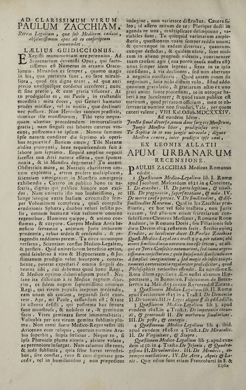 AD CLARISSIMUM VIRUM PAULUM ZACCHIAMi. Rerum Legalium , quae fub Medicum cadunt , ab\ol ut i farnum opus ab eo eonfcriptum Commendat . LAELIUS GUIDICCIONUS. Ij' Xegifli monumentum sere perennius. Ad j Septenarium devenifli Opus , qui facra- tiflimus ell Numerus in arcanis Oracu¬ lorum . Mirandus es femper , quanto magis in his, qua; portenta fune , eo fane mirabi¬ liora , quod tua digna erant , ad quae auri pretio unufquifque cordatus accederet; nunc &amp; fine pretio , &lt;$c cum gratia vifuntur. At tu prodigioftis es , mi Paule , in tra&amp;andis Tnonftris ; mira doces , qui Generi humano prodes mirifice , vel in noxiis , quae declinari mec poffunt. Non Hercules tantum prseftitit, domitor ille monflrorum. Tibi vero nequa¬ quam ulecrius procedendum immortalitatis gratia ; nam finguli tui labores casteros vin¬ cunt, poliremus re ipfum . Nonne fummtis ipfe naturae conditor die feptimo ab operi¬ bus requievit? Bonum omen; Tibi Naturae abdita promenti, bene requiefeendum fuit a labore jam feptimo . Ecquid amplius negocii faceffat tu2e Arti natura effecta , quae fpumat noxia , &amp; in Monftra degenerat? Tu autem Obfletricis more, ac Nutricis charitatem om¬ nem explentis , artem profers multiplicem, fcientiam omnigenam in Monftris omnigenis exhibendis • Ccetero in publico bono tu na- fceris, dignus qui publico honore non exci¬ das . Nam univerlo illo tuo laudatiffimo, ac longe lateque extra Italiam circumafto fem- per Voluminum complexu , quafi compadla eruditionis Sphosra , duobus veluti infillis po¬ lis , omnem humance vitas rationem omnino regentibus. Homines quippe, &amp; animo con¬ flamus, &amp; corpore. Corpus Medicae Arris be¬ neficio fervamus , animum Juris imbutum prudentia , rebus arduis &amp; cenfendis , &amp; pe¬ ragendis reddimus parem . Tu circa utrumque verfatus , Scientiam conflas Medico-Legalem, &amp; perficis . Quid univerforum beneficio aptius, quid faiubrius a viro &amp; Hippocratem , &amp; Ju- flinianum prodigio velut bicorpore , contra¬ hente, poterat expe&amp;ari ? omnia finguli de¬ bemus tibi , cui debemus quod bono Regi , &amp; Medico optimo deberiufquam potefl. Nec fane ita diflonum a re Medica regnum dixe¬ rim, ut fidem negem fapientiflimo omnium jRegi , qui virum populis ineptum medendis, eam unam ob caufam , regnandi facit exor¬ tem . Age, mi Paule, ceflandum eft ; «Stture in ofienta defifti , qui poflrema hac fcetura fane monftrofa, &amp; nobilem te,-Se geminum facis. Vives geminata forte immorcalitatis. Volitabis per cra virum gemina fublimis plu¬ ma . Non tanti fuere Medico-Reges veflri ilii Avicenna cum reliquis , quorum nomine Ara¬ bia fuperbit , feipfa foslicior . Neque tu , fi ipfa Phcemcis pluma nitaris , altiore volatu, aeperenniore infurgas. Nam calamus ifletuus, &amp; inde fublimis , quia fcite hasret terreftri- bus, five conflat, ruto 6c cum dignitate pro¬ cedit, vel in humilioribus ; non praepeditus indagine, non varietate diflraclus. Casterafi-’ leo; id affero mirum de te: Plerique do&amp;i in agenda re una, multiplicate delinquunt , va¬ riabiles funt. Tu quicquid varietatum ample¬ xeris , quasflionem tuam femper reddis unam; &amp; quocunque in eadem divertas , quantum¬ cunque defle&amp;as , 5c quidem ultro, licet mul¬ tum in alieno progredi videaris , continenter tuam caufam agis ( tua porro caufa noflra eft) unus femper idem legenti , fixus in te ipfo confiftens, a via declinans, fed non aberrans a negotiis conflantia . Quod autem tuum fit negotium, fatis mihi di£tum volo . illud addo quoniam gratulatio, &amp; gratiarum a£tio ex uno grati animi fonte procedunt, te in utroque ha¬ beri a me luculenter; &amp; quod tuum publice efl meritum, quod privatum officium , meae te ob- fervantias nomine non fraudari. Vale , per quem casteri valent, VIII.KaI.O£lob.MDCXXXI V. Ad eundem Idem. Junffia fimul diverja,unum dant [urgere Monftrum, Jungit Monftra liber , prodigiofus erit. Tu Sophi ce in te uno jungis miracula ; dignus Monftra canens, inter prodigia ipfe cani• EX LEONIS ALLATU APUM URBANARUM RECENSION E. AULUS ZACCHIAS Medicus Romanus edidit - 1 Qwaeftionum Me di co-Legallum lib. I. Romae apud Jacobum Mafcardum 1621.in 4.Continet, I. Deitatibus. II. De partu legitimo , vitali. IIP. De pregnantia , fuperfcctatione , &amp; mola. IV. De morte caufa partus. V.De fimilitudine , dif- ftmililudine Natorum . Quid in his Zacchias pras- fl i teri c, ex hoc vel folo tradlatu , non Juris tantum , fed aliarum etiam fcientiarum con- fultiffimusClemens Merlinus, Romana Rotae Auditor, in R omana Dotis , feu Filiationis fub die 11 Decem.1624.teftatum fecit. Scribitenim; Erudite, ac luculenter docet D.Paulus Zacchias Quift.Medico-Legal.to.x traH.$ q 4.per totam', ubi monet fimilitudinem natorum non ejfc levem , ut ali¬ qui ex J uri s-Gonfultis autumarunt, fed immo urgen- tifamam conjebluram ; quia bujuf modi (imilii udo non d (impliei imaginatione , fed magis ab infiti tempe¬ ramenti convenientia regulariter profteifeitur , quod Fhilcfopbicis rationibus oftendit. Et noviflimeS. Rota illum appellavit Aivi noftri alterum Hip¬ pocratem , in Bononien. Fideicomm.de Bucca- ferreis 24-Maii 1655.coram ReverendifTZarate - 2 Quift tonum Medico-Legalium lib. II. Romae apud Facciottum 1615 in q.Traft L De Dementia II .De venenis.II1 .in Leges aliquot ff de ?dii.edici0. 3 fhueftionum Medico-Legalium lib 3. apud eundem 1628.in 4.Traft. 1. De impotentia coeun¬ di , &amp; generandi II. De morborum ftmulcitiotie . III.De pefte, &amp; contagio . 4 Qgceftionum Medico Legalium lib. 4- ibid. apud eundem 1628.111 4 Tra&amp;.i.De Miraculis, II. De Virginitate, (D Stupro. Queeft tonum Medico-Legalium lib. 5. apud eun¬ dem 1630. in 4- Tiacl-i.De Jejunio , Quadra- geftma II. De vulneribus. III. De Membris, eo- rumque mutilatione. IV. De Mere, Aquis Lo¬ cis . Q.1' x editas funt etiam Francofurti in 8. &amp; Lipfiae