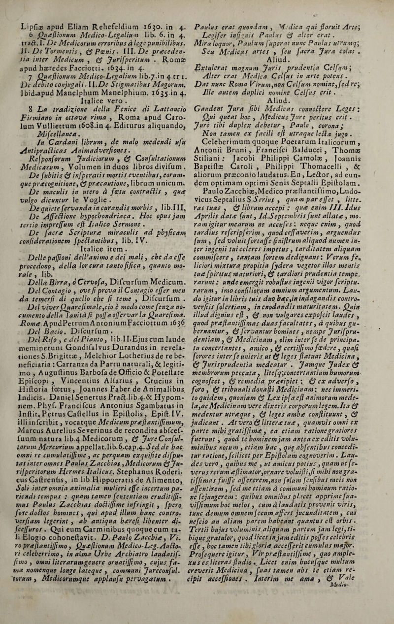6 (htxfiionum Medico-Legaliu-n Iib. 6. in 4. trad. 1. Medicorum erroribus d lege punibilibus. ii. De Tormentis , $$ Poenis - III. De proceden¬ tia inter Medicum , Jurifperitum . Romae apud haeredes Facciotci. 1634. in 4. 7 Quxfiionum Mcdico-Legalium 1 i b. 7. i n 4tr 1. jDc* debito conjugali. i\.De Stigmatibus Magorum. J bid.apud Manelphum Manelphium. 1635.in 4. Italice vero . 8 La tradizione della Fenico di Lattaucio Firmiano in ottava rima , Roma apud Caro- lum Vulliettum 1608.in 4. Editurus aliquando, Mifcellanea. In Cardani librum, de malo medendi ufu 4intipraclicas Animadverfiones. Rejponforum Judiciorum , <&amp; Confultationum Medicarum , Volumen in duos libros divifum . De fubitis infperatis mortis eventibus, eorum• que praecognitione > fe praecautione, librum unicum* De maculis in utero d fcctu contraitis , quo vulgo dicuntur le Voglie . De quiete fervanda in curandis morbis , lib.III* De Ajfetlione hypochondriaca. Hoc opus jam tertio impreffum eji Italico Sermone . De [aero Scripturo miraculis ad phy (icam confiderationem fpe flantibus, lib. IV. Italice item . Delie paffioni delVanimo e dei mali, chedaeffe procedonoi della lorcura tanto fijica, quanto mo¬ rale , lib, Delia Birra, oCervofa, Difcurfum Medicum. Del Contagio , ove fi prova il Contagio effer men da temerfi di qucllo che fi teme , Difcurfum . Del viver Quare fi male }cio e modo come fenza no¬ cumento della fanitafi pojja offervar la Quarefima. i? 0 w A P u d P e t r u m Antoni u m F a c c i 011 u m 16 3 6 Del Bqcio. Difcurfum» Del Rtfo , e dei Pianto, lib II-Ejus cum laude meminerunt Gondifalvus Durandus in revela¬ tiones S.Brigittae, Melchior Lotherius de re be¬ neficiaria : Carranza da Partu naturali, 6c legiti¬ mo , Augufiinus Barbofa de Officio &amp; Poteltate Epifcopi , Vincentius Allarius , Crucius in Hifloria foetus, Joannes Faber de Animalibus. Indicis. Daniel Senertus Prad.lib.4-6c Hypom* nem. Phyf. Francifcus Antonius Sgambatus in Inftir. Petrus Cafiellus in Epiftolis, Epift IV. illi inferibit, vocatque MedicumprofiantiJJimumj Marcus Aurelius Se verinus de recondita abfcef- fuum natura lib.4 Medicorum , (I JureConful- torum Mercurium appellat.lib.6.cap.4- Sed de hac omni re cumulatiffime , ac perquam exquifite difpu- tat inter omnes Paulus Zaccbias ,Medicorum fyfju- rijperitorum Ffermes Italicus. Stephanus Rodern cusCaftrenfis, in lib Hippocratis de Alimento, Soli inter omnia animalia mulieri effe incertum pa- riendt tempus : quam tamen fententiam eruditijji- mus Paulus Zacchias dollifjime infringit , fpero foredoftos homines, qui apud illum hanc contro- verfiam legerint , ab antiqua horefi libenter di- fceffuros . Qui eum Carminibus quoqueeum ta¬ li Elogio cohoneftavit. D. Paulo Zaccbio y Vi. ro prafiantiffimo , Quxfiionum Medico-Leg.AuBo«. ri celeberrimo, in alma Urbe Archiatro laudatif- fimo y omni lit er arum gener e ornatiffimo, cujus, fa¬ ma nomenque longe latcque , communi Jureconful. torum y Medicorumque applaufu pervagatum . Legifer in fi inis Paulus &amp; alter erat . Mira loquor y Paulum fuperat nunc Paultts utrumq; Seu Medicas artes y feu facra Jura colat . Aliud. Extulerat magnum Juris prudentia Celfqm j Alter erat Medica Celfus in arte potens. Dat nunc Roma Virumynon Celfum nominey fedre'3 Ille autem duplici nomine Celfus erit . Aliud. Gaudent Jura fibi Medicas connefdere Leges: Qui queat hoc , Medicus Jure peritus erit. Jure tibi duplex debetur y Paule y corona; Non tamen ex facili efi utraque leflta jugo . Celeberimum quoque Poetarum Italicorum , Antonii Bruni, Francifci Balducci, Thomae Stiliani : Jacobi Philippi Gamolae , Joannis Baptiftae Caroli , Philippi Thomacelli , 6c aliorum praeconio laudatus. En , Ledor, ad eun¬ dem optimam optimi Senis Septalii Epillolam. PauloZacchiae,Medico prae(tantiffimo,Ludo- vicus Septalius S Serius , quam par ejfet , litte¬ ras tuas y <&amp; librum accepi : qu<c enim III. Idus Aprilis dat<e funt, Id.Septembris funt allata, mo. ram igitur mearum ne accufes: neque enim , quod tardius refcripferim , quod ceffaverim, arguendus fum y fed voluit fortajfe (1 nifirum aliquod numen in¬ fer ingenii tui celeres impetus , tarditatem aliquam commifcere y tantam fortem dedignans: Verum fe^ liciori mixtura propitia fydera vegetos illos mentis tuce fpiritusntaturioriy ® tardiori prudentia tempe, rarunt: unde emergit robuflus ingenii vigor feriptu. rarum , imo confilio^um omnium argumentum. Lau¬ do igitur in libris tuis duo heecyin indagandis contro- verfiis folertiam, in enodandis maturitatem. Quin illud dignius efi , &amp; non vulgares expofeit laudes , quod prafiantiffimas duas facultates y d quibus gu¬ bernantur y <&amp; fervantur homines , nempe J uri f pru¬ dentiam y <lS Medicinam , olim inter fe de principa¬ tu concertantes, amico , S certijfimofcedere, quafi forores inter fe unieris ut leges flatuat Medicina , Jurisprudentia medeatur . Jamque Judex S membrorum peccata, lit efq’yC oncer t antium humor um- cognofcet, 6* remedia pracipiet \ ex adverfo , foro y tribunali donaci Medicinam', nec immeri¬ to quidem, quoniam Lex ipfa efi animorum mede¬ la ,ac Medicinam vere dixeris corporum legem. It a &amp; medentur utraque , leges amba confiituunt, &amp; judicant . At vero S littera tua, quamvis omni ex parte mihi gratif(ima, ea etiam ratione gratiores fuerunt, quod te hominem jam antea ex editis volu¬ minibus notum y etiam hac , que abfentihus concedi¬ tur rationeyfcilicet per Epifiolam cognoverim . Lau¬ des vero y quibus me , ut amicus potius y quam ut f e- verus rerum a (limator yornare voluifiiyfi mihi non gra¬ ti ffi mas fuijf e affereremynon folum fenfibus meis non affentirem , fed me etiam d communi hominum ratio¬ ne fe jungerem : quibus omnibus placet apprime fua- viffimum hoc melos , cum d laudatis provenit viris y tunc demum omnem fecum affert jucunditatem , culi nefeio an aliam parem habeant quantus eli orbis. Tertii hujus voluminis aliquam partem jam legi, ti- bique gratulor y quod licet in jam editis pojfes celebris effe y hoc tamen tibi gloria accefferitcumulus major. Profequere igitur, Vir prafiantiffime , quo ample¬ xu s es litcras fiudio * Licet enim hucufque multum creverit Medicina y fuas tamen abs te etiam re¬ cipit acceffiones . Interim me ama , &amp; Vale Medio-