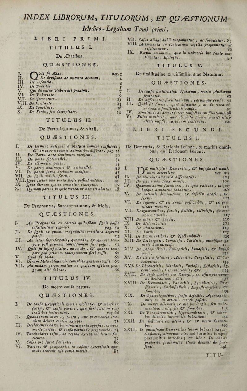 1KDEX LIBRORUM, TITULORUM, ET QUAESTIONUM Medico-Legalium Tomi primi, libri primi. TITULUS I. De yEtatibus. Q. U USTIONES. I. f~\Uid fit JEtAs. II. De dtvifione ac numero atatum, P4g, I 2 III. De Infantia, n 3 IV. De Tu er it ia. $ V. Oui dicuntur Vnbertdti proximi. 7 I. VI. De Tubertdte. 9 VII. De Juventute • II. VIII. De Virilitate, 1? III. IX. DeSeneftute. 16 X. De Senio, feu decrepitate. 20 IV. V. TITULUS II. A De Partu legitimo, &amp; vitali. QUESTIONES, De termino nafcendi k Flatura homini confiitttto , an ea re k cateris animalibus differat. pag.ii 29 n 35 39 41 43 45 46 I. II. De Vartu Ante feptimum menfem. III. De partu feptimeftri. IV. De oBimeftri parta. V. De partu nonimefiri &amp; decimeftri. VI. De partu fiipra decimum menfem, VII. De fignis •vitalis fcetus. VIII. jQwof foetus uno partu nafci poffxnt vitales. IX. Ouot dierum [patio animetur conceptus. X. Ouinam partus proprie mereatur nomen abortus. TITULUS III, De Praegnantia, Superfoetatione , &amp; Mola, QUESTIONES. h II. III. IV. V. VI vin Tragnantia ex rdteris quibiifdam fignis poffit infallibiliter cognofci. pag. 50 De fignis ex quibus pragnantia conjeflura depromi poteft. t U iAn detur fuprefoetatio, quomodo, &amp; quanto tem¬ pore poft priorem conceptionem fieri poffit. <J7 Quid fit fuperferratio , quomodo , gy quanto tem¬ pore poft priorem conceptionem fieri poffit, 60 Quid fit Mola. 62 Utrum Mola abfque •viri concubitu generari poffit ■ 63 VII, iAn molam gerens mulier ad quofdam effeffus prae¬ gnans dici debeat. 66 TITULUS IV, De morte caufa partus. QUESTIONES, I. De caufa Exceptionis mortis •violenta, &amp; mortis ex partu, CT caufa partus , qua fieri fiolet in con- traflibus focietatum . pag. 6$ II. Otiandonam mors ex partu , aut praegnantia eve¬ niens debeat cenferi excepta. 71 III. Declarantur ea verba in in frumento appofita^ excepta morte partus, CT caufa partus £T prrgnantia . 7$ IVv Tarticulares cafus, ac regula exceptioni locum fa¬ cientes. 7% V, Caftis pro lucro facientes. 80 VI» parttis, &amp; pragnantia in cafibus exceptionis quo~ modo debeant effe caufa mortis, 81 VII. Cafus aliqui dubii proponuntur , ac folvuntur. 84 VIII. Argumenta in contrarium objefta proponuntur ac rejolvuntur. gg IX. Eorum omnium , qua in univerfo boc titulo con¬ tinentur y EpHogUS. TITULUS V. De fimilitudine &amp; ditfimiJitudine Natorum. Q, U ESTiONES. Decaufis fimilitudinis TSfatorum , varia Rufiorum fent entia. 52 De differentiis fimilitudi/ium , earumqUe caufis. 94 Quid fit fimile , quid difsimile , ac de vera &amp; adaquata fimilitudinis caufa . ^ Similitudo an debeat facere conjefluram filiationis. 9? Filius mulieris , qua ab obitu prioris mariti illifo alteri nupfit, cujufnam cenfendus. 1 oT LIBRI SECUNDI. TITULUS I. De Dementia, 8z Rationis iaefione, &amp; morbis omni» bus, qui Rationem laedunt. QUESTIONES. I. T*\£ multiplici Dementia , O* hujufmodi nomi- J J ntim acceptione. pag. tog II. De plu ribus amentia differentiis • 104 III. De fignis non fana mentis. JO<> IV. Quanam animi facultates, ac qua ratione , in qui* bufque dementiis ladantur. jo8 V. De rationis diminutione ex defeflu atatis , CT feXHS . 112 VI. De lafione, <CT ex animi paffionibus , O* ex pra vitate morum. ji$ VjI. De ignorantibus, fatuis, ftolidis , obliviofis, Cfy me¬ moria orbatis. 117 X III. De mutis &amp; Surdis. 120 IX. De Melancholicis. Ut X. De ^.mentibus. 12$ XI. De Ebriis. 127 XII. De Dormientibus, &amp; 7<[oBambulis. 129 XIII. De Letbarg cis, Ccmatofis , Caroticis, omnffique ge¬ neris Som niculofis. ii XIV. De Mpople flicis, Epilepticis, Lunaticis, htijufi modi. i^i XV' De lfUs a fulmine, ^Attonitis, Congelatis, 0*Ca- talepttcis - 134 XVI. De Tbrenetitis, Maniacis, Ftiriofis, Ecftaticis, ly. cantbropicis, Cynantbropicis , <CTc. 13$ XVII. De Hydropbobis, feti Rabiofis, ex affumpto vene¬ no delirantibus, CTc- 137 XVIII- De Damoniacts , Fanattds , Lymphaticis , Pra- ftigiatis , Enthufiafticis , Engajlrimytbis , ftmilibus• 13$ XIX. De Syncopizantibits, finfu defe Bis, Jigonizgnti* bus, CF in articulo mortis pofitis. 142 > X* De mente alienatis ex morbis longis , feu vehe¬ mentibus, utptfie CT fimililus. 14? XXL De Varapbreneticis , Hypochondriacis , O omni¬ bus dilucida intervalla habentibus 144 XXII. De ftffocatis ex utero , CT cx utero furenti¬ bus. 146 XXIII. In quibufnam Dementibus locum habeant eacon- (lufiones, nimirum : Semel lutiolus femper praeliimitut funolus ; CT illa : De ens de praterito prafumittir etiam demens de pra- fient i. i-W5 TITU-