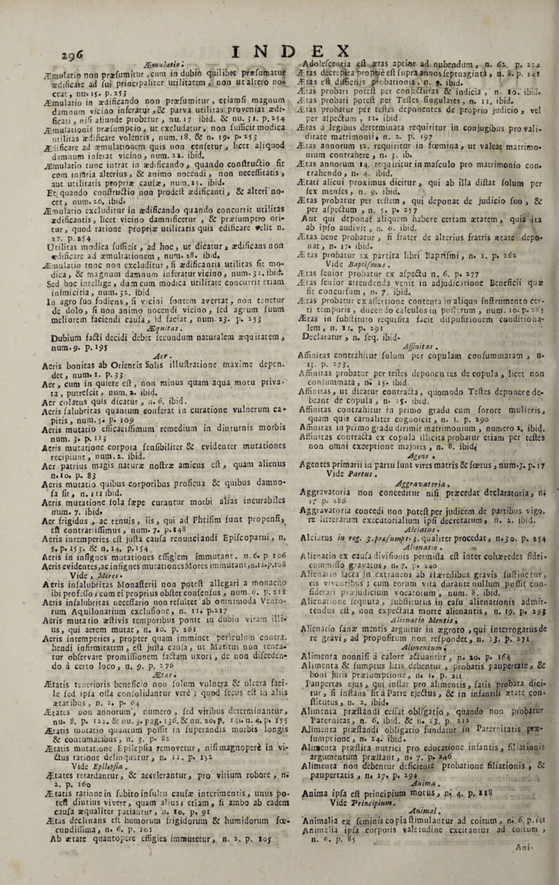 29 c J£mu latio '• Artnulacio non praefumitur ,cum indubio quilibfrt praefumatur «dificare ad fui principaliter ucilicarem, non ut altero no» ceat, nu. is* p.JJi , , . . r AEmulatio in aedificando non praefurimur * etiamli magnum damnum vicino inferatijr,&amp; parva utilitas proveniat aedr* ficati , nifi aliunde probetur , nu, 17 ibid. &amp; nu. 3: 1. p. 154 jEmuIadonis prarfumpcio, ut excludatur, non fufiScitmodica utilitas aedificare volentis, nutri. 18. &amp; n. 19* P-M3 jEdificare ad aemulationem quis non cenfetur, licet aliquod damnum inferat vicino, num. u. ibid. ^mulatio tunc intrat in aedificando, quando conftru&amp;io fit cum mjflria alterius, &amp; animo nocendi * non neceflicatis , aut utilitatis propriae caulas, num.25. ibid. Et;quando conftru<ftio non prodeft aedificanti, &amp; alteri no¬ cet , num. 26. ibid» AS mulatto excluditur in aedificando quando concurrit utilitas «dificantis, licet vicino damnificetur , &amp; praelumptro ori¬ tur, quod ratione propriae ucilicatis quis edificare velit n. 27‘ Pj *54 . Utilitas madica fufficic, ad hoc, ut dicatur , aedificans non edificare ad «multationem , num. 28. ibid, jEmulatio tanc non excluditur, li aedificantis utilitas fit mo¬ dica, Si magnum damnum inferatur vicino, num. 31. ibid; Sed hoc intelhge, dum cum modica utilitate concurrit etiam inimicitia, num. 51. ibid In agro fuo fodiens,fi vicini fontem avertat, non tenetur de dolo, fi non animo nocendi vicino, fed agrum fuutn meliorem faciendi caufa, id faciat, num» 23- p. 153 Mquitas. Dubium fa£ti decidi debet fecundum naturalem aequitatem, num. 9- P- Aer. Aeris bonitas ab Orientis Solis illuftratione maxime depen. det, num. 1. p. 33 Aer, cum in quiete eft, non minus quam aqua motu pava* ta, putrefcit, num. x. ibid. Aer colatus quis dicatur, n. 6. ibid. Aeris falubritas quantum conferat in curatione vulnerum ca¬ pitis , num. 5. p. 109 Aeris mutatio efficaciffimum remedium in diuturnis morbis num. 3* p. iij Aeris mutatione corpora fenfibiliter Si evidenter mutationes recipiunt, num. a. ibid- Aer patrius magis natura: noftrae amicus eft, quam alienus n.io. p. 83 Aeris mutatio quibus corporibus proficua &amp; quibus damno- fa fit, n. 11: ibid. ... Aeris mutatione lola faepe curantur morbi alias incurabiles num. 7. ibid? Aer frigidus *-ac tenuis, iis, qui ad Fhcifim funt propenn, eft contrariiffimus, num. 7- p.i4y Aeris intemperies eft jufta caufa renunciandi Epifcopatui, n. 5. p. 153. Si n. 14. P*154 Aeris in infignes mutationes effigiem immutant, n.6. p 106 Aeris evidentes,ac infignes mutationesMores immutant,n.u.p.ioS Vide, Meres* Aeris infalubritas Monafterii non poteft allegari a monacho ibi prof.fio i cum ei proprius obftet confenfus , num. 6, p. zii Aeris infalubritas neceffario non refultet ab omnimoda Vento¬ rum Aquilonarium exclufione, n. 11» p.M7.. Aeris mutatio aeftivis temporibus ponit in dubio vitam illi¬ us, qui aerem mutat, n. 10. p. 261 Aeris intemperies, propter quam imminet periculum contra, hendi infirmitatem, eft jufta caufa, ut Maritus non tenea¬ tur obfervare promiffionem faftam uxori, de non difcedenr do a certo loco, n. 9. p. 176 Altatis tenerioris beneficio non folum vulnera Si ulcera faci* le fed ipfa olla conloiidantur vere; quod feciis eft in aliis «ratibus, n. 2, p- 64 JEtatts oou annorum, numero , fed viribus determinantur, nu. 8. p. 12i. &amp; nu. 3. pag. 136.&amp; nu. 20» p, J4»« n. 4. P» U5 jEtatis mucatio quantum poffit in fuperandis morbis longis &amp; contumacibus, n. 3. P* 82 Altatis mutat.one Epilepfia removetur, nifima'gnoper&amp; in vi- dtus ratione delinquatur, n. 11. p. i>2. V ide Epilepfia . States retardantur, Si accelerantur, pio vitium robore, n. 2. p. 160 JE tatis ratione in fi-bito infultu caufae interimentis, unus po¬ teft diutius vivere, quam alius; etiam, li ambo ab eadem caufa aequaliter patiantur, n. io. p, 91 Altas decimans eft humorum frigidorum &amp; humidorum fce- cuodiffima, n. <5. p. j0i Ab aetate quantopere effigies immutetur, n. 2, p. lop Adolefcentia eft.aetas aptior ad nubendum, n. 6z. p, 2:4 Altas decrepita proprie eft fupra annos feptuaginta, n. 8. p. 241 AEtas eft difficilis probationis, n. % ibid. Altas probari poteft per conjettuias &amp; indicia , n- io. ibid. Altas probari poteft per Teftes lingulares, n. n. ibid. Aitas probatur per teftes deponentes de propno judicio , vel per alpedtum , 12- ibid. Altas a legibus determinata requiritur in conjugibus pro vali¬ ditate matrimonii» n. 2. p. 197 Altas annorum 12. requiritur in fcemina, ut valeat matrimo¬ nium contrahere , n. 3. ib. Altas annorum 14, requiritur in mafculo pro matrimonio con. trahendo, n. 4. ibid. AEtati alicui proximus dicitur, qui ab illa diftat folum per fex menfes, n. 9. ibid. AEtas probacur per teftem, qui deponat de judicio fuo, &amp; per afpcttum , n. 5. P» 25 7 Aut qui deponat aliquem habere certam aetatem, quia ita ab ipfo audivit , n. o. ibid. Altas bene probatur, fi frater de alterius fratris «cate depo¬ nat, n. 17. ibid. Altas probatur tx partita libri Baprifmi, n. 1. p. 262 Vide Baptifmus , AEtas fenior probatur cx afpedlu n. <5. p. 277 Altas fenior attendenda venit m adjudicatione Beneficii quae fic concurfum, n. 7. ibid. AEtas probatur ex alitu ttone contenta in aliquo inftrumento cer¬ ti temporis, ducen io calculos in poft-.rum , num. 10. p. 285 Altas in fubftituto requifita facit dilpofitiouem conditiona- lem , n. 11. p. 291 Declaratur , n. feq. ibid* Affinitas . Affinitas contrahitur folum per copulam confummatam , n- 13- P- '-73. < Affinitas probatur per teftes deponentes de copula, licet non confutnmata, 0» iy* ibid Affinitas, ut dicatur contratta, quomodo Teftes deponere de¬ beant de copula, n« iy. ibid. Affinitas contrahitur rn primo gradu cum forore mulieris, quam quis carnaliter cogoolcit, n. 1. p. 290 Affinitas in purao giadu dirimit matrimonium , numero 2, ibid. Affinitas conrra&amp;a cx copula illicita probatur etiam per teftes non omni exceptione majores, n. 8. ibid* Agens 1 Agentes primarii in partu funt vires matris Si foetus, nutn.j. p. 17 Vide Partus. Aggravat orta, Aggravatoria non conceditur nifi praecedat declaratoria, n? jf p. 2S6 Aggravatoria concedi non poteft per judicem de partibus vigo. re iicrerarum executorialium ipfi decretarum , n. 2. ibid. Alciatus. AlcLtus in reg. 3.pr&amp;fumpt. 3. qualiter procedat, n.30. p. 254 Alienatio . Alienatio ex caufadivifionis permifta eft inter cohaeredes fidei* commi flo gravatos, n. 7. p. 140 Aliena; 10 iaCta in extraneos ab Haeredibus gravis fuftinctur, eis viventibus; cum eorum vita durante nullum poflit con- fiderari praejudicium vocatorum, num. 8. ibid. Alienatione fequuta, iubftkuttis in cafu alienationis admit¬ tendus eft, non expeftaia morte alienantis, n. 19. p, 29j Alienatio Mentis % Alienatio fanae menris arguitur in aegroto ,qui interrogatusde re gravi, ad propofitum non refpondet, n. p. 271 Alimentum . Alimenta nonnifi a calore aftuanciif, n. 20. p. i<?4 Alimenta &amp; fumptus litis.debentur, probatis paupertate, &amp; boni juris praelumpcione, n« 1. p. zii Paupertas ejus, qm inflat pro alimentis, fatis probata dici¬ tur, fi inflans fit a Patre eje&amp;iis, &amp; in infantili aetate con- ftitutus, n. 2. ibid. Alimenta praeftandi ceffat obligatio , quando non probatur Parernitas, n. 6. ibid. &amp; n. »3. p. 212 AJimenta praeftandi obligatio fundatur in Paternitatis pvae* fumptione, n. 24. ibid. Alimenta praeftica nutrici pro educatione infantis, filiationis argumentum praeftant, n* 7. P* Alimenta non debentur deficiente probatione filiationis , &amp; paupertatis , n» 17. p. 294 Anima. Anima ipfa eft principium motus, ni 4. p. 118 Vide Principius». Animal. Animalia ex feminis copia ftimulantur ad coitum, n. 6. p.f4i Animalia ipfa corporis valetudine excitantur ad coitum , n. p. 85 Ani-