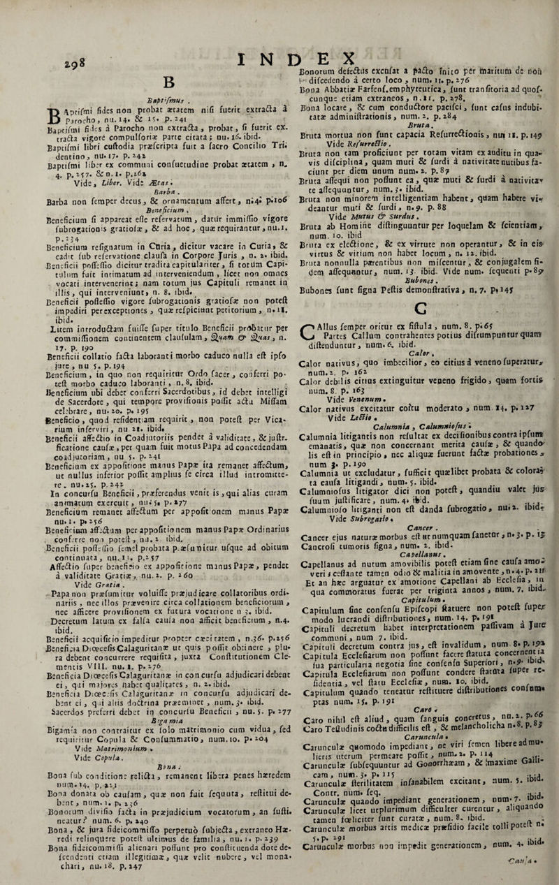 B nifi fuerit excra<5la a Bapt'fmus . B/\ptiYmt fides non probae aetatem Parocho, nu. 14* &amp; .P- 24i Bapcjftni fides a Parocho non extra&amp;a , probat, fi fuerit ex. tra6la vigore compulforix parte citata; nu. 16. ibid. Baptifmi libri cuftodia praeferipta fuit a facro Concilio Trii dentino, nu«i7» p. 242 Baptifmi liber ex communi confuetudine probat aetatem , n,. 4. p. M7* &amp; n. 1. p.16» Vide, Liber. Vid: JEtas. Barba, . Barba non femper decus, &amp; ornamentum affert, ni4» P*io6 Beneficium , Beneficium fi appareat efie refervatum, datur immiffio vigore fubrogationis graciofx, &amp; ad hoc, qua: requirantur, nu.i. p.2?4 Beneficium refignatum in Coria, dicitur vacare in Curia, &amp; cadit fub refervattone claufa in Corpore Juris , n. z> ibid. Beneficii poffeffio dicitur tradita eapiculariter, fi totUm Capi¬ tulum fuit intimatum ad interveniendum, licet non omnes vocati intervenerint; nam totum jus Capituli remanet in illis, qui interveniunt, n. 8. ibid. Beneficii pofieflio vigore fubrogationis gratiofa: non poteft impediri per exceptiones , qux refpicittnc petitorium, n.U. INDEX Bonorum defettus excofat a pa&amp;o inito per maritum de noii !■>< difcedendo a certo loco, num. it. p. 176 Bona Abbatia» Farfenf.emphyteutica, funt tranfitoria ad quof* cunque etiam extraneos, n.li. p. 278. Bona locare, &amp; cum condu&amp;ore pacifci, funt cafus indubi¬ tata: adminiftrationis, num. 2. p. 284 Bruta. Bruta mortua non funt capacia Refurredlionis, nutu. p. 145 Vide Refurreftio. Bruta non tam proficiunt per totam vitam ex auditu in qua* vis difciplina, quam muti &amp; furdi a nativitate nutibus fa¬ ciunt per diem unum num. 2. p. 87 Bruta affequi non poflunt ea, qua: muti &amp; furdi a nativita* te aflequuntur, num. ?. ibid. Bruta non minorem intelligentiatn habent, quam habere vir deantur muti &amp; furdi, n.9. p. 88 Vide Mutus &amp; surdus. Bruta ab Homine diftinguuntur per loquelam &amp; feientiam, num. 10. ibid Bruta ex ele&amp;ione, &amp; ex virtute non operantur, &amp; in eis virtus &amp; vitium non habet locum, n. 12. ibid. Bruta nonnulla parentibus non mifcentur, &amp; conjugalem fi¬ dem attequnncur, num. 13 ibid- Vide num. fequenri p.8p- Bubones. Bubone? funt figna Peftis demonftraciva, n. 7. P*i4f ibid. luem introdudlam fuiffe fuper titulo Beneficii prd&amp;acur per commiffionem continentem claufulam, Quam &amp; g^tas, n. 17. p. 190 Beneficii collatio fa&amp;a laboranti morbo caduco nulla eft ipfo jure , nu 5. P-194 Beneficium, in quo non requiritur Ordo facer, conferri po¬ teft morbo caduco laboranti , n.8. ibid» Beneficium ubi debet conferri Sacerdotibus, id deb:t intelligi de Sacerdote, qui tempore provifionis poifit a<ftu Miffam celebrare, nu* 20. p. 195 Beneficio, quod refidentiam requirit , non poteft per Vica¬ rium inferviri, nu 21. ibid. Beneficii affe&amp;io in Coadjutoriis pendet a validitate, &amp;juftr. dicatione caufae8per quam fuit motus Papa ad concedendam coadjutoriam , nu s. p. 241 Beneficium ex appofitione manus Papa: ita remanet affe&amp;um, ut nullus inferior pofllt amplius fe circa illud intromitte¬ re „ nu. 15. p. 242 In concurfu Beneficii, proferendus venit is, qui alias curam animarum exercuit, nuis. p. 277 Beneficium remanet affe&amp;um per appofironem manus Papa: nu. 1. p. 2*<5 Benefirium affe&amp;am per appofitionem manus Papa» Ordinarius conferre non poteft, nu.i ibid. Beneficii poftettlo femel probata p.arfunitur ufque ad obitum continuata, nu.n. p.257 Affettio fuper beneficio ex appofitione manus Papa:, pendet a validitate Gratia:, nu. 2. p. 2 60 Vide Gratia . Papa non prxfumitur voluiffe praejudicare collatoribus ordi¬ nariis, nec illos praevenire circa collationem beneficiorum, nec afficere provifionem ex fucura vocatione n 3. ibid. Decretum latum ex falfa caufa non afficit beneficium , n.4. ibid. Beneficii acquificio impeditur propter caeci ratem, n.3<£. p.256 Beneficia DicecefisCalaguricana: ut quis poffit obtinere , plu* ra debent concurrere requifita , juxta Conftitutionem Cle¬ mentis VHI. nu. I. p.276 Beneficia Dicecefis Calaguritana: in concurfu adjudicari debent ei, qui majores pabet qualitates, n. 2. ibid. Beneficia Dicec.-fis Calaguritana? m concurfu adjudicari de¬ bent ei, q ii aliis dodtrma praeeminet, num. 3. ibid. Sacerdos preferri debet in concurlu Beneficii , nu.5* p* 277 B rga mia Bigamia non contraitur ex (olo matrimonio cum vidua, fed requiritur Copula &amp; Confummacio, num. 10. p. 204 Vide Matrimonium » Vide Copula. Bona : C Alius femper oritur ex fiftula, num.8. p;6? Partes Callum contrahentes potius difrumpuntur quam diftenduntur, num. 6. ibid. Calor , Calor nativus, quo imbecilior, eo citiusd venenofuperatur* num.2. p. 162 Calor debilis citias excinguitur veneno frigido, quam forus num. 8. p. 163 Vide Venenum• Calor nativus excitatur coitu moderato a num 14. p. i»7 Vide LeEUo . Calumnia , Calumniofus« Calumnia litigantis non refultat ex decifionibuscontra ipfutre emanatis, qua» non concernant merita caulae, &amp; quando- lis eft in principio» nec aliqua: fuerunt fadtae probationess num 3* p. 19° ,, Calumnia ut excludatur, fufficit quaelibet probata <x colora? ra caufa litigandi, num. 5. ibid. Calumniofus litigator dici non poteft, quandiu valet jus Aium juftificare, num. 4* ibid. # ..... Calumniofo litiganti non eft danda fubrogatio» nu»x. lbido* V/de Subrogatio» Cancer . Cancer ejus natura? morbus eft nt numquam fanetur, n» 3. p. 15 Cancrofi tumoris figna, num. 2. ibid - Capellanus. Capellanus ad nutum amovibilis poteft etiam fine caufa amo¬ veri ;ceftante tamen odio &amp; malitia in amovente ,n.4* P* 2If Et an haec arguatur ex amotione Capellani ab Ecclefia, 111 qua commoratus fuerat per triginta annos » num. 7. ibid* Capitulum. Capitulum fine confenfu Epifcopi ftatuere non poteft fupe/ modo lucrandi diftributiones, num. 14. P» ‘9* Capituli decretum habet interpretationem paffivam a jure’ communi, num 7. ibid. Capituli decretum contra jus, eft invalidum, num 8. p. 19f* Capitula Ecclefiarum non poffimt facere rtatuta concernent ia fua particularia negotia fine confenfn Superiori, n»9* ,DICJ- Capitula Ecclefiarum non poliunt condere ftatma luper rc- fidentia, vel ftatu Ecclefia», num. 10. ibid. Capitulum quando teneatur reftituere diftributiones coninm» ptas num. ij. p« 191 Caro . Caro nihil eft aliud, quam fanguis concretus, nu.2. P» Caro Teftudinis coda difficilis eft ,&amp; melancholicha n. . p. $ Caruncula» , Caruncula: quomodo impediant, ne viri femen libere a mu¬ lieris uterum permeare poffit, num.i. P* 114 , ... r^rnnml*» riihfennmiriir ad Gonorrha?atn y &amp; jinaxiflic vj Bona fub conditione relida, remanent libera penes haeredem num. 14. p. 21,1 Bona donata ob caufam , qua: non fuit fequuta, reftitui de¬ bent , num. 1. p, 1 $6 Bonorum div 1 fio fa&amp;a in pra:judicium vocatorum, an fufti. neaturr* num. 6. p. 140 Bona, &amp; jura fideicommitto perpetuo fubje&amp;a , extraneo Ha:, redi relinquere poteft ultimus de familia, nu. j. p*239 Bona fideicommitti alienari pottunt pro conftituenda dote de- fcendenti etiam illegidm£, qua: velit nubere, vel mona* chari, nu. 18. p, 247 m, num. 3. p. 115 ... inculx fterilitatem infanabilem excitant, num. 5. ontr. num. feq. . .. inculx quando impediant generationem, num* 7- ‘D‘u* mculse licet utplurimum difficulter curentur, aliquanoo men fceliciter funt curata, num. 8. ibid. # . inculx morbus artis medicx prwfidio facile colli poteit n» p. z9l . -i aculae morbus non impedit generationem, num. 4. •Cau; a .