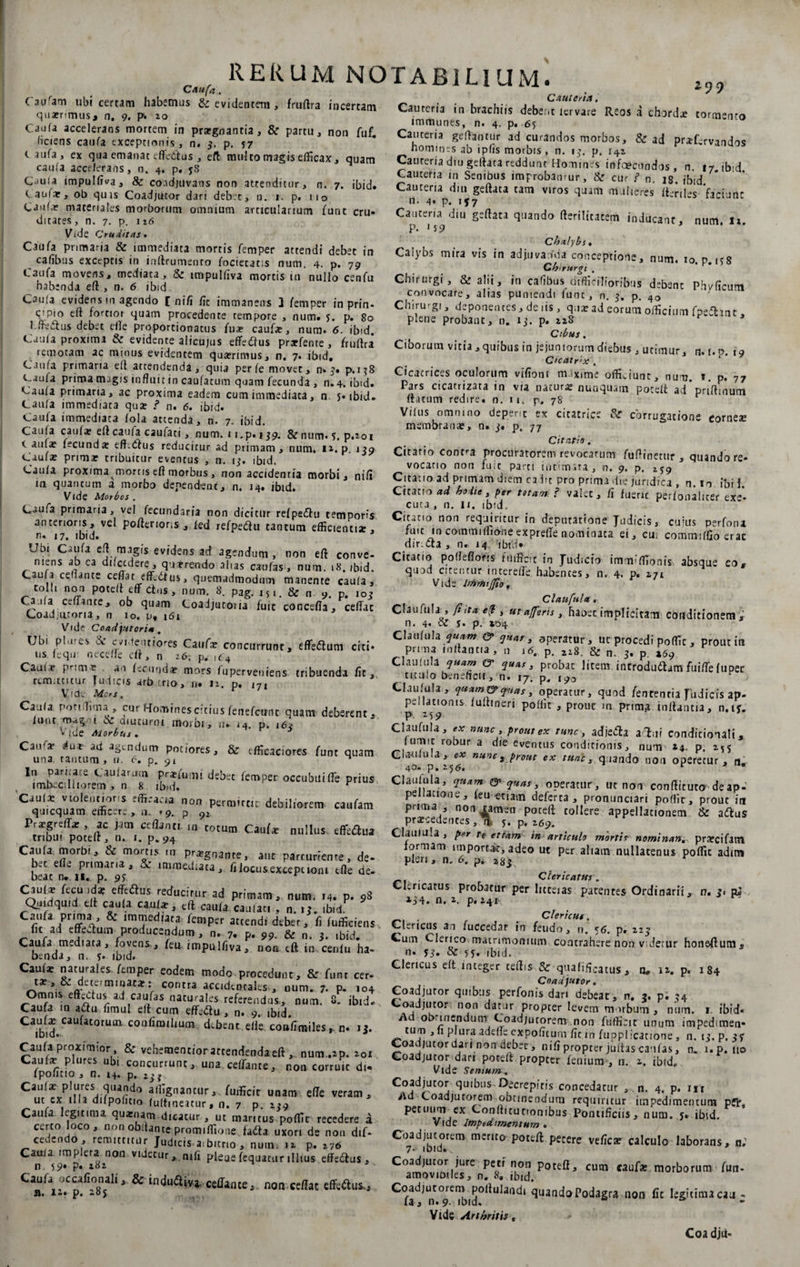 Caufam ubi certam habemus &amp; evidentem , fruftra incertam quaerimus* n. 9. p. 20 Caufa accelerans mortem in prargnantia, &amp; partu, non fuf. ficiens caufa exceptionis, n. 3. p. 57 caufa, ex qua emanat eftcdtus , eft multo magis efficax, quam caufa accelerans, n. 4. p. yS Caula impulfiva, &amp; coadjuvans non attenditur, n. 7. ibid» Caular, ob quis Coadjutor dari deb.t, n. r. p. 110 Caufa? materiales morborum omnium articularium funt cru» dicaces, n. 7. p.116 Vide Cruditas. Caufa pnmaria &amp; immediata mortis femper attendi debet in cafibus exceptis in inftrumento focietatis num. 4. p. 79 t.3ufa movens, mediata, &amp; impulfiva mortis in nullo cenfu habenda eft , n. 6 ibid. Caula evidens in agendo [ n i fi fit immanens 3 femper in prin* cipio eft fortior quam procedente tempore , num» 5. p. 80 hfte&amp;us debet efle proportionatus fu* caufa?, num. 6. ibid. Caula proxima &amp; evidente alicujus effedus prxfente , fruftra remotam ac minus evidentem qu*rimus, n. 7. ibid. Caufa primaria eft attendenda, quia per fe movet, n» 3» p.138 c.aufa prima magis influit in caufatum quam fecunda , n. 4. ibid. Caula primaria, ac proxima eadem cum immediata, n. 5. ibid. Caufa immediata quae ? n. 6. ibid. Caufa immediata /ola ateenda, n. 7. ibid. Caufa caufa? eft caufa caufati, num. 1 i.p. 159. &amp;num. 5. p.ioi v aufa? fecunda? effetius reducitur ad primam, num. n.p 139 Caufa? prima? tribuicur eventus , n. 13. ibid. Caufa proxima mortis eft morbus, non accidenria morbi, nifi in quantum a morbo dependent, n. 14. ibid. Vide Morbos . Caufa primaria, vel fecundaria non dicitur refpe&amp;u temporis anterioris, vel pofterions , fed refpedfu tantum efficienti*, n. 17. ibid. Ubi Caufa eft magis evidens ad agendum , non eft conve- mens ab ea difcederc1, qurrendo alias caufas, num. 18. ibid. Caufa certante ceflat efftdfus, quemadmodum manente caula, colli non poteft eff cius, num. 8. pag. 151. &amp; n 9. p. 103 Ca.na certante, ob quam Coadjutoiia fuit concefia, ceftac Coadjurona, n 10. uf 161 Vid? Coadjutori* . Ubi plores ik e/i>ieitiones Caufa? concurrunt, effe&amp;um citi» «s. lequt neceffe eft, n 26. p. Caala? pr an fecunda? mors fuperveuiens tribuenda fit, remittitur Judicis arb crio, n. 12. p. J7. Vide Mors. Caula pottlima, cur ffominescitius fenefccrnc quam deberent, iunt. m^g i &amp; aiucurm morbi, n» 14. p. 162 V ide Morbtts . Cau^a? du* ad agendum pociores, &amp; efficaciores funt quam una tantum, a. 6. p. 91 In paritate Caularum praefumi debet femper occubui fle prius imbecilliorem, n 8 ibid. ^ Caula: violentioris efficacia non permtrm debiliorem caufam quicquam efficere , u. • 9. p Traegrefla?, ac jam ceflaner in totum Caufa: nullus effeftua tribui poteft, n. 1. p. 94 Caufj morbi. &amp; mortis m prig„j,„Cj aut parcur;enre jj. b« efle primaria , &amp; immediata, f, locus exceptioni efle de. bcic tv 1 K« p, Caui* fecu ,d* efoSus reducitur ad primam . num. m. p. 98 Quidquid eit caula cauli, tft caula caulari . n.ibid Caufa prima , &amp; immediata femper atrendi debet, Ii (officiens ftc ad efferum producendum, n. 7, p. 99. &amp; n. 3. ibid. Caufa mediata, fovens, fcu impulfiva, non tft in cenfu ha~ btnda, n, *. ibid. Cauf* naturales femper eodem modo procedunt, &amp; funt cer- t*, &amp; determinata?; contra accidentales, num. 7. p. 104 Omnis efteCtus ad caufas naturales referendus, num. 3. ibid» Caufa in aftu fimul eft cum effeftu , n. 9. ibid. ^d.^ at°rUtn COllfim,IlUm dtb£nt ell“ COft^milesr n» 13. Caufa proximior &amp; vehementiorattendenda eft , num .ip. 201 Caufx plores ubi concurrunt, una certante, non corruit di* »po 11 cio , n. 14. p. 2.3 j Caufxplures quando affignantur,, fufficir unam efle veram, ut tx illa difpoficio fuftmeatur, n. 7 p. 239 Caufa legitima qua?nam dicatur , ut maritus poffic recedere a certo loco, non obrtante prom.ffione fada uxori de non dif- cedendo , remittitur Judicis a,b.tno , num. .2 P. ll6 Cama impleta non videtur, nifx pleuefequacurillius efferus, n 59» p. 182 Cauftoccalionali, &amp; iiuJuSi,* ceffaoce,. non celUt efferus.. RERUM NOTABILIUM. 2 t Cauteria. Cauteria in brachiis debent lervare Reos 3 chordae tormento immunes, n. 4. p. 65 Cauteria gcftantur ad curandos morbos, &amp; ad prxfcrvandos homines ab ipfis morbis, n. 13. p. 142 Cauteria diu geftata reddunt Homines infoeenndos , n. 17 ib-d Cauteria in Senibus improbantur, &amp; cur ? n. 18 ibid Cauteria diu geftata tam viros quam mulieres «eriles ficiunc n. 4» p. 157 Cauteria diu geftata quando fterilttatem inducant, num. U p. 1 59 3 ** ' Chalybs t Calybs mira vis in adjuvanda conceptione, num. 10. p. 138 Chirurgi , Chirurgi, &amp; alii, in cafibus difficilioribus debent Phvficum convocare, alias puniendi funt, n. 3. p. 40 Chirurgi, deponentes, de iis, qua: ad eorum officium fpefhnc plene probant, n. 13. p. aaS r 3 Cibus. Ciborum vitia, quibus in jejuniorum diebus , utimur, n. 1.0. 19 Cicatrix . Cicatrices oculorum vifiont maxime offi.iunt, num. ». p. 77 Pars cicatrizata in via natur* nunquam poteft asTpriflinum ftatum redire, n. 11. p, 78 Vifus omnino deperit ex ciratric: St ebrrugatione come* membran*, n. j. p. 77 Citatio. Citatio contra procuratorem revocarum fuftinetur , quando re¬ vocatio non fuit parti intimata, n. 9. p. i$9 Citatio ad primam diem ca bt pro prima die juridica , n. to ibi I. Citatio ad hoiie, per totam:? valec. Ii fuenc perfonaliter exa¬ cuta , n. ix. tbid. Citatio non requiritur in deputatione Judicis, cuius perforu fuit in commiffioneexprefte nominata ei, cu; comrmfGo erae directa , n. 14 ibid* Citatio pofleflofis itifficit in Judicio immiffionis. absque eo» quod citentur interelTe habentes, n. 4. p. 271 Vide lrfHftiJfio, Claufala. ClaufuJa , /tita e(t, ut-affleris t haoet implicitam conditionem, n. 4. 01 j. p. 104 Claufula quam &amp; quas 3 operatur, ut procedi poffic, prout in prima mftantia, n i6m. p. 2i8. &amp; n. 3. p. x69 Claufula quam er quas, probat litem introdudbm fuifte fuper titulo beneficii, n. 17. p, i9o Claufula, quam er quas, operatur, quod fentencia Judicis ap¬ pellationis fufhnerj poflit , prout m prim^ initantia, n.if. p. 259 Claufula, ex nunc, prout ex tunc, adjecta alui conditionali. fumie robur a die eventus conditionis, num »4. p. 2*5 Claufula, CA? nuncs prout ex tunc, quando non operetur , n. 40. p.256. r 3 * Claufula, quam &amp; quas3 operatur, uc non conftituto deap-' peiiacione , leu etiam defer ca , pronunciari poflit, prout in prima , non tamen poteft tollere appellationem &amp; adtus praecedentes, Ti 5. p. 26y. Claufula, per te etiam in articulo mortis nominan. prxcifatn iormam importat, adeo ut per aliam nullatenus poflit adim pleri, n. 6. p. r . Clericatus. Clericatus probatur per licceias patentes Ordinarii, n. 31 p« *34. n, i. p. 241 . Clericus. Clericus an /uccedar in feudo, n. 56. p. 223 Cum Clerico matrimonium contrahere non v derur honeftum, n. J3. bz 55- ibid. Clericus eft integer ceftis &amp; quafificatus , n» 12. p. 184 Coadjutor. Coadjutor quibus perfonis dari debeat, n. 3. p. 34 Coadjutor non datur propter levem morbum , num. 1. ibid- Aa obtinendum Coadjutorem.non ftiffieit unum impedimen* tum , fi plura adeffe expofltum fle in fuppl icanone, n. 13. p. 3? Coavljucor dari non debet, nifl propter juftas caufas, n. x.p. uo Coadjutor dari poteft propter lenium , n. 2. ibid. Vide Sentum. Coadjutor quibus-Decrepitis concedatur , n. 4. p. ut Ad Coadjutorem obtinendum requiritur impedimentum p{K pecuum ex Conftitutionibus Pontificiis, num. j. ibid. vide impedimentum • Coadjutorem merito poteft petere vefica? calculo laborans, n; 7* ibid.. C°om!!,Jm,Jcre PeJ' nu01? poteffj cum cauf* morborum funt- amovioues, n. 8, ffiid. Coadjutorem poltulandi quando Podagra non fit legitima cau - la, n.9. ibid. Vide Arthritis, Coa dju-