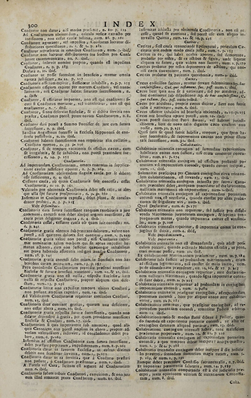 Coadjutor non datur* nifi morbo prafcine* n» io* p. 112 Ad Coadjutorum obtinendum* calculo vefica» extradlo per inctfionem * non cedat caufa? juftitia,* nuru. 16. p. 161 Coadjutore aegrotante* vel impedico* Coadjutus lucratur di- ftributiones quotidianas* n. 1. &amp; i» p »82 Coadjutor seprarfentac in omnibus Coadjutum , num. 3. ibid, Coadjutor non lucratur diftributiones leu £ru<£tus pro Coad* jutore excommunicato* nu. 7. tbid., Coadjutor, infervit nomine proprio* quando eft impeditus Coadjutus*. n. 9. p< 183 Declara n. 10. ibid. Coadjutor ut poffit fuccedere in beneficio* tenetur omnia- narrata juftificare* n» 21. p. 257 Coadjutoris officium expirat, fiefficiatur inhabilis* n.^.p, 2.55 Coadjuroris officium expirat per mortem Coadjuti , vel trans-, lationem* nili Coadjutor habeat, futuram fuccefllonem * n. 4. ibid» Coadjutor, fi efficiatur impotens* non eft qui coadjuvet: fr¬ emi fi Coadjutus moriatur*, vel transferatur * non eft qui eoadjuvetur * n. c. ibid. Coadjutor* fi non deferviac Ecclefiar* &amp; ei debita fervida non prarftet* Coadjutus poteft petere novum Coadjutorem* n,8„ ibid,» Coadjutor dari poteft a Summo Pontifice de jure cum futura fuccefiione, n. 9. ibid» Sandus Auguftinus fuccefiTe in Ecclefia Hipponenfi de cou- fenfu poffefioris, n.io. ibid». Coadjucori habenti fucceifionem non requiritur alia collatio *. Coadjuto mortuo, n» 59 p» 256 Coadjutor, fi de tempore vacationis fit eflfe&amp;us ca?cus* curm £c irregulatis* &amp; fic inhabilis*, non poteil praetendere fuc- celfiioncm, n. ro» p. 255 Coadjutoria-. Ad impetrandam, Coadjutoriam,. omnes enarratas in fupplica- tione caufas juftifieare oportet* n, 3. p. 160 Ad Coadjutoriam obtinendam fingular caufa?. per (c debent, efie fufficientes.* n» 4- tbid, Ceffante caufa* ob quam Coadjucoria fuit concefia» ceffac Coadjutoria* n. 10, p. 1 <51 ^Valetudo pro obtinenda Coadjutoria debet effe talis*.ut abs*>. que ulla fpe futurae profperitatis * n. 9. p» 160 Infirmitas in Coadjutoria exprefia * debet plene*. &amp; conclu¬ denter probari, n. 3. p» 215 Vide Infirmitas • Coadjutoria cum futura fuccefiione tanquam exorbitatis a jure communiconcedi non debet absque urgenti neceffitace* &amp; caufa prius diligenter cognita * n. 4 ibid. Coadjutoria ceflat* ceffante caufa ob quam fuitconceffaj nu. 6, p, »41 Coadjucoria? gratia obtenta fub prartexeu dolorum , valere non poteft * nifi qpatemis dolores fine continui, num. 2, p. 244- Coadjutoria? gratia valere non poteft* nifi Coadjutus expri¬ mat nominarim talem morbum qui. fic aptus impedire hu¬ manas arftiones* cum non fufficiat quarcunqtie mhabiiicas aut prava habitudo afferentis indigere auxilio Coadjucoris, num. 18. p. 24? ’ ' €* - Coadjutoria graria concedi folet etiam, in Beneficiis non ha>- bentihus curam animarum * num. 13. p, 2*7 Papa concedendo Coadjutoriam providet praebenti necefiltaci Ecclefia» &amp; futura» beneficii vacationi* num. 20.&amp; 22. ibid. Coadjuroris gratia non eft nulla, refpeflu Ecclefia», licet nulla fit refpedlu Coadjuroris* propter aliquem ejus, dede- dium , num. 13, p. 2*8 Coadjuroris litera» non expedita? tempore obitus Coadjuti** non poffunt. amplius expediri* num. 24. ibid. Ad Validitatem Coadjutoriae requiritur confenfus Coadjuti*. num. 25» ibid, Coadjutoria duas continet gratias* quarum una deficiente*. non ceflat altera *. num. 26. ibid. Coadjutoria? gratia refpedtu futurae fucceflionis, quando non> dicatur dependere a, gratia* per quam providetur, neceffitaci Ecclefia? &amp; Coadjuti * num. 27. ibid. Coadjutoriam fi quis impetraverit fub narrativa * quod ali» quis Canonicus non poteft amplius in choro, propter ad* verfam valetudinem* infervire* id concludencer debet pro bare *. num. 6. p. 260. Infirmitas ad cffcftiim Coadjuroris cum futura fuccefiione * debet prsflare perpetuum * impedimentum , num. 8 . p. 161 coadjutoria datur in favorem Ecclefia?,, ut cultus divinus- debitis non fraudetur fervidis.* num. 1.. p. 255, Coadjutoria datur ut ea fervida, qua? a Coadjuto prarftari non poliunt * a Coadjutore pra?(lentur * num. 2. ibid. A Tutela vel Cura*, licitum eft arguere ad Coadjutoriam num. 6. ibid,. Coadjutoria folum tribuit Coadjutori, exercitium * &amp; non jus* cum illud remaneat penes Coadjutum * luim. |i. ibid., Infirmitas addu&amp;a pro obtinenda Coadjutoria, non eft ne. ceffe, quoad fic continua, fed poteft effe cum aliquo in¬ tervallo Quietis* num. 24' &amp; 2©. p. 445 C&amp;citas. Ca?citas *• fieft caufa renunciandi Epifcopatui * periculum Cx- citatis erit eodem modo caufa jufta * num. 7. p. 153 Caecitas in eo* qui habet oculos apertos, fed demortuos* probatur per celtes* &amp; ex adhbus &amp; fignis, unde liqueac aliquem ea facere* qua» videns non faceret, num. 2. p. 179 Cscitas probatur per teftes deponentes de a&amp;ibus, qui non- nifi excis conveniunt, num. 5. ibid. Cscitas probatur ex patientis querimonia* num.4. ibid. Cacus. Carcus codicillos faciens * tenetur fervare folemnitates%. hac confultijfima * Cod.qui te fi ament, fac. poff. num.i, ibid. Catcus licet quis non fic d nativitate, fed per accidens, ad¬ huc continetur fub- difpoficione legy de hac confultiffima * c* qui te fiam. fac. pofi. num. 5* ibid. Ca?cus per accidens., proprie carcus dicitur* licet non fuerit talis a nativicate, num. 6. ibid. Carcus efficicur inhabilis ad beneficia obtinenda* n.ij.p. 25J Carens nec beneficia optare poteft* num. 16. ibid. Carcus poceft fuccedere Patri Baroni* vel habenti jurisdi- drionem* licet de novo-talis dignitas ca?co- conferri non poflit * num. 50. p. 235 Quafi fatis fic quod fuerit habilis* tempore* quo fpem ha¬ buit fuecedendi * &amp; fuperveniens ca?cicas non privat illurai tali fuccefiione* num. 51. ibid. Cohabitatio>. Cohabitatio triennalis conjugum ad fu mendam- experientiam, habilitatis coitus non fuificit* nifi eciana concurrat concu¬ bitus * num. 11- p. 174 Cohabitatio triennalis conjugum ad effedum probandi- po¬ tentiam vel impotentiam, coearvdr* quando currere incipiat*, num. 12. ibid. Solemnitas prxfcripta per Canones conjugiBus circa trienna¬ lem cohabitacionem* eft fervanda, num. 13. ibid. Cohabitatio triennalis conjugum iujunda per facro . Cano¬ nes prarcedere debet,anteqoam procedatur ad declarationem, nullitatis. matrimonii ob impotentiam * num» i.ibid. Cohabitacio triennalis conjugum ad exprimendam potentiam; coeundi non. eft neceflaria * quando conflat per alias proba¬ tiones, de frigiditate viri* num» 2. ibid. Quod Declaratur* num. 6. p. 175 Coiiabitatio triennalis non requiritur* fed fufficit pro diflol- vendo Matrimonio, juramentum conjugum* &amp;rfepcima pro¬ pinquorum manus, quando impotentia coitus eft verifimi,- lis, 11 um 3» p. 206 Cohabitatio triennalis requiritur * fi impotentia coitus in con=- jug.ibus fit dubia, num.4. ibidi Vide lmpedimintum- Vide Impotentia . Cohabitacio triennalis non eft dbmandanda , quia adeft' peri» culum peccati* quando arblitudo Mulieris eft talis * ut pene*, trari minime poflic, num 12, ibid. Ex cohabuatione Matrimonium praefumicur * nurm te, p. 214 Cohabitatio fola fufficit ad probandum matrimonium* edam adtffedlum legitimitatis* nifi confiet de malo initio* nem. pe de concubinatu praecedente * nu. 10. 26*. &amp; 27. p, 113 Cohabitatio triennalis conjugum requiritur * ance declaratio¬ nem nullitatis Matrimonii* quando figna impotentiae coeun¬ di fune dubia, num. 2. p. 215 Cohabitatio triennalis requiritur ad probandam in conjugibus impotentiam- coeundi * num. 1. p.180 Cohabitacio triennalis praefigitur conjugibus* ad experiendam potentiam coeundi , licet per aliquot annos ante cohsbita* verint * num- M» p. a 8 1 Cohabicacionis terminus, quae prrefigitur conjugbus* ad ex1' periendam potentiam coeundi* remittitur Judicis arbitrio num, 12. ibid.- Cohabitationis ratio &amp; modus ftatui debent a fudice, quan¬ do facienda , eft experientia potentiae coeundi* ne alter ex conjugibus damnum aliquod pariatur* num. 15. ibid. Cohabuatione conjugum triennali babia3 tunc maleficium praefumitur perpetuum * num. 10. &amp; 12. p. 216 Cohabitatio triennalis conjugum ad experiendam potentiam coeundi*, a quo tempore debear incipere ? ancepsqusrftio * num. 2. 3. &amp;4. p. xS8 Cohabitacio triennalis conjugum debet incipere a die judicia¬ lis pra?cepci, fecundum fentenciam magis tutam* num. 5. p. 189, &amp; num'. 1. p. ip1 Eamque debet prarcedere Confeffio facramentalis, n. 7. ibid. Et imponitur pcenitentia falutaris* num. 14. p.189 Cohabitatio triennalis computanda eft a die judicialis prae¬ cepti* juxta opinionem veterum &amp; recentioruro Canonifta- mm *. num. 8. ibid. Coha,.