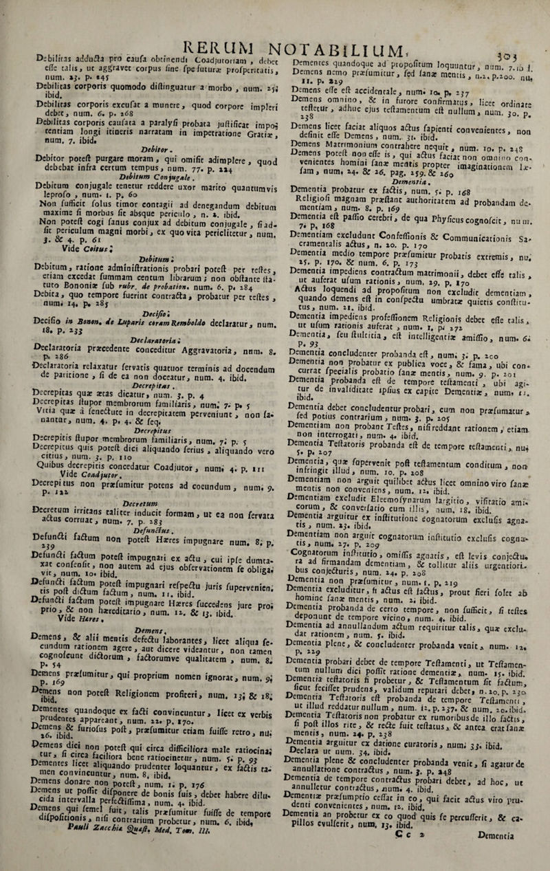 . I-JIV VI 1TJL Debilitas addufta pro caufa obtinendi Coadjutoriam , debet ede talis, ut aggravet corpus /ine fpefutur* profptricacis, num. »5. p* *4J Debilitas corporis quomodo diftinguatur a morbo , num. *ji ibid. Debilitas corporis excufat a munere, quod corpore impleri debet, num. 6. p. 268 Debilitas corporis caufata a paralyfi probata juftificac impo$ tentiam longi itineris narratam in impetratione Grati* num. 7. ibid. * Debitor. Debitor poteft purgare moram, qui omifit adimplere, quod debebat infra certum tempus, num. 77. p. 114 ^ Debitum Conjugale . Debitum conjugale tenetur reddere uxor marito quantumvis leprofo , num. 1. p. 60 Non fufficit folus timor contagii ad denegandum debitum maxime fi morbus fit absque periculo , n. x. ibid. Non poteft cogi fanus conjux ad debitum conjugale, fi ad- fit periculum magni morbi, ex quo vita periclitetur, num. j. ce 4- p. 61 Vide Coitus • Debitum • Debitum, ratione adminiftrationis probari poteft per refles, eriani excedat fummam centum librarum; non obftante fla- tuto Bononia: fub rubr. de probatio», num. 6. p. 284 Debita, quo tempore fuerint contradia, probatur per tefles , num. 14. p. 28; Decifio'. Decifio if* Bonon. de Luparis ceram Remboldo declaratur, num 18, p. 233 m Dedar at oria i Declaratoria procedente conceditur Aggravatoria, nnm. 8. p. 286 Declaratoria relaxatur fervatis quatuor terminis ad docendum ae pantione , fi de ea non doceatur, num, 4. ibid. , Decrepitas . Decrepitas quo otas dicatur > num. 3. p. 4 Decrepitas ftupor membrorum familiaris, num. 7* p. 5 Vma quo a fenedtuce in decrepitacem perveniunt , non fa¬ nantur, num. 4. p. 4* &amp; feq. Decrepitus Decrepitis flupor membrorum familiaris, num. 7.’ p. 5 Decrepitus quis poreft dici aliquando ferius, aliquando vero citius, num. 3. p. no Quibus decrepitis concedatur Coadjutor , num.’ 4. p. in Vide Coadjutor. DCp.ej1»1»5 n°n pr*ruraitur potens ad coeundum, num, 9. . . Decretum DCScom«'1Snt,al‘:r inducit U! « non fervau 41/ius corruat, num. 7. p. 283 tn r n.’ c n Defunctus. De^un 1 fadiutn non poteft Hores impugnare num. 8; p. Dx«co„f«fr „P°rt im>>u*,r.i « . cui ipfe dumta- ?bid.aUtem e,US obfervati°»cm ft «WigaJ impuS',ari refpeflu juris Aipervenien. tis polt dittum factum, num. 11. ibid. D£^,n<511 J?^am Poteft impugnare Hores fuccedens jure proi Pr*°xV? *Lon ^*reditario, num. 12. &amp; 13. ibid. Vlue § n» ^ Demens, Demens, 8e a!n mentis defedtu laborantes, licet aliqua fe* eundum rationem agere, aut dicere videantur, non tamen cognofcunt didiorum , fadiorumve qualitatem , num. 8. De^ej69pr**UmitUr* qU‘ Pr°Prium nomen ignorat, num. 9; D^*ns non Poteft Religionem profiteri, num, 13; &amp; 18; Dementes quandoque ex fadii convincuntur, licet ex verbis prudentes appareant, num. 22. p. i7o. xtf/ibid furi°fus poftj Ptaefumitur etiam fuiffe retro, nu. ?0teft,qui circa difficiliora male ratiocinai cur, 11 circa faciliora bene ratiocinetur, num. Si p. g* D™entes h?ec al|quando prudenter loquantur, ex fadiis ta¬ men convincuntur, num. 8, ibid. Demens donare non poteft, num. 1. p. 176 “ “c P0.^ difPonere de bonis fuis, debet habere di!u- n,c'da Inter.vaIIa prfcaiffima, num. 4. ibid. difmifir?om\efnelTfu,tj talls pr*fumitur de empore uupofitionis, nifi contrarium probetur, num. 6. ibid/ I auli z ac chia Quefi, Med. Tom, 12/, RERUM NOTABILIUM. . 0, Dementes quandoque ad propofitum loquuntur, num 7 ih I Demens nemo pr*fumitur, fed fana: mentis, n.i.p.200' nu II. p. Zi9 r 11 u? Demens efle eft accidentale, num. io. p. 237 Demens omnino, &amp; in furore confirmatus, licet ordinat- refletur, adhuc ejus teftamencum eft nullum, num. 30. p~ Demens licet faciat aliquos adtus fapienti convenientes, non definit efle Demens, num. 31. ibid. n!™™* “atr'n,oniu™ contrahere nequit, num. io. p. mS ZZZi u’ ‘lu,.aaus ftciatnun omnino con. r mc,1,‘s pr2oprer Infimatiorum I*. lam, num» 24. ce 26. pag, 259.82 z$0 Dementia. Dementia probatur ex fadiis, num. 5. p. l6% Rml'ng,^Hraif,',a,1,oPr*fltnt author'Iatam ad probandam de. menciam j nurn* 8« p# Paffi° C“£br'' dS qUa phyfcuscogiiofcit, num. Dementiam excludunt Confeflionis &amp; Communicationis Sa* cramentalis adfus, n. 20. p. 170 Dementia medio tempore pr*fumitur probatis extremis, nu. 2j. p. 170. &amp; num. 6. p. 173 Dementia impediens concraftum matrimonii, debec effs talis , uc auferat ufum rationis, num, 29. p. 170 Aaus loquendi ad propofitum non excludit dementiam, quando demens eft m confpeau umbratae quietis conftitu- tus, num. 21. ibid- Dementia impediens profefllonem Religionis debec efle talis, ut ufum rationis auferat , num. r. pj 272 Dementia, feuftulcicia, eft inrelligentia: amifllo, num. 6i P. 93. Dementia concludenter probanda eft, num; 3.* p. 2co Dementia non probatur ex publica voce, &amp; fama, ubi con* currat fpecialis probatio fan* mentis, num. 9. p. 201 Dementia probanda eft de tempore teftamenci , ubi agi* tur de invaliditate ipfius. ex capite Dementiar, num* u. ibid. Dementia debec concludentur probari, cum non prtrfumacur* fed potius contrarium, num. 3. p. 205 Dementiam non probanc Tefles, nifireddant rationem, etiam non interrogati, num^ 4. ibid. Dementia Teftatoris probanda eft de tempore teftamenti^ nui 5. p. 207 ’ Dementia, qn* fapervenit poft teftamencum conditum , non infringit illud, num. 10. p. 208 Dementiam non arguit quilibet adius licet omnino viro fane mentis non conveniens, num,. 12, ibid. ^narun^ largitio, vifitatio ami¬ corum, 8e converfatio cum illis, num. 18. ibid. Dementia arguitur ex inftitutionc cognatorum exclufis agna* tis, num. ibid. Dementiam non arguit cognatorum inftitutio exclufis cogna¬ tis, num. 27. p, 209 Cognatorum inftitutio, omiflls agnatis, eft levis conjeftu, r a hrmandam dementiam, &amp; tollitur aliis urgentiori. bus conjedfuris, num. 24. p. 208 Dementia non prarfumitur, num. i. p. 219 Dementia excluditur, fi aflus eft faftus, prout fieri folet ab nomine lanx mentis, num. 2; ibid- ementia probanda de certo tempore, non fufficit, fi teftes oeponunc de tempore vicino, num. 4. ibid. Dementia ad annullandum adlum requiritur talis, qu* exclu¬ dat rationem, num. 5. ibid. Dementia plene, &amp; concludenter probanda venitA num. 12. p. 229 Dementia probari debet de tempore Teftamenci, ut Teftamen- ttim nullum dici poflTc ratione dementia:,, num* 15. ibid Dementia teftatoris fi probetur, &amp; Teftamencum fit fadium. licuc fecinec prudens, validum reputari debet, n.l0 p. 270 Dementia Teftatoris eft probanda de tempore Teftamenci, uc illud reddatur nullum, num. n.p.237. &amp; num. 20. ibid» Dementia Teftatoris non probatur ex rumoribusde illo fadtis, 11 poli illos rite, &amp; rette fuit certatus, &amp; antea erat fana: mentis, num. 24. p. 238 Dementia arguitur ex datione curatoris, num; 33. ibid. Declara ut num. 34. ibid. Dementia plene &amp; concludenter probanda venit, fi agatur de annullatrone contra&amp;us , num. $. p. »48 Dementia de tempore contraftus probari debet, ad hoc, ut annulletur contrarius, jium. 4. ibid. Dementia: pratfumptio certat in eo, qui facit adius viro pru¬ denti convenientes, num. 12. ibid. Dementia an probetur ex eo quod quis fe percurterit, &amp; ca- pillos evulfenc, num. 13. ibid.