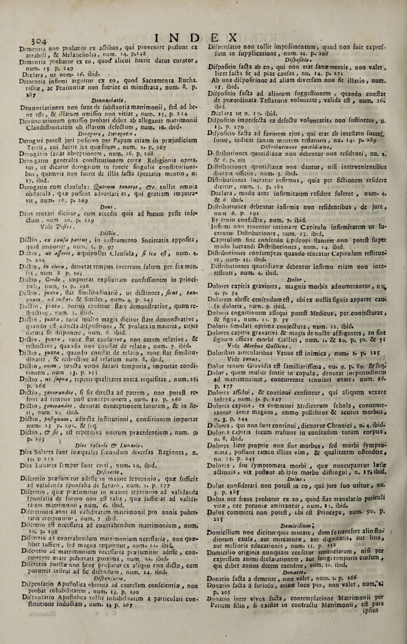Dementia non probatur ex aflibus, qui provenire poliunt ex atrafoli, &amp; Melancholia) num. 14. P«248 Dementia probatur ex eo, quod* alicui luerit datus curator, num. ly p. 249 Declara, ut num* rG ibid. < Dementia infirmi arguitur ex eo, quod Sacramenta Eucha. riHix, ac Penitentia? non fuerint ei miniftrata, num. 8. p. »87 Denunclatlo, Denunciationes non funtde fubftantiamatrimonii, fed ad be¬ ne ede, &amp; illarum omiffio non vitiat , num, 15. p. J'4 Den unciationum omiifio probari debet ab allegante matrimonii Clandeilmitatem ob illarum defedhini, num. 16. ibid» Derogare , Derogatio • Derogiri poteft juri pofitivo per Papam etiam in ptaejudicium Tertii, cui fuerit jus qusefirum , num. 2. p. 267 D*rog3no fanat obreprionem, num. 16. p. 268 Derogatio generalis conflicutionem certa: Religionis opera¬ tur, ut dicatur derogatum in fpecie fingulis conftituriooi* bus, quamvis non fuerit de illis fadta fpecialis mentio, n. 17. ibid. Derogatio cum claufula: Quorum tenor es, &amp;c. tollit omnia obltacula, quae poffent adverfari ei, quj gratiam impetra* vit, num. 10. p. 269 Deus . Deus tentari dicitur, cum accedit quis ad focum pefte infe» dium , num 20. p, 129 Vide Vefitf. Didio . Didfio , ex $aufa partus y in ioftrumento Societatis appofita, quid impor?ef, num. 5. p. 97 D dtio , ut a/Jerts, aequipo liet Claufula, fi ita. efl, num. 4. p. 204 Didtio, in circa, denotat tempus incertum faltem per fexmen. fes , num 8 p. 193 Didtio, Credo , importat explicitam confefllonem in princi¬ pali, num. y. p. 196 Didtio, juxta, dat fimilititdinarie, ut didtiones, ficut, tan- quam , a i indar. Sz fimiles , timtl. 4. p. 243 Didtio, juxta, potius cenletur ftare demonftrative, quam re* Ibidlive, num, 5. ibid. Didito, juxta, tuuc multo magis dicitur flare demonllrative, quando eft: adjedfadffpofltioni, &amp; prolata in materia, cujus natura fic difponere , num. 6. ibid. Didii0 , juxta , tuuc flar caufative, non autem relative, &amp; refiridlive, quando non condat de relato, num. 7 ibid. bidlio, juxta, quando Condat de relato, tunc liat fimilitu- dinarie , reltridlive ad relatum num 8. ibtd, Didtio, emm , jundta verbo futuri temporis, importat condi¬ tionem , num j3. p. 255 Diclio , ut fupra, repetit qualitates antea requifiras , num. 2?» p. 2 66 Didlio, generandos, fi fit diredla ad patrem , noti poteft re* ferri ad tempus poft conceptionem , num. 19 p. 166 Didito, generandos, denotat conceptionem futuram, &amp; in fie¬ ri, num io. ibid. Didtio, poflequam, adjedla inditutioni, conditionem importat num. 13 p. 291. &amp; /tq. Didtio, G' fic, elt repetiti va onerum pricedentium, num. 9* p. 293 Dies Solaris &amp; Lunaris. Dies Solares fune inaequales fecundum diverfas Regiones, n. 19. p 2 12 Dies Lunares femper funt certi, num. 20, ibid. Difcretio , Difcretio praefum tur adede m majore feptennio, quae fufficit ad validanda /ponfalia de futuro, num. j. p. 177 Difcretio, quae p tdumitur in n.ajore lepretmio ad validanda fponfaiia de futuro non ed talis , qua: fufficiat ad validi¬ tatem matrimonii» num. 6. ibid. Difctetionis anni ad validitatem matrimonii pro annis puber¬ tatis accipiuntur , num. 7 ib d. Difcretio eft neceflaria ad contrahendum matrimonium, num. 10. p. 198 Difc reno al conrrahendum matrimonium neceflaria , non qua:* libet fufficit, fed magna requiritur, num. 21. ibid# Difcretio ad matrimonium necelTana prarfumitur adefle , con¬ currente aetace pubertati proxima, num, 22. ibid. Difcretio puella? non bene probarurex a'iquo ejus didto, cum potuerit inltrui ad fic dicendum, num. 24. ibid* Difp en fano . Difpenfatio Apoftolica obtenta ad cautelam conficientia?, non probae tnhabilitatem , num. 13. p. 190 Difpenfatio Apoftolica tollit inhabilicattm a particulari con- flitutione inducam, num. 1, p, 167 EX Difpenfatio non tollit impedimentum, quod non fuit expref* fium in fiupplicatione, num. 14. p. 268 Difpofitio. Difpofitio fadta ab eo, qui non erat fana:mentis, non valet, licet fadta fit ad pias caufas, nu. 14- P* 27* Ab una difpofitione ad aliam diverfiam non fit illatio, num. iy. ibid. Difpofitio fadta ad aliorum ftiggeftionem , quando conflat de praeordinata Teflatoris voluntate, valida efl, num. 16• ibid. Declara ut n. 17. ibid. Difpofitio imperfedta ex defedtu voluntatis* non fiuflinetur, n. 13. p. 270 Difpofitio fadta ad favorem ejus, qui erat ab inteftato fuccef. furus, indicat fanam mentem teflatoris, nu. 14; p. 289 Diflributiones quotidiana. Di (tributiones quotidiana: non debentur non refidenti, nu. i.' &amp; 6. p. 181 Diflributiones quotidiana: non dantur, nifi intervenientibus divinis officiis, num. 3. ibid. Diflnbuciones lucratur infirmus, quia per fidtionem refidere dicitur, num. 5. p. 182 Declara, modo ante infirmitatem refidere foleret , num. 4* &amp; 6 ibid. Diflributiones debentur infirmis non relidentibus, de jure, num 6. p. 191 Et lenio confidtis, num. 7. ibid. Infumi non tenentur intimare Capitulo infirmitatem ut lu- crentui Diflributiones, num, 13. ibid. Capitulum fine conlenfu tpifeopi (latuere non poteft fu per modo lucrandi Diflributiones, num. 14. ibid, Diflributiones confumptas quando teneatur Capitulum reftirue* re, num- 15. ibid. Diflributiones quotidiana: debentur infirmo etiam non inte* reffenti, num. 4. ibid. Dolor , Dolores capitis graviores, magnis morbis adnumerantur, ni^ 4. p. 34 Dolorem abefle cenfendumefl, ubiex nullisfigtiis apparet cau* fa doloris, num, 9. ibid. Doloris cognitionem a Aequi poteft Medicus, per,conjedturas, &amp; figna, num. 1 >- p 3y Doloris fimnlati optima conjectura, tium. 12. ibid* Dolores capins gravativi &amp; magis denoCte affligentes, an fine fignum efficax morbi Gallici, num. 1. &amp; io. p. yo. &amp; yi Vide Morbus Gallicus . Doloribus articularibus Venus eft inimica, num# i* p; Vide Venus. Dolor renum Gravidis eft familiariffima, nu* 9. p. 80 &amp;feqJ Dolor, quem muher fencit in copula, denotat intpritudinetn ad matrimonium, concurrente tenuiori a:tate» num. 1.6* P. 17? Doloies aflidui, &amp; continui cenfentur, qui aliquem vexare lolent, num. 3* P- ^27 Dolores capitis, ex communi Medicorum fchola, connume¬ rantur inter magnos, immo peltiferos &amp; acutos morbos, n. 3. p. a-44 Dolores, qui non fimt continui, dicuntur Chronici , ni 4. ibid.’ Dolor.s capitis lecum trahunt in confenfum totum corpus, n. 8. ibid# Dolores licet proprie non fint morbus j fed morbi fympro- mata, poflunt tamen illius vim, &amp; qualitatem oftendere, nu. iy. p_ 24y Dolores , ficu fymptomata morbi , qua: nuncupantur larfae aCttonis, vix poflant ab ipfo morbo diftmgui, n. a 7» ibid. Dolus. Dolus confiderari non poteft in eo, qui jure fuo utitur, nu. 3• P- *8f . . .. Dolus nec fraus probatur ex eo, quod fiat translatio periculi vita:, nec pecuniae amittantur, num. 11, ibid. Dolus committi non poteft, ubi eft Princeps, num. 9°> P, 22 5 Domicilium § ^ Domicilium non diciturqms mutare, dumfetransfert alioftu* diorum caufa, aut mercatura:, aut dignirat‘s» aut litis, aut melioris educationis, num. ii. p. Domicilio originis nunquam cer.fetur reniinciatum , nifi per expreflam animi declarationem , aut longi temporis curfum, qui debet annos decem excedere, num. 12. ibid. Donatio• Donatio fadta a demente, non valet, num. t. p. J66 ^ Donatio fa6ta a furiofo, etiam loco pio, non valet, num.»« P* Donatio inter vivos facta, contemplatione Matrimonii per Patrem filio, fi exiftat in contradtu Matrimonii, elt pars ipfius