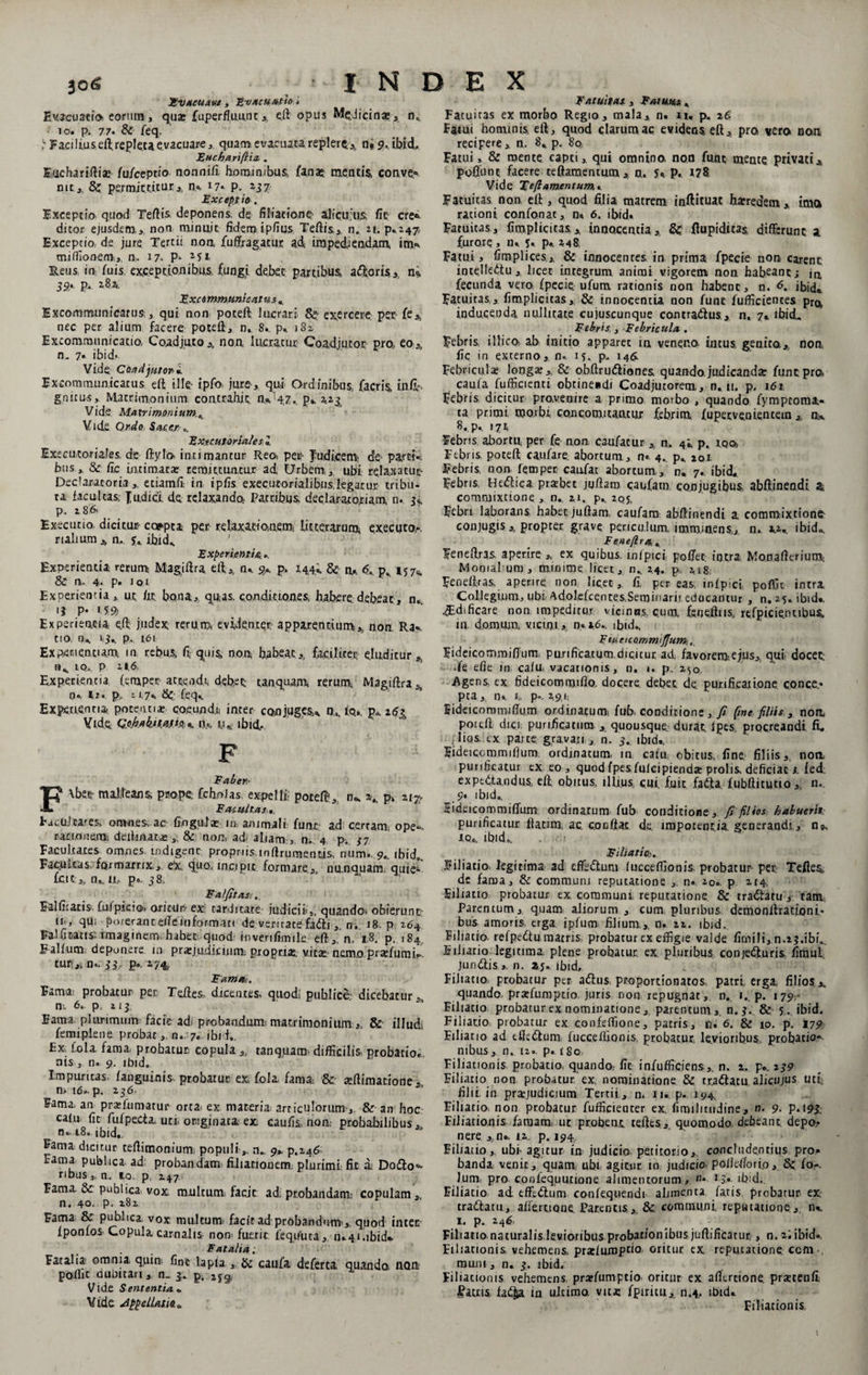 Fvaeuavg, Evacuatio , Evacuatio eorum , qua» fuperfl.uu.nt ,, eft opus Medicina?, n„ 10. p. 77« &amp; feq. t Facilius eft repleta evacuare, quam evacuata replere* n» 9, ibid- Euchariftia, . Euchariftiae fu/ceptio nonnifi hominibus, fanaz mentis, conve* nit,; Sc permittitur,, n,% 17* p. 257 Except io . Exceptio quod Tertis, deponens de filiatione; ajicu;u&amp; fit cre« ditor ejusdem, non minuit fidem ipfius Tertis,, n. 21. Exceptio, de jure Tertii noa fuffragatur ad impediendam, im» miffionem-,,, n. 17. P- 21 1 Reus in fuis exceptionibus fungi debet partibus, adoris,, ni 3S* p- 282u Excemmunicatus , Excommunicarus, qui non poceft lucrari &amp; exercere per fe* nec per alium facere poteft, n.. 8.. p» 1S2, Excommunicatio, Coadjuto,, non. lucratur Coadjutot pro,, eo,, n. 7« ibid^- Vide Caxdjurori Excommunicatus ert ille' ipfo jure, qui Ordinibus facris. in.fi»- gnitus. Matrimonium contrahit n»147p»- 2,23 Vide Matrimonium,, Vid.e Ordo Sacer-,. Extcutoriales l Execuxoriales de- ftylo intimantur Reo. per- Judicem! de parti», bus, &amp; fic intimata: remittuntur ad, Urbem, ,. ubi relaxatur- Declara,coria ,. etiamfi in ipfis executorialibus legatur tribu¬ ta facultas, fudici. de relaxando. Patribus, declaratoriam n. u p. i86> Executio dicitur- coapta per relaxa.tiOiU.eroj litterarum, executo.-. r lalium n,., u ibid«. ' Experientia., Experientia rerum Magiftra eft,, n» 9*. P* 14,4,i. &amp; n«. <5.. p. 157,. &amp; n. 4. p» 101 Experientia, ut fit bona,, quas, condic tones, habere debeat, n. 13 p» it# Experientia ert judex rerum evidenter apparentium.* non, Ra» tio n» 13.. p. 1.61 Experientiam, in rebus, fi quis non habeat,, faciliter eluditur* n» to.. P 2*6, Experientia (emper attendi, debet tanquam. rerum. Magiftra* i), h. p, 11.7«. &amp; feq» Experientia potentia coeundi inter conjuges» n,. io,, p* Vide QfiJfjikitMKCbK iio, tu ibici. F Faber- \betr milleans prope Cchnias expelli; potert, n*. \ p» %t% Facultas tacuJcares omnes ac fihgala: in animali funt ad certam; ope¬ rationem', delimat-*,. &amp; non, adi aliam,, n, 4 p. 37 Facultates omnes indigene propriisinftrurnentis num. 9., ibid„. Facuitas formatrix, eX. quo, incipit formare, nunquam, quie^- kit,, tu. 11, p,. 38. ’ ‘ ' Falfitas;. Falfitatis fufpicio, oritUn ex tarditate judicii ,, quando, obierunt iii, qm porerant erte informati de ventate fadtin. 18 p 264 Falfitatts. imaginem habet quod inverifimile eft ,, n. 18. p. 184 Falfum deponere, in pra:judicinm propria;, v.ica: nemo prasfumk tur„ n.. 33- P» 27&amp; Fama-. Fama probatur per. Teft.es dicentes, quod; publice, dicebatur, n;. 6. p, 113 Earna plurimum facit ad; probandum-matrimonium,, &amp; illud, femiplene probat, n. 7. ibi i.. Ex f,ola fama, prohatur- copula ,, tanquam- difficilis probatio» nis, n. 9. ibid. Impuritas, fanguinis probatur ex fola fama. &amp; affiimatione, n. 16». p. 236. Fama, an prafumatur orta, ex materia articulorum, &amp; an hoc calu fic fufpecta. uu originaca ex caufis, nom probabilibus,, n« 18, ibid, Eama dicitur teftirnonium populin. 9* p.246 Fama publica ad probandam filiationem; plurimi fit di Doflo- ribuSj.n. to. p, 247 Fama. &amp; publica vox multum; facit ad; probandam- copulam,, n. 40. p. 282 Fama &amp; publica, vox multum facit ad probandum*, quod inter fponlos Copula carnalis- non* fuerit feqifiua, n»4ubid*. Fatalia. Fatalia omnia quin fine lapla „ &amp; caufa deferta quando, UQix poffic dubitari,. n_ 3. p, 2J9, Vide Sententia« Vide Appellatio.o Fatuitas , Fatuus , Fatuitas ex morbo Regio, mala, n. u, p- 2$ Fatui hominis, eft, quod clarum ac evidens eft, pro vero non recipere, n. 8, p. 80. Fatui, &amp; mente capti, qui omnino, non funt mente privatiA pofldnc facere teftamentum, n. 5< P. Vide T eft amentum.* Fatuitas non. eft , quod filia matrem inftituat heredem , imo racioni confonat, n» 6. ibid. Fatuitas, fimplicicas, innocentia, &amp;: ftupiditas, differunt a furore , n, 5. p» 248, Fatui, fimplices,, &amp; innocentes in prima fpecie non carent intelledtu, licet integrum animi vigorem non habeant; in, fecunda vero fpecie. ufum, rationis non habent, n. <5. ibid«. Fatuitas , fimplicitas, &amp; innocentia non funt fufficiences pr^ inducenda nullitate cujuscunque contradius , n, 7. ibid. Febris , Febricula . Febris illico- ab initio apparet ia veneno, intus, genita,, non, fic in externo, n. i?, p. 146. Febricula: long*, &amp; obftrudliones quando, judicandae funt pro caula fufficienti obtine«di Coadjucorem, n» ii. p. 161 Febris dicitur pro,venire a primo morbo , quando fympeoma- ta primi morbi concomuantur febrim, fupetvenientein ,, n» 8. p., 171 Febris abortu, per fe non caufatur , n. 4i. p. iq©. Febris poteft caufare. abortum, n« 4.. pfc 201 Febris, non. femper caufat abortum,, n* 7. ibid* Febris, Hedlica praebet jgftam caufam co.njugibus abft.ineadi a commixtione , n., 21. p* 205, Febri laborans habet juftam, caufara abrtinendi a, commixtione conjugis,, propter grave periculum, imminens,, n. xv ibido. F en e [Ira, Feneftras aperire ,, ex quibus, wipici poffet intra Monarterium. Mooial um, mioime licet, n* 24. p 218; Feneftras, aperire non Iic.ec, fi per eas. infpici, poffic intra Collegium, ubi adolefcentes,Seminarii educantur , n, 25. ibid.. ^Bdificare non impeditur, vicinas, cum, feneftns, refpicientibus, in, domum, vicini, n« 16., ffiid» F tu etcQmm tftum< „ fideicommiffuna purificatum,dicitur ad; favorem>,ejus,, qui- docec •fe efie in calu. vacationis, n, «. p. 2^0 Agens, ex fideicommifio. docere debet de purificatione conce.* pta y n«. 1. p» 291, Fideicoranurtum ordinatum^ fub, conditione, / (me filiis , nom poieft dici purificatura , quousque durat ipes. procreandi fi, ;liqs. ex parte gravati , n. 3. ibid., Fideiccmmifium. ordinatum, in catu obitus, fine, filiis, noti purificatur tx eo , quod fpesfuicipienda» prolis deficiat i. fed. ex pedta nd us.; eft obitus, illius cui fuit fadla. fubftitutio, n.. 9* ibid», Fideicommiffurrs ordinatum fub conditione, fi filios habuerit purificatur ftatim, ac c.ooftac de impotentia generandi, n9, i,q» ibid». . 1 Filiatio.!. Filiatio, legitima ad effeftum lucceffionis probatur per Teftes, de faraa, &amp; communi reputatione n. 20. p 214, Filiatio probatur ex. communi reputatione &amp; tra&amp;atu, tam Parentum, quam aliorum , cum pluribus demonftracioni- bus amoris, erga ipfum filium.,, n. 22. ibid. Filiatio, refpedtu matris probatur ex effigie valde firnili, n.23.ibi0, Filiatio legitima plene probatur, ex pluribus conjedturis fimul Jundlis ». n. aj*. ibid. Filiatio probatur per adlus, proportionatos, patri erga filios quando pratfumptio. juris non repugnat, n. 1. p. 179- Filiatio probatur ex nominatione, parentum, n. 3. &amp; 5. ibid. Filiatio probatur ex confeffione, patris, n. 6. &amp; 10. p. 179 Filiatio ad eiledlum fucceffionis probatur levioribus probatio¬ nibus , n. 12» p. i80 Filiationis probatio, quando fit infufficiens,. n. 2. p«. 239 Filiatio non probatur ex nominatione &amp; tradlatu alicnjos uti filii in prajudicium Tertii , n. 11« p» 194. Filiatio, non probacur fufficienter ex, fimilittidine, n. 9. p. 193. Filiationis famam, ut probent teftes, quomodo debeant depo.t nere ,,n» 12. p. 194, Filiatio, ubi agitur in judicio petitorio,, concludentius pro* banda venit, quam ubi agitur in judicio pofleftoii.o, 8c fo-- lum. pro confequutione alimentorum, n* 13* ibid;. Filiatio ad effcdlum confequendi alimenta fatis probatur ex. tradlatu, afiertione Parentis, &amp;. communi, reputatione, n*. i. p. 246. Filiatio naturalis levioribus probationibus juftificatur , n. 2. ibid., Filiationis, vehemens prasluroptia oritur ex reputatione ccm-, raurn, n. 3. ibid. Filiationis vehemens, prarfumptio oritur ex aftertione. prsetenfi Fatris fat^a ia ultimo, vicx fpiricu, n.4, ibid* Filiationis.