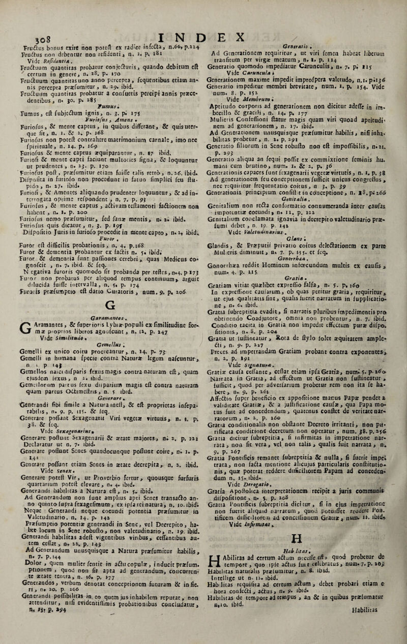 Fru&amp;us bonus exire non potelT ex radice infedta Frudtus non debentur non refidenti, n. J. p. 181 Vide Refsdentia . Frudtuum quantitas probatur conjedhjrts, quando debitum eft certum in genere, n. 28. p« 170 Frinftuum quantitas uno anno percepta, fequentibus etiam an* nis percepta praefumitur, n. 29, ibid. Fru&amp;utlm quantitas probatur a con Tuetis percipi annis prazce* dentibus, n* 30. p» 2^5 fumus • Fumus, eft fubje&amp;um ignis, n, 3. pi 175 Furiofus 3 Amens * FurioTus, &amp; mente captus, in quibus differant, &amp; quis uter- que iit, n. 1. &amp; 2. p. j68 FurioTus non poteft contrahere matrimonium carnale, imo nec Tpirituale, n. 14. p. 1C9 Furiofus &amp; mente captus arquiparantnr, n. 17 ibid. Furiofi &amp; mente capti faciunt multocles Tigna, &amp; loquuntur ut prudentes , n. 23. p. 170 Furiofus poft , praefumitur etiam fu i (Te talis retro, n.i£. ibid» Difpafita in furiofo non procedunt in fatuo fimplici feu ftu- pido, n. 27. ibid» Furiofi, &amp; Amentes aliquando prudenter loquuntur, &amp; ad in¬ terrogata optime refpondenc , n, 7. p. 93 Furiofus, &amp; mente captus , attivamccftamenti faftionem non habent , n. 1. p. 200 Furiofus nemo praefunjitur, fed fanar mentis, n» 2. ibid. Furiofus quis dicatur, n. 3. p, i$>jr Difpofitio Juris in furiofo procedit in mente capto , n. 2, ibid-. Furor , Generatis , Ad Generationem requiritur, ut viri femen habeat liberum tranfitum per virga- meatum, n, 1, p. 114 Generatio quomodo impediatur Carunculis, n. 7. pi iij Vide Carunculae Generationem maxime impedit improfpera valetudo, n.t» piij6 Generatio impeditur membri brevitate, num. 1. p. 1J4. vide num. 8, p. is1 Vide Membrum • Aptitudo corporis ad generationem non dicitur adeffe in im¬ becillo &amp; gracili, n. 14. p. 177 Mulieris Confeffioni flatur magis quam viri quoad aptitudi’ nem ad generationem, n. 17* ibid» Ad Generationem unusquisque pratfumitur habilis, nifi inha- bilitas probetur, n. 2. p. 291 Generatio filiorum in Sene robufto non eft impoffibilis, n»2t. p. 293 Generatio aliqua an feq.ut poffic ex commixtione feminis hu. maru cum brutino, num. 1. &amp; 2. p. 36 Generationis capaces funt fexagenarii vegetar virtutis, n. 1. p. 38 Ad generationem feu conceptionem fufficit unicus congreflus, nec requiritur frequentatio coitus, n 3. p. 39 Generationis principium confift.c in conceptione , n. iS.p;i6tf Genitalia. Genitalium non refla conformatio connumeranda inter c^ufas impotentiae coeundi* n. 11, p. 122 Genitalium conclamata ignavia in decrepito valetudinario prae- fumi debet , n. 19. p. J42 Vide Valetudinarius . Glans l INDEX n.66. p,224 Furor efl difficilis probationis, n. 4. p.168 Furor &amp; dementia probantur ex fadlis n. 5« ibid.' Furor &amp; dementia funt paffiones cerebri , quas Medicus eo- gnofeit , n. 7. ibid. &amp; feq. N egativa furoris quomodo fit probanda per tefles, n«4. p 173 Fu'or non probatus per aliquod tempus continuum*, arguit dilucida fuiffe intervalla, n. ?. p. 174 Fliroiis proefumptio efl datio Curatoris , num. 9. p. 206 G G aram ames. GAramantes, &amp;fupenons Lybia? populi ex fimilitudtne for¬ mae proprios liberos agnofcunc, n. 12, p. 247 Vide Similitudo % Gente litis Gemelli ex unico coitu procreantur,, n. 14. p. 73. Gemelli in humana fpecie contra Natura: legem nafcuntur, n 1 p 14} Gemellos naici difparls fexus magis contra naturam efl, quam ejusdem fexus, n 2. ibid. Gemellorum pattus fexu dnparium magis efl contra naturam quam partus Odhmeftris, n. s ibid. Generare .. Generandi fibi fimile a Natura iheft, &amp; efl proprietas infepa- rabilis , n. 9. p. U5- &amp; leq. Generare poliant Sexagenatu Viri vegetas virtutis* n. t. pi 38. &amp; feq. Vide Sexagenarius• Generare poflunt Sexagenarii &amp; tetate majores., n» 2. p. 12» Declaratur ut n. 7. ibid. Generare poliunt Senes quandocunque poflunt coire, n. 1. p. S.4* Generare poflunt etiam Senes in astate decrepita,, n. a. ibid. Vide Senex. Generare potefl Vir, ut Proverbio fertur* quousque furfuris quartarium potefl elevare, n. 4. ibid. Generandi habilitas a Natur a efl, n. 5V ibid» Ad Generandum non funt amplius apti Senes rransaflo an¬ no quinto fupra fexagefimum , ex ipfa rei natura, n. 10. ibid. Neque Generandi neque coeundi potentia praefumttur in Valetudinario, n. 14. p. 142 Praffumptio potentia: generandi in Sene, vel Decrepito, ha¬ bet locum in Sene robufto, non valetudinario, n. 19. ibid. Generandi habilitas adefl vigentibus viribus, ceffancibus au¬ tem ceflat, n. 22. p, 143 Ad Generandum unusquisque a Natura praffumicur habilis, n. 7- p.144 Dolor , quem mulier fentir in aflucopula?, inducit praffum. ptiomm , quod non fit apta ad generandum, concurren¬ te artate tenera, n. i6, p. >77 Generandos, verbum denotat conceptionem futuram Ite in fie, rt, n* 20. p. 206 Generandi poffibilitas ia eo quem jus inhabilem reputat, non attenditur, nifi evidentiffimis probationibus concludatur, n» Hi P. »94 Glandis, &amp; Praeputii privatio coitus delegationem ex parco MuPeris diminuit, n. 7. p. 15 J. et feq. Gonorrh&amp;a. Gouorrhara reddit Hominem infaecandum multis ex caufis, num» 4. P- U5» Gratia • Gratiam vitiat qua-libet expreflio falfa, n. f. p, 160 In expreffione caufarum, ob quas petitur gratia, requiritur, ut ejus quali catis fint, qualis fueric narratum m lupplicatio- ne , n* 6. ibid. Gratia fubreptitu, evadit, fi narratis pluribus impedimentis pro obtinendo Coadjutore, omnia non probentur, n. 7. ibid. Conditio tacita m Gratia non impedit effectum pura: difpo* Titionis,, n. 8. p. 204 Gratia ut iuftineatur, Xota de ftylo [olet atquitatem ample* fti, n. 9* p. 2*7 Preces, ad impetrandam Gratiam probant contra exponentes, n, 2. p. 191 Vide signatura. Gratia: caufa ceffante, ceflat etiam ipfa Gratia, num»4* p-2^o Narraca in Gratia, ad effeflum ut Gratia non fuftineatur , fufficit, quod per adveriarium probetur rem non ita fe ha¬ bere ,, n.. 9. p. 261, Affeftio fuper beneficio ex appofitione manus Papa: pendet a validitate Gratia:, &amp; a juftificatione caufae, qua Papa mo¬ tus fuit ad concedendum, quatenus conflet de veritate nar¬ ratorum , n* 2. p. 260 Gratia condicionalis non obflante Decreto irritanti, non pu¬ rificata conditione decretum non operatur, num. 38. p. 256 Grana dicitur fubreptitia, fi infirmitas in impetratione nar¬ rata, non fit vera, vel non talis , qualis fuit narrata, n. 9. p. 267 Gratia Pontificis remanet fubreptitia &amp; nulla, fi fuerit impe» trata, non fafia mentione alicujus particularis confticutio» nis, qua: poterat reddere, difficiliorem Papam ad conceden¬ dum n. 15-ibid» Vide Derogatio. Gratia Apoftolica interpretationem recipit a juris communis difpoficione > n. 5,. P- Gratia Pontificis fubreptitia dicitur, fi in ejus impetratione non fueric aliquid narratum, quod pocuiffet reudere Pon. tificem difficiliorem ad conceliianem Gratia:, num. it. ibid* Vide infirmitas ^ H Hab htas, HAbiliras ad certum aftum necdfeeffi quod probetur de tempore, quo iple adlus fuit celtbratus, nuui» 7. P- Habilitas naturalis pratlumitur, n. 8. ibid. Intellige ut n. 12. ibid. Hab litas requifita ad certum aflum, debet probari etiam e hora confedti, actus, n. 9. ibid. Habilitas de tempore ad tempus , an &amp; in quibus prxfumatur n,io. ibid. Habilitas