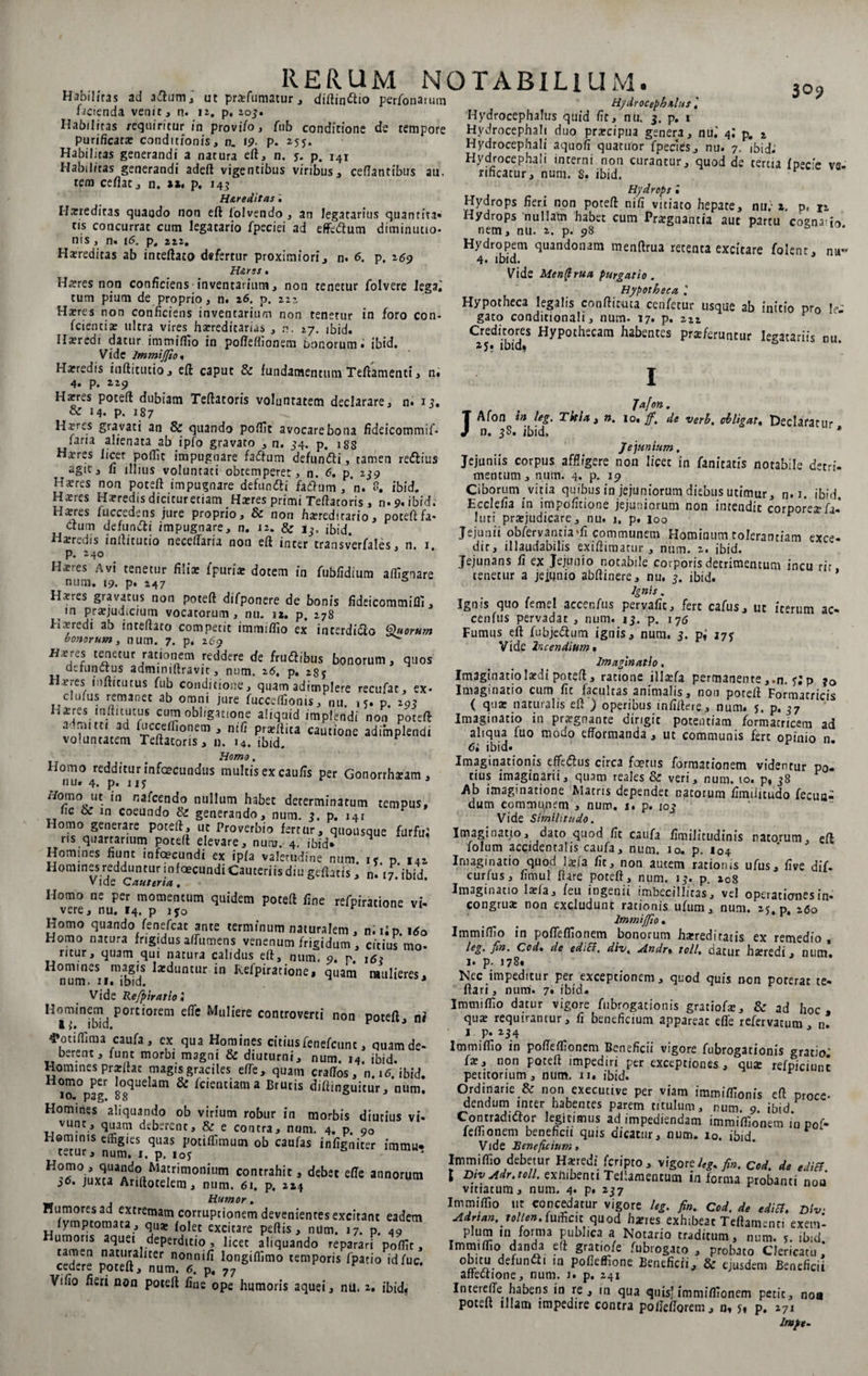 Habilitas ad aftum, ut praefumatur, diftinftio perfonarum facienda venit, n. iz. p, 203. Habilitas requiritur/n provi/o, fub conditione de tempore purificata: conditionis, n. 19- p. 2yy. Habilitas generandi a natura eft, n. y. p. 141 Habilitas generandi adeft vigentibus viribus, ceflantibus au. tem ceflac, n. 11. p. 143 H&amp;reditas ii Harredicas quando non eft lolvendo , an legatarius quantiu- tis concurrat cum legatario fpeciei ad effcftum diminutio- nis, n. 16. p, 211, Haereditas ab inteftato defertur proximiori, n. 6. p. 169 H&amp;rss• Haeres non conficiens inventarium, non tenetur folvere iegaj »lim t\< itrv% /i _ _ /* tum pium de proprio, n. 26. p. 222 Haeres non conficiens inventarium non tenetur in foro con- fcientia: ultra vires haereditarias , n. 27. ibid. Haeredi datur immiffio in pofteffionem bonorum» ibid. Vide lmmijfto« Haeredis inftitutio, eft caput &amp; fundamentum Teftamenti, n« 4. p. 229 Haeres poteft dubiam Teftatoris voluntatem declarare, n» 15. &amp; 14. p. 187 Hrres gravati an &amp; quando poffit avocare bona fideicommif* lana alienata ab ipfo gravato , n. 34. p. 1 ss H^res licet poflit impugnare faCum defunCi, tamen reCius agit, fi illius voluntati obtemperet, n. <5. p. 239 Haeres non poteft impugnare defunfti faCum , n. 8. ibid. Hsres Haeredis dicicuretiam Haeres primi Teftatoris , n» 9, ibid. Haeres fuccedens jure proprio, &amp; non hereditario, poteftfa* deum defunfti impugnare, n. 12. &amp; ibid. Haeredis inftitucio necelfaria non eft inter transverfales, n. 1 p. 240 Haeres Avi tenetur filix fpuriar dotem in fubfidium affignare num. 19. p. 247 &amp; Hxres gravatus non poteft difponere de bonis fideicommifli, in praejuffic/um vocatorum , nu. 12. p. 278 Haeredi ab inteftato competit immiffio ex interdicto Quorum bonorum, num. 7. p. 269 ^ Heres tenetur rationem reddere de fruCibus bonorum, quos defunctus admmiftravit, num. 26. p. 2gy Haeres infticutus fub conditione, quam adimplere recufat, ex- clufus remanet ab omni jure fucceffionis, nu. 15. p. 29? Haeres mfti tutus cum obligatione aliquid implendi non poteft admitti ad fuccelfionem , nili prxliita cautione adimplendi voluntatem Teftatoris, n. 14. ibid. Homo. Homo redditur infecundus multis ex caulis per Gonorrhxam , nu. 4. p. 115 Horno ut in nalcendo nullum habet determinatum tempus, t fic &amp; m coeundo &amp; generando, num. 3. p. i4r F Homo generare poteft, ut Proverbio fertur, quousque furto r.s quartarium poteft elevare, num. 4. ibid* 9 Homines fiunt infecundi ex ipla valetudine num. xy. p i4i Homines redduntur infecundi Cauteriis diu geftatis, n. 17 ibid vide Cauteria, Homo ne per momentum quidem poteft fine refpiratione vi¬ vere, nu. 14. p iyo h Homo quando fenefeat ante terminum naturalem, n.iip. \6o Homo natura frigidus alfumens venenum frigidum, citius mo- ritur, quam qui natura calidus eft, num. 9. n. ,<;? ^ n^m **^lIntur *n ke*Pirafene, quam mulieres. Vide Refpiratto» Hominem portiorem efie Muliere controverci non poteft ni 4'otiffima caufa , ex qua Homines citiusfenefeunt, quam de¬ berent, lunt morbi magni &amp; diuturni, num. 14, ibid. Homines prarlhc magis graciles efte, quatn craftos, n.itf. ibid. lo^pag s°sqi,e am &amp; fcicntiam a Brutis diftinguitur, num. Homines aliquando ob virium robur in morbis diutius vi- vunt, quam deberent, &amp; e contra, num. 4. p. 90 Heminis effigies quas potiffimum ob caufas infigniter immite tetur, num. 1. p. ioy H:ri,5,vMa!<!oaMa!rinionillin contrahit, dqbet efie annorum 36. juxta Ariftotelem, num. 61. p. 224 Humor. Humores ad extremam corruptionem devenientes excitant eadem fymptomata, qua* folet excitare peftis, num. 17. p. 49 umoris aquei deperditio , licet aliquando reparari polfit, tamen naturaliter nonnifi longiffimo temporis fpatio idfuc. cedere poteft, num. 6. p, 77 r Vifio fieri non poteft fine ope humoris aquei, nil. 2. ibid? TABIL1UM. 3o9 Hydrocepbiltts i Hydrocephalus quid fic, nu. 3. p. t Hydrocephah duo praecipua genera, niu 4; p. 2 Hydrocephali aquofi quatuor fpecies, nu. 7. ibide Hydrocephali interni non curantur, quod de tertia fpecie vs- rificatur, num. s. ibid. Hydrops • Hydrops fieri non poteft nili vitiato hepate, nu; 2. p, n Hydrops nullam habet cum Praegnantia aut partu cognatio nem, nu. 2. p. 98 Hydropem quandonam menftrua retenta excitare folent, nu» 4- ibid. Vide Men(trua purgatio . Hypotheca Hypotheca legalis confticuca cenfetur usque ab initio pr0 le¬ gato conditionali, num. 17. p. 222 Creditores Hypothecam habentes praeferuntur legatariis nu ay» ibid* Jafon . JAfon tn leg. Titia 3 n, 10. ff. de verh, obligat, Declaratur n. 3S. ibid, J Jejunium. Jejuniis corpus affligere non licet in fanitatis notabile detri¬ mentum, num. 4. p. 15? Ciborum vitia quibus in jejuniorum diebus utimur, n»i. ibid. Ecclefia in impofitione jejuniorum non intendit corporexfa- luri praejudicare, nu. 1, p. |oo Jejunii obfervantiaffi communem Hominum tolerantiam exce- dir, illaudabilis exiftimarur , num. 2. ibid. Jejunans fi ex Jejunio notabile corporis detrimentum incu rir tenetur a jejunio abftinere, nu. 3. ibid. * Ignis. Ignis quo femel accenfus pervafic, fert cafus, ut iterum ac- cenfus pervadat , num. 13. p. 176 Fumus eft fubjeCum ignis, num, 3. p,’ 277 Vide Incendium % Imaginatio. Imaginatio laedi poteft, ratione illaefa permanente ,.n. yj p ?o Imaginatio cum fic facultas animalis, non poreft Formatricis ( quae naturalis eft ) operibus infiftere, num. y. p, 37 Imaginatio in prxgnante dirigit potentiam formatricem ad aliqua fuo modo efformanda , ut communis fert opinio n. 6i ibid. Imaginationis effeCus circa fetus formationem videntur p0. cius imaginarii, quam reales &amp; veri, num. 10. p, 38 Ab imaginatione Matris dependet natorum fimiiitudo fecun¬ dum communem , num. 1. p. 103 Vide Similitudo. Imaginauo, dato quod fit caufa fimilitudinis natorum, eft folum accidentalis caufa, num. 10. p. 104 Imaginatio quod Ixia fic, non autem rationis ufus, five dif- curfus, fimul ftare poteft, num. 13. p. 208 Imaginatio laefa, feu ingenii imbecillitas, vel operationes in- congruae non excludunc rationis ufum, num. 25. p 260 lmmijfio. Immiffio in poflelfionem bonorum haeredi tatis ex remedio , leg. jtn. Cod• de ediSf. div, Andr% toll, datur haeredi, num. 1. p- 178* Nec impeditur per exceptionem, quod quis oon poterat te- ftari, num. 7. ibid. Immiffio datur vigore fubrogationis gratiofae, &amp; ad hoc, qua: requirantur, fi beneficium appareac effe refervacum n. 1. p. 234 Immiffio in pofleffionem Beneficii vigore fubrogationis gratio; fae, non poteft impediri per exceptiones , qux refpiciurt petitorium, num. u. ibid. Ordinarie &amp; non exeeutive per viam immiffionis eft proce- dendum inter habentes parem titulum, num. 9. ibid. Contradicor legitimus ad impediendam imroiffionem in pof- feffionem beneheu quis dicatur, num. io. ibid Vide Beneficium, Immiffio debetur Haeredi feripto, vigore/^,/«. Cod. de ediEt I Div Adr.toll. exlubenti Teliamencum in ferma probanti noa vitiatum, num. 4. p* ^37 Immiffio ut concedatur vigore leg. fin. Cod. de ediB, Div Adrtan, nlienAn&amp;cw. quod haeres exhibeat Teftamenn exemi pium in forma publica a Notario traditum, num. y. ibid. Immiffio danda e(f gratiofe fubrogato , probato Clericatu, obitu defunCi m pofieffione Beneficii, &amp; ejusdem Beneficii affeaione, num. j. p. 241 Intereil e habens in re, in qua quis’immifiionem petit, noa potelt illam impedire contra pofiefiorem, n, y» p. 271 lmpt-