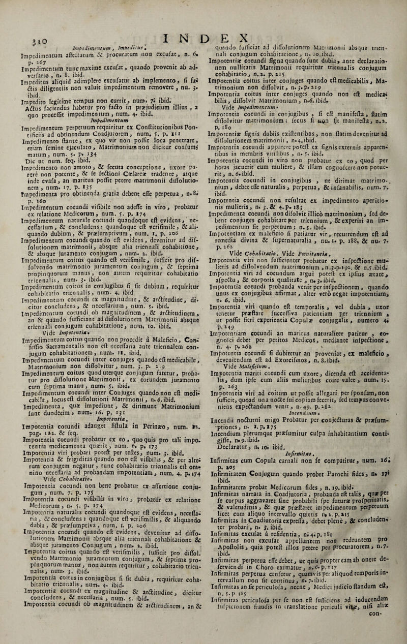 Impedimentum , ImSeditus , Impedimentum affettatum &amp; procuracum non excufat, n. <5. Imp'edfmentvim tunc maxime excufat, quando provenic ab ad* verfario, n. 8. ibid. ... . r Impeditus aliquid adimplere excufatur ab implemento, fi fa- dis diligentiis non valuit impedimentum removere , nu. 3. ibid. . Impedito legitime tempus non currit, num» 7l ibid- Adus faciendus habetur pro fado in prarjudieium illius , a qao procefljt impedimentum, num. 4* ibid. Impedimentum Impedimentum perpetuum requiritur ex Conftitutionibus Pon- cificits ad obtinendum Coadjutorem, num. y. p. m Impedimento ftante» ex quo vir non poffit loca penetrare, etiam femine ejaculato. Matrimonium non dicitur confumd matum, num. 5. p* i$4 Dic ut num. feq. ibid. Impedimento non amoto, Si fecuta conceptione, uxore pa¬ rere non potente, &amp; fe fedioni Carfareae tradente, atque inde evafa, an maritus poflit petere matrimonii diflolucio* nem , num. 17- P- >35 Impedimenta pro obtinenda gratia debent efte perpetua, n.8. p. 160 Impedimentum coeundi vifibile non adefTe in viro, probatur ex relatione Medicorum, num. y. p. 174 Impedimentum naturale coeundi quandoque eft evidens, ne- ceftarium, &amp; concludens: quandoque eft verifimile, &amp; ali¬ quando dubium, &amp; prarfumprivum, num. 1. p. 206 Impedimentum coeundi quando eft evidens, devenitur ad dif- folutionem matrimonii, absque alia triennali cohabirione. Si absque juramento conjugum , num. 2. ibid. Impedimentum coitus quando eft verifimile, fufficit pro dif- folvendo matrimonio juramentum conjugum , &amp; feptima propinquorum manus, non autem requiritur cohabitatio triennalis, num. 3. ibid. Impedimentum coitus in conjugibus fi fic dubium, requiritur cohabitatio triennalis, num. 4. ibid Impedimentum coeundi ex magnitudine. Si anflitudine, di* citur concludens, &amp; necefiarium, num. y. ibid. impedimentum coeundi ob magnitudinem, &amp; ar&amp;itudinem, an Si quando fufficiant addiifolutionem Matrimonii absque triennali conjugum cohabitatione, num, 10. ibid., Vide Impotentia • Impedimentum coitus quando non procedit a Maleficio, Con- feffio Sacramentalis non eft neceffaria ante triennalem con¬ jugum cohabitationem, num. n. ibid. Impedimentum coeundi inter conjuges quando efi medicabile , Matrimonium non diflolvicur, num. 3. p- 2,9 Impedimentum coitus quod uterque conjugum fatetur, proba¬ tur pro difiolutio ne Matrimonii, ex eorundem juramento cum feptima manu, num. 5. ibid. Impedimentum coeundi inter Conjuges quando non eft medi¬ cabile, locus eft difiolutioni Matrimonii, n. d.ibid. Impedimenta, quae impediunt. Si dirimunt Matrimonium fune duodecimi num. 16. p. 131 Impotentia,. Impotentia coeundi adauget fiftula in Perinaeo, num. vt* pag. 122. &amp; feq. Impotentia coeundi probatur ex eo, quo quis pro tali impo. tentia medicamenta quaerit, num. 6, p, 173 Impotentia viri probari poteft per teftes, num. 3. ibid. Impotentia &amp; frigiditas quando non eft vifibilis , &amp; per alte¬ rum conjugem negatur, tunc cohabitatio triennalis eft om¬ nino neceffaria ad probandam impotentiam, num. 4. p.»74 Vide Cohabitatio, Impotentia coeundi non bene probatur ex affertione conjn- gunt, num. 7. p. 175 Impotentia coeundi vifibilis in viro, probatur ex relatione Medicorum, n. 5* P* *74 Impotentia naturalis coeundi quandoque eft evidens, necefla- na, Si concludens : quandoque eft verilimilis, &amp; aliquando dubia. Si pra?fumptiva, num. t. p. 206 Impotentia coeundi quando eft evidens, devenitur ad difto- 1 utionem Matrimonii absque alia triennali cohabitatione &amp; absque juramento Conjugum , num. 2. ibid. Impetentia coitus quando eft verifimilis , fufficit pro diffol. vendo Matrimonio juramentum conjugum , Si feptima pro¬ pinquorum manus, non autem requiritur, cohabitatio trien¬ nalis, num. 3. ibid. Impotentia coitus in conjugibus fi fic dubia, requiritur coha- bicatio triennalis, num. 4. ibid. Impotentia coeundi ex magnitudine Si ardlitudine, dicitur concludens, &amp; necetfaria , num. 5. ibid. Impotentra coeundi ob magnitudinem Si arfticiidinem, an &amp; qunnJo lufficut ad diftolutionem Matrimonii absque trien¬ nali conjugum cohabitatione, n. ao.ibiJ. Impotentiae coeundi figna quando fune dubia, ante declaratio- nem nullitatis Matrimonii requiritur triennalis conjugum cohabitatio, n. 2. p. 215 Impotentia coitus inter conjuges quando eft medicabilis, Ma¬ trimonium non diffolvic, n. 3. p. 219 Impotentia coitus inter conjuges quando non eft medica* bilis, diffolvic Matrimonium, n.6. ibid. Vide Impedimentum• Impotentia coeundi in conjugibus , fi eft manifefta, ftatim diffolvicur matrimonium; fecus fi wgn fic maniiefta, n»». P. 1S0 Impotentis iignis dubiis exiftentibns, non ft3timdevenitur ad diifolutionem matrimonii, n.4.ibid. Impotentia coeundi apparere poteft ex fignisexcernis apparen¬ tibus in membris virilibus , n. y. ibid. Impotentia coeundi in viro non probatur ex eo , quod per horas jacuerit cum muliere, &amp; illam cognofcere non potue¬ rit, n. 6» ibid. Impotentia coeundi in conjugibus , ut dirimat matrimo-, nium, debet efte naturalis, perpetua, &amp; infanabilis, num. 7. ibid. Impotentia coeundi non refultac ex impedimento aperitio¬ nis mulieris, n. 3.Si 4.p. 183 Impedimenta coeundi non difolvit illico matrimonium, fed de¬ bent conjuges cohabitare per triennium, &amp; experiri an im¬ pedimentum fit perpetuum; n.s. ibid¬ im potentiam ex maleficio fi patiatur vir, recurrendum eft ad remedia divma Si fupernacuralia , nu. j. p. 188, &amp; nu- 7* P*l6z. Vide Cohabitatio. Vide Poenitentia . Impotentia viri non fufficienter probatur ex infpe&amp;iane mu¬ lieris ad diffolvendum matrimonium ,n.3.p.i9i, 8i n.y.ibid. Impotentia viri ad coeundum argui poteft ex ipfius state * afpe&amp;u, &amp; corporis qualitate , 0.3. ibid. Impotentia coeundi probanda venit per infpedlionem, quando unus ex conjugibus affirmat, alter vero negat impotentiam, n. 6. ibid. Impotentia viri quando eft temporalis , vel dubia , uxoc tenetur prxftere fucceffiva patientiam per triennium , ut poffit fieri experientia Copais conjugalis, numero 4« p. 249 Impotentiam coeundi an maritus naturaliter patitur , eo- gnofei debet per peritos Medicos, mediante infpedtione * n. 4* P* 262 - Impotentia coeundi fi dubitetur an proveniar, ex maleficio, deveniendum eft ad Exorcifmos, n.8.ibid. Vide Maleficium, Impotentia mariti coeundi cum Uxore, dicenda eft accidenta¬ lis, dum ipfe cum aliis mulieribus coire valec , num. i> . P- ^3 ... . Impotentia viri ad coitum ut poffic allegari per fponfam, non fufficit, quoad una nodte fui copiam fecerit, fed tempus con ve. niens expeftandum venit, n.49. p.28* Incendium • Incendii no&amp;urni origo Probatur per conje&amp;uras &amp; prsfum- qptiones, n- 1. p. 175 Incendium plerumque prsfumitur culpa inhabitantium conci- gifle, n» 9. ibfd- Declaratur, n. ioi ibid. Infirmitas. Infirmitas cum Copula carnali non fe compatitur, num. 16* p. »05 Infirmitatem Conjugum quando probet Parochi fides, n* 17* ibid. Infirmitatem probat Medicorum fides, n. 19.ibid. Infirmitas narrata in Coadjucoria, probanda eft talis, qu*PCI fe corpus aggravaret fine probabili fpe futurs profperitatis, &amp; valetudinis, &amp; qus prsftarec impedimentum perpetuum licet cum aliquo intervallo quietis n, z.p.xiy Infirmitas inCoadiutoriaexprefta, debet plene. Si concludens ter probari, n. 3. ibid. Infirmitas excufat a refidentia, ni4«p. 1S1 Infirmitas non excufat appellantem non redeuntem pro Apoftolis, quia poteft illos petere per procuratorem, n.7. ibid. Infirmitas perpetua efte debet, ut quis propter eatn ab onere de~ ferviendi in Choro eximatur, 11.d-p.217 . . Infirmitas perpetua cenfetur, quamvis per aliquod temporis in* tervallum non fit continua, n» 7»ibid. Infirmitas an fic penculofa, necne, Medici judicio ftandum eft, nq.p |!>S Infirmitas periculofa per fe non eft fufficiens ad inducendam fufpicionem fraudis in translatione periculi vrtfe, nifi con-