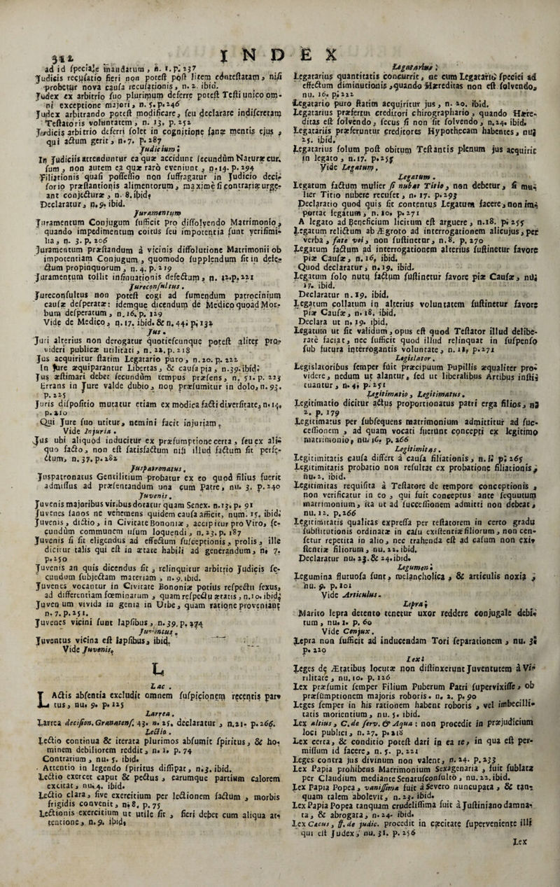 31* ad id fpecfaje mandatura > h. f.p^ 137 Judicis recito fieri npn poteft poft Utera cdnteftatam , nifi probetur nova caufa recufationis, n. a. ibid. Judex ex arbitrio fup plurimum deferre poteft Tcfti unico pm- ni exceptione majori, n. y. p.246 Judex arbitrando poteft modificare, feu declarare indifcretan? Teftatoris volunratemn. 13* p. aja Judicis arbitrio deferri folet in cognjtiope fan* mentis ejus , qpi aftum gerit 3 n»7. Judicium i In Judiciisattenduntur ea quae accidunt lecundum Natur* cur* (um , non autem ea qu* raro eveniunt , n*i$. P« »94 filiationis quafi poileffio non fuffragatur in Judicio deci* for io prarflantionis alimentorum^ maxime fi contracte urge¬ ant conjedlur*, n. 8. ibidf Declaratur, p.9. ibid. Juramentum Juramentum Conjugum fufficic pro diffolyendo Matrimonio^ quando impedimentum coitus feu impotentia funt yerifimi- lia 3 q. 3. p. 20(5 'Juramentum prarftandum a vicinis diflblutionc Matrimonii ob impotentiam Conjugum, quomodo lupplendum fit in defe¬ ctum propinquorum , n. 4. p.» 19 Juramentum tollit infinuationis defedlurn, p. aa.p.izi Jureconfultus. Jureconfultus non poteft cogi ad furnendum patrocinium caufa: defperatar; idemque dicendum de Medico quoad Mor¬ bum defperatum, n. 16. p. 129 Vide de Medico, n.17. ibid.&amp;n.44; 132. Jus. Juri alterius non derogatur quociefcunque poteft alitejr prq? videri publica» utilitati, n.2*.p. 218' Jus acquiritur ftatim Legatario puro, n.20. p. 222 In Jure «quiparantur Libertas, &amp; caufapja, n.3<?.ibidi Jus aeftimari debet fecunddm tempus prarfens, n, yi.p. 223 trrans in Jure valde dubio, nop praelumitur in dolo,n.93. P- 2 2J ' Juris difpofitio mutatur etiam ex modica fafli diverfitate, n» 13, Qui Jure fuo utitur, nemini facit injuriam. Vide Injuria . Jus ubi aliquod inducitur ex praffumptione certa, feu ex ali¬ quo faflo, non eft facisfadlum nifi illud fadium fit perfe- dtum, n.37. p. 282 Jusjatrenatus, Juspatronacus Gentilitium probatur ex eo quod filius fuerit admiftus ad prariencaudum una cum Patre, nu. 3. p.240 Juvenis. Juvenis majoribus vitibus dotatur quam Senex. 0.13. p» 9* Juvenis , didlio, in CivicateBononi*, accipitur pro Viro, fe¬ cundum communem ufum loquendi , n. 23. p. 187 Juvenis fi fit eligendus ad effedlum fu/ceptionis , prolis, ille dicitur talis qui eft in attate habili ad generandum, n» 7. p.250 Juvenis an quis dicendus fit , relinquitur arbitrio Judicis fe¬ cundum fubjedlam materiam , n. 9. ibid. Juvenes vocantur in Civitate Bononia* potius refpe&amp;u fexus, ad differentiam fceminarum , quamrefpe&amp;u aeracis 3 n.io. ibid^ Juvenum vivida in genia in Urbe, quam ratione proveniant n. 7. p. *S1. Juvenes vicini funt lapfibus, n.39, p, 37.4. jHihntus . Juventus vicina eft lapfibus, ibuf> Vide Juvenis„ h Lac . Adlis abfentia excludit omnem fufpicionem recenti? par» tus, nu. 9* p* 12$ Larrea. Larrea decifion.Granatcnf. 43. ». 2j, declaratur , n.n* p.266. Lecdlo . Jedlio continua &amp; iterata plurimos abfumic fpiritus, &amp; ho» minem debiliorem reddit, n» i* p. 74 Contrarium , nu. y. ibid» - Attentio in legendo fpiritus diflipat, n.3. ibid. Ledtio exercet caput &amp; pedtus , earumque partium calorem excitat, nui.4. ibid. Ledtio clara, five exercitium per ledlionem fadium , morbis frigidis convenit, n»8« p. 75 Ledtionis exercitium ut utile fit , fierj defiet cum aliqua ati tencione, n. 9. ibid* Legatarius i Legatarius quantitatis concurrit, oe cum Legatarii fpeciei ad effedtum diminucioam ,quando Hmditas non eft folvendo, nu. i6» p»222 •Legatario puro ftatim acquiritur jus, n. 20. ibid. Legatarius pra»fertui creditori chirographario , quando Here¬ ditas eft folvendo, fecus fi non fit folvendo, n.24, ibid. Legatariis praeferuntur (preditpres Hypothecam habentes, mlj xy. ibid/ Legatarius folum poft obitum Teft antis plenum jus acquiri e tn legato, n.17. P»»5J yide Legatum, Legatum . legatum fadium mulier fi nubat Titio, non debetur, fi mu^ lier Titio nubere recufet, n» 17. p*»9J Declaratio quod quis fit contentus Legatum facere,nonim- portat legatum, n. 10, p.271 A legato ad beneficium licitum eft arguere, n.18. pi 255 Legatum relidlum ab^groto ad interrogationem alicujus,pec verba*, fate voi, non fuftinetnr, n.8. p. 270 Legatum fadium ad inrerrogationern alterius fuftinetur favore pia» Caufar, n. iQ ibid. Quod declaratur, n.19. ibid. Jegatum folp nutq fadtpm fuftinetur favore pia: Caufa:, nUj i?, ibid. Declaratur n.19. ibid. Legatum collatum iq alterius voluntatem fuftinetur favore pia? Cauf*, n. 18. ibid. Declara ut n.19. ifiid. Legatum ut fit validum,opus eft quod Teftator illud delibe¬ rate faciat, nec fufficic quod illiid relinquat in fufpenfp fub futpra interrogantis voluntate, n.U? p.271 Legislator. Legislatoribus femper fuit prxeipuum Pupillis «qualiter pro¬ videre, nedum ut alaptur, fed uc liberalibus Artibus inftis tuantur, n. 4, p. 251 Ltgitimatio , Legitimatus. Legidmatto dicitur adtus proportionatus patri erga filios, n3 Legitimarus per fubfequens matrimonium admittitur ad fuc- ceilionem , ad quam vocati fuerunt concepd ex legitimo matrimonio^ nu. iC, p,266 Legitimitas. Legitimitads caufa differt a caufa filiationis, n.f« p; z6$ Legitimitatis probatio non refultat ex probatione filiationis^ nu. 2. ibid. Legitimitas requifita a Teftatore de tempore conceptionis , non verificatur in eo , qui fuit conceptus ante fequutum matrimonium, ita ut ad fuccefiionem admitti non debeat, Legitimitads qualitas expreffa per teftatorem in certo gradu fubllitutionis ordinat* in cafu exifleneia»filiorum , non cen- fetur repetita in alio, nec trahenda eft ad eafum non exi» ftenci* filiorum, nu.22.ibid. Declaratur nu. 23. &amp; 24-ibid. Legumen • Legumina flutuofa funt, melancholica , &amp; articulis noxi? J nu. p. p. 101 Vide Articulus. Lepra i Marito lepra detento tenetur uxor reddere conjugale debi¬ tum , nu. i. p. 60 Vide Conjux. Jepra non fufficic ad induceadam Tori feparacionem , nu. 3« p. 220 lex: Leges Statibus locut* non diffinxerunt Juventutem a Vi» rilitate , nu. 10. p. 126 Lex pratfumic femper Filium Puberum Patri fupervixifle.» ©k pr*fumptionem majoris roboris, n. 2. p. 90 Leges femper in his rationem habent roboris , vel imbecilli¬ tatis moriendum, nu. 5. ibid. Lex altius, c.de ferv.&amp; Aqua; non procedit in pr*judicium loci publici, n. 27. p.sibi Lex certa, &amp; conditio poteft dari in ea re, in qua eft per- miffum id facere, n. y. p. m Leges contra jus divinum non valent, n. 24. p.233 Lex Papia prohibens Macrimonium Sexagenaria , luit fublata per Claudium medianceSenatufconfulto , nu. 22. ibid. Lex Papia Popea, vanijfima fuit i Severo nuncupata , &amp; t?n- quam talem abolevit, n.23. ibid. Lex Papia Popea tanquam crudeliflinaa fuit a Juftiniano damnas ta, &amp; abrogata, n*24. ibid. lex Cacus, ff.Ue judic. procedit in caecitate fupervenienje illa qui eft Judex i nu. 31. p. 25$ Lex INDEX