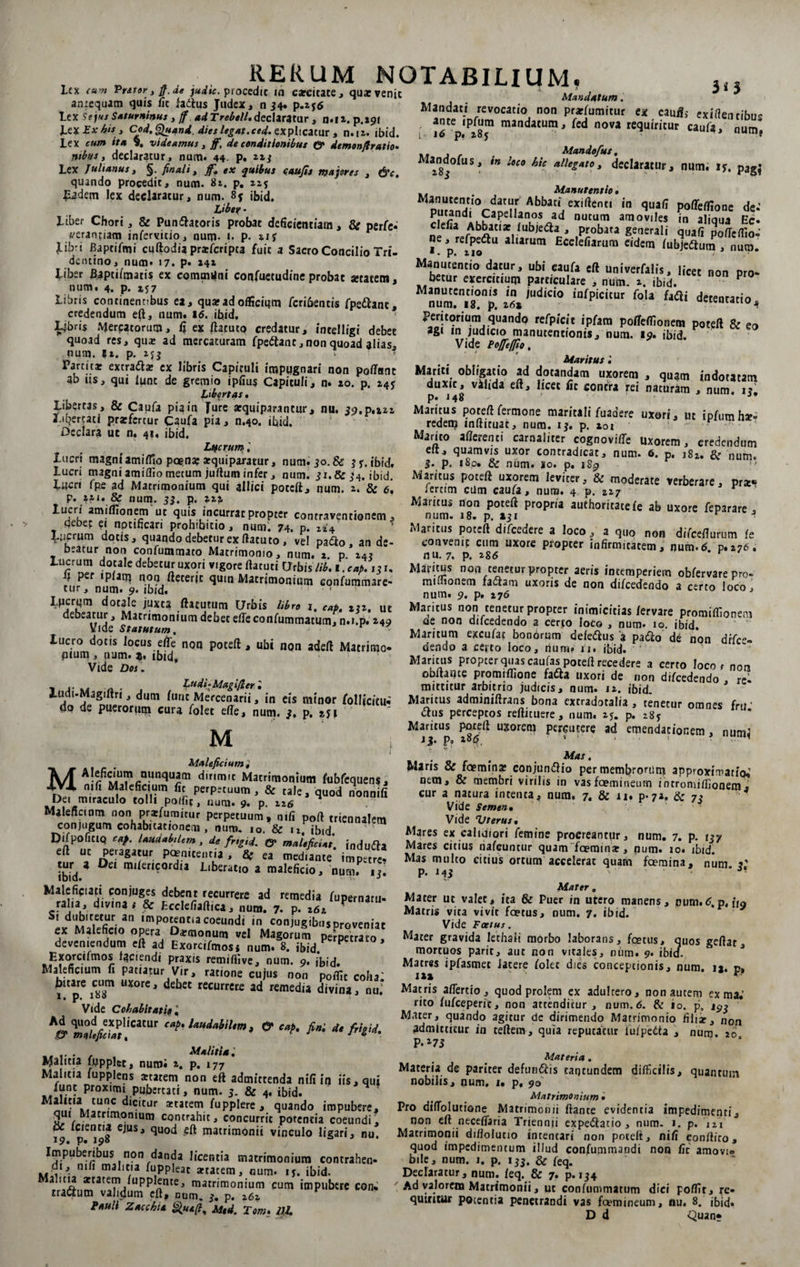 RERUM NOTABILIUM. Lex cum Prstor , ff. de judic. procedie in carcitate, qux venit antequam quis Iit fattus Judex, n 34. p.ifd Lex Se jus Saturninus , ff ad Trebell. declaratur , n.12, p.291 Lex Ex bis, Cod.Quand. dies legat.ced. explicatur , n.12. ibid. Lex cum ita $. videamus , ff, de conditionibus &amp; demonfiratio. ntbus t declaratur, num. 44. p. 223 Lex Julianus, §. finali, f* quibus cattjis majores , quando procedit, num. 81. p. 215 Eadem lex declaratur, num. 8$ ibid, - Liber Chori, &amp; Pun&amp;atoris probat deficientiam, &amp; psrfe• yeranfiam infervitio, num* !• P* 21 y libri Baptifmi cuftodia prafficripca fuit 4 Sacro Concilio Tri- dentino, num. 17. p. 242 Liber Baptifmatis ex communi copfuecudine probae setatetn, num. 4. p. 257 Libris continentibus ea, qua?adofficium feribentis fpe&amp;anc, credendum e(l, num. 16. ibid. Ljbris Mercatorum, fi ex ftacuto credatur, intelligi debet quoad res, qui ad mercaturam fpeftanc,non quoad alias, num. |2. p. 2jj > Parcitar excraftar ex libris Capituli impugnari non pofTnnt ab iis, qui lunc de gremio ipfiuy Capituli, n. 20. p. 245 Libertas • Libertas , &amp; Caufa pia in Ture arquiparantur, nu. 59,0.222 Libertati prarfertur Caufa pia, n.40. ibid. Declara ut n. 41. ibid. Ltfcrum lucri magni amiffio poena? arquiparaeur, num. 50. &amp; 5 y. ibid. Lucri magniamiffiometum juffum infer, num. 31.&amp;54. ibid. Lucri fpe ad Matrimonium qui allici poteft, num. 2. &amp; e, p. *ai. &amp; num. 55. p. 222. lucri amiffionem ut quis incurrat propter contraventionem , debet ei nptificari prohibitio, num. 74. p. 224 Ltiprum dotis, quando debetur ex flatu to , vel padfco , an de¬ beatur non confummato Matrimonio, num. 2 p 24? Lucrutn dotale debetur uxori vigore ftacuti Urbis lib.i.cab. 13 r, i? per ipfam non ftecerjc quin Matrimonium confummare- tur, num. 9. ibid. ‘ Lpcrum doralc juxta fhtutum Urbis libro 1. cap. itz. ut debeatur. Matrimonium debet efleconfummatum, n.i.p. 249 Vide Statutum, r lucro dotis locus effie non poteft , ubi non adeft Matrimo- pium , num. 1. ibid„ Vide Dos . ii s j «• M n ■ , . {‘Udi-Magi/ier • lumuur aruitrio juaicis , num. 12. it>id ‘i! !? J dUm ‘l,ric Mercenarii, in eis minor follfcieu- Maritus adminiftrans bona extradotalia , tenetur omnes frrt do de puerorum cura folet efte, num. 5. p. ' <ftus perceptos refticuere, num. 25. p. 285 neS frU Xyr Maritus poteft uxorem percutere ad emendationem, num! JYL i * i- P» * • . . . Mandatum. Mandati revocatio non prarfumitur ex cauff, exifientihne , man<ktum* fed nova requiritur caufa, num? Mandofus. Ma^ndofus, in loco hic allegato, declaratur, num; ry. p3g<* Manutentio • Abbaci.exiftent* in quafi poffeffione de-’ ? fnu°So.ad nutum atT10vlJes in aliqua Ec- elia Abbatiae fubjeda , probata generali quafipoffeflio- ne, refpedlu aliarum Ecelefiarum eidem fubjeftum , num. Manutentio datur, ubi eaufa eft univerfalis, licet non oro- betur exercitium particulare , num. 2. ibid. P Mnum.enig!np! 26* )Udid0 infpicitur fola {*ai detentatio ji Peritorium quando refpicit ipfam pofleffionem poteft &amp; ea agi in judicio manucentionis, num. 19. ibid. Vide Poffeffio. Maritus Mariti obligatio ad dotandam uxorem , quam indotatam vihda eft, licet iit contra rei naturam , num. 15. Maritus poteft fermone maritali fuadere uxori, ut ip/utnhaN redenj mftituat, num. 15. p. 201 Marito afterenti carnaliter cognovifc Uxorem, credendum eft, quamvis uxor contradicat, num. 6. p. 182. &amp; num. 5. p. 180. &amp; num. 10. p. iSp Maritus poteft uxorem leviter, &amp; moderate verberare, pr*« iercim cdm caufa, num. 4 p. 227 ’ Maritus non poteft propria aufhoritaceie ab uxore feparare , num. 18. p. 151 r *■ Maritus poteft difcedere a loco, a quo non difcefturum (s conveni? cum uxore propter infirmitatem, num.6 p.276. nu. 7. p. 2S6 Maritus non tenetur propter aeris intemperiem obfervare pro- mulionem factam uxoris de non difcedendo a certo loco, num. 9. p. 276 Maritus non tenetur propter inimicitias fervare promiffionem de non difcedendo a certo loco , num. 10. ibid. Maritum excufat bonorum defeCius a paCio de non difce¬ dendo a certo loco, num. u. ibid. Maritus propter quas caufas poteft recedere a cerro locor non ooftante promiflione faCta uxori de non difcedendo re¬ mittitur arbitrio judicis, num. 12. ibid. Maleficium v M Aleficium nunquam dirimit Matrimonium fubfequens, nili Maleficium lic perpetuum, &amp; tale, quod non nili uet miraculo tolli polfit, num. 9. p. 226 Malencinm non prarfumitur perpeIuum, nili poft triennalem conjugum cohabitationem , num. io. &amp; u. ibid. DifpofltlQ cap, laudabilem, de frtgid. &amp; malefiet at induCfa eft ut peragatur poeniteutia , &amp; ea mediante impette. •IVj 9 ^Cl liberatio a malelicio, num. it. ibid. 3 Maleficia?! conjuges debent recurrere ad remedia fupernaru- ral.a , divina s &amp; Ecclefiaftica, num. 7. p. 262 P Si dubitetur an impotentia coeundi in conjugibusproveniat ex Maleficio opera D*monum vel Magorum penetrato, deveniendum eft ad Exorcifmosi num. 8. ibid. P • mo5- ^ciendi praxis remiffive, num. 9. ibid. Maleficium fi patiatur Vir, ratione cujus non poflit coha' bitare cum uxore, debet recurrere ad remedia divinatu; Vide Cohabitatis l A©* ^maleficiat^caCur Cap' iaudaW*™ i &amp; cap. fini de frigid. .. . . , Malitia. Malitia fwpplet, numi 2. p. 177 Malitia fupplens atatem non eft admittenda nifi in iis, qui funt proximi pubertati, num. 3. &amp; 4, ibid. ‘ dlC,tur *catem. fuPplere , quando impubere, qui Matrimonium contrahit, concurrit potentia coeundi, 19 ejUS, quod matrimonii vinculo ligari, nu. Impuberibus non danda licentia matrimonium contrahen¬ di, nili malitia fuppleat atacem, num. ij. ibid. atT./UpPonte' matrimoni'Ufn cum impubere con. traCtum validum eft, GUm. s. p. 262 PauU Zacchia %ua(t, m,U. Tom. UL Mas, Maris &amp; foemina conjunCfio per membrorum approximatic^ nem, &amp; membri virilis in vasfcemineum intromiffionem, cur a natura intenta, num. 7. &amp; n. p-72, &amp; 7> Vide Semen. * Vide Vterus. Mares ex caliuiori femine procreantur, num. 7. p. 137 Mares citius nafcuntur quam faemma, num. 10. ibid. Mas multo citius ortum accelerat quam faemina, num ?’ p. 143 ‘ 31 Mater 0 Macer ut valet, ita &amp; Puer in utero manens, pum.6.p, ii9 Matris vita vivit foetus, num. 7. ibid. Vide Foetus. Mater gravida lethaii morbo laborans, foetus, quos geftar, mortuos parit, aut non vitales, mim. 9. ibid. Matres ipfasmet latere folet dies conceptionis, num. 12. c, 12* *■ Matris affert io , quod prolem ex adulcero, non autem ex ma.’ rito fufeeperie, non attenditur , num. 6. &amp; io. p, J93 Mater, quando agitur de dirimendo Matrimonio filii, non admittitur in teftem, quia reputatur fufpeCta , num. 20 P. *75 Materia . Materia de pariter defun&amp;is taqtundem difficilis, quantum nobilis, num. i. p, 90 Matrimonium • Pro difTolutione Matrimonii ftante evidentia impedimenti, non eft neceffisria Triennii expeClatio , num. 1. p. 121 Matrimonii difiolucio intentari non poteft, nifi conftiro, quod impedimentum illud confummandi non fic amovi- bile, num. 1. p. 133. &amp; feq. Declaratur, num. /eq. &amp; 7. p. 134 Ad yalorem Matrimonii, ut confummatum dici poffit, re¬ quiritur potentia penetrandi vas fcemineum, nu. 8. ibid. D d Quan*