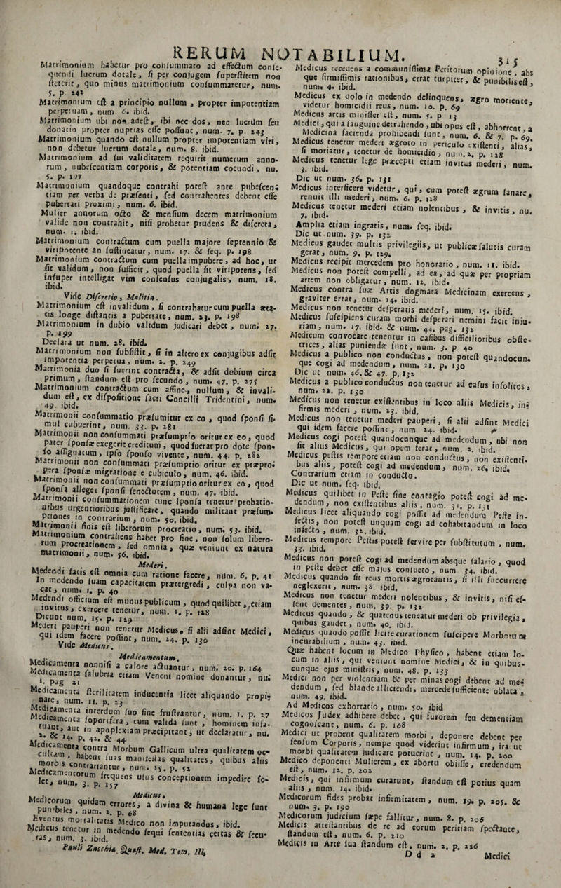 Matrimonium habetur pro conlummato ad effedtum conle qnendi lucrum dotale, /i per conjugem fuperft/tem non fteteric, quo minus matrimonium confummaretur, num. 5. P Matrimonium tft a principio nullum , propter impotentiam perpetium , num. <?. ibid. Matrimonium ubi non adeft, ibi nec dos, nec lucrilm feu donatio propter nuptias eife polfunr, num- 7. p. 243 Matrimonium quando eft nullum propter impotentiam viri, non debetur lucrum docale, num. 8. ibid. Matrimonium ad lui validitatem requirit numerum anno¬ rum, nubefcenciam corporis, &amp; potentiam coeundi, nu. 5. p* 197 RERUM NOTABILIUM. Medicus recedens a communiflitna Peritorum opinione^ abs que firmilfimis raciombus, errat turpicer, &amp; puuibiliseft * num, 4. ibid. J Medicus ex dolo in medendo delinquens, argro moriente videtur homicidii reus, num. 10. p. 69 3 Medicus artis minifter Ut, num. s. p 13 Medici, qui a (anguine detrahendo , ubi opus eft, abhorrent a Medicina facienda prohibendi lunt, num. 6 &amp; 7 p iQ Medicus tenetur mederi aegroto in periculo exiftenti‘ alias. 11 moriatur, tenetur de homicidio, num, 2, p, i*g Medicus tenetur lege praecepti etiam invitus mederi, num. Dic ut num. 36, p. iji »• P* Dic ut num. 36, p. 731 Matrimonium quandoque contrahi poteft ante pubefeeni Medicus interficere videtur, qui, cum onteft ~<,riim #, t.ant per verba de praifenti, fed contrahentes debent eife renuit illi mederi, num. 6. p s P *grum hn,,s -- r - - — r 3 pubertati proximi, num. 6. ibid. Mulier annorum o<5to &amp; menfium decem matrimonium valide non contrahic, nili probetur prudens &amp; difereta, num. u ibid. Matrimonium contra&amp;um cum puella majore fepeennio &amp;S viripotente an fuftineacur, num. 17. &amp; feq. p. 198 Matrimonium contradtum cum puella impubere, ad hoc, ut iit validum, non fufficit, quod puella fit viripotens, fed mfuper intelligac vim confenfus conjugalis, num. 18. ibid. Vide Di fer et io, Malitia. Matrimonium eft invalidum, fi contrahatur cuna puella arta¬ tis longe diftantis a pubertate, num. *j. p. 198 Matrimonium in dubio validum judicari debet, num» 17. p. 199 Declara ut num. 28. ibid. Matrimonium non fubfiftit, /I in alteroex conjugibus adfic impotentia perpetua, num. 2. p. 249 Matrimonia duo fi fuerint contradfa, &amp; adiit dubium circa primum, flandum eft pro fecundo , num. 47. p. 27J Matrimonium contradlum cum affine, nullum, &amp; invali- dum eft, ex difpofitione facti Concilii Tridentini, num» 49 ibid. Matrimonii confummatio pratfumitur ex eo , quod fponfi fu mul cubuerint, num. 33. p. 281 Matrimonii non confummati prarfumprio oritur ex eo, quod pater Iponfar exegerit creditum, quod fuerat pro dote fpon« io aiiignatum, ipfo fponfo vivente, num. 44. p. 282 Matrimorin non confummati praftumptio oritur ex prarpro» P-ra fponfa; migratione e cubiculo, num. 46. ibid. arrimonii non confummati pra;lumptio oritur ex eo, quod Iponu alleget fponfi fenc&amp;utcm, num. 47. ibid. * atiimonii confummationem tunc fponfa tenetur'probatio- ni us urgencioribus jultificare, quando militant praelum» ptiones mcontrarium, num. ?o. ibid. atamonii finis eft liberorum procreatio, numi 53. ibid. t,1 contrahens ^bet pro fine, non folum libero- marrim«Cr;at,°ncfn 3 .otnnu * qu* veniunt ex natura matrimonii, num. j6. ibid. omnia CLmi ratione facere, nilm. 6, p. 4i uam capac,tatcm praetergredi , culpa non va- cat, num. i, p. 40 r M m?,mc°ffic,Um eft muous publicum, quod quilibet, etiam mvuus, exercere tenetur, num. 1. p. «8 Dicunt num. ij. p. 129 Medicus tenetur mederi etiam nolentibus , &amp; invitis, nu. 7. ibid. Amplia etiam ingratis, num. feq. ibid. Dic ut num. 39. p. 132 Medicus gaudet multis privilegiis, ut publiczfaiutis curam gerat, num. 9. p. 129. Medicus recipit mercedem pro honorario, num. n. ibid. Medicus non poteft compelli, ad ea, ad qua; per propriam artem non obligatur, num. 12. ibid» ‘ Medicus contra luie Artis dogmata Medicinam exercens , graviter errat, num- 14. ibid. Medicus non tenetur defperatis mederi, num. 15. ibid. Medicus fufeipiens curam morbi defperari nemini facit inju¬ riam, num. 17. ibid. &amp; num, 44. pag. 132 Medicum convocare cenentur in cafibus difficilioribus obfle- trices, alias punienda; fune, num. 3. p 4o Medicus a publico non condu&amp;us, non poteft quandocun. que cogi ad medendum, num. 21. p» 130 Dic ut num. 46. &amp; 47. p. 132 Medicus a publico conductus non tenetur ad cafus infolicos* num. 2». p. 130 Medicus non tenetur exiftjntibus in loco aliis Medicis, in^ firmis mederi , num. 23. ibid. Medicus non tenetur mederi pauperi, fi alii adfinc Medici qui idem facere poftint , num 24. ibid- r Medicus cogi poteft quandoennque ad medendum, ubi non lic alius Medicus, qui opem ferat, num. 2. ibid. Medicus peftis tempore etiam non condudus, non exiflenci- bus alus, poteft cogi ad medendum, num. 2i% ibid» Contrarium etiam m condutto. Dic ut num. feq. ibid. Medicus quilibet io; Pefte fine contigio poteft cogi ad me. dendum, non exiftentibus aliis, num. 31. p. 131 Medicus licet aliquando cogi poffit ad medendum Pefte in- feetis, non poteft unquam cogi ad cohabitandum m loco infedto , num. 32. ibid. > Medicus tempore Peliis poteft fervireper fubfticutum , num. 33• ibid. Medicus non poteft cogi ad medendum absque (alario, quod in pefte debet eile majus conlueto, num 34. ibid. Medicus quando fit reus mortis argrotantis, fi ilii fuccurrere neglexerit, num. 38 ibid. Medicus non tenetur mederi nolentibus, &amp; invitis, nifi ef- iene dementes, num. 39. p. 132 Medicus quando, &amp; quatenus teneatur mederi ob privilegia . quibus gaudet, num. 40. ibid. adfint Med,ci* rurc-pc, M„rb=rum , num. 24. p, 130 incurabilium , nu;n. 43. it)td. Vide Medicus. .. Meditamentum, S“;““ ”“7« » “lore afluantur, num. xo. p. ,<4 1 falubria etiam Veneui nomine donantur, nu. narC/menta ftcrilicatem inducentia licet aliquando propi- nare, num. 11. p. 23 ^ t * - !0,e,d‘r ««e fruflrantur, num. t. p. t7 tuarr a-3 opori^|ra ■> cura valida lunt , hominem infa. --— 9 *T3 • Qua; habent locum in Medico Phyfico , habent etiam lo¬ cum m aliis, qui veniunt nomine Medici, &amp; in quibus¬ cunque ejus mitnftns, num. 48. p. 133 Medici non per violentiam &amp; per minas cogi debent ad me¬ dendum , fed blande alliciendi, merccde fufficients oblata , num. 49. ibid. * Ad Medicos exhortatio , num. 50. ibid Medicos Judex adhibere debet, qui furorem feu dementiam cognolcant, num. 6. p. 168 cuanc an, ‘ K J cura vaj,aa ,unt > hominem infa. cognolcant, num. 6. p. 168 &amp; M.‘p. 42 P&amp;P4eramPraJC,P,Unti lK dcdaratur> nu* Medlc/ ut Probent qualitatem morbi , deponere debent per Medicamenta contra 1 ,■ iCnium C(irPor,s^ nemPe quod viderinc infirmum, ira ut cultam u,[ ( Morbum Gallicum ultra qualitatem oc» morbi qualitatem judicare potuerint . num m d mn ,,bus a,s abortu let. num.1 .“J, u‘us conctpuon'm impedire fo- Medicis, qui .nfiiroutn curarunt, flandum efl potius quam r* )7 alus, num. 14. ibid. ^ Medicorum quidam errorrJ^J.li». «, r . , , fidts probat infirmitatem , num. 19. p. 205. Sc pupfbilcs n„m . 0 a &amp; fiumJa lege lunt num. 3. p. .90 * ’•  ,-... pun-biles, num. 2. p. 6s Medlco no '«PUMnilus. ibid. tas. num. f. ib“d”'de°d0 ‘Cqi knmnM cIas &amp; t«» Pault Mtd. Ter», Wt Medicorum judicium tepe fallitur, num. 8. p. 206 Medicis atteftantibus de re ad eorum peritiam fpeftante. Itandum eft, num. 6. p. 2i0 Medicis in Arte lua ftandum eft, num» 2. p. 226 D d » Medici