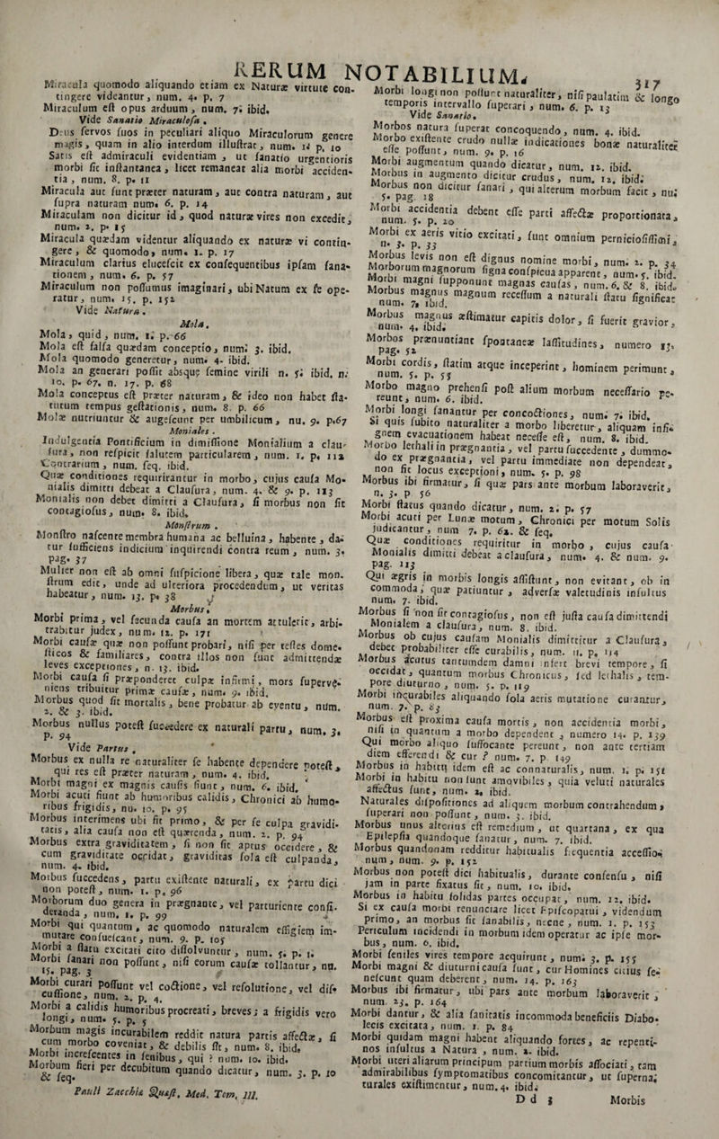 M , . . rerum notabilium. Miracula quomodo aliquando etiam ex Naturae virtute con- - tingere videantur, num. 4. p ~ Morbi longi non poflurt naturaliter, nifipaulatim lc lonzo temporis intervallo fuperari, num. 6. p. 1? ^ Vide Sannio, t 3 Morbos natura fuperac concoquendo, num. 4. ibid. r^°nefffte,Ue Crudo 'U,,Iac ind‘caciones bonae naturaliteH clle poliunt, num. 9. p. \6 Morbi augmentum quando dicatur, num. 11. ibid. nn augrn.ent0 dicitur crudus, num. 12. ibid.’ 5. pa? °i8 iCICtir ^anarl J <3ui alterum morbum facit, nui Mnum.ayC.Cip.en2Cia dCb£nt Cff£ Pard PwPortionata, ^n^/p VItI° excuatij flInt omnium perniciofi/fimi„ Morbus levis non eft dignus nomine morbi, num. 1. p 34 ' M?rWrr«niaSZm con^P*cua apparene, num Mo bL Si, PP ' magnas ««fas, num, 6. &amp; 8. ibid» num! na:masnum reccdum a naturait rtacu “num! 4™T *ft‘maiUr Capitis do,or> * *«rf. gravior, lMpabg°.S5iPra;nUnn’anC fpoatanea? la^udines, numero IJ# Mnr|?mT.dp%n/tIm 3tqUC inccperinc' Ijominem perimunt, rna§,5° Pre.|>?;fi poft alium morbum necellario pe* reunt, num. 6. ibid. F Morbi longi fanantur per concoftiones, num. 7. ibid. „ quis (ublt0 naturaliter a morbo liberetur, aliquam in/i* ^ gnem evacuationem habeat necefife eft, num. 8. ibid. oruo etialnn pratgnautia, vel partu fuccedente , dummo- ao ex prargnantia, vel partu immediate non dependeat, non nt locus exceptioni, num. 5. p. 98 Morbus ibi firmatur, fi qua: pars ante morbum laboraverit, n, 3* P 56 Morbi ftatus quando dicatur, num. 2. p. 57 orbi acuti per Lunae motum. Chronici per motum Solis judicantur , num 7. p. 6z. &amp; feq. Qna: conditiones requiritur in morbo , Momalis dimitti debeat a claufura, num. 4. Pag. n; Qui a?gris in morbis longis aftiftunt, non evitant, ob in commoda, qua? patiuntur, adverfee valetudinis infultus num. 7- ibid. Morbus fi non nr conragiofus, noti eft jufta caufa dimittendi Montalem a claufura, num. 8, ibid. orbus ob cujus caufam Monialis dimittitur a Claufura., debet probabiliter effe curabilis, num. u, p„ 1.14 orbus acutus eancumdem damni ;nfert brevi tempore, fi occidat, quantum morbus Chronicus, led lethalis , tem- P^re diuturno, num. j. p. 119 orbi iffqurabiles aliquando fola aeris mutatione curantur, num. 7. p. dj Morbus' eft proxima caufa mortis, non accidentia morbi, nili m quantum a morbo dependent , numero 14. p. 139 Qui morbo aliquo luffocante pereunt, non ante tertiam diem efferendi &amp; cur f num. 7. p 149 Morbus in habitu idem eft ac connaruralfs, num. U p. 151 Mori)‘n.,n bablcu r*on lunc amovibiles, quia veluti naturales afteaus fune, num. z. ibid. Naturales dilpofitiones ad al/qucm morbum contrahendum, fuperari non poffunc, num. 3. ibid. Morbus unus alterius eft remedium , ut quartana , ex qua Epilepfia quandoque fanatur, num. 7. ibid. Morbus quandonam redditur habitualis fcquentia acceffio*! num, dum. 9. p. 1 $2 Morbus non poteft dici habitualis, durante confenfu , nifi jam in parte fixacus fit, num. 10. ibid. Morbus m habitu /olidas partes occupat, num. 12. ibid» Si ex caufa morbi renunciare licet JRpifcop^tui , videndum primo, an morbus fit f an abi I is, ntene> num. 1. p. 155 Periculum incidendi in morbum idem operatur ac i ple mor* bus, num. 0. ibid. Morbi feniles vires tempore acquirunt, numi 3. p. jyy Morbi magni &amp; diuturni caufa fune, cur Homines cuius fe- nelcunt quam deberenr, num. 14. p. J63 Morbus ibi firmatur, ubi pars ante morbum laboraverit ' num. 2,3. p. 164 3 Morbi dantur, &amp; alia fanitatis incommoda beneficiis Diabo- lecis excitata, num. 1. p. 84 Morbi quidam magni habent aliquando fortes, ac repenti¬ nos infultus a Natura , num. ». ibid. Morbi uteri aliarum principum partium morbis affociati, tam admirabilibus fymptomatibus concomitantur, ut fuperna; turales exiftimentur, num.4. ibid.' D d 5 . ... 7 Miraculum eft opus arduum, num. 7', ibid. Vide Sanatio Miraculo/a , Dnis fervos fuos in peculiari aliquo Miraculorum genere magis, quam in alio interdum illuftrat, num. U p. 10 Sans eft admiraculi evidentiam , ut fanatio urgeritioris morbi fic inftantanea, licet remaneat alia morbi acciden¬ tia , num. 8. p. u Miracula aut funtprxcer naturam, aut contra naturam, aut fupra naturam num» 6. p. 14 Miraculam non dicitur id, quod naturat vires non excedit num. 2. p* 15 Miracula qusdam videntur aliquandd ex natura; vi contin¬ gere, &amp; quomodo, num» p. 17 Miraculum clarius elucefcit ex confequentibus ipfam fana- tionem , num. 6. p. 57 Miraculum non poffumus imaginari, ubi Natum ex fe ope¬ ratur, num. 15. p. 152 Vide Nafura. Mola, Mola, quid, num. 1.' p. 66 Mola eft falfa quardam conceptio, num.' 3. ibid. Mola quomodo generetur, num. 4- ibid. Mola an generari poflic absqu? femine virili n. fi ibid. n; 10. p. 67. n. 17. p. #8 Mola conceptus eft pra?cer naturam, &amp; ideo non habet fla¬ turum tempus geftationis, num. 8. p. 66 Mola; nutriuntur Ite augefcunc per umbilicum, nu. 9. p,67 Moniales . Indulgentia Pontificium in dimiflione Monialium a clau^ fura, non refpicit /alucem particularem, num. x. p, na Contrarium , num. feq, ibid. Quae conditiones requirirantur in morbo, cujus caufa Mo¬ nialis dimitti debeat a Claufura, num. 4. &amp; 9* p. 113 Momalis non debet dimitti a Claufura, fi morbus non fit contagiofus, num. 8. ibid, Monftrum . Monftro nafcente membra humana ac belluina , habente, da; tur /ufficiens indicium inquirendi contra reum, num. ?. P^g- n Mulier non eft ab omni fufpicione libera, qua tale mon. Itrum edit, unde ad ulteriora procedendum, ut veritas habeatur, num. 13. p» 38 » , # Morbus» Morbi prima, vel fecunda caufa an mortem attulerit, arbi¬ trabitur judex, num. iz. p. 171 > Morbi caufa; qua; non po/funt probari, nifi per tefies dome- lticos &amp; familiares, contra illos non fune adrnittendte leves exceptiones, n. 13. ibid. Morbi caufa fi pra;ponderet culpa: infirmi, mors fupervS- mens tribuitur prima: caufae, num. 9. ibid. Morbus quod fit tnorcalis, bene probatur ab eventu, nilm 2. ite 3. ibid. Morbus nullus poteft fuccedere ex naturali P- 94 Vide Partus , Morbus ex nulla re naturaliter fe habente dependere noteft qui res eft pra?cer naturam, num. 4. ibid. Morbi magni ex magnis caufis fiunt, num. 6. ibid. Morbi acuti fiunt ab humoribus calidis. Chronici ab humo¬ ribus frigidis, nu. 10. p. 95 Morbus interimens ubi fit primo, &amp; per fe culpa vravidi. tatis, alia caufa non eft quaerenda, num. 2. p. 94° Morbus extra graviditatem , fi non fic aptus' occidere, $£ cum graviditate occidat, graviditas fola eft culpanda, num. 4. ibid. r Morbus fuccedens, partu exiftente naturali, ex partu dici non poteft, num- 1. p. 96 Morborum duo genera in prxgnante, vel parturiente confi. aeranda , num. 1. p. 99 muLTi <5“Jn,mra • « quomodo naturalem effigiem im- mutare confuelcant, num. 9. P. loy Morbi a flatu excitati cito diftolvuntur, num. <. p. ii * I'?1 n°n P°ffunt^ nifi eorum “ut* tollantur, na. n« 3 Morbi curari poffunc vel codlione, vel refolutione, vel dif* cuffione, num. 2. p. 4. M(lnntJ Cal,dlS humor>t>usprocreati, breves; a frigidis vero ^ longi, num. 5. p. y 6 M^r™,SiS ,ncurabilem rcddic natura partis affeiftx, fi cum morbo coveniat, &amp; debilis fic, num. 8. ibid. Morb. increfccnces ,n fenibus, qui ? num. 10. ibid. ' Moroum.fier1 per decubitum quando dicatur, num. 3. p. io Pauli ZaccbU Qu&amp;ft, Med. Tctn, ;//. partu, num, 3, cujus caufa &amp; num. 9. Morbis