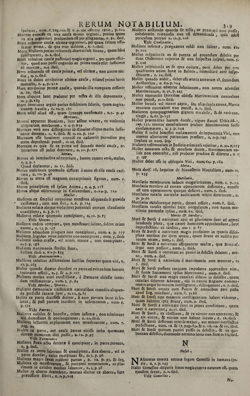 fpafmus, num.6. pag.2oi.&amp; n.9. ubi affercur ratio, p. 202 Mortem evenifle ex una caufa minus urgenti, potius quam ex alia urgentiori probandum eft per allegantem, n. 10. ibid. Mors tribuitur caufa: ultima: urgentiori, per quam faltem offu- fcatur prima , de qua erat dubium , n. i.ibid: Mors Mulieris potius tribuenda abortui fub fecuto, quamfebrt fubfequenti, n.2. ibid. Mars tribuitur caufa: pofteriori magis urgenti, perquam effici¬ tur, quod non poffic cognofci an prima caufa edet fufficiens ad mortem , n.4. ibid. Mars tribuenda eft caufa: prima:, vel ultima:, non autem me. dia:, n. 5. ibid. Mors in dubio attribuitur ultima: caufa:, etiamfiprima fuerit mortalis, n. 4. p. aio Mors attribuitur prima: caufa: , quando illa nunquam ceffavic n. 10. ibid. Mors alicujus bene probatur per teftes de illa deponentes, n*. 5» P<» 183 Mors imminens arguit potius defiderium /alutis, quam cogita¬ tionem fraudis, n. 10.p. 18S Mors nihil aliud eft , quam fyncope confirmata , n.y. p. 41 Mortuu Mortui apparent Homines, licet adhuc vivant? ex violentia aliquorum morborum, n.4. p. «49 Mortuus vere non diftinguitur ab Homine aliquo morbo fuffo- cante detento» n, 6. ibid. &amp; n. 20. p. iyo Mortuum efle hominem nonnifi ex cadaveris putredine pro certo deprehendi poteft, n. 21. ibid. Mortuus an quis fit ex prima vel fecunda morbi caufa, ar¬ bitrarium eft judici decernere, n.12.p.171 Motus« Morus ab interioribus ad exteriora, bonus: contra vero, malus, n. 9. p.2 Quod declaratur, n. n.ibid. M otus embrionis quomodo differat amotu ab alia caufa exci* cato, n. 10. p. 46 Motus in utero eft magnum conceptionis fignum, num. 9. ibid. ^ ' '* ' ‘ - - Motus principium eft ipfam Anima, n. 4.p. 113 Motus aliqui obfervancur in Cadaveribus, 0.14«p. 120 Mulier . Mulieres ex fimplici retentione menftrua aliquandofegravida exiftimanc, cum non fint, n.6. p. 124 Mulieres velata: absque violatione panniculi uterum claudentis concipiunt? n. j.p- 7Z Mulieres velata: quomodo concipiunt, ni 12. p, 73 Vide 'Uterus . Mulieres eodem tempore, quo menftruari/olent, folent etiam parere, n. 13.p. 137 Mulieres admodum pingues non concipiunc, num. x. p. 1J7 Mulieres frigidos viros habentes non concipiunt, num. y. ibid» Mulieres nimis crafla:, vd nimis tenues , non concipiunt, n • 7- p. 1 f 8 _ ;> Mulieres Ancimonio fteriles fiunt# Falfum ibid* n. ii« p« 1J9 Vide Antimonium. Mulieres infultus Afthmaticos facilius fuperant quam viri, n, '2. p. 163 Mulier quando dicatur decedere ex partu ad evitandum lucrum foderatis officii, 11.3.&amp; 4-P- 167 5 Mulieres morbis uteri confli dat te, a Daemone obfefla: inter» dum exiftimantur, num. y. p. 84 V ide Morbus , 'Uterus. Mulieres daemoniaca: cxiftimata: naturalibus remediis aliquam* do perfe&amp;e fanaca: fune, n. io.p. 8y Mulier ex partu deceffiffe dicitur, fi ante partum bene fe ha- berec ,&amp; poft partum inciderit in infirmitatem, num* i. p. 171 Vide Partus; Mulieres nobiles &amp; honefta:, etiam infirma: , non admittunt nifi domefticos &amp; confanguineos. n. 14« ibid. Mulieres la&amp;antes utpluriraum non menftruantur, num. 7. PaS* 94 \ Mulier ex partu, aut caufa partus obii/Tc infra quemnam dierum teiminum dici poffic, n.12. p.^y Vide Terminus • Mulieres fluxu albo detenta: fi concipiant, in partu pereunt, n. 3.ibid. Mulier ex utero laborans &amp; concipiens, fiex abortu, vel in partu decedat, cafus exceptioni fit, n«5. p. 96 Mulieres magis fanas reddunt partus , n. ix. p. 97. &amp; feq. Mulieres ob menftruorum, &amp; puerperii rerentionem, ut plu¬ rimum in calidos morbos labuntur, n,?. p. 98 Mulier in abortu decendens, mortua dicitur ex abortu» licet prarcefferit febris, n. i.p.zoi Mulieris ardicudo quando fit talis, ut penetrari non poflTit, cohabitatio criennalis non eft demandanda , quia adeft periculum peccati n. 12. p. 206 Vide Coabitatio . Mulieres infirmae, praegnantes reddi non folent, num; fu p. 210 Mulier infpicienda an fic potens ad coeundum debebit per duas Obftccrices expertas &amp; non fufpedas infpici, num. y; p. 216 Mulier ^infpicienda an fit apta coitum, poni debet per tres quadrantes unius hora: in Balneo, immediate ante infpe- dionem, n. 24. ibid. Mulier quando nubit, debet efle «tatis annorum i8.fecundum Ariftotelem , n. 60. p. 214 Mulier reftituitur adverfus folutionem, non autem adverfus Matrimonium, n.91. p. xzy ‘ Mulier immundis fpiritibns obfefta Matrimonium contrahere non poteft, n# i* ibid. Mulier furiofa vel mente capta, feu aliasfenfucarenS,Matri¬ monium contrahere non poteft, n.2. ibid. Mulierem quinquagenariam gignere mirabile, &amp;de rarocon. tingit, n. 12. p. 235 Mulier prstendens lucrum dotale, vigore ftatuti Urbis Hb.i. c*p. iji. tenetur concludenter probare Matrimonium fuifte confummatum, n. 3.p. 24* Mulier' fi infra bimeftre reclamaverit deimpotentia Viri, non tenetur ulteriorem patientiam prarftare, 0. 5.P.249 Declara ut num. feq.' Mulieris teftimonium in Judicio criminali rejicitur, n. ic. P.27J Mulier annorum odo &amp; menfium decem. Matrimonium va¬ lide non contrahit, nifi probetur prudens &amp; dilcreta, n ia p. 197 Mulier debet efle in obfequio Viri, num;62; p.282 Muta. Muta dtcif 18, loquitur de Monafterio Monialium, num. 2». P» ■' ' Mutilat io. Mutilatio membrorum inducit irregularitatem, num. r. p.59. Mutilatio membro ad certam operationem deftinaco, necefle eft eam operationem quoque deficere, num.7. ibid. Mutilatio totalis auricula: auditionem reddit deteriorem , n. 9« p.60 Mutilatio cujufcunque partis, decori officit, num.8. ibid. Mutilatio totalis membri facit irregularem, non autem mu¬ tilatio particula: ipfius, num. 10. ibid. ■ Mutus &amp; Surdus. Muti &amp; Surdi a nativitate apti uc pfurimum funt ad appre* hendenda plura, quae caeceri hominum apprehendunt, licet imptrrfedius» ac tardius, nu* 1. p. 87 Muti &amp; Surdi a nativitate magis proficiunt in quavis difei- plina nutibus per diem unum, quam Bruta ex auditu per totam vitam, num,2. ibid. Muti &amp; Surdi a nativitate aflequuntur multa, qua: Brutaaf- fequi non pofluiu, num*3. ibid. Muti &amp; Surdi a nativitate an puniri in delidlis debeant, nec¬ ne, num. 4. ibid. Muti &amp; Surdi i nativitate a matrimonio non arcentur, n; 5. ibid, ' Muti &amp; Surdi poflunt tanquam impuberes apprendere vim, &amp; finem Sacramenti ipfius Matrimonii, num. 6. ibid. Muti &amp; Surdi non magis excufati debent in deli&amp;is, quam excufari deberent Advena:, ubi in extera Regione commo¬ rantes aeque fermonem intelligentes, delinquerent, n. 7. ibid. Muti &amp; Silrdi omnes cum Pueris &amp; amentibus pari pallis apud Leg. incedunt, num.8. ps88 Muti &amp; Surdi non majorem intelligentiam habere videntur, quam habeant tpfa Bruta, num. 9. ibid. Muti &amp; Surdi a nativitate furit in pejori conditione, quam caeci a nativitate, n. 1 i. ibid. Muti &amp; Surdi, ex eleflione, &amp; ex virtute non operantur, &amp; in eis virtus, &amp; vitium non habent locum, n. 12.ibid. Muti &amp; Surdi differunt inter fe majori, aut minori incelledtus perfeiflione, num. 16, &amp; 17. pag.89. &amp; n. 18. 19. &amp;20. ibid. Muti &amp; Surdi quinam puniri poffic in deli&amp;is, &amp; m qui¬ busnam delidlis, dummodo omnino levia non fints n. 21, ibid. N N v Najcl , NAfcuntur contra naturae legem Gemelli in humana fpe- cie, n. i.p. 143 Nafci Gemellos difparis fexus magisconcra naturam eft, quam ejusdem fexus, n.2.ibid. Vide Gemellus • Na-