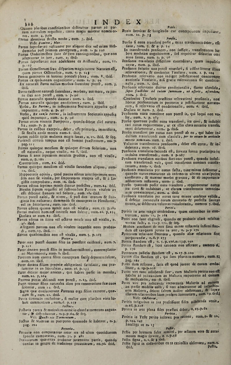 ilt INDEX Quanto pluribus conditionibus cfeftifuitur partus ad par- # # Penis l tum naturalem requifitis , tanto magis meretur nomenor- Penis brevitas &amp; longitudo cur conceptionem impediant. tus, num 4. p,6* Partus abortivus ftriflo modo , tjurp. 5, ibid. Vide Femina 3 Mas. Partus fuperfaeracj nafcunmr per aliquot dies vel etiam Heb¬ domadas poft primum conceptum, num. 1. p; 116 Partus CJndccimeftres funt de raro contingentibus, qua: non adaptantur in jure, num. 2. ibid* Partus fuperfcetati non adelefeunt ex Ariftotele, num. n. p. 117 Partus Gemellorum fexu difparium magis contra Naturameft, quam partus O&amp;itneftris, num. 5. p. 143 Parcus geminatio in homine periculi plena, num. 8., ibid. Partus ex quibusnam cognofcacur, num. 2,. p, 94 Ex naturali Partu nullus morbus fuccedere poteft, num. 3. ibid, Partu exiftente naturali fuceedens, morbus, aut mors, ex par* tu dici non poteft , num. 1. p. 96 Partus naturalis quando dicatur; num. 2. ibid. Partus naturalis-quinque conditiones, num. 5. ibid. Verba, Ex Partus, in inflrumento Societatis appofita quid importent, num. 4- P* 97 Verba, Ex caufa partus, in inftrumento Societatisappofita quid important, num. y. p. 96 Partus etiam retentis Puerperiis, quando debeat dici natura¬ lis, num* 7. p. 97 Partus in cafibus exceptis, debet, efteprimaria, immediata, &amp; finalis catifa mortis num. 8. ibid. ' Partus reddit ipfas vnulieres magis fanas, n. 12. ibid. &amp; feq. Paricndi certum tempus non eft homini piarftitmum, nu. 7* pag.211 Partus quinque menfiutn &amp; quinque dierum Solarium, npn eft naturalis, neque vitalis, nu 8. ibid. Partus fi ante ieptionim menfem prodeat, non eft vitalis, num. 9. p. 2*2 Contrarium, num. ui ibid. Partus quinque menfium eft vitalis fecundum aliquos, num* 10. ibid. Hippocratis opinio, quod partus editus ante feptimurq men». fem non fit vitalis, per Imperatores recepta eft, &amp; a Le* giftis comprobata, num. 1*. ibid. Partus editus feptimo menfe dicitur perfe&amp;us, num.14. ibid. Menfes feptem requifiti ad fuftmendum Parcum vitalem ati efte debeant Lunares vel Solares, num. 18. ibid. Partus poteft nafei, &amp; vivere, fi poft dies centum &amp; fexa- ginca fex nafcatur; dummodo fit conceptus in Plenilunio, vel in Interlunia, num. 21. ibid. Partus editus quinto menfe non eft vitalis, num. 17. p.180 Partui mulieri homines interefte non folenc, num. 16. p, 184 Peclara ut num, 19- ibid. Partus editus in fexco vel o&amp;avo menfe non eft vitalis, n, 2,6. ibid. Alleganti partum non efte vitalem incumbit onus probati* di, nurp. 27. ibid. Partus quadrimeftris non eft vitalis, num. s. p. idy Pater • Parer non poteft donare filio in poteftate exiftenci, num. 7« p. Pacer donare poteft filio in poteftateexiftenci, contemplatio* ne Matrimonii, num. 8, ibid. Parentes iram contra filios conceptam facile deponerefolent, num. 10. ibid. / Pater dotans filiam propria? obligationi fatisfacic, nec prae- iumittir in eo libcralitas , num. 16. p. 133 Pacer dicitur major amicus , qui haberi poftic in mundo, num. zo. p. 264 Paterna pietas abfeondi non poteft, n.*9. ibid. Pater tenetur filios naturales alere pro exoneratione fuae comi fcientiae, num 24. >bid. §jgna quae confueverunt Parentes erga filios exercere ,qna:- nam fit, num. 21. ibid. Patris certitudo excluditur, fi mulier cum pluribus viris ha* buit commercium , num. 6, p.177 Pectus * Pedoris partes &amp; mufculi maxime in chorda» tormento angun* tur, diftenduntur , n.j.p.64,&amp; feq. Vide Quifit nis Tormentum . Padus 6c Mamma: in puerperio quomodo fe habeant, n.3, pag. 124 Pecunia. Pecunia: non computantur inter res ad ufum quotidianum /ponfa? comparatas, num- 75. p 282 Pecuniarum quantitas probatur jurameoto partis, quando confiat tn genere de traditione pecuniarum , na.76. ibids num.' 10. p. 72 Ptnfie, Penfio fi nutu transferri poftit , mens tranferentisdebee, efte fana, num. 7. &amp; 9- P- 5 4 In transferendo penfiones, non fu-fficit, transferencem ha¬ bere modicam cognitionem, fed requiritur difeurfus om^ nino fanus, num. 7. p. 56 Penfionis translatio difficilius conceditur, quam irapofitio nova:, num. 9. ibid. Penfionis folucio non poteft retardari, fi sdfinrlittera: illius refervationis, &amp; confenfus Titularis, num. 1. p. 204 Penfionis relervacio non indiget juflrficatione concurrente confenfu Titularis, ntfi gratia refervationis fic conditio- nalis, num. 2. ibid. Penfionis refervatio dicitur condicionalis, flante claufula, fupey fructibus ad talem fummam , ut afferis, afcenden% num. S' ibd. Confenfus Titularis pratftitus refervationi penfionis, non liberat penfionarium in petitorio a ju (li fica t io ne narrator ruma fi refervatio eft condicionalis, num. 6. ibid. Declara ut num. 7. ibid- Penfionem nutu transferre non poteft is, qui loqui non va-5 let, num. 2. p. 283 Penfio quatenus poftec nutu transferri, ita certi, &amp; indubia cari nutus requirerentur, ut ex illis clara incentio transfe. renti defumeretur, num. 3, ibid. Penfio transferri per nucus non poteft ab eo , qui habet in^ dulcum transferendi cum claufula, per te etiam in articulo mortis nominan, num. y. ibid. Voluntas transferentis penfionem, debet efte certa, &amp; ian dubitata, num. 16. ibid. penfionis cranslacio facienda eft, fervata forma praeferiptair* induito transferendi, num. 1 p. 287 Penfionis translatio nucibus fieri non poteft, quando indul¬ tum transferendi vult, quod transferens nominet transla? tarium, num. 2. ibid. Penfionis translatio per nutus fa<5la, tunc minus fuftinetur* quando nutus emanarunt ab infirmo in ultimo vitaefpiritu conftituto, &amp; maxime morbo gravato, &amp; ab importunis aditantium mftantiis, num. 3. ibid. Penfio quatentis poftec nutu cransferti , requirerentur nutus ita certi &amp; indubitati, ut claram transferentis intentio* nem convincerent, num. 4. ibtd. Penfionis translatio per nutus tunc minus cenfetur valida,' fi deficiac inconculfa eorum certitudo &amp; perfe&amp;a fantras mentis,ac deliberata voluntas transferentis, numero y.ibid» Penti« Peritis in arte magis credendum, quam rationibus in con- trarium, num. 12. p. 161 Periti non fune eligendi, quando ex probatis clare refulcae ventas fadli» n. iy»p. 171. &amp; feq. Medico ateeftanci de non fana mente teftacoris infirmi flan¬ dum eft caoquam perito in arte, n. 3. p 171 Peritorum relacione emanaEa , quando altat relationes fine; perquirenda:, n.6. p. 173 Peritis flandum eft, n. y. p. »7d,n. 13.P. 202 Peritis flandum eft , licet rationes non afferant , oumero 6« p. 176 Peritorum judicio flandum eft , n.i7-P-ioo Peritis illis flandum eft, qui funi plures in numero, num. 74 pag. 210 Periti dum referunt, fatis eft quod jurent de eorum credil»’ litate, n. 1$. p.xjd Periti viri tunc adhibendi funr, cum Mulieris peritia non eft: habilis ad judicandum au Mulieris impotentia ad coitum fit medicabilis, nu«i8. ibid. Periti viri pro judicanda impotentia Mulieris ad coicun* t - an poifit medelis tolli, fi non admittantur ad infpellio¬ nem Mulieris, debenc falrem audire obltecrices, &amp; ^P®c illarum relationibus luam proferre fententiam , num. 19. ibtdj Vide Obfletrtx. Peritis infignibus 111 lua profeftione fides adhibenda venit, n. 18. p.2i« Peritis in arte plena fides prarftari debet, n. IJ-P* 62 Peritia. Peritia in Tefte perito infervic pro ratione, num.9* oC ia, p. 244. 24y Intellige uc n* 13 Pe/iit. Peftis per hyemem folet remitti, per ajftatem vero &amp; aucu* mnum magis fervire, n- i.p.48 Peftis figna, n. 1. &amp; j. ibid- Pertis figna in cadaveribus cx ea extin&amp;is obfervata, num. 4.’ ibid. Peftis*