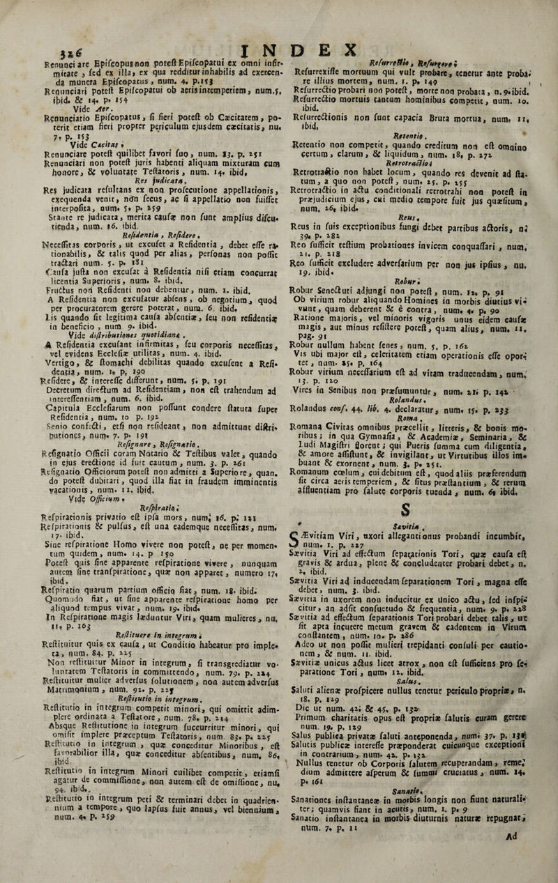 §*£ I N Fcnunciare Epifeopusnon poteft Eptfcopatui cx omni infir* micate , fed ex illa» ex qua redditur inhabilis ad exercen¬ da munera Epifcopacus , num. 4. p.HJ Renunciari poteft Epifcoparui ob aeris intemperiem, num.f, ij>id. &amp; 14. p* 154 Vide Aer. Renunciatio Epifcopatus, fi fieri poteft: ob Caecitatem, po¬ terit etiam fieri propter periculum ejusdem caecitatis, nu. 7» P* «jl , , Vide C*ch*t * Renunciar? poteft quilibet favori fuo, num. J*. p. zft Renunciari non poteft juris habenti aliquam mixturam cum honore, 8t voluntate Teftatoris , num. 14. ibid, Res judicat#, Re$ judicata refultans ex non profecutione appellationis, exequenda venit, ncTn fecus, ac fi appellatio non fuiflec interpofita, num* 5* P* M9 Stante re judicata, merita caute non funt amplius difcu» tienda, num. 16. ibid. Refidentia , Refidere. Neceflltas corporis, ut excufet a Refidentia , debet efte ra* tionabilis, &amp; talis quqd per alias, perfonas non poflic tranari num. 5. p. iSi^ Caufa jufta non excufac a Refidentia nifi etiam concurrat licentia Superioris, num, 8. ibid. Fru&amp;us non Refidenci non debentur, num. 1. ibid. A Refidentia non exculatur abfens, ob negotium, quod per procuratorem gerere poterat, nura. 6. ibid. Lis quando fit legitima caufa abfentiae, feu non refidentia in beneficio , num 9, ibid* Vide dijlributirnes quotidiana . A Refidentia excufant infirmitas, feu corporis neceflltas, vel evidens Ecclefia; utilitas, num. 4. ibid. Vertigo, &amp; ftomachi debilitas quando excufenc a Red¬ dentia, num. 1» p, »9° Refidere, &amp; intereffe differunt, num, 5. p, 191 Decretum direftum ad Refidentiam, non eft trahendum ad mtereffentiam , num. <5. ibid. Capitula Ecclefiarum non poffunt condere flatura fuper Refidentia, num. to p. 192. Senio confedti, etfi non refideanc, non admittunt diftri» putiones, num* 7* P' 191 Refignare , Repgnntio, Refignado Officii coram Notario &amp; Teftibus valet, quando jn ejus eredtione id fuit cautum, num. 3. p. 161 Refignatio Officiorum poteft nonadmicci a Superiore, quan. do poteft dubitari, quod illa fiat in fraudem imminentis vacationis, num. 11. ibid. Vide Officium . Refffiratio) Refpirationis privatio eft ipfa mors, num^ p; ixj Refpirationis &amp; pulfus, eft una eademque neceflltas, num, x7. ibid. Sine refpiratione Homo vivere non poteft, ne per momen, tum quidem, num, 14. p 150 Poteft quis fine apparente refpiratione vivere , nunquam autem fine tranfpiratione, quae non apparet, numero 17, ibid. Refpiratio quarum partium officio fiat, num. 18. ibid. Quomodo fiat, ut fine apparente refpiratione homo per aliquod tempus vivat, num, 19, ibid. In Refpiratione magis laeduntur Viri^ quam mulieres, nu. n. p. 1&amp;3 Reflituere In integrum * Reftituitur quis ex caufa , ut Conditio habeatur pro imple* ta, num, 84. p. Non reftituitur Minor in integrum, fi transgrediatur vo* lunratetn Teftatoris in committendo, num. 79. p. 1x4 Reftituitur mulier adverfus folutionem, non autem adverfus Matrimonium, num. 91. p. zif Reftitutlo in integrum. Reftitutio in integrum competit minori, qui omittit adim¬ plere ordinata a Teftatore, num. 78, p. 214 Absque Reftttutione in integrum fuccurritur minori, qui omifit implere prarceptum Teftatoris, num 85. p. ReiV.tutio in integrum , qua; conceditur Minoribus , eft favorabilior illa, qua; conceditur abfencibus, num, 86, ibia Reftitutio in integrum Minori cuilibet competit, etiamfi agatur de commiffione, non autem eft de omiftione, nu, <94. ib!d.„ Reftitutio in integrum peti &amp; terminari debet in quadrien* nium a tempore, quo lapfus fuit annus, vel biennium, num. 4* P* D E X Refurretth , Refur^ere i Refurrexifte mortuum qui vult probare, tenetur ante proba* re illius mortem, num, 1. p. 149 , Refurredio probari non poteft, morte non probata, n. 9. ibid. Refurredio mortuis cantum hominibus competit, num. 10. ibid. Refurredionis non fune capacia Bruta mortua, num. n, ibid, Retentio. Retentio non competit, quando creditum non eft omnino Certum, clarum, &amp; liquidum, num. 18, p. 272 Retrotraciio i Retrotra&amp;io non habet locum, quando res devenit ad fla¬ tum, a quo non poteft, num. 2?. p. 25j Retrotradio in adu condicionali recroirahi non poteft in praejudicium ejus, cui medio tempore fuit jus quseficum, num, 26, ibid. Reus, Reus in fuis exceptionibus fungi debet partibus adoris, n« ?9» P* x8i Reo fufficic ceftium probationes invicem conquaffari , num. 21. p. &amp;18 Reo fufficic excludere adverfarium per non jus ipfius, nu, 19* ibid* Roburi Robur Seneduci adjungi non poteft, num. 11, p. 91 Ob virium robur aliquando Homines in morbis diutius vi* vunc, quam deberent &amp; e contra, num. 4. p, 90 Ratione majoris, vel minoris vigoris unus eidem caute magis, aut minus refiftere poteft, quam alius, num. n, Pag- 91 Robur nullum habent fenes, num. 5, p. 162 Vis ubi major eft, celeritatem etiam operationis effe opor«i tec, num. xy* p. 164 Robur virium neceffarium eft ad vitam traducendam, num, 13. p. 120 Vires in Senibus non praefumuntdr, num. xti p. 141 Rolundus. Rolandus eonf, 44. l\k. 4. declaratur, num. iy. p. »33 Roma . Romana Civitas omnibus prarcellit, litteris, &amp; bonis mo¬ ribus; in qua Gymnafia, &amp; Academiae, Seminaria, 8g Ludi Magiftri florent; qui Pueris fumma cum diligentia, &amp; amore affiftimc, &amp; invigilant, ut Virtutibus illos im- buant &amp; exornent, num. 3. p. 251. Romanum coelum, cui debitum eft, quod aliis praeferendum fit circa aeris temperiem, &amp; ficus prarftantium , &amp; rerum affluentiam pro (alute corporis tuenda , num, 6% ibid, S Savitia1 , Ovinam Viri, uxori alleganti onus probandi incumbit, num. 1. p, 227 Saevitia Viri ad effedum fepa^acionis Tori, qaae caufa eft gravis &amp; ardua, plene &amp; concludenter probari debet, n, ibid. Saevicia Viri ad inducendamfeparationem Tori, magna effc debet, num. 3. ibid. Saevitia in uxorem non inducitur ex Unico a£tu, fed infpi- citur» an adfit confuetudo &amp; frequentia, num. 9. p. Sxvitia ad efferum feparationis Tori probari debet talis, uc fic apta incutere metum gravem &amp; cadentem io Virum conflantem , num. 10. p. x8<5 Adeo uc non poflic mulieri trepidanti confuli per cautio¬ nem, &amp; num. i», ibid. Saevitiae unicus attus licet atrox, non eft fufficiens pro fer paratione Tori, num» 12. ibid. Salus. Saluti aliena; profpicere nullus tenetur periculo propria;, n. 18, p. 129 Dic ut num. 4*; &amp; 4S. p. 13* Primum charitatis opus eft propriae falutis curam gerere num. 19. p. ti9 Salus publica privata; faluti anteponenda, num* 37* p. ij*l Salutis publica; interefte praeponderat cuieunque exceptioni in contrarium, num- 42. p. ^2 Nullus tenetur ob Corporis falutem recuperandam, reme^1 dium admittere afperum &amp; funami cruciatus , num. 14. p, 161 Sanatio, Sanationes inftantanea: in morbis longis non fiunt naturali¬ ter; quamvis fiant in acutis, num. 1. p. 9 Sanatio inftantanea in morbis diuturnis naturae repugnat; num. 7, p, u