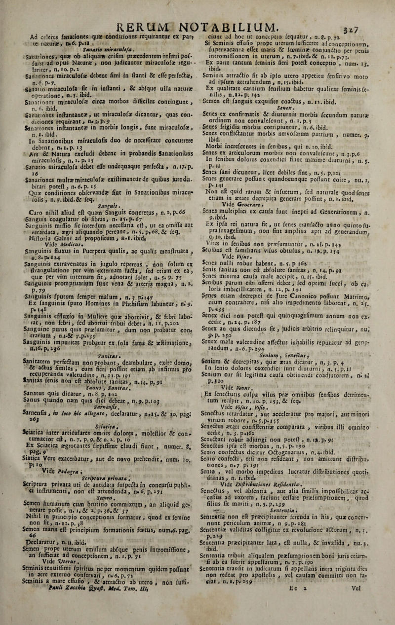 Ad celeres fanationes qua? conditiones requirantur ex parj te natura*, n«6. p»n Sanatio miraculo/a. Sanationes, quat ob aliquam crifim praecedentem referri pof¬ funt ad opus Natura: , non judicantur miraculofa* regu*. lariter, n. *o. p. 2 Sanattones miraculofae debent fieri in flanti &amp; effe perfedar, n. <?. p-7. Sanatio miraeulofa fit in inflanti , &amp; abfque ulla natura» operatione, n.5- ibid. Sanationes miraculofae circa morbos difficiles contingunt, n. 6. ibid. Sanationes inftantanear, ut miraculofae dicantur, quas con- ditiones requirant, n.j.p.9 Sanationes inftantaneae in morbis longis, funt miraculofae, n. a. ibid. In Sanationibus miraculofis duo de necefficate concurrere debent, n«i.p. 13 Ars &amp; Natura excludi debent in probandis Sanationibus miraculofis, n. 1. p. «5 Sanatio miraculofa debet effe undequaque perfeda , n. i7«p. 16 Sanationes mulcaemiraculofx exiftimanolrde quibus jure da. bitari poteft , n. 6. p. 1$ Qua? conditiones obfervandae fine in Sanationibus miracit* iofis, n. 7. ibid.&amp; feq. Sanguis« Caro nihil aliud eft quam Sanguis concretus, n.2-.p.66 Sanguis coagulatur ob fibras, n. 15«p.67 Sanguinis miffio ile interdum neceffaria eft, ut ea omiffa aut retardata, aegri aliquando pereant, n. 5. p.63. &amp; feq. Hiftoria Galeni ad propofitum, n*i.ibidg Vide Medicus, Sanguinis fluxus in Puerpera qualis, ac qualis menflruata ? n. 8. p» J 24 Sanguinis extravenatus in jugulo repertus , non folum ex flrangulattone per vim externam fada, fed etiam ex ea, qua» per vim internam fit, adnotari folet, n. 5. p. 75 Sanguinis promptuarium funt vena &amp; aiterja magna, n. a. P -79 Sanguinis fputum femper malum, n. 5. pi 147 Ex fanguinis fputo Homines in Phthifiam labuntur, ni 9 '. p* 148 Sanguinis effluxio in Muliere qu* abortivit, &amp; febri labo¬ rat, non febri, fed abortui tribui debet, n. ii.p.202 Sanguine purus qms pra?(umitur , dum non probatur con* ^ trarium , n.i-&amp; /.p^jj * *' Sanguinis impuritas probatur ex fola fama &amp; aeftitnauone, n.i<5. p. 2j6 Sanitas, Sanitatem perfedam non probant, deambulare, exire domo, &amp; adus flmtles , cum fieri poffint etiam ab infirmis pro recuperanda valetudine, n. n.p. 191 Sanitas fenis noni eft abfolute lanicas, n.14. p, 91 Sanus , Sanitas. Sanatus quis dicatur, n-8 p. 102 Sanus quando nam quis dici debeat, n.9,p.io$ Sarnenfis. Sarnenfis, in loco hic allegato, declaratur, n»ij. &amp; 10. pagi i6j Sciatica. . Sciatica inter articulares omnes dolores, moleftior &amp; con¬ tumacior eft, n. 7. p. 9- &amp; n. 2. p. 16 Ex Sciatica argrotantes farpiffime claudi fiunt , numer. 8, ; pag. 9 Siatica Vere exacerbatur, aut de novo prehendit, num. 10. puo Vide Podagra • Scriptura privata, Scriptura privata uti de antidata fufpedaln concurfu publi¬ ci inftruraenti, non eft attendenda, n*6. p,271 Semen. Semen humanum cum brutino commixtum, an aliquid ge¬ nerare poffit, n. i,&amp; 2. p. 36,8c 37 Nihil in principio conceptionis formatur, quod ex femine non fic, n. i2.p. *8 Semen maris eft principium formationis foetus, num.&amp;pag, 66 Declaratur, n. n. ibid. Semen prope uterum emiflum abfque penis intromiffione, an fufficiat ad conceptionem, n.i.p. 71 Vide Vterus. Seminis tenuiflimi fpirirus neper momentum quidem poffunt in aere externo confervari, n.<5. p.72 Seminis a mare effufio , &amp; actradto ab utero , non fuffi- ciunc ad hoc ut conceptio fequacur, n.?. p.72 Si Seminis effufio prope urerum fufficerec ad conceptionem, fupervacanea effet maris &amp; fcemma? conjundio per penis incromiflionem in uterum, n.7«ibid.&amp; n. 11.p.73. Ex parce tantum feminis fieri poteft cqnceptio , num. 1? ibid. Seminis attradio fit ab ipfo utero appetitu fenficivo moto ad ipfum attrahendum, n.ij.ibid. Ex qualitate carnium fenilium habetur qualitas feminis fe¬ nilis , n.12.p. 141 Semen eft fanguis exquifite coadus, n.12. ibid. Senex. Senes ex confirmatis &amp; diuturnis morbis fecundum natura; ordinem non convalefcunc , n i.p. 5 Senes frigidis morbis corripiuntur, n. 6. ibid. Senes confligantur morbis nervofarucn partium , numer. 9. ibid. Morbi increfcentes in fenibus, qui n. lo.ibid. Senes ex articulorum morbis non convalefcunc, n g.p.6 In fenibus dolores coxendici fiunt maxime diuturni, n. y p. n Senes fani dicuntur, licet debiles fine, n.?, p.i2i Senes generare poflunc quandocunque poffunt coire, nu. r. p-141 Non eft quid rarum &amp; infuetum, fed naturale quod fenes etiam in a?tate decrepita generare poffint, n. 2.ibid. Vide Generare , Senes multiplici ex caufa funt inepti ad Generationem, n. 9.ibid. Ex ipfa rei natura fic, ut fenes tranfado anno quinto fu- prafexagefimum, non fint amplius apei ad generandum, C.^o. ibid. ^ ires in fenibus non pra?fumuntur, n. »t. p. 14* Senibus eft familiaris vifus obtufus, n. ia.p. 154 Vide Vifus, Senes nulli robur habent, n- ?. p 162 Senis faniras non eft abfolute fanitas, n. M.p*9i Senes minima caufa male accipit, n. lj.tbid. Senibus parum cibi offerri debet, fed optimi fuccf, ob c$- loris imbecillitatem, n. 12. p. 101 Senes etiam decrepiti de fure Canonico poffunt Matrimo* nium contrahere, nifi aho impedtmenco laborent, n. 2*. Senex dici non poteft qui quinquagefimum annum non ex, cedic, n. 24. p. 187 Senex an quis dicendus fit, judicis arbitrio relinquitur, nui 9' P- ijo Senex mala valetudine affedus inhabilis reputatur ad gene¬ randum, n.6.p. 294 Senium , SeneSius • Senium &amp; decrepitas, qua? arcas dicatur, n.^.p. 4 In fenio dolores coxendici funt diuturni, n. f.p. ii Senium cur fit legitima caufa obtinendi coadjucorem, ni 2* p.! 10 Vide Venus. ' j l Ex fene&amp;utis culpa vifus prar omnibus fenfibus detrimen¬ tum recipit, n.10. p. 155. &amp; feq. V ide Vifus , Vtfio . Senedus letardatur, aut acceleratur pro majori, aut minori virium robore, n-s.p. 155 Senedus artati confiftentia: comparata , viribus illi omnino cedit, n. 3. p,i6i Seneduti robur adjungi non poteft , n. 19. p. 91 Senedus ipfa eft morbus, n.5-P*>9o Senio confedus dicitur Odogenanus, n. 4. ibid. Semo confedi, ctfi non refideant , non amittunt diftribuv tiones, n.7 p. 191 Semo , vel morbo impeditus lucratur diftributiones queti? dianas, n. 1. ibid. Vide Di(lributiones Refidentia. Senedus , vel abfentia , aut alia fimilis impoffibilitas ac- ceffus ad uxorem, faciunt ceffare prarfumptionem, quod filius fit mariti, n. 5. P.2J9 •tr .. Sententia ', Sententia non eft praecipitanter ferenda in his, qua:concer¬ nunt periculum anima?, n 9.p. iS}t Sententia? validitas colligitur cx revolutione adorum, n. 1. p.229 Sententia praecipitanter lata, eft nulla, &amp; invalida , nu.2. ibid. Sententia tribuit aliqualem prarfumptionem boni juris etiam- fi ab ea fuerit appellatum, n. 7.p. 190 Sententia tranfit in judicatum fi appellans intra triginta dies non redeat pro apoftolis , ve} caufam committi non fa¬ ciat , n. i.p* 259
