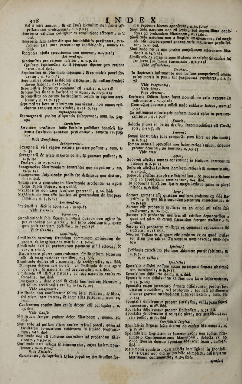 Vel fi infra annum , &amp; ex caufa biennium non fuerit ap¬ pellationem profequutus, n. z.p.ifg Sententiae validitas colligitur ex revolutione aftorpm , n»£ ibid. Sententia Jata eadem die qua fuit inhibitio prarfentata, prat* fumitur lata ante executioncm inhibitionis , nurner. 12. ibid» Senperjtia injufta e?cecutionem non meretur, n.i. p.28$ §eptimefiris , Septimeftris pro ratione nafcitur , n. y.p;6t Quifnam feprimeftris ab Hippocrate dicatur pro ratione natus» n.6 ibid, Septimeftre? ut plurimum intereunt, ficex multis pauci fci> vantur, n. 10. p. 6j Septitpeftres omnes inabfoluti nalcuqtur, &amp; nullam firmitij! dinetp habent, n.i?.p,64 Septimeftris fcetus ex communi eft vitalia, n.?.p.??8 Seprimeftres fiunt a fortitudine virtutis, n. n.p. 119 Septimeftre? pb eorum fortitudinem ortum in ieptiipo ?cc&amp; Ierant, n. n. p» 137 fieptimeftres licet ut plurimum ponviyant, fipn opines reji¬ ciuntur tanquam non vitales, n. 12. p. Septuagenarius. Septuagenarii prolem aliquando (ufcepcrunt, pum. is. pag. Z94 ' ' > *“ w Serviffom Servitium prarfticum fui fle Ecclefiar poffeftore beneficii fia* bentis fervitium annexum prjpfumicur , nupieip |a, pagf M7 * f • Vide Beneficium. Sexagenarius, Sexagenarii viri yeget« virtutis generare ppftunt , pum. P- 85 Sexagenarii &amp; artate majore? coire, &amp; generare poliunt, n9 2. p. J2?    “ ' f Declara, ut n. 7* p. ni Sexagenarius Matrimonium contrahere non impeditur , nu, *9-p. tll Sexagenarius fufpiciendar prolis lpe deftitucu? non dicitur, n. 20. ibid. Sexagenarii a contrahendo Matrimoniq arcebantur ex rigor? Legi? Papiae pqpear, n. |i*i6id. Sexagenarius non caret facultate generandi, n.26.ibid. Sexagenarium non efte habilem ad generandum de jure praes fumatur, n. $. p.2.94 “. ' ' * * Sex time fi r is. Sextimeftns dicitur abortivus, n?i.p.5| Vide Partus t Signatura. Supplicationis fola fignajura Hfficjf quando non agitur fu« per canonizat pne g:afiae , fed fpper abfolutpri? , quam quis petit tanquam poffeffor, n. 29^.3158 \f idG Gratia , Stmilnude,, Similitudo natorum fecundum communem opinionem de¬ pendet ab imaginatione matris n f. p.ioj Similitudo nati ad praefumptum parentem pifiil relevat, &amp; cur, n-2*'btd. Experientiae plure? comprobantes fimilitudjnem fatorum e(Te ab imaginatione: remiffiye, n. 3 ibid. Similitudo duplex eft, naturalis, &amp; accidentalis, pi4. ibid, Nunquam determinari poteft , an fimilicudo de qua agere contingit, fit naturalis, vel accidentalis, n- 5. rbid. Similitudo eft effedtu? patens , ad lua? naturales caufas re¬ ferendus , u*6. ib‘d. Imaginatio , dato quod fit caufa fimilitudinis Natorum , eft folum accidentalis caufa, n.?o. p, 104 Vide imaginatio'« Similitudo non confideratur folum inter Parentes, &amp; filios, fed efiam inter fratres, &amp; inter alias perfonas , num. 12, ibid- Caulatorum confimiliura caufa: debent efte confimiles , n. 13. ibid. Vide Caufa. Similitudo femper prpbar? debet filiationem , pumer. ly, ibid- Similitudo ad nullam aliam caufam referri poteft, quam ad facultarem formatricem relidentem in femine progenito* ^ rum , n,i6. ibid. Similitudo non eft fufficiens conjettura ad probandam filia* tionem, n 9.p,i9j> Sim litudo nati indicat filiationem ejus, cujus faciemrepra- fentat, n.i|. p.247 ' , ' ■ Vide filiatio, Garamantes, &amp; fupcrioris Lybiae populi ex fiipilitudine for* mat proprios liberos agnofiefiat, n.ra.p;t47 Similitudo natorum non eft leyis , fed urgenjtiflima conje¬ ctura ad probandam filiarioncm , n. 13.ibid. Similitudo natorum non a fimpljci imaginatione, fed magis ab mfiti temperamenti convenientia regulariter proficifci- tur, n,?4. ibid. r Similitudo per fe npn pratbep conjeifturam relevantem filia¬ tionis n.i4,pp2(j4 Similitudo ex imaginatione Mulieris concipientis ejulat/ fo« let juxta Juriftarum fententiam , p*7.p.*75 yide Affimilafio $ Sopiet at. In Societatis inftrumento non poliunt comprehendi omnes Cafu? morti? in partu apt prargnantia , p.i. p, Vide Pr*gn<ivtia. Vide Morf, yide Abortus. Societatis Officio lucro Io pus non eft in ci fu excepfo in inftrumento , n.i.p 165 Pontra^lps focietati? officii pnde reddatur licitus, ndm.o.' P* 97 |n inftrumento focietati? quinam morti? cafus ia partu ex. cipiantur, p. r.p.98 Solutio . Solutio plure? in pgrtg? div/fa, incpmmodilfima eft Credfi tori, p»i2?p, 281 Somnus', Somni innatprales funt conjpnCli cum febre pt plurimum* n.8.p.43 * r 9 Spmno naturali oppreftus non fiabec rationisufum, frcomi paratur dementi, an fnprtiio, n» 3.psy? Vide Sopor. Sopor, Soporofi affeiftus pmnps conveniunt ?n fenfuum internorum larfione n. 1. p. 53 Soporpli affe^Uf (poliant homiuem rationis &amp; memoriseufu, n. 2. ibid. Soporofi affeflus aP°P|exiar finitimi funt, &amp; tunc interficiunt cum in apoplexiam terminantur, n.4. ibid. In foporpfis alfedlihus R.atio maSls Isditpr quam in phre* nitide, nf 69 ibid. “ • Soror ? Sorores germans efte quafdam mulieres probatnr ex fide Ba*’ ptifmi 4 in <^ua fili* eorundem parentum enunciancur, n« 1 y • p» ^90 Sprore? efte probantur mulieres ex eo quod uti tales fefe tractarunt, p. ?6, ibid. Sorores efie probantur mulieres eft toftibus deponentibus * <lu°d ?arum parentibu? fuerunt traftatar, q, i7*ibid. Sorores efte profiantur mulieres ex communi reputatione 8g tr3<ftatu , n. 18. ifiid, .r Sororem Teftatoris al/qyam efte probatur ex eo quod Tertae tor illam pro tali |n Telcameqto nominaverit, num. y.p« »yo Spiritus • |.e<ftioni? exercitium plurimo? ahfumfr? poteft fpiritus, X ?. p. 74 Vide LeSfiet » Sponfalia • Sponfalia diflqlvi poffunt etiam jummento firmat? obtimoi rem mfeflionis, n.f.p. yj Sponfalium diffolutio quid, n. 4.ibid? Sponfalia non diffolyuntur Qrdine noq facro fu pervenient?, n 54- P» Sponfalia etiam juramento firmat? diftolvuntur propter foe- ditatem notabilem , vel oculorum , aut nali amiflionem aliamye gr?vem turpitudinem fuperyenieiitem , num. 67f p. 224 Sponfalia diftolvuntur propter Paralyfim, vel Lepram /MPC^i venientem 1 n. 68. ibift. Sponfalia dillolyuntur propter Epilepfiam, 11.7i.ibid- Sponfalia diftolvuntur fi os male oleat, nec arte Medica cqr rari poftit, (1.7^. jfiid .. | Sponfalitia largitas, fiponfalitia largitas faifta dicitur ob caufaQ Matrimonii, n«’ 31. p» iS 1 Sponfalitiam largitatem ut lucretur i?XQr, non fufficit prae- fumprio Confummationis Matrimonii , dedu&amp;a ex eo quod Iponfus domum fponfam adduxerit fuam , num.36, ifiid- * Matrimonii conditio, quae adjefta intelligitur in fponfali.' tia largitate qon dicitur perfe&amp;e adimpleta, nififequatur Matrimonii confummatio# n. 3», ibid, Sponfusi