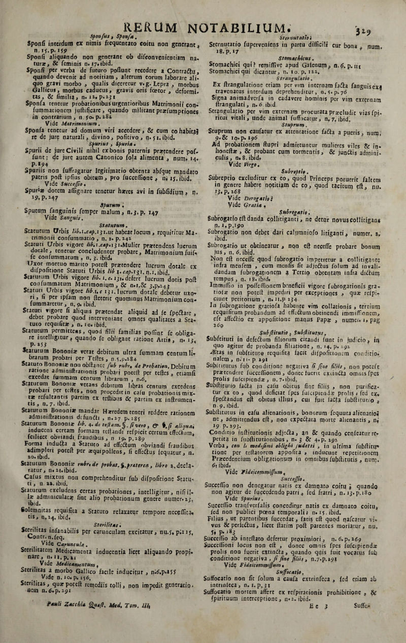 Spon/us , Sponfa. Sponfi interdum ex nimis frequentato coitu non generant , n.if.p.i 19 Sponfi aliquando non generant ob difconvenienciam na¬ tura», &amp; feminis n. 17. ibid. Sponfi per verba de futuro poflunt recedere a Contradfu, quando devenit ad notitiam, alterum eorum laborare ali¬ quo gravi morbo , qualis dicerecur v.g. Lepra , morbus Gallicus, morbus caducus, gravis oris fcecor , deformi, tas, &amp; fimilia, n. Sponfa renetur probationibus urgentioribus Matrimonii con- fummationem judificare, quando militant praefumptiones in contrarium, n fo. p. 282 Vide Matrimonium. Sponfa tenetur ad domum viri accedere, &amp; cum eo habita? re de jure naturali, divino, pofitivo, n. 51.ibid. Spurius , Spuria» Spurii de jure Civili nihil ex bonis paternis praetendere pof- funt: de jure autem Canonico fola alimenta , num» 14» Spuriis non fuffragatur legitimatio obtenta abfque mandato patris poft ipfius obitum, pro fucceflione , n, 15.ibid. Vide Succe/fio. Spurias dotem affignare tenetur haeres avi in fubfidium, n. p. 247 Sputum'. Sputum fanguinis femper malum, n.j.p. 147 Vide Sanguis. Statutum. Statutum Urbis Hb.i.cap.iji.ut habeat locum , requiritur Ma¬ trimonii confummatio , n. 2. p. 141 Statuti Urbis vigore lib, 1 ,cap.i 31,Mulier praetendens lucrum dotale, tenetur concludenter probare. Matrimoniumfuif» le conlummatum , n, 3. ibid. IJxor mortuo marito poted praetendere lucrum dotale ex difpofitione Statuti Urbis lib i. cap.tgi. q.i.ibid. Staturum Urbis vigore lib. 1. e» ijr. defert lucrum dotis pod coofummatum Matrimonium, &amp; n.i.Se j.p,M5 Statuti Urbis vigore lib.i.c 131. lucrum dotale debetur uxo¬ ri, fi per ipfam non deterit quominus Matrimonium con- fummaretur, n. 9. ibid. Statuti vigore fi aliquis praetendat aliquid ad le fpeftare , debet probare quod interveniant omnes qualitates a Sta¬ tuto requifitae , n. ic. ibid. Statutum permittens, quod fiIfi familias poffinc fe obliga¬ re intelhgitur, quando fe obligant ratione Arti*, n* 1?. p. 253 Statutum Bononiae vetat debitum ultra fqmmam centum li¬ brarum probari per Tedes, ns.p.284 Statuto Bononiae non obdance fub rubr» de Probation, Debitum ratione admmidraeionis probari poted per tedes, etiamfi excedat fummam centum librarum , n.6. Statutum Bononiae vetans debitum libras centum excedens probari per teftes, non propedicin cafu probationis mix¬ tas refulcantis partim ex tedious &amp; partiin ex indrumen- tis , n. 7- 'bid. Statutum Bononia? mandat Haeredem teneri reddere rationem admmidrationis dcfundti , 0.27 p. Statutum Bononiae h b. 4. de teflam.%, fi vero, &amp; %.R aliquai inducens certam formam tedandi refpicit certurcTtffedhim, Iciheet obviandi fraudibus, n 19. p.289 Forma indufta a Statuto ad effeidum obviandi fraudibus adimpleri poted per aequipoilens, fi efferus fequatur, n. 20.ibid. Statutum Bononiae rubr.de probat. %.praterea, libro 2.decla¬ ratur , n. 2|.ibid. Calus mixtus non comprehenditur fub difpofitione Statui tt, n 22. ibid. Statutum excludens certas probationes, inrelligitur, n i fi i I- Iae adminiculat* fint alio probationum genere numer.2?, ibid. ‘ ' Solemnitas requifita a Statuto relaxatur tempore neceffica- cis, n.24. ibid. Sterilitas. Sterilitas infanabilis per carunculam excitatur, nu.?, piny, Contr.n.feq. Vide Caruncula. Sterilitatem Medicamenta inducentia licet aliquando propi¬ nare, n. n, p. xi ' Vide Medicamentum, Sterilitas a morbo Gallico facile inducitur , n;6.p«*5J Vide n. 10. p. 156. Sterilitas, qua?poted remediis tollj, non impedit generatio, nem n.6.p. 291 * Pauli ZacchU Qtuft. Med. Tem. i//, * . 32? Sternutatio. Sternutatio fuperveniens in partu difficili cur bona . num 18. p. *7 Stomachicus. Stomachici qui? remiflive apud Galenum, n.$. p. ut Stomachici <jui dicantur, n. io. p. 122. Strangulatio. Ex drangulatione eriam per vim internam fa&amp;a fanguisexi eravenacus interdum deprehenditur, o.s.p. 76 Signa animadverfa in cadavere hominis per vim exrernam drangulati, n.6 ibid Strangulatio per vim externam procurata praecludit vias fpi- ritui vitali, unde animal fuffocatur, n, 7. ibid. Stuprum. Stuprum non caufatur ex attentatione fafta a pueris, num, 9.&amp; io*p. 196 Ad probationem dupri admittuntur mulieres viles &amp; in- honeda*, &amp; probant cum tormentis, &amp; jun&amp;is admini- culis, n.8.ibid. Vide Virgo. Subreptio. Subreptio excluditur ex eo, quod Princeps potuerit faltem in genere habere notitiam de eo, quod tacitum ed, nu. U.p. 268 Vide Derogatio? Vide Gratia . Subrogatio, Subrogatio ed danda collitiganti, ne detur novus collttlgan* n. i.p.190 Subrogatio non debet dari calumniofo litiganti, numer. r. ibid. Subrogatio ut obtineatur , non ed necede probare bonum jus, n. 6. ibitj. Non ed necefle quod fubrogatio impetretur a collitigante infra menfem , cum menfis Iit adje&amp;us folum ad in vali¬ dandam fubrogapionem a Tertio obtentam infra diftum tempus , n. 18. ibid. Immiffio in po/Teffionem beneficii vigore fubrogationis gra- tiolae non poted impediri per exceptiones , quae relp:- cuint petitorium , n. n.p 234 Iu fubrogatione graciofa habente vim collationis , tertium requificum probandum ad effcsdumobtinendi immiffionem, eft affe&amp;io ex sppoficione maqus Papa: , numer» upag 260 Subfiitutio , Subflstutus, Subftituti in defeidum filiorum citandi funt in judicio, iq quo agitur de probanda filiatione, n. 14. p. 292 -^tas in fubftitupo requifita facit difpofitionem conditio, nalem , n. 11- p 291 Subfntutus fub conditione negativa fi fine filiis, non poteft praetendere fuccedionem, donec fuerit exiindta omnis fpes Prolis fufcipiendae, n.7*ibid, Subditunp faCla jn cafu obitus fine filiis » non purifica, tur ex eo , quod deficiar fpes fulcipiend* prolis ,• fed ex- fpedandus ed obitus illius, cui fuit fatfc lubditutio , n.9. ibid. Subditutus in cafu alienationis, bonorum fequuta alienatioJ ne, admittendus ed, non expe&amp;ata morte alienantis, n? 19 p, 293. Condicio inditutionis adj^a, an &amp; quando cenfeatur re¬ petita in fubditutionibus, n. 3 &amp; 4»p. 192 Verba, con It medefimi oblighi fudetti , in ultima fubditii* tione per cedatorem appofita , inducunt repetitionem Praecedentium obligationum in omnibus fubditutis , num. 6* ibid. Vide Pideicommiffum, SucceJJio. Succeflio non denegatur natis ex damnato coitu 9 quando non agitur de fuccedendo patri, fed fratri, n. ij.p.iSo Vide spurius. Succeffio tranfverfalis conceditur natis ex damnato coitu, fed non publici poena temporali.* n. 15. ibid. Filius, ut parentibus fuccedac, fatis ed quod nafcarur vi¬ vus &amp; perfeiflus, licet datim pod parentes moriatur, nu, 5» P» ‘*S Succeffio ab intedato defertur proximiori, n. 6.p. 269 Succeffioni locus non ed , donec omnis fpes fufcipiendae prolis non fuerit extin&amp;a, quando qilis fuit vocatus fub conditione negativa , fi fine filiis, n.7*p.*9i Vide Fidcictmmtfium. Suffocatio. Suffocatio non fit folum a caufa extrinfeca , fed etiam ab intrmleca, n. 1. p. 311 Suffocatio mortem affert ex refpirationis prohibitione , fpirituum interceptione, n*2. ibid.
