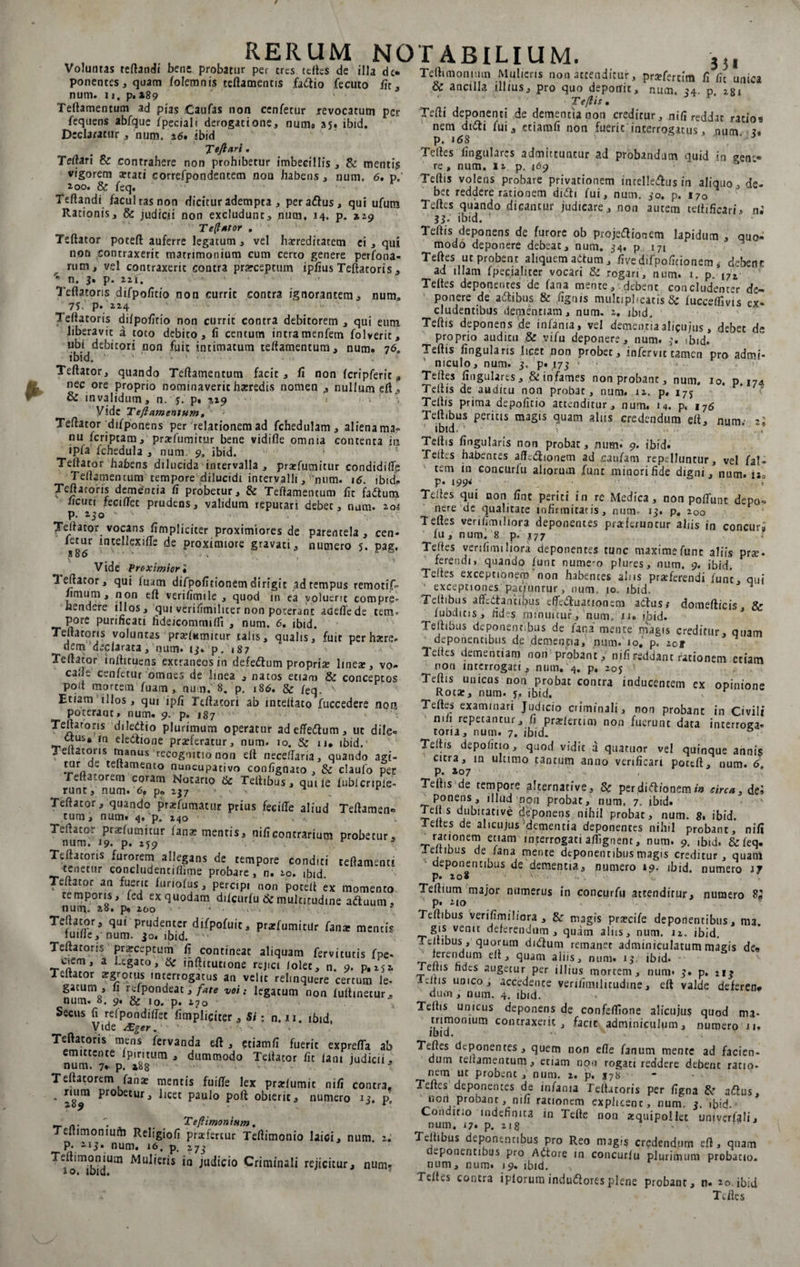 RERUM NO Voluntas reflandi bene probatur per eres teftes de illa de. ponentes, quam folemnis ceftamentis fartio fecuto fit, num. 11, p. »89 Teftamentum ad pias Caufas non cenfetur revocatum per fequens abfque fpecialt derogatione, numa 35. ibid. Declaratur, num. a6. ibid Tefttiri • Tertari &amp; contrahere non prohibetur imbecillis , &amp; menti? vigorem aetati eorrefpondencecn non habens, num. 6, p.' i 00. &amp; feq. Teftandi facultas non dicitur adempta , per artus, qui ufum Rationis, &amp; judicii non excludunt, num, 14. p. »29 Te(iator . Teftator poteft auferre legatum, vel hereditatem ei , qui nari contraxerit matrimonium cum certo genere perfona- rum, vel contraxerit contra praeceptum ipfius Teftatoris , '* n. 3» p. 22i, '* ' Teftatoris difpofitio non currit contra ignorantem, num. 7 J. p. Z24 Teftatoris dilpofitio non currit contra debitorem , qui eum liberavit a toto debito, fi centum intramenfem folverit, ubi debitori non fuit intimatum teftamentum, num. 76, ibid. • • ■ • Teftator, quando Teftamentum facit, fi non Icripferit, nec ore proprio nominaverit horedis nomen , nullum eft , &amp; invalidum, n.j.p» %x$ r 1 ! y Vide Teftamentum, Teftator difponens per relationem ad fchedulam, aliena ma¬ nu feriptam, profumitur bene vidifle omnia contenta in ipfa fchedula , num 9, ibid. Teftator habens dilucida intervalla , profumitur condidifie Teftamentum tempore dilucidi intervalli , ’mim. 16. ibid. Teftatoris dementia fi probetur, &amp; Teftamentum fit fartum ucuti fecirtet prudens, validum reputari debec, num. 20# p. 230 >- - Teftator vocans fimpliciter proximiores de parentela , cen¬ fetur incellexilTe de proximiore gravati, numero 5. pag. Vide Proximior i Teftator, qui luam difpofitionem dirigit ad tempus remotif- fimum, non eft verifimile , quod in ea voluerit compre¬ hendere illos, qui veri fimi 11 c e r non poterant adefiede tem¬ pore purificati fideicommi/li , num. 6, ibid. Teftatoris voluntas praftumitur talis, qualis, fuit per hore- dem declarata, num. 13, p, 187 Teftator inftituens extraneos in defertum propria line*, vo- cafte cenfetur omnes de linea , natos etiam &amp; conceptos port mortem luam , num. 8. p. 186. &amp; feq.’ Etiam illos, qui ipfi Teftatori ab inteftato fuccedere non poteraat» num. 9. p. 187 Teftarons diledtio plurimum operatur ad effertum, ut dile¬ ctus, 10 electione proferatur, num. 10. &amp; 11. ibid. Teftatoris manus recognitio non eft neceftana, quando agi- tur de teltamento nuncupativo confignato , &amp; claufo pec Teliacorem coram Notario &amp; Teltibus, quile lubicripie- runt, num. <5. p» 237 • . ^ ^ r Teftator, quando profumatur prius feeifte aliud Teftamen» tum, num. 4, p. 240 Teftator praelumitur fano mentis, nificontrarium probetur, num. 19. p. 259 Teftatoris furorem allegans de tempore conditi teftamenti tenetur concludentiftime probare , n. 20. ibid. Teftator an fuerit furiolus, percipi non poteft ex momento temporis, fed exquodam dftcurfu &amp; multitudine artuum, num* 28« p» 200 ■ Teftator, qui prudenter difpofuic, profumitur fana: mentis luille, num. 30. ibid. ■ Teftatoris procepcum fi contineat aliquam fervitutis fpe- ciem, a Legato, &amp; ihfticutione rejici /olet, n. 9. p, 252. Teftator argrptus interrogatus an velit relinquere certum le- gatum , li rdpondeat, fate voi: legatum non lultinetur, num. 8. 9« &amp; 10. p. 270 Secus fi refpondiftec fimpliciter, Si: n. n. ibid, Vide &amp;ger1 ■ - . Teftatoris mens fervanda eft , etiam fi fuerit exprefia ab num'?!6 fp‘rb'8tLlrn J dummodo Teftator fit lani judicii, Teftatorem fano mentis fuifte lex prolumit nifi contra. . Pr°betur, licet paulo poft obierit, numero 13. p, _ n. Teftimonium. Tcltimonmfti Religiofi praefertur Teftimonio laici, num. 2. p. 213, num. 16, p, 27^ TVomib7dUai Mul*eris ‘n ^dicio Criminali rejicitur, num. T A BILIUM. 3 51 Teftimomutn Mulieris non attenditur, profertim fi fit unica &amp; ancilla illius, pro quo deponit, num. 34 p 281 * ' • Teftis. Tefti deponenti de dementia non creditur, nifi reddat ratios nem dirti fui, etiamfi non fuerit interrogatus, num. 3« p. 16S Teftes lingulares admittuntur ad probandam quid in gerr- re, num. u p, 169 Teftis volens probare privationem intellertus in aliquo, de¬ bet reddere rationem dirti fui, num. 30. p. 170 Teftes quando dicantur judicare, non autem ceftificari, n.' 33- ibid. Teftis deponens de furore ob projertionem lapidum , quo- modo deponere debeat, num. 34. p 171 Teftes ut probent aliquem artum, five difpofitionem * debeor ad illam fpeciahter vocari &amp; rogan, num. 1. p. l7t Teftes deponentes de fana mente, debent concludenter de¬ ponere de artibus &amp; fignis multiplicatis &amp; lucceflivis ex¬ cludentibus dementiam, num. 2. ibid. Teftis deponens de infama, vel dementiaalicujus, debet de proprio auditn &amp; vifu deponere, num. 3. ,bid. Teftis lingularis licet non probet, infervit tamen pro admi¬ niculo, num. 3. p. 173 ’ Teftes lingulares , &amp; infames non probant, num. io. p. m Teftis de audicu non probat, num. 12. p. i7j Teftis prima depolitio attenditur, num. 14. p. 176 Teftibus peritis magis quam alus credendum eft, num; 2; Teftis lingularis non probat, num. 9. ibid. Teites habentes aflhrtionem ad caufam repelluntur, vel fal- tem in concurlu aliorum funt minori fide digni, num. lio p. 199• ... Teftes qui non fine periti in re Medica, non poliunt depo¬ nere ue qualitate infirmitatis, num 13. p, 200 Teftes veriiimihora deponentes proferuntur aliis in concura lu, num. 8 p. J77 ; Teftes verilimi liora deponentes tunc maxime fune aliis pro¬ ferendi, quando funt nume-o plures, num. 9. ibid. Teftes exceptionem non habentes alus proferendi funt, qui • exceptiones patjunrur, num. 10. ibid. * Teftibus aftcrtantilpus effcrtuacionem artus# domefticis &amp; lubditis, fides minuitur, num. n. ibid. Teftibus deponentibus de fana mente magis creditur, quam ^deponentibus de dementia, num. 10. p. iog leiles dementiam non probant, nifi reddant rationem etiam non interrogati, num. 4. p, 205 Teftis unicus non probat contra inducentem ex opinione Roto, num. 5, ibid. r Teftes examinari Judicio criminali, non probant in Civili mli repetantur, fi pro/erum non fuerunt data interroga¬ toria, num. 7. ibid. ° Teftis depo/itio, quod vidit a quatuor vel quinque annis citra, in ulumo tantum anno verificari pottft, num. 6 p. »07 Teftis de tempore alternative, &amp; per dirtionem in circa, dei ponens, illud non probat, num. 7. ibid. Teli s dubitative deponens nihil probat, num. 8. ibid. Teites de alicujus dementia deponentes nihil probant, nifi rationem etiam interrogati alfignent, num. 9. ibid. &amp; feq. ieltibus de /ana mente deponentibus magis creditur, quani deponentibus de dementia, numero 19. ibid. numero 17 p. 2 0* ' • v, Teltium major numerus in concurfu actendirur, numero $2 p. 210 . . Teftibus verifimiliora , &amp; magis procife deponentibus, ma. gis venit deferendum, quam aliis, num. 12. ibid. Teltibus , quorum dirtum remanet adminiculatum magis de® ferendum eft, quam aliis, num. 13 ibid. Teftis fides augetur per illius mortem, num» 3» p. 213 Teitis uoico , accedence verifimilitudine, eft valde deferen* dum , num. 4. ibid. Teftis unicus deponens de confeffione alicujus quod ma¬ trimonium contraxerit, facit adminiculum, numero n. ibid. •• . •' . •. , Teftes deponentes, quem non efte fanum mente ad facien¬ dum teftamentum, etiam non rogati reddere debent ratio¬ nem ut probent , num. 2. p, 178 Teftes deponentes de infama Teftatoris per figna artus, non1 probant, nifi rationem explicent, num. 3. ibid. Conditio indefinita in Tefte non oquipoliet univerfali, num. r7« p. 21 g J- > ■ Teltibus deponentibus pro Reo magis credendum eft, qnam dwponentibns pro Artore in concurlu plurimum probatio, num, num. 19. ibid. Teites contra iplorum indurtoresplene probant, n- 20. ibid