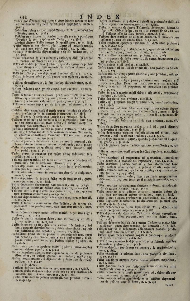 Teftes npo aictiotur fin gula res fi depofitionet eorum tendant ad eundem finem , licet diverpinode difpojaant, num. 8. pfpSj. . 7 Subjectus folum ratione jiirisdi&amp;ipmi eft Tetffc itjoqeus pro Pomino num. 13. p* 184 Vaftalus non habens particulare interefte incaufa poteft prq Domino &amp; contra ipfum efle Tertis, n. 14- jbid. Clericus dicitur Tertis integer &amp; qualificatus, n» 12, ibid. Tertes'etiam minus idoneis admictuntpr ad probationem fa? Cii quod non poceft per alios probari, nu. iy. ibid. Teftubus inverifimilia deponentibus non eft credendum , n,’ J7. ibid» Tertis deponens de vita alicujus, rationem di<5ti fui redde® re tenetur, ue probet, nu.20. ibid. Teftes de auditu proprio probant, quando agicqr de proba¬ tione alicujus rei, quse nonnifi per didtum alterius pro? bari poteft, num. 1» p.a26, Terti in faiSto proprio deponenti ftandum ert, n. f. p.zz?* Feftetq inducens nihil poteft contra eum objicere, num. 14« p.228 Tertium domefticorum ,&amp;familiarium fides minuitur, n. 18. = :o '.. ' .1  ' Teltem inducens non poteft contra eum excipere, numD^ ibid. Teftes fi fuerint alias examinati praTumirur fadia jam pro» batio , quae melius fieri potuit, ita ut nova facultas pro? bandi praefimiatur calumniose petita, num-3. p. 235 Tertium numerus fupra 40. de jure non admittitur, nu.4. ibid. ' ' •' '  ' ... •Tertibus alias examinatis fi fuerit metus incultus abadverfa» rio , pratfumitur in eo potentia in futurum , n-5-ibid* Item fi penes fe feripturas Originales retineat, ibid. Tertibus examinatis ad perpetuam rei memoriam, licec par¬ te non citata multum Rota defert, fi fuerunt recepti m tempore non fufpedto , nu. n. ibid. Tertibus habentibus interelTe in primo Teftamento fides mi¬ nuitur, fi deponant de fiipervinienti dementia Teftatoris, ad effediutn annullandi fecundum Tcftamentum revoca? torium primi, num, 19. p,237 Teftes deponentes de dementia, etiam non interrogati, de* bent adducere rationem eorum depolitionis, n.u. p. 238 Teftes deponentes de qualitate motbi, non probant, nif? fine periti, num.8. p» 191 Teftes plures deponentes per eadem verba redduntur fufi-, pedti, num. 4. p, 19&amp; Tertibus deponentibus de fana mente magis credendum ert: quam iis, qui de dementia tertantur, n. 7. p. 191' ‘Teftes deponentes de (ana mente habent juris prasfumptio.' nem pro (e, num.8. ibid. Teftes viles admittuntur in probatione ftupri, ut declaratur, num- 8. p. 196 Tertis depolitioni in judicio fadras magis ftandum eft , quam extra judicium , n. 11. ibid. Teftes dubitative deponentes non probant, nu. 19. p. 242 Teftes mehus informati debent aliis praeferri, n. 20. ibid. Tertibus peritis migis creditur, quam aliis, in iis, queeso? rum periuam concernunt, n.aj. ibid» Tertibus deponentibus fuper affirmativa magis credendum ert, n. 1.1» p. 243 Teftes fi fuerint examinati in alio Judicio , &amp; eorum de¬ politiones non producantur, non merentur attendi, numi 12. ibid. Tertis deponens fuper magnitudine morbi, debet illius ligna referre, n. 5. p.244 Tertis de auditu majorem fidem, non meretur, quam ille, a quo audivit, n. 10. p 245 Tertis deponens de iis, quae non cadunt fub fenfum, fed fignis externis deprehenduntur, debet referre ligna , ex qui? busjuftificetur ejus depolitio, numero, n. ibid. TeftiSiJicet poffit uti fua peritia in cognofcendo rem, luper- qua deponit, ejus tamen peritia non fuffragatiir, fi de¬ ponat Teftis, non autem uti Peritus ele&amp;us a Judice, i4.ihid. .* ' ' ' • Tefti unico omni exceptione majori Judex arbitrio fuo plus rimum deferre poceft, n.y.p. 246 Ieftes lingulares admittuntur, quando agitur de probando illos adus, ex quibus generaliras refultat, n.idp. 247 Teftes probat aetatem, fi deponat de judicio fuo &amp;perlaf» pedum , n/s.p. 2S7 ‘ ' Vid - JfLtas. Tertium defedus tolluntur ex eorum numero, n. x7-ibidi Tertium dicta magnum robur accipiunt ex approbatione ad- verfarii, qui illa non impugnat, n» 18. ibid. a eftes examinati in judicio criminali, non probant in Civili fi, 2 2. p» 2 55? . f .* ‘ Teftes examinati iri judicio Irfn^inali ut'probsnt in civili,de¬ bent repeti cum interrogatoriis, n.ij.ibid. Teftes deponentes de furor? Teftatoris, interrogari debent de fignis &amp; adibus ipfiys, ut px illis percipi poffit, an ve¬ re Teftat.or eflet ja'ftacu furoris, nu.jn.27.p.260 Teflibus deponentibus de alicujus dementia, fi rationem non affignent, ,non eft danda fides, tj, 29. ibid. Teftes reddentes optimam rationem fui didi bene probanti n. 7. ibid.&amp; feq. Jertes conciliantur, fi alii deponant, quod aliquideftfaduns alii verp dicunt, quod fieri debuit, n.io.p. t6i Teftes nulliter examinati non probant, n.7. p.264 Tertis deponens de fado proprio, &amp; contra inducentem ple^ ne probat, n.8. ibid. Teftis unicu? nihil probat, n. 1*. ibid. Teftes examinati in ludicio criminali, non probant in Civili fj• i • P • 2» ^ 4^ Teftes examinati abfque partis citatione, non probant, nifi re? petantur, n *. ibid. Teftes examinati abfque partis, citatione non probant nif? repetantur, Jicet Reus illos habeat pro repetitis, n.j.ibid- Teftes, examinati ad perpetuam rei memoriam non probanc n. 7- p. 273 Teftes in caufa matrimoniali debepe efle omni, exceptionq majores , n. 8. ibid, Teftes lingulares non probant, ni9.ibid. Teftis, qui propriam detegit turpitudinem, non eft audiendus, n. u. ibid. Teftis minus indoneus fidem non acquirit per obitum fuper-. venientem j fed inlervit pro levi conjediura , num. 12. ibid* Tcftesfde auditu non magis probant, quem ii, aquibusaudi* vifte afterun: , n. 17* ibid. Teftes, incerefle habentes ip caufa non probant, num, 18* ibid. Teftes de auditu nunquam probant, nifi id, quod dicunt, audiverint a pluribus, 0119. ibid. Teftes deponentes aliquem cradtafle alium uti filium, noij probant, nifi Ipecificent tractatus, n.2|,p. 274 Teftes lingulares admitcuntujr, quando probandum eft aliquid in genere, n. *6. ibid. Teftes lingulares prqbant concurrentibus conjedluris, n, 27» ibid. Ttftium numerum poteft eorum defedius fupplere, n.28. ibid^ &amp; feq! .... f‘ ' . r' Teftes examinati ad perpetuam rei memoriam, inferviuni pro adminiculo probationis imperfe&amp;ae, num. »9. ibid. Teftes examinati Judicio crimmali, pro informatione Cu¬ riae, faciunt adminiculum in judicio Civili, n.30. ibid* Teftis, examen nullum , qui e vivis deceffit, ex quadam atqui* tate fuftinetur, n.31.ibid. Teftis mortui examen valet, licet non fuerit receptum eum citatione partis, nop fecus ac fi citatioincervenilTetjn.32. ibid- Teftis propriam turpitudinem detegens auditer, quando agi'-' tur de falute Animae, nu.41. p. 275 Teftis propriam turpitudinem detegens , quando agitur de iis, quat concernunt animat periculum, num.41* ibid. Teftes plures numero praeferuntur paucioribus, nu. 2.p 26S Teftes lingulares admittuntur ad declarandum animum ali? cujus, n. 12. p. 289 Teftes deponentes in caulis feparationis Tori, debent effc omni exceptione majores, num 9. p. 286 Teftes depontes de dementia Teftatoris abfque expreffione aftuum, qui illam probent, non merentur fidem, num. 15. p. 289 Ttftibus deponentibus de faaa mente Teftatoris major fides adhibetur, quam deponentibus de dementia , n iibid. Tertium rogitus m teftamento adhibitorum probatur per dei politiones duorum celtium, n.17. ibid. Sufficit quod Teftes fuerint rogati a quocunque prsfenre &amp; patiente teftacore, n. 18. ibid. Teftes plures numero fi deponant de certa fcientia conclu? dentiffime probant, n.3. p.284 Teftinm defe&amp;us fupplentur ex numero, &amp; ex adminiculis, nuro,^. ibid. Teftes examinati in criminalibus, non probat in civilibus, n. 19, p.285 Teftes pauciores numerp cedere debent numero majoribus, n. 20. ibid. Teftes quorum didla per feripturas adminiculantur, aliis prteferendi veniunt, num» ibid. Teftes deponentes in caulis feparationis tori, debentefleom* ni exceptione majores, n.9« p. 286 Teftis unici depolitio adminiculatur ex celtibus deponenti¬ bus de publica voce &amp; fama, n.9. ptijo