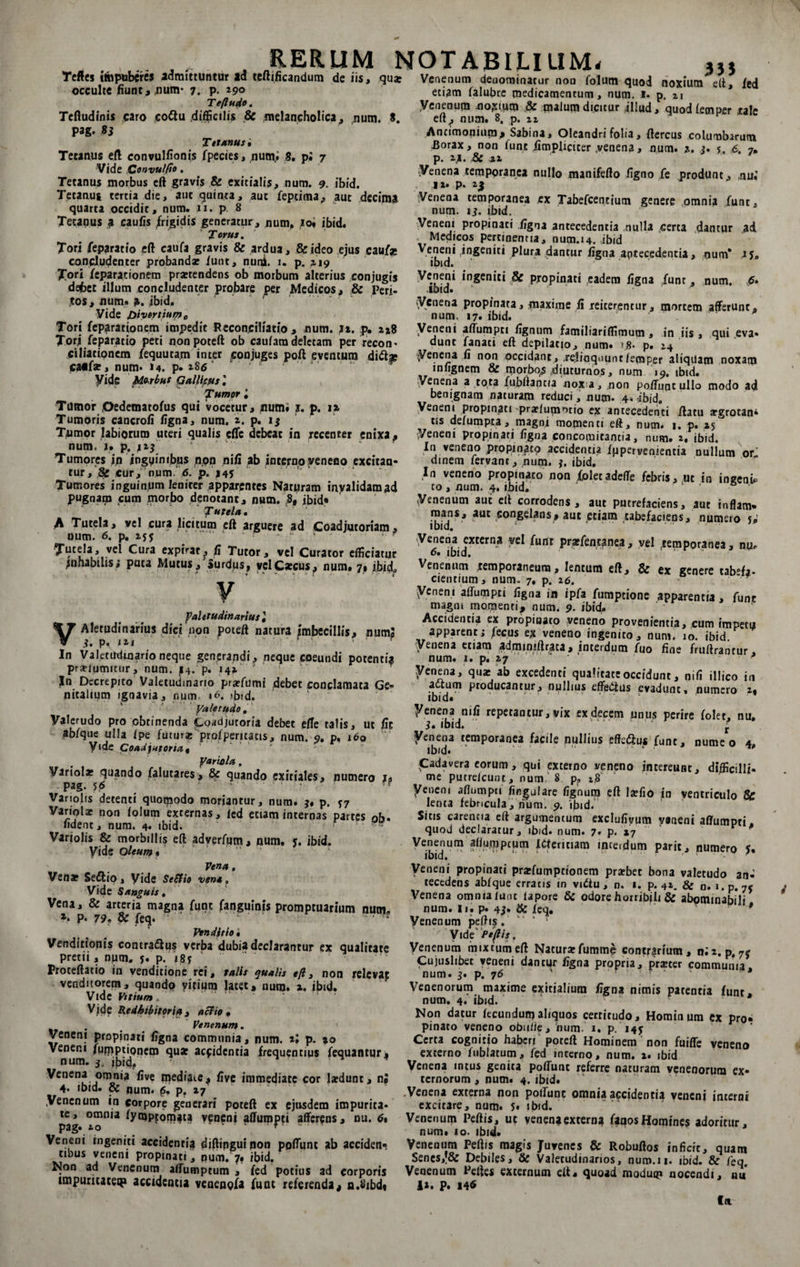 Teftes impuberes admittuntur ad teftificandum de iis, quae occulte fiunt, num* 7. P- 29o Teflude. Teftudinis caro co&amp;u .difficilis &amp; melancholica, num. S. pag. 83 Tetanus i Tetanus eft convullionis Species, num,. 8. pi 7 Vide Convulfio. Tetanus morbus eft gravis &amp; exitialis, num. 9. ibid. Tetanus tertia die, aut quinta, aut Septima,» aut decima quarta occidit, num. n. p. 8 Tetanus a caufis /rigidis generatur, num, 10* ibid. Torus. Tori Separatio eft caufa gravis &amp; ardua, &amp;ideo ejus cauf* concludenter probandae Sunt, nuni. 1. p. a 19 Tori Separationem praetendens ob morbum alterius conjugis de6et illum concludenter probare per Medicos, &amp; Peri¬ tos, num» a. ibid. Vide Divortium 0 Tori Separationem impedit Reconciliatio , num. }x. p. 2x8 Tori Separatio peti non poteft ob caulara deletam per recon¬ ciliationem Sequutam inter conjuges poft eventum ca«far, num* M. p» *86  yide Morbus Gallicus', Tumor • Tumor Oedematofus qui vocetur, jiutni s. p. 12 Tumoris cancroli ligna, num. ». p. 13 Tumor labiorum uteri qualis elfc debeat in recenter enixa , num. j» p. 113 Tumores in inguinibus non nili ab interno veneno excitan¬ tur,‘,2fc cur/num/^fp.'^* . Tumores inguinum leniter apparentes Naturam inyalidamad pugnam aim morbo denotant, num. .8, jbid» Tutela, A Tutela, vel cura licitum eft arguere ad Coadjutoriam, num. 6. p. 15$ • TuteJa, vd Cura expiat, fi Tutor, vel Curator efficiatur jnnabtlis; puta Mutus, Surdus, vel Caecus, num. 7, ibid* RERUM NOTABILIUM. J a a . . M.a t f . . I • j. » 333 v faletudin artus l V ins dici non poteft natura imbecillis, numS In Valetudinarioneque generandi, neque coeundi potentia prselumitur, num. |4. p. i4x J In Decrepito Valetudinario prarfumi debet conclamata Ge- nitalium ignavia, num 16. <bid. Vale rudo, Valerudo pro obtinenda Coadjutoria debet efte talis, ut lic abfque ulla Ipe futur* prosperitatis, num. 9. p. 160 yide Coadj*toriat yarutla. Variola: quando Salutares, &amp; quando exitiales, numero ja pag. 56 * • ? Vartolis detenti quotpodo moriantur, num. j. p. 77 Variolae non lolum externas, led etiam internas partes 0S. lident, num. 4. ibid. Variolis &amp; morbillis eft adverfum, num. y. ibid. yide oleum * Vena, Vena: Seflio, yide SeSfio vena. Vide Sanguis, Vena, &amp; arteria magna Sunt fanguinis promptuarium num. 2* P* 79» &amp; Seq* Venditio i Venditionis contrattus verba dubia declarantur ex qualitate pretii, num. 5. p. 185 Proteftatio in venditione rei, talis qualis eft, non releva^ venditorem, quando yitium latet» num. ibid. Vide Vitium. Vide Redhibitoria , aci io , , Venenum. Veneni propinati ligna communia, num. tj p. xo Vener.i Sumptionem qu* aefidentia frequentius Sequantur, num. 5. ibid, ' ' ^encn* omn*3 live mediaie, live immediate cor lardunr, n» 4. ibid. &amp; num. p, p. 27 .Venenum in corpore generari poteft ex ejusdem impurita¬ te, omnia Symptomata veneni affumpei afferens, nu. 6% pag. 2.0 * ■ ■ Veneni ingeniti accidentia diftipguinon pofttjnt ab accidenr tibus veneni propinati, num. 7* ibid. Non ad Venenum alfumptum , Sed potius ad corporis impuritatem accidentia venenQSa Sunt referenda, n.8ibd« Venenum deuominatur non Solum quod noxium eft. Sed etiam Salubre medicamentum, num. 1. p, zi yenenum Jioxuim &amp; malum dicitur -illud, quodfemper rale eft, num. 8. p. n Antimonium, Sabina, Oleandri folia, Stercus columbarum Borax, non Sunt Simpliciter .venena, num. a. j. 6. 7, p. zj. &amp; ai Venen» temporanea nullo manifefto ligno fe produnt, ,nui ii> p. 2.3 Venena temporanea cx Tabefcentium genere omnia Sunt, num. 13. ibid. Veneni propinati ligna antecedentia nulla certa dantur ad Medicos pertinenna, num.14. ibid Veneni ingeniti plura dantur ligna antecedentia, num* 1 y„ ibid. Veneni ingeniti &amp; propinati eadem ligna Sunt, num. 6- ibid. Venena propinata, maxime ii reiterentur, mortem afferunt, num. 17. ibid. yeneni affumpei lignum familiariflimum, in iis , qui eva- dunc Sanati eft depilatio, num. '8- p. 14 Venena li non occidant, relinquunt/emper aliquam noxam infignem &amp; morbo,$ diuturnos, num 19. ibid. yenena a tota fubftaptia noxa, .non poftuntulio modo ad benignam naturam reduci, num. 4* ibid. Veneni propinati praelumntio ex antecedenti ftatu argrotan- tis delumpta, magni momenti eft, num. 1. p. 15 Veneni propinati ligna concomitantia, num. 2, ibid. In veneno propinato accidentia Supervenientia nullum or' dinem Servant, num. j. ibid. In veneno propinato non Soletadefte febrisj.ut in ingenU to , num. 4. ibid. Venenum aut eft corrodens, aut putrefaciens, aut inflam- mans, aut congelans» aut etiam tabefaciens, numero W ibid. 1 ..• . yenena externa vel Sunt praffencanea, vel .temporanea, nu, 6. ibid. Venenum temporaneum, lentum eft, &amp; ex genere tabefa- cientium, num- 7, p. 26. yeneni affumpti Signa ia ipfa Sumptione apparentia, Sunt magm momenti, num. 9. ibid. Accidendi ex propitiato veneno provenientia, cum impetu apparent; fecus ex veneno ingenito, num. 10. ibid yenena etiam adminiftraca, interdum Suo fine fruftrancur num. 1. p. 27 * yenena, qua: ab excedenti qualitate occidunt, nili illico in adtum producantur, nullius effetiius evadunt, numero 2, ibid. ‘ ‘ ' ' ' yenena nili repetantur, vix ex decem unus perire Solet, nu. 3» ibid. r Venena temporanea facile nullius effe<3us Sunt, nume o 4. ibid.  . .. p ^Cadavera eorum, qui externo veneno intereunt, difficilli» me putrelcunt, num. 8 p? t.8 yeneni aflumpti lingulare lignum eft laefio in ventriculo &amp; lenta febricula, num, 9. ibid. Sitis carentia eft argumentum exclufivum vaneni affumpti, quod declaratur, ibid* num. 7. p. »7 Venenum afiurppcutn ICteritiam interdum parit, numero 5, ibid. ' • Veneni propinati pratfumptionem pra?bet bona valetudo an¬ tecedens abfque erratis in vidtu, n. 1. p. &amp; n. i.p. 7c Venena omnia Sunt lapore &amp;c odore horribili &amp; abominabili num. Ii. p. 43* ^ Scq. * Venenum peftis.  * ’ Vide Pt(lis. Venenum mixtum eft Natura: Summe contrarium, ni 2. p, 7e Cujuslibet yeneni dantur ligna propria, prseter communia, num. 3» p. 76 ' ' ' Venenorum maxime exitialium Signa nimis patentia Sunt, num. 4. ibid. Non datur fecundunjaliquos certitudo. Hominum ex pro» pinato veneno obiftie, num. 1. p. i4y Certa cognitio haberi poteft Hominem non fuiffe veneno externo Sublatum, Sed interno, num. 2. ibid Venena intus genita polTunc referre naturam venenorum ex¬ ternorum , num. 4. ibid. .Venena externa non poliunt omnia accidentia veneni interni excitare, num. 5« ibid. Venenum Peftis, ut yenen*extern? faaosHomines adoritur, num» <0. ibid. Venenum Peftis magis Juvenes &amp; Robuftos inficit, quam Sen es,'&amp; Debiles, &amp; Valetudinarios, num.n. ibid. &amp; Se q. Venenum Peftes externum eft, quoad modum nocendi, nu I». P» 146 ftt